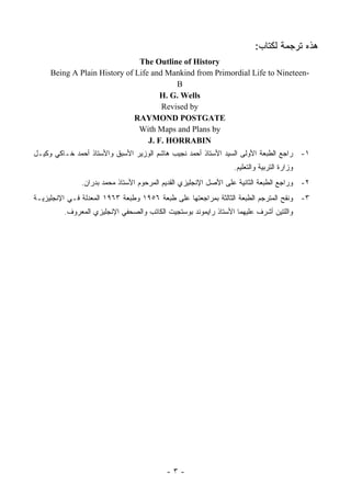 ‫ﻫﺫﻩ ﺘﺭﺠﻤﺔ ﻟﻜﺘﺎﺏ:‬
                               ‫‪The Outline of History‬‬
     ‫-‪Being A Plain History of Life and Mankind from Primordial Life to Nineteen‬‬
                                          ‫‪B‬‬
                                      ‫‪H. G. Wells‬‬
                                      ‫‪Revised by‬‬
                              ‫‪RAYMOND POSTGATE‬‬
                               ‫‪With Maps and Plans by‬‬
                                  ‫‪J. F. HORRABIN‬‬
‫١- ﺭﺍﺠﻊ ﺍﻟﻁﺒﻌﺔ ﺍﻷﻭﻟﻰ ﺍﻟﺴﻴﺩ ﺍﻷﺴﺘﺎﺫ ﺃﺤﻤﺩ ﻨﺠﻴﺏ ﻫﺎﺸﻡ ﺍﻟﻭﺯﻴﺭ ﺍﻷﺴﺒﻕ ﻭﺍﻷﺴﺘﺎﺫ ﺃﺤﻤﺩ ﺨـﺎﻜﻲ ﻭﻜﻴـل‬
                                                                 ‫ﻭﺯﺍﺭﺓ ﺍﻟﺘﺭﺒﻴﺔ ﻭﺍﻟﺘﻌﻠﻴﻡ.‬
               ‫٢- ﻭﺭﺍﺠﻊ ﺍﻟﻁﺒﻌﺔ ﺍﻟﺜﺎﻨﻴﺔ ﻋﻠﻰ ﺍﻷﺼل ﺍﻹﻨﺠﻠﻴﺯﻱ ﺍﻟﻘﺩﻴﻡ ﺍﻟﻤﺭﺤﻭﻡ ﺍﻷﺴﺘﺎﺫ ﻤﺤﻤﺩ ﺒﺩﺭﺍﻥ.‬
‫٣- ﻭﻨﻘﺢ ﺍﻟﻤﺘﺭﺠﻡ ﺍﻟﻁﺒﻌﺔ ﺍﻟﺜﺎﻟﺜﺔ ﺒﻤﺭﺍﺠﻌﺘﻬﺎ ﻋﻠﻰ ﻁﺒﻌﺔ ٦٥٩١ ﻭﻁﺒﻌﺔ ٣٦٩١ ﺍﻟﻤﻌﺩﻟﺔ ﻓـﻲ ﺍﻹﻨﺠﻠﻴﺯﻴـﺔ‬
         ‫ﻭﺍﻟﻠﺘﻴﻥ ﺃﺸﺭﻑ ﻋﻠﻴﻬﻤﺎ ﺍﻷﺴﺘﺎﺫ ﺭﺍﻴﻤﻭﻨﺩ ﺒﻭﺴﺘﺠﻴﺕ ﺍﻟﻜﺎﺘﺏ ﻭﺍﻟﺼﺤﻔﻲ ﺍﻹﻨﺠﻠﻴﺯﻱ ﺍﻟﻤﻌﺭﻭﻑ.‬




                                          ‫-٣-‬
 