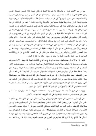 ‫ﻭﻴﺅﺩﻱ ﻨﻤﻭ ﺍﻷﺸﻴﺎﺀ ﺍﻟﺤﻴﺔ ﻭﻤﻭﺘﻬﺎ ﻭﺘﻜﺎﺜﺭﻫﺎ ﻋﻠﻰ ﻫﺫﺍ ﺍﻟﻨﻤﻁ ﺇﻟﻰ ﻨﺘﺎﺌﺞ ﻋﺠﻴﺒﺔ ﻏﺎﻴﺔ ﺍﻟﻌﺠﺏ. ﻓﺎﻟﺼﻐﺎﺭ ﺍﻟﺘـﻲ‬
‫ﻴﻨﺘﺠﻬﺎ ﺍﻟﻜﺎﺌﻥ ﺍﻟﺤﻲ ﺘﺸﺒﻪ ﺁﺒﺎﺀﻫﺎ ﺇﻤﺎ ﻤﺸﺎﺒﻬﺔ ﻤﺒﺎﺸﺭﺓ ﻭﺇﻤﺎ ﺒﻌﺩ ﺃﻥ ﺘﻤﺭ ﻓﻲ ﺃﻁﻭﺍﺭ ﻭﺴﻁﻰ ﻤﻥ ﺍﻨﺘﻘـﺎل ﻭﺘﻐﻴـﺭ،‬
                                                                 ‫)٦(‬
‫ﺇﻟﻰ ﻓﺭﺍﺸﺔ. ﻭﻟﻜﻨﻬﺎ ﻻ ﺘﺤﻤل ﻗﻁ ﺸﺒﻪ ﺁﺒﺎﺌﻬﺎ ﺒﺎﻟﻀﺒﻁ ﻭﻻ ﻫﻲ ﻓﻴﻤﺎ ﺒﻴﻨﻬﺎ‬         ‫ﻭﺫﻟﻙ ﻤﺜﻠﻤﺎ ﻴﺤﺩﺙ ﻤﻥ ﺘﺤﻭل ﺍﻟﻴﺴﺭﻭﻉ‬
‫ﻤﺘﺸﺎﺒﻬﺔ ﺘﻤﺎ ‪‬ﺎ. ﺒل ﺇﻥ ﺒﻴﻨﻬﺎ ﻓﺭﻭ ﹰﺎ ﻁﻔﻴﻔﺔ ﻨﺴﻤﻴﻬﺎ ﻨﺤﻥ "ﺒﺎﻟﻔﺭﺩﻴﺔ ‪ ." Individuality‬ﻓﺄﻟﻑ ﻤﻥ ﺍﻟﻔﺭﺍﺸﺎﺕ ﻓﻲ ﻫﺫﺍ‬
                                                                     ‫ﻗ‬                   ‫ﻤ‬
‫ﺍﻟﻌﺎﻡ ﻗﺩ ﻴﻨﺘﺞ ﻓﻲ ﺍﻟﻌﺎﻡ ﺍﻟﻘﺎﺩﻡ ﻋﺩ ‪‬ﺍ ﺃﻜﺒﺭ ﻤﻥ ﻫﺫﺍ ﻜﺜﻴ ‪‬ﺍ، ﻭﺘﺒﺩﻭ ﻟﻨﺎ ﻫﺫﻩ ﺍﻷﺨﻴﺭﺓ ﻤﺸﺎﺒﻬﺔ ﻷﺴﻼﻓﻬﺎ ﺘﻤـﺎﻡ ﺍﻟﺸـﺒﻪ‬
                                                  ‫ﺭ‬                  ‫ﺩ‬
‫ﺘﻘﺭﻴ ‪‬ﺎ، ﻭﻟﻜﻥ ﻻﺒﺩ ﻟﻜل ﻭﺍﺤﺩﺓ ﻤﻨﻬﺎ ﻤﻥ ﻭﺠﻭﺩ ﺫﻟﻙ ﺍﻟﻔﺭﻕ ﺍﻟﻁﻔﻴﻑ ﻨﻔﺴﻪ. ﻭﻤﻥ ﺍﻟﻌﺴﻴﺭ ﻋﻠﻴﻨﺎ ﺃﻥ ﻨﺭﻯ ﺍﻟﻔﺭﺩﻴﺔ ﻓﻲ‬
                                                                                            ‫ﺒ‬
‫ﺍﻟﻔﺭﺍﺸﺎﺕ، ﻷﻨﻨﺎ ﻻ ﻨﻼﺤﻅﻬﺎ ﻤﻼﺤﻅﺔ ﺩﻗﻴﻘﺔ ﺠ ‪‬ﺍ. ﻭﻟﻜﻥ ﻤﻥ ﺍﻟﻴﺴﻴﺭ ﻋﻠﻴﻨﺎ ﺃﻥ ﻨﺭﺍﻫﺎ ﺒﻴﻥ ﺍﻟﻨﺎﺱ. ﻓﺠﻤﻴﻊ ﺍﻟﺭﺠـﺎل‬
                                                         ‫ﺩ‬
‫ﻭﺍﻟﻨﺴﺎﺀ ﺍﻟﺫﻴﻥ ﻴﻌﻴﺸﻭﻥ ﻓﻲ ﺍﻟﻌﺎﻟﻡ ﺍﻵﻥ ﻴﻨﺤﺩﺭﻭﻥ ﻤﻥ ﺭﺠﺎل ﺍﻟﻌﺎﻟﻡ ﻭﻨﺴﺎﺌﻪ ﺍﻟﺫﻴﻥ ﻋﺎﺸﻭﺍ ﻓﻴﻪ ﺴﻨﺔ ٠٠٨١ﻡ. ﻭﻟﻜﻥ‬
‫ﻤﺎ ﻤﻥ ﻭﺍﺤﺩ ﻤﻨﺎ ﺍﻵﻥ ﻴﺸﺒﻪ ﺘﻤﺎﻡ ﺍﻟﺸﺒﻪ ﺃﻱ ﻭﺍﺤﺩ ﻓﻲ ﺫﻟﻙ ﺍﻟﺠﻴل ﺍﻟﺯﺍﺌل. ﻭﻤﺎ ﻋﺴﺎﻩ ﻴﺼﺩﻕ ﻋﻠﻰ ﺍﻟﺭﺠﺎل ﻭﺍﻟﻔﺭﺍﺵ‬
‫ﻴﺼﺩﻕ ﻋﻠﻰ ﻜل ﺃﻨﻭﺍﻉ ﺍﻟﻜﺎﺌﻨﺎﺕ ﺍﻟﺤﻴﺔ، ﻭﻴﻨﻁﺒﻕ ﻋﻠﻰ ﺍﻟﻨﺒﺎﺕ ﻜﻤﺎ ﻴﻨﻁﺒﻕ ﻋﻠﻰ ﺍﻟﺤﻴﻭﺍﻥ؛ ﻓﻜل ﻨـﻭﻉ ﻴﻐﻴـﺭ ﻜـل‬
‫ﻓﺭﺩﻴﺎﺘﻪ ﻓﻲ ﻜل ﺠﻴل. ﻭﻫﺫﺍ ﺍﻟﻘﻭل ﻴﺼﺩﻕ ﻋﻠﻰ ﺍﻟﻤﺨﻠﻭﻗﺎﺕ ﺍﻟﺩﻗﻴﻘﺔ ﺍﻟﺘﻲ ﺍﺤﺘﺸﺩﺕ ﻓﻲ ﺍﻟﻌﺎﻟﻡ ﻭﺘﻭﺍﻟﺩﺕ ﻭﻤﺎﺘﺕ ﻓـﻲ‬
‫ﺒﺤﺎﺭ ﺍﻟﻌﺼﻭﺭ ﺍﻷﺭﻜﻴﻭﺯﻭﻴﺔ ﻭﺍﻟﺒﺭﻭﺘﻴﺭﻭﺯﻭﻴﺔ، ﺼﺩﻗﻪ ﻋﻠﻰ ﺍﻟﻨﺎﺱ ﻓﻲ ﻫﺫﺍ ﺍﻟﻌﺼﺭ. ﻓﻜل ﻨﻭﻉ ﻤﻥ ﺃﻨﻭﺍﻉ ﺍﻟﻜﺎﺌﻨﺎﺕ‬
                        ‫ﺍﻟﺤﻴﺔ ﻴﻤﻭﺕ ﺒﻐﻴﺭ ﺍﻨﻘﻁﺎﻉ ﺜﻡ ﻴﻌﻭﺩ ﻓﻴﻭﻟﺩ ﻤﻥ ﺠﺩﻴﺩ ﻓﻲ ﺼﻭﺭﺓ ﺤﺸﺩ ﻤﻥ ﺍﻷﻓﺭﺍﺩ ﺍﻟﺠﺩﺩ.‬
‫ﻓﺘﺄﻤل ﺇﺫﻥ ﻤﺎ ﻻ ﺒﺩ ﺃﻥ ﻴﺤﺩﺙ ﻟﺠﻴل ﺠﺩﻴﺩ ﻤﻥ ﺃﻱ ﻨﻭﻉ ﻤﻥ ﺃﻨﻭﺍﻉ ﺍﻟﻜﺎﺌﻨﺎﺕ ﺍﻟﺤﻴﺔ. ﻓﺈﻥ ﺒﻌﺽ ﺍﻷﻓﺭﺍﺩ ﺴـﻭﻑ‬
‫ﻴﻜﻭﻥ ﺃﻗﻭﻯ ﻤﻥ ﺴﺎﺌﺭﻫﺎ ﻭﺃﺼﻠﺏ ﻋﻭ ‪‬ﺍ ﻭﺃﺤﺴﻥ ﺍﺴﺘﻌﺩﺍ ‪‬ﺍ ﻟﻠﻨﺠﺎﺡ ﻓﻲ ﺍﻟﺤﻴﺎﺓ ﻓﻲ ﻨﺎﺤﻴﺔ ﻤﺎ، ﻭﺴﻴﻜﻭﻥ ﺒﻌﻀﻬﺎ ﺍﻵﺨﺭ‬
                                                 ‫ﺩ‬               ‫ﺩ‬
‫ﺃﻀﻌﻑ ﺃﻭ ﺃﻗل ﺍﺴﺘﻌﺩﺍ ‪‬ﺍ، ﻭﻟﻴﺱ ﺒﻤﺴﺘﺒﻌﺩ ﺃﻥ ﻴﺼﻴﺏ ﺍﻟﺤﻅ ﺃﻭ ﺍﻟﺼﺩﻓﺔ ﺒﻌﺽ ﺤﺎﻻﺕ ﺨﺎﺼﺔ ﻤﻔﺭﺩﺓ. ﻭﻟﻜﻥ ﺍﻟـﺫﻱ‬
                                                                      ‫ﺩ‬
‫ﻴﺤﺩﺙ ﺒﺼﻔﺔ ﻋﺎﻤﺔ ﻫﻭ ﺃﻥ ﻴﻌﻴﺵ ﻤﻥ ﺍﻷﻓﺭﺍﺩ ﺃﺤﺴﻨﻬﺎ ﺍﺴﺘﻌﺩﺍ ‪‬ﺍ، ﻭﺃﻥ ﺘﻨﻤﻭ ﻭﺘﺘﻜﺎﺜﺭ، ﻜﻤﺎ ﻴﺤﺩﺙ ﻓـﻲ ﺍﻟﻌـﺎﺩﺓ ﺃﻥ‬
                                            ‫ﺩ‬
‫ﻴﻬﻭﻱ ﺍﻷﻀﻌﻑ ﻭﻴﻭﻁﺄ ﺒﺎﻷﻗﺩﺍﻡ، ﺇﺫ ﻴﻜﻭﻥ ﺃﻗل ﻤﻘﺩﺭﺓ ﻋﻠﻰ ﺍﻟﺤﺼﻭل ﻋﻠﻰ ﺍﻟﻘﻭﺍﺕ ﻭﻋﻠﻰ ﻤﻘﺎﺘﻠﺔ ﻋﺩﻭﻩ ﻭﻤﻭﺍﺼﻠﺔ‬
‫ﺤﻴﺎﺘﻪ. ﻓﻜﺄﻨﻤﺎ ﻴﺤﺩﺙ ﻓﻲ ﻜل ﺠﻴل ﻨﻭﻉ ﻤﻥ ﺍﻟﺘﺼﻔﻴﺔ ﻭﻋﻠﻰ ﺫﻟﻙ ﻓﻔﻲ ﻜل ﺠﺒل ﻜﻤﺎ ﺘﺭﻯ، ﻴﻨﺩﻓﻊ ﺍﻟﻨﻭﻉ ﺍﻟﻤﻨﺘﻘﻰ ﺇﻟﻰ‬
‫ﺃﻋﻠﻰ، ﻭ ‪‬ﻔ ‪‬ﺯ ﺍﻟﻀﻌﻔﺎﺀ ﻏﻴﺭ ﺍﻟﺼﺎﻟﺤﻴﻥ، ﻭﻴﻔ ‪‬ل ﻋﻠﻴﻬﻡ ﺍﻷﻗﻭﻴﺎﺀ ﺍﻟﺼﺎﻟﺤﻭﻥ. ﻭﺘﺴـﻤﻰ ﻫـﺫﻩ ﺍﻟﻌﻤﻠﻴـﺔ ﻋﻤﻠﻴـﺔ‬
                                                     ‫ﻀ‬                            ‫ﻴﺭ‬
                         ‫"ﺍﻻﻨﺘﺨﺎﺏ ﺍﻟﻁﺒﻴﻌﻲ" ﺃﻭ "ﺒﻘﺎﺀ ﺍﻷﺼﻠﺢ" ﻭﺇﻥ ﻜﺎﻥ ﺍﺴﻡ "ﺒﻘﺎﺀ ﺃﺼﻠﺢ ﺍﻻﺜﻨﻴﻥ" ﺃﺩﻕ ﺘﻌﺒﻴ ‪‬ﺍ.‬
                           ‫ﺭ‬
‫ﻭﻴﺘﺭﺘﺏ ﻋﻠﻰ ﻜﻭﻥ ﺍﻷﺸﻴﺎﺀ ﺍﻟﺤﻴﺔ ﺘﻌﻴﺵ ﻭﺘﻨﺘﺞ ﻭﺘﻤﻭﺕ ﺃﻨﻪ ﻤﺎ ﺩﺍﻤﺕ ﺍﻟﻅﺭﻭﻑ ﺍﻟﻤﺤﻴﻁﺔ ﺒﺄﻱ ﻨﻭﻉ ﺜﺎﺒﺘـﺔ ﻟـﻡ‬
                      ‫ﺘﺘﻐﻴﺭ، ﻓﺈﻥ ﺼﻼﺤﻴﺘﻪ ﺘﺯﺩﺍﺩ ﺍﻜﺘﻤﺎﻻ ﺸﻴ ًﺎ ﻓﺸﻴ ًﺎ، ﻓﻲ ﺘﻠﻙ ﺍﻟﻅﺭﻭﻑ ﻜﻠﻤﺎ ﺘﺠﺩﺩﺕ ﺍﻷﺠﻴﺎل.‬
                                                         ‫ﺌ‬      ‫ﹰ ﺌ‬
‫ﻋﻠﻰ ﺃﻥ ﺍﻟﻅﺭﻭﻑ ﻻ ﺘﺒﻘﻰ ﻋﻠﻰ ﺤﺎﻟﻬﺎ، ﻓﻜل ﻨﻭﻉ ﻴﻌﻴﺵ ﻓﻲ ﻅﺭﻭﻓﻪ ﻋﻠﻰ ﺸﻲﺀ ﻤﻥ ﺍﻟﻘﻠﻕ. ﺫﻟﻙ ﺒﺄﻥ "ﺍﻟﺘﻜﻴﻑ"‬
‫ﻨﺎﻗﺹ ﻋﻠﻰ ﺍﻟﺩﻭﺍﻡ ﺒل ﻫﻭ ﻓﻲ ﺒﻌﺽ ﺍﻟﺤﺎﻻﺕ ﺸﺩﻴﺩ ﺍﻟﻨﻘﺹ. ﻭﻤﻤﺎ ﻴﻌﻴﻥ ﺍﻟﺤﻴﺎﺓ ﻋﻠﻰ ﺍﻟﻤﻭﺍﺀﻤﺔ ﺒﻴﻥ ﻨﻔﺴﻬﺎ ﻭﺒـﻴﻥ‬
‫ﻤﺴﺘﻠﺯﻤﺎﺕ ﺍﻟﻅﺭﻭﻑ ﺃﻥ ﺘﺒﺩﻭ ﺍﻟﻔﻴﻨﺔ ﺒﻌﺩ ﺍﻟﻔﻴﻨﺔ ﺃﺸﻴﺎﺀ ﺠﺩﻴﺩﺓ ﻓﻲ ﺍﻟﺘﺭﻜﻴﺏ، ﻭﻫﻲ ﻓﺭﻭﻕ ﻓﺠﺎﺌﻴﺔ ﻤﻠﻤﻭﺴـﺔ ﺘﺴـﻤﻰ‬
‫"ﺒﺎﻟﻨﺸﻭﺀ ﺃﻭ ﺍﻟﺘﺤﻭﻻﺕ ﺍﻟﻔﺠﺎﺌﻴﺔ ﺃﻭ ﺍﻟﻁﻔﺭﺍﺕ ‪ " Mutations‬ﻭﻫﻲ ﻓﺭﻭﻕ ﺘﺯﻴﺩ ﻜﺜﻴ ‪‬ﺍ ﻋﻠﻰ ﺍﻟﻔﺭﻕ ﺍﻟﻌﺎﺩﻱ ﺍﻟﻔﺭﺩﻱ،‬
                          ‫ﺭ‬
‫ﻭﻗﺩ ﺘﻜﻭﻥ ﻫﺫﻩ ﺍﻟﻁﻔﺭﺍﺕ )ﺍﻟﺘﺤﻭﻻﺕ ﺍﻟﻔﺠﺎﺌﻴﺔ( ﻋﺒ ًﺎ ﻋﻠﻰ ﺍﻟﺤﻴﻭﺍﻥ ﺃﺜﻨﺎﺀ ﻜﻔﺎﺤﻪ ﻓﻲ ﺴﺒﻴل ﺍﻟﺤﻴﺎﺓ، ﻭﻗﺩ ﺘﻜﻭﻥ ﻋﻭ ﹰـﺎ‬
  ‫ﻨ‬                                                      ‫ﺌ‬
‫ﻟﻪ ﻋﻠﻰ ﻫﺫﺍ ﺍﻟﻜﻔﺎﺡ ﻭﻗﺩ ﻻ ﺘﺅﺜﺭ ﻗﻁ ﻓﻴﻤﺎ ﻴﻌﺭﺽ ﻟﻠﺤﻴﻭﺍﻥ ﻤﻥ ﻅﺭﻭﻑ ﺍﻟﺤﻴﺎﺓ ﻭﻤﺼﺎﺩﻓﺎﺘﻬﺎ. ﻓﺘـﺭﻯ ﺍﻻﻨﺘﺨـﺎﺏ‬


                                                                                 ‫)٦( ﺍﻟﻴﺴﺭﻭﻉ ‪. Caterpillar‬‬

                                               ‫- ٠٤ -‬
 