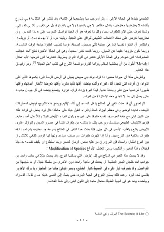 ‫ﺍﻟﻁﺒﻴﻌﻲ ﻴﻨﺒﺫﻫﺎ ﻓﻲ ﺍﻟﺤﺎﻟﺔ ﺍﻷﻭﻟﻰ – ﻭﺘﺭﺍﻩ ﻴﺭﺤﺏ ﺒﻬﺎ ﻭﻴﺸﺠﻌﻬﺎ ﻓﻲ ﺍﻟﺜﺎﻨﻴﺔ، ﻭﻗﺩ ﺘﻨﺘﺸﺭ ﻓﻲ ﺍﻟﺜﺎﻟﺜـﺔ ﻓـﻲ ﻨـﻭﻉ‬
‫ﺒﺄﻜﻤﻠﻪ ﻻ ﻴﻌﺘﺭﻀﻬﺎ ﻤﻌﺘﺭﺽ، ﻭﺘﻤﺜل ﻤﻅﺎﻫﺭ ﻻ ﻫﻲ ﺒﺎﻟﻤﻔﻴﺩﺓ ﻭﻻ ﻫﻲ ﺒﺎﻟﻀﺎﺭﺓ، ﺒل ﻫﻲ ﺘﻐﻴـﺭ ﺫﺍﺘـﻲ ﺘﻠﻘـﺎﺌﻲ.‬
‫ﻭﻟﺴﻨﺎ ﻨﻌﺭﻑ ﺤﺘﻰ ﺍﻵﻥ ﻟﻠﻁﻔﺭﺍﺕ ﺴﺒ ‪‬ﺎ، ﻭﻜل ﻤﺎ ﻨﻌﺭﻓﻪ ﻫﻭ ﺃﻥ ﺍﻟﺤﻴﺎﺓ ﺘﻭﺍﺼل ﺍﻟﺘﺠﺭﻴﺏ ﻋﻠﻰ ﻫـﺫﺍ ﺍﻟﻨﺤـﻭ. ﻭﺃﻥ‬
                                                               ‫ﺒ‬
‫ﺘﺠﺎﺭﻴﺒﻬﺎ ﺘﻌﺭﺽ ﻋﻠﻰ ﻤﺤﻙ ﺍﻻﻨﺘﺨﺎﺏ ﺍﻟﻁﺒﻴﻌﻲ ﻟﻴﻭﺍﻓﻕ ﻋﻠﻰ ﺍﻟﺘﻌﺩﻴل ﻭﻴﺜﺒﺘﻪ ﻤﺭﺓ ﺃﻭ ﻻ ﻴﻬـﺘﻡ ﺒـﻪ، ﺃﻭ ﻴﺯﻴﻠـﻪ.‬
‫ﻭﺍﻟﻅﺎﻫﺭ ﺃﻥ ﺍﻟﻁﻔﺭﺓ ﻨﻔﺴﻬﺎ ﺇﻨﻤﺎ ﻫﻲ ﻋﻤﻠﻴﺔ ﺘﺄﺘﻲ ﺒﻤﺤﺽ ﺍﻟﺼﺩﻓﺔ، ﻓﺭﺒﻤﺎ ﺘﺼﻴﺏ ﺍﻟﻁﻔﺭﺓ ﺤﺎﺠﺔ ﺍﻟﻭﻗﺕ ﺍﻟﻤﺎﺴـﺔ،‬
‫ﻭﺭﺒﻤﺎ ﺘﻜﻭﻥ ﺨﺭﻭ ‪‬ﺎ ﻋﻘﻴ ‪‬ﺎ ﻋﻥ ﺍﻟﺴﻴﺎﻕ، ﻭﺭﺒﻤﺎ ﻜﺎﻨﺕ ﺘﻐﻴ ‪‬ﺍ ﺴﺨﻴ ﹰﺎ، ﻭﻫﻲ ﻓﻲ ﺍﻟﺤﺎﻟﺔ ﺍﻷﺨﻴﺭﺓ ﺘﻨﺘﺞ "ﺃﺤﺩ ﻋﺠﺎﺌﺏ‬
                                       ‫ﻔ‬      ‫ﺭ‬                            ‫ﻤ‬      ‫ﺠ‬
‫ﺍﻟﻤﺨﻠﻭﻗﺎﺕ" ﺍﻟﺘﻲ ﺘﻤﻭﺕ. ﻭﻓﻲ ﺍﻟﺤﺎﻟﺔ ﺍﻷﻭﻟﻰ ﺘﻨﺘﺸﺭ ﻓﻲ ﺃﻓﺭﺍﺩ ﺍﻟﻨﻭﻉ. ﻭﻁﺭﻴﻘﺔ ﺍﻨﺘﺸﺎﺭﻫﺎ ﺍﻟﺘﻲ ﺸﺭﺤﻬﺎ ﺍﻷﺏ "ﻤﻨﺩل‬
‫‪ "Mendel‬ﺃﻁﻭل ﻤﻥ ﺃﻥ ﻴﺤﺘﻤﻠﻬﺎ ﺍﻟﻤﻘﺎﻡ ﻭﻴﺭﺍﻫﺎ ﺍﻟﻘﺎﺭﺉ ﻭﺍﻀﺤﺔ ﺍﻟﺸﺭﺡ ﻓﻲ ﻜﺘﺎﺏ "ﻋﻠﻡ ﺍﻟﺤﻴﺎﺓ" )٧(. ﻭﻫﻭ ﺭﻓﻴـﻕ‬
                                                                                                 ‫ﻫﺫﺍ ﺍﻟﻜﺘﺎﺏ.‬
‫ﻭﻟﻨﻔﺭﺽ ﻤﺜﻼ ﺃﻥ ﺤﻴﻭﺍ ﹰﺎ ﺼﻐﻴ ‪‬ﺍ ﺫﺍ ﻓﺭﺍﺀ ﻟﻭﻨﻪ ﺒﻨﻲ ﻤﺒﻴﺽ ﻴﻌﻴﺵ ﻓﻲ ﺃﺭﺽ ﻗﺎﺭﺴﺔ ﺍﻟﺒﺭﺩ ﻴﻜﺴﻭﻫﺎ ﺍﻟﺜﻠﺞ ﻋﻠﻰ‬
                                                                ‫ﺭ‬      ‫ﻨ‬         ‫ﹰ‬
‫ﺍﻟﺩﻭﺍﻡ، ﺇﻥ ﺃﻓﺭﺍﺩﻩ ﺍﻟﺘﻲ ﺘﺤﻤل ﺃﺜﻘل ﺍﻟﻔﺭﺍﺀ ﻭﺃﺸﺩﻩ ﺒﻴﺎ ‪‬ﺎ، ﺃﻗﻠﻬﺎ ﺘﺄﺫ ‪‬ﺎ ﺒﺎﻟﺒﺭﺩ ﻭﺃﻗﻠﻬﺎ ﺘﻌﺭ ‪‬ﺎ ﻷﻨﻅﺎﺭ ﺃﻋﺩﺍﺌﻬﺎ، ﻭﺃﻗﻠﻬﺎ‬
                       ‫ﻀ‬                    ‫ﻴ‬             ‫ﻀ‬
‫ﻅﻬﻭ ‪‬ﺍ ﻟﻔﺭﺍﺌﺴﻬﺎ ﺤﻴﻥ ﺘﺨﺭﺝ ﺒﺎﺤﺜﺔ ﻋﻨﻬﺎ. ﻓﻬﺫﺍ ﺍﻟﻨﻭﻉ ﻴﺯﺩﺍﺩ ﻓﺭﺍﺅﻩ ﻏﺯﺍﺭﺓ ﻭﻴﻨﺼﻊ ﺒﻴﺎﻀﻪ ﻓﻲ ﻜل ﺠﻴـل ﺠﺩﻴـﺩ‬
                                                                                         ‫ﺭ‬
                                                       ‫ﺤﺘﻰ ﻴﺼل ﺇﻟﻰ ﺤﺩ ﻻ ﺘﺠﺩﻱ ﻤﻌﻪ ﺍﻻﺴﺘﺯﺍﺩﺓ ﻤﻥ ﺍﻟﻔﺭﺍﺀ.‬
‫ﺜﻡ ﺘﺼﻭﺭ ﺃﻥ ﻗﺩ ﺤﺩﺙ ﺘﻐﻴﺭ ﻓﻲ ﺍﻟﻤﻨﺎﺥ ﻴﺩﺨل ﺍﻟﺩﻑﺀ ﺇﻟﻰ ﺫﻟﻙ ﺍﻹﻗﻠﻴﻡ ﻭﻴﻤﺤﻭ ﻤﻨﻪ ﺍﻟﺜﻠﻭﺝ، ﻓﻴﺠﻌل ﺍﻟﻤﺨﻠﻭﻗﺎﺕ‬
‫ﺍﻟﺒﻴﻀﺎﺀ ﺸﺩﻴﺩﺓ ﺍﻟﻭﻀﻭﺡ ﻓﻲ ﻤﻌﻅﻡ ﺃﺠﺯﺍﺀ ﺍﻟﺴﻨﺔ ﻭﺍﻟﻔﺭﺍﺀ ﺍﻟﺜﻘﻴل ﻋﺒ ًﺎ ﻋﻠﻰ ﺤﺎﻤﻠﻪ؛ ﻓﻜل ﻓﺭﺩ ﻴﺤﻤل ﻓﻲ ﻓﺭﺍﺌﻪ ﻅﻼ‬
‫ﹰ‬                                    ‫ﺌ‬
‫ﻤﻥ ﺍﻟﻠﻭﻥ ﺍﻟﺒﻨﻲ ﻤﻊ ﺨﻔﺔ ﺸﻌﺭﻩ ﻴﺠﺩ ﻨﻔﺴﻪ ﻤﺘﻔﻭ ﹰﺎ ﻋﻠﻰ ﻏﻴﺭﻩ، ﻭﻴﻜﻭﻥ ﺍﻟﻔﺭﺍﺀ ﺍﻷﺒﻴﺽ ﺜﻘﻴﻼ ﻭﻜﻼ ﻋﻠﻰ ﺃﺼـﺤﺎﺒﻪ.‬
             ‫ﹰ ﹶ‪‬‬                                   ‫ﻗ‬
‫ﻓﺘﺭﻯ ﺍﻻﻨﺘﺨﺎﺏ ﺍﻟﻁﺒﻴﻌﻲ ﻴﺴﺘﻤﺴﻙ ﻭﻴﺭﺤﺏ ﺒﻜل ﻤﺎ ﻴﻼﺌﻤﻪ ﻤﻥ ﻁﻔﺭﺍﺕ ﺘﻨﺸﺄ ﻓﻲ ﻋﺼﻭﺭ ﺍﻟﻤﺤﻥ ﻭﺍﻟﻨﻭﺍﺯل، ﻓﺘﺭﻯ‬
‫ﺍﻷﺒﻴﺽ ‪‬ﻘﺘﻠﻊ ﻭﻴﺘﻐﻠﺏ ﺍﻷﺴﻤﺭ ﻓﻲ ﻜل ﺠﻴل. ﻓﺈﺫﺍ ﺤﺩﺙ ﻫﺫﺍ ﺍﻟﺘﻐﻴﺭ ﻓﻲ ﺍﻟﻤﻨﺎﺥ ﺒﺴﺭﻋﺔ ﺠﺩ ﻋﻅﻴﻤﺔ ﻭﻟﻡ ﺘﺼـﺎﺩﻓﻪ‬
                                                                                     ‫ﻴ‬
‫ﻁﻔﺭﺍﺕ ﻤﻼﺌﻤﺔ ﻓﺈﻥ ﺍﻟﻨﻭﻉ ﻴﺒﻴﺩ. ﻭﺃﻤﺎ ﺇﺫﺍ ﻅﻬﺭﺕ ﻁﻔﺭﺍﺕ ﻤﻥ ﺼﻨﻑ ﻤﺴﺎﻋﺩ ﻭﺘﻬﻴﺄ ﻟﻬﺎ ﺍﻟﺯﻤﻥ ﺍﻟﻜﺎﻓﻲ ﻟﻼﻨﺘﺸـﺎﺭ‬
‫ﺒﻴﻥ ﺍﻟﻨﻭﻉ ﺍﻨﺘﺸﺎ ‪‬ﺍ ﻭﺍﺴ ‪‬ﺎ، ﻓﺈﻥ ﺍﻟﻨﻭﻉ ﻭﺇﻥ ﻤﺭ ﻋﻠﻴﻪ ﺒﻌﺽ ﺍﻟﺯﻤﺎﻥ ﺍﻟﻌﺴﻴﺭ ﺭﺒﻤﺎ ﺍﺴﺘﻁﺎﻉ ﺃﻥ ﻴﻜﻴﻑ ﻨﻔﺴـﻪ ﺠـﻴﻼ‬
‫ﹰ‬                                                                        ‫ﻌ‬      ‫ﺭ‬
                        ‫ﻓﺠﻴ ﹰ، ﻭﻫﺫﺍ ﺍﻟﺘﻐﻴﻴﺭ ﻭﺍﻟﺘﻜﻴﻴﻑ ﻴﺴﻤﻰ "ﺘﻌﺩﻴل ﺍﻷﻨﻭﺍﻉ ‪." Modification of Species‬‬
                                                                                             ‫ﻼ‬
‫ﻭﻗﺩ ﻻ ﻴﺤﺩﺙ ﻫﺫﺍ ﺍﻟﺘﻐﻴﺭ ﻓﻲ ﺍﻟﻤﻨﺎﺥ ﻓﻲ ﻜل ﺍﻷﺭﺽ ﺍﻟﺘﻲ ﻴﺴﻜﻨﻬﺎ ﺍﻟﻨﻭﻉ. ﻭﻗﺩ ﻴﺤﺩﺙ ﻤﺜﻼ ﻓﻲ ﺠﺎﻨﺏ ﻭﺍﺤﺩ ﻤﻥ‬
                ‫ﹰ‬
‫ﺠﻭﺍﻨﺏ ﺃﺤﺩ ﺨﻠﺠﺎﻥ ﺍﻟﺒﺤﺭ ﺍﻟﻌﻅﻴﻤﺔ ﺃﻭ ﻴﺤﺩﺙ ﻓﻲ ﻨﺎﺤﻴﺔ ﻭﺍﺤﺩﺓ ﺩﻭﻥ ﺍﻷﺨﺭﻯ ﻤﻥ ﺴﻠﺴﻠﺔ ﺠﺒﺎل ﺃﻭ ﻤﺎ ﺸﺎﺒﻬﻬﺎ ﻤﻥ‬
‫ﺍﻟﻔﻭﺍﺼل. ﻭﻗﺩ ﻴﻨﺤﺭﻑ ﺘﻴﺎﺭ ﺩﻓﻲﺀ ﻓﻲ ﺍﻟﻤﺤﻴﻁ ﻜﺘﻴﺎﺭ ﺍﻟﺨﻠﻴﺞ، ﻭﻴﺴﻴﺭ ﻓﻴﺩﻓﺊ ﺠﺎﻨ ‪‬ﺎ ﻤﻥ ﺍﻟﺤﺎﺠﺯ ﻭﻴﺘـﺭﻙ ﺍﻵﺨـﺭ‬
                        ‫ﺒ‬
‫ﻴﻘﺎﺴﻲ ﺸﺩﺓ ﺍﻟﺒﺭﺩ. ﻭﻋﻨﺩ ﺫﻟﻙ ﻴﺴﺘﻤﺭ ﺍﻟﻨﻭﻉ ﻓﻲ ﺍﻟﺠﻬﺔ ﺍﻟﺒﺎﺭﺩﺓ ﺤﺘﻰ ﻴﺼل ﺇﻟﻰ ﺃﻗﺼﻰ ﻏﺎﻴﺘﻪ ﻤـﻥ ﺜﻘـل ﺍﻟﻔـﺭﺍﺀ‬
                         ‫ﻭﺒﻴﺎﻀﻪ، ﺒﻴﻨﻤﺎ ﻫﻭ ﻓﻲ ﺍﻟﺠﻬﺔ ﺍﻟﻤﻘﺎﺒﻠﺔ ﻤﺘﻌ ‪‬ل ﻤﺘﺠﻪ ﺇﻟﻰ ﺍﻟﻠﻭﻥ ﺍﻟﺒﻨﻲ ﻭﺇﻟﻰ ﺨﻔﺔ ﺍﻟﻐﻼﻑ.‬
                                                               ‫ﺩ‬




                                                                ‫)٧( ‪ The Science of Life‬ﺍﻟﻤﺅﻟﻑ ﺭﺍﺠﻊ ﺍﻟﻤﻘﺩﻤﺔ‬

                                                  ‫- ١٤ -‬
 