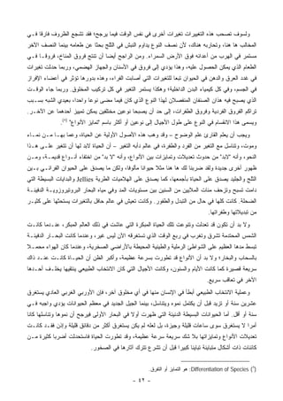 ‫ﻭﻟﺴﻭﻑ ﺘﺼﺤﺏ ﻫﺫﻩ ﺍﻟﺘﻐﻴﻴﺭﺍﺕ ﺘﻐﻴﺭﺍﺕ ﺃﺨﺭﻯ ﻓﻲ ﻨﻔﺱ ﺍﻟﻭﻗﺕ ﻓﻴﻤﺎ ﻴﺭﺠﺢ؛ ﻓﻘﺩ ﺘﺸﺠﻊ ﺍﻟﻅﺭﻭﻑ ﻓﺎﺭ ﹰﺎ ﻓـﻲ‬
     ‫ﻗ‬
‫ﺍﻟﻤﺨﺎﻟﺏ ﻫﺎ ﻫﻨﺎ، ﻭﺘﺤﺎﺭﺒﻪ ﻫﻨﺎﻙ، ﻷﻥ ﻨﺼﻑ ﺍﻟﻨﻭﻉ ﻴﺩﺍﻭﻡ ﺍﻟﻨﺒﺵ ﻓﻲ ﺍﻟﺜﻠﺞ ﺒﺤ ﹰﺎ ﻋﻥ ﻁﻌﺎﻤﻪ ﺒﻴﻨﻤﺎ ﺍﻟﻨﺼﻑ ﺍﻵﺨﺭ‬
                           ‫ﺜ‬
‫ﻤﺴﺘﻤﺭ ﻓﻲ ﺍﻟﻬﺭﺏ ﻤﻥ ﺃﻋﺩﺍﺌﻪ ﻓﻭﻕ ﺍﻷﺭﺽ ﺍﻟﺴﻤﺭﺍﺀ. ﻭﻤﻥ ﺍﻟﺭﺍﺠﺢ ﺃﻴ ‪‬ﺎ ﺃﻥ ﺘﻨﺘﺞ ﻓﺭﻭﻕ ﺍﻟﻤﻨﺎﺥ، ﻓﺭﻭ ﹰـﺎ ﻓـﻲ‬
      ‫ﻗ‬                           ‫ﻀ‬
‫ﺍﻟﻁﻌﺎﻡ ﺍﻟﺫﻱ ﻴﻤﻜﻥ ﺍﻟﺤﺼﻭل ﻋﻠﻴﻪ، ﻭﻫﺫﺍ ﻴﺅﺩﻱ ﺇﻟﻰ ﻓﺭﻭﻕ ﻓﻲ ﺍﻷﺴﻨﺎﻥ ﻭﺍﻟﺠﻬﺎﺯ ﺍﻟﻬﻀﻤﻲ، ﻭﺭﺒﻤﺎ ﺤﺩﺜﺕ ﺘﻐﻴﺭﺍﺕ‬
‫ﻓﻲ ﻏﺩﺩ ﺍﻟﻌﺭﻕ ﻭﺍﻟﺩﻫﻥ ﻓﻲ ﺍﻟﺤﻴﻭﺍﻥ ﺘﺒ ‪‬ﺎ ﻟﻠﺘﻐﻴﺭﺍﺕ ﺍﻟﺘﻲ ﺃﺼﺎﺒﺕ ﺍﻟﻔﺭﺍﺀ، ﻭﻫﺫﻩ ﺒﺩﻭﺭﻫﺎ ﺘﺅﺜﺭ ﻓﻲ ﺃﻋﻀﺎﺀ ﺍﻹﻓﺭﺍﺯ‬
                                                              ‫ﻌ‬
‫ﻓﻲ ﺍﻟﺠﺴﻡ، ﻭﻓﻲ ﻜل ﻜﻴﻤﻴﺎﺀ ﺍﻟﺒﺩﻥ ﺍﻟﺩﺍﺨﻠﻴﺔ؛ ﻭﻫﻜﺫﺍ ﻴﺴﺘﻤﺭ ﺍﻟﺘﻐﻴﺭ ﻓﻲ ﻜل ﺘﺭﻜﻴﺏ ﺍﻟﻤﺨﻠﻭﻕ. ﻭﺭﺒﻤﺎ ﺠﺎﺀ ﺍﻟﻭﻗـﺕ‬
‫ﺍﻟﺫﻱ ﻴﺼﺒﺢ ﻓﻴﻪ ﻫﺫﺍﻥ ﺍﻟﺼﻨﻔﺎﻥ ﺍﻟﻤﻨﻔﺼﻼﻥ ﻟﻬﺫﺍ ﺍﻟﻨﻭﻉ ﺍﻟﺫﻱ ﻜﺎﻥ ﻓﻴﻤﺎ ﻤﻀﻰ ﻨﻭ ‪‬ﺎ ﻭﺍﺤ ‪‬ﺍ، ﺒﻌﻴﺩﻱ ﺍﻟﺸﺒﻪ ﺒﺴـﺒﺏ‬
                    ‫ﺩ‬      ‫ﻋ‬
‫ﺘﺭﺍﻜﻡ ﺍﻟﻔﺭﻭﻕ ﺍﻟﻔﺭﺩﻴﺔ ﻭﻓﺭﻭﻕ ﺍﻟﻁﻔﺭﺍﺕ، ﺇﻟﻰ ﺤﺩ ﺃﻥ ﻴﺼﺒﺤﺎ ﻨﻭﻋﻴﻥ ﻤﺨﺘﻠﻔﻴﻥ ﻴﻤﻜﻥ ﺘﻤﻴﻴﺯ ﺃﺤﺩﻫﻤﺎ ﻋﻥ ﺍﻵﺨـﺭ.‬
              ‫ﻭﻴﺴﻤﻰ ﻫﺫﺍ ﺍﻻﻨﻘﺴﺎﻡ ﻓﻲ ﺍﻟﻨﻭﻉ ﻋﻠﻰ ﻁﻭل ﺍﻷﺠﻴﺎل ﺇﻟﻰ ﻨﻭﻋﻴﻥ ﺃﻭ ﺃﻜﺜﺭ ﺒﺎﺴﻡ "ﺘﻤﺎﻴﺯ ﺍﻷﻨﻭﺍﻉ" )٨(.‬
‫ﻭﻴﺠﺏ ﺃﻥ ﻴﻌﻠﻡ ﺍﻟﻘﺎﺭﺉ ﻋﻠﻡ ﺍﻟﻭﻀﻭﺡ – ﻭﻗﺩ ‪‬ﻫﺏ ﻫﺫﻩ ﺍﻷﺼﻭل ﺍﻷﻭﻟﻴﺔ ﻋﻥ ﺍﻟﺤﻴﺎﺓ، ﻭﻋﻤﺎ ﺒﻬـﺎ ﻤـﻥ ﻨﻤـﺎﺀ‬
                                                  ‫ﻭ‬
‫ﻭﻤﻭﺕ، ﻭﺘﻨﺎﺴل ﻤﻊ ﺍﻟﺘﻐﻴﺭ ﻤﻥ ﺍﻟﻔﺭﺩ ﻭﺍﻟﻁﻔﺭﺓ، ﻓﻲ ﻋﺎﻟﻡ ﺩﺃﺒﻪ ﺍﻟﺘﻐﻴﺭ – ﺃﻥ ﺍﻟﺤﻴﺎﺓ ﻻﺒﺩ ﻟﻬﺎ ﺃﻥ ﺘﺘﻐﻴﺭ ﻋﻠـﻰ ﻫـﺫﺍ‬
‫ﺍﻟﻨﺤﻭ، ﻭﺃﻨﻪ "ﻻﺒﺩ" ﻤﻥ ﺤﺩﻭﺙ ﺘﻌﺩﻴﻼﺕ ﻭﺘﻤﺎﻴﺯﺍﺕ ﺒﻴﻥ ﺍﻷﻨﻭﺍﻉ، ﻭﺃﻨﻪ "ﻻ ﺒﺩ" ﻤﻥ ﺍﺨﺘﻔﺎﺀ ﺃﻨـﻭﺍﻉ ﻗﺩﻴﻤـﺔ، ﻭﻤـﻥ‬
‫ﻅﻬﻭﺭ ﺃﺨﺭﻯ ﺠﺩﻴﺩﺓ ﻭﻟﻘﺩ ﻀﺭﺒﻨﺎ ﻟﻙ ﻫﺎ ﻫﻨﺎ ﻤﺜﻼ ﺤﻴﻭﺍ ﹰﺎ ﻤﺄﻟﻭ ﹰﺎ، ﻭﻟﻜﻥ ﻤﺎ ﻴﺼﺩﻕ ﻋﻠﻰ ﺍﻟﺤﻴﻭﺍﻥ ﺍﻟﻔﺭﺍﺌـﻲ ﺒـﻴﻥ‬
                                         ‫ﻓ‬       ‫ﻨ‬      ‫ﹰ‬
‫ﺍﻟﺜﻠﺞ ﻭﺍﻟﺠﻠﻴﺩ ﻴﺼﺩﻕ ﻋﻠﻰ ﺍﻟﺤﻴﺎﺓ ﺒﺄﺠﻤﻌﻬﺎ، ﻜﻤﺎ ﻴﺼﺩﻕ ﻋﻠﻰ ﺍﻟﻬﻼﻤﻴﺎﺕ ﺍﻟﻁﺭﻴﺔ ‪ Jellies‬ﻭﺍﻟﺒﺩﺍﻴﺎﺕ ﺍﻟﺒﺴﻴﻁﺔ ﺍﻟﺘﻲ‬
‫ﺩﺍﻤﺕ ﺘﺴﺒﺢ ﻭﺘﺯﺤﻑ ﻤﺌﺎﺕ ﺍﻟﻤﻼﻴﻴﻥ ﻤﻥ ﺍﻟﺴﻨﻴﻥ ﺒﻴﻥ ﻤﺴﺘﻭﻴﺎﺕ ﺍﻟﻤﺩ ﻭﻓﻲ ﻤﻴﺎﻩ ﺍﻟﺒﺤﺎﺭ ﺍﻟﺒﺭﻭﺘﻴﺭﻭﺯﻭﻴـﺔ ﺍﻟﺩﻓﻴﺌـﺔ‬
‫ﺍﻟﻀﺤﻠﺔ. ﻜﺎﻨﺕ ﻜﻠﻬﺎ ﻓﻲ ﺤﺎل ﻤﻥ ﺍﻟﺘﺒﺩل ﻭﺍﻟﻁﻔﻭﺭ. ﻭﻜﺎﻨﺕ ﺘﻌﻴﺵ ﻓﻲ ﻋﺎﻟﻡ ﺤﺎﻓل ﺒﺎﻟﺘﻐﻴﺭﺍﺕ ﻴﺴﺘﺤﺜﻬﺎ ﻋﻠﻰ ﻜﺜﻴـﺭ‬
                                                                                  ‫ﻤﻥ ﺘﺒﺩﻴﻼﺘﻬﺎ ﻭﻁﻔﺭﺍﺘﻬﺎ.‬
‫ﻭﻻ ﺒﺩ ﺃﻥ ﺘﻜﻭﻥ ﻗﺩ ﺘﻌﺩﻟﺕ ﻭﺘﻨﻭﻋﺕ ﺘﻠﻙ ﺍﻟﺤﻴﺎﺓ ﺍﻟﻤﺒﻜﺭﺓ ﺍﻟﺘﻲ ﻋﺎﺸﺕ ﻓﻲ ﺫﻟﻙ ﺍﻟﻌﺎﻟﻡ ﺍﻟﻤﺒﻜﺭ، ﻋﻨـﺩﻤﺎ ﻜﺎﻨـﺕ‬
‫ﺍﻟﺸﻤﺱ ﺍﻟﻤﺤﺘﺩﻤﺔ ﺘﺸﺭﻕ ﻭﺘﻐﺭﺏ ﻓﻲ ﺭﺒﻊ ﺍﻟﻭﻗﺕ ﺍﻟﺫﻱ ﺘﺴﺘﻐﺭﻗﻪ ﺍﻵﻥ ﻟﻴﺱ ﻏﻴﺭ، ﻭﻋﻨﺩﻤﺎ ﻜﺎﻨﺕ ﺍﻟﺒﺤـﺎﺭ ﺍﻟﺩﻓﻴﺌـﺔ‬
‫ﺘﺒﺴﻁ ﻤﺩﻫﺎ ﺍﻟﻌﻅﻴﻡ ﻋﻠﻰ ﺍﻟﺸﻭﺍﻁﺊ ﺍﻟﺭﻤﻠﻴﺔ ﻭﺍﻟﻁﻴﻨﻴﺔ ﺍﻟﻤﺤﻴﻁﺔ ﺒﺎﻷﺭﺍﻀﻲ ﺍﻟﺼﺨﺭﻴﺔ، ﻭﻋﻨﺩﻤﺎ ﻜﺎﻥ ﺍﻟﻬﻭﺍﺀ ﻤﺤﻤـﻼ‬
‫ﹰ‬
‫ﺒﺎﻟﺴﺤﺎﺏ ﻭﺍﻟﺒﺨﺎﺭ؛ ﻭﻻ ﺒﺩ ﺃﻥ ﺍﻷﻨﻭﺍﻉ ﻗﺩ ﺘﻁﻭﺭﺕ ﺒﺴﺭﻋﺔ ﻋﻅﻴﻤﺔ، ﻭﺃﻜﺒﺭ ﺍﻟﻅﻥ ﺃﻥ ﺍﻟﺤﻴـﺎﺓ ﻜﺎﻨـﺕ ﻋﻨـﺩ ﺫﺍﻙ‬
‫ﺴﺭﻴﻌﺔ ﻗﺼﻴﺭﺓ ﻜﻤﺎ ﻜﺎﻨﺕ ﺍﻷﻴﺎﻡ ﻭﺍﻟﺴﻨﻭﻥ، ﻭﻜﺎﻨﺕ ﺍﻷﺠﻴﺎل ﺍﻟﺘﻲ ﻜﺎﻥ ﺍﻻﻨﺘﺨﺎﺏ ﺍﻟﻁﺒﻴﻌﻲ ﻴﻨﺘﻘﻴﻬﺎ ﻴﺨﻠـﻑ ﺃﺤـﺩﻫﺎ‬
                                                                                 ‫ﺍﻵﺨﺭ ﻓﻲ ﺘﻌﺎﻗﺏ ﺴﺭﻴﻊ.‬
‫ﻭﻋﻤﻠﻴﺔ ﺍﻻﻨﺘﺨﺎﺏ ﺍﻟﻁﺒﻴﻌﻲ ﺃﺒﻁﺄ ﻓﻲ ﺍﻹﻨﺴﺎﻥ ﻤﻨﻬﺎ ﻓﻲ ﺃﻱ ﻤﺨﻠﻭﻕ ﺁﺨﺭ، ﻓﺈﻥ ﺍﻷﻭﺭﺒﻲ ﺍﻟﻐﺭﺒﻲ ﺍﻟﻌﺎﺩﻱ ﻴﺴﺘﻐﺭﻕ‬
‫ﻋﺸﺭﻴﻥ ﺴﻨﺔ ﺃﻭ ﺘﺯﻴﺩ ﻗﺒل ﺃﻥ ﻴﻜﺘﻤل ﻨﻤﻭﻩ ﻭﻴﺘﻨﺎﺴل، ﺒﻴﻨﻤﺎ ﺍﻟﺠﻴل ﺍﻟﺠﺩﻴﺩ ﻓﻲ ﻤﻌﻅﻡ ﺍﻟﺤﻴﻭﺍﻨﺎﺕ ﻴﺅﺩﻱ ﻭﺍﺠﺒﻪ ﻓـﻲ‬
‫ﺴﻨﺔ ﺃﻭ ﺃﻗل. ﺃﻤﺎ ﺍﻟﺤﻴﻭﺍﻨﺎﺕ ﺍﻟﺒﺴﻴﻁﺔ ﺍﻟﺩﻨﻴﺌﺔ ﺍﻟﺘﻲ ﻅﻬﺭﺕ ﺃﻭﻻ ﻓﻲ ﺍﻟﺒﺤﺎﺭ ﺍﻷﻭﻟﻰ ﻓﻴﺭﺠﺢ ﺃﻥ ﻨﻤﻭﻫﺎ ﻭﺘﻨﺎﺴﻠﻬﺎ ﻜﺎﻨﺎ‬
                                             ‫ﹰ‬
‫ﺃﻤ ‪‬ﺍ ﻻ ﻴﺴﺘﻐﺭﻕ ﺴﻭﻯ ﺴﺎﻋﺎﺕ ﻗﻠﻴﻠﺔ ﻭﺠﻴﺯﺓ، ﺒل ﻟﻌﻠﻪ ﻟﻡ ﻴﻜﻥ ﻴﺴﺘﻐﺭﻕ ﺃﻜﺜﺭ ﻤﻥ ﺩﻗﺎﺌﻕ ﻗﻠﻴﻠﺔ ﻭﺇﺫﻥ ﻓﻘـﺩ ﻜﺎﻨـﺕ‬
                                                                                           ‫ﺭ‬
‫ﺘﻌﺩﻴﻼﺕ ﺍﻷﻨﻭﺍﻉ ﻭﺘﻤﺎﻴﺯﺍﺘﻬﺎ ﺒﻼ ﺸﻙ ﺴﺭﻴﻌﺔ ﺴﺭﻋﺔ ﻋﻅﻴﻤﺔ، ﻭﻗﺩ ﺘﻁﻭﺭﺕ ﺍﻟﺤﻴﺎﺓ ﻓﺎﺴﺘﺤﺩﺜﺕ ﺃﻀﺭ ‪‬ﺎ ﻜﺜﻴﺭﺓ ﻤـﻥ‬
           ‫ﺒ‬
                           ‫ﻜﺎﺌﻨﺎﺕ ﺫﺍﺕ ﺃﺸﻜﺎل ﻤﺘﺒﺎﻴﻨﺔ ﺘﺒﺎﻴ ﹰﺎ ﻜﺒﻴ ‪‬ﺍ ﻗﺒل ﺃﻥ ﺘﺸﺭﻉ ﺘﺘﺭﻙ ﺁﺜﺎﺭﻫﺎ ﻓﻲ ﺍﻟﺼﺨﻭﺭ.‬
                                                               ‫ﻨ ﺭ‬


                                                     ‫)٨( ‪ :Differentiation of Species‬ﻫﻭ ﺍﻟﺘﻤﺎﻴﺯ ﺃﻭ ﺍﻟﺘﻔﺭﻕ.‬

                                              ‫- ٢٤ -‬
 