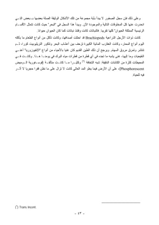 ‫ﻭﻋﻠﻰ ﺫﻟﻙ ﻓﺈﻥ ﺴﺠل ﺍﻟﺼﺨﻭﺭ ﻻ ﻴﺒﺩﺃ ﺒﺄﻴﺔ ﻤﺠﻤﻭﻋﺔ ﻤﻥ ﺘﻠﻙ ﺍﻷﺸﻜﺎل ﺍﻟﻭﺜﻴﻘﺔ ﺍﻟﺼﻠﺔ ﺒﻌﻀﻬﺎ ﺒـﺒﻌﺽ ﺍﻟﺘـﻲ‬
‫ﺍﻨﺤﺩﺭﺕ ﻋﻨﻬﺎ ﻜل ﺍﻟﻤﺨﻠﻭﻗﺎﺕ ﺍﻟﺘﺎﻟﻴﺔ ﻭﺍﻟﻤﻭﺠﻭﺩﺓ ﺍﻵﻥ. ﻭﻴﺒﺩﺃ ﻫﺫﺍ ﺍﻟﺴﺠل ﻓﻲ "ﺍﻟﺒﺤﺭ" ﺤﻴﺙ ﻜﺎﻨﺕ ﺘﺘﻤﺜل ﺍﻷﻗﺴـﺎﻡ‬
                    ‫ﺍﻟﺭﺌﻴﺴﻴﺔ "ﻟﻤﻤﻠﻜﺔ ﺍﻟﺤﻴﻭﺍﻥ" ﻜﻠﻬﺎ ﺘﻘﺭﻴ ‪‬ﺎ. ﻓﺎﻟﻨﺒﺎﺘﺎﺕ ﻜﺎﻨﺕ ﻭﻗﺘﺌﺫ ﻨﺒﺎﺘﺎﺕ ﻜﻤﺎ ﻜﺎﻥ ﺍﻟﺤﻴﻭﺍﻥ ﺤﻴﻭﺍ ﹰﺎ.‬
                      ‫ﻨ‬                                                    ‫ﺒ‬
‫ﻜﺎﻨﺕ ﺫﻭﺍﺕ ﺍﻷﺭﺠل ﺍﻟﺫﺭﺍﻋﻴﺔ ‪ Brachiopods‬ﻗﺩ ﺍﺤﺘﻠﺕ ﺃﺼﺩﺍﻓﻬﺎ، ﻭﻜﺎﻨﺕ ﺘﺄﻜل ﻤﻥ ﺃﻨﻭﺍﻉ ﺍﻟﻁﻌﺎﻡ ﻤﺎ ﻴﺄﻜﻠﻪ‬
‫ﺍﻟﻴﻭﻡ ﺃﻨﻭﺍﻉ ﺍﻟﻤﺤﺎﺭ، ﻭﻜﺎﻨﺕ ﺍﻟﻌﻘﺎﺭﺏ ﺍﻟﻤﺎﺌﻴﺔ ﺍﻟﻜﺒﻴﺭﺓ ﺘﺯﺤﻑ ﺒﻴﻥ ﺃﻋﺸﺎﺏ ﺍﻟﺒﺤﺭ ﻭﺘﺘﻜﻭﺭ ﺍﻟﺘﺭﻴﻠﻴﻭﺒﻴﺕ ﻜﻭ ‪‬ﺍ، ﺜـﻡ‬
      ‫ﺭ‬
‫ﺘﻨﺘﺸﺭ ﻭﺘﻤﺭﻕ ﻤﺭﻭﻕ ﺍﻟﺴﻬﺎﻡ. ﻭﻴﺭﺠﺢ ﺃﻥ ﺫﻟﻙ ﺍﻟﻁﻴﻥ ﺍﻟﻘﺩﻴﻡ ﻜﺎﻥ ﻏﻨ ‪‬ﺎ ﺒﺎﻷﺤﻴﺎﺀ ﻤﻥ ﺃﻨﻭﺍﻉ "ﺍﻹﻨﻔﻴﻭﺯﻭﺭﻴﺎ" ﺃﻋﻨـﻲ‬
                                      ‫ﻴ‬
‫ﺍﻟﻨﻘﻴﻌﻴﺎﺕ ﻭﻤﺎ ﺇﻟﻴﻬﺎ، ﻏﻨﻰ ﻴﺸﺒﻪ ﻤﺎ ﺘﺠﺩﻩ ﻓﻲ ﺃﻱ ﻗﻁﺭﺓ ﻤﻥ ﻗﻁﺭﺍﺕ ﻤﻴﺎﻩ ﺍﻟﺒﺭﻙ ﻓﻲ ﻴﻭﻤﻨـﺎ ﻫـﺫﺍ. ﻭﻜﺎﻨـﺕ ﻓـﻲ‬
                                                          ‫)٩(‬
‫ﻭﻜﺜﻴـ ‪‬ﺍ ﻤـﺎ ﻜﺎﻨـﺕ ﻤﺘﺄﻟﻘـﺔ )ﻓﻭﺴـﻔﻭﺭﻴﺔ ﺍﻟـﻭﻤﻴﺽ‬
                                      ‫ﺭ‬                         ‫ﺍﻟﻤﺤﻴﻁﺎﺕ ﻜﺜﺭﺓ ﻤﻥ ﺍﻟﻜﺎﺌﻨﺎﺕ ﺍﻟﺩﻗﻴﻘﺔ: ﺸﺒﻪ ﺍﻟﺸﻔﺎﻓﺔ‬
‫‪ ،(Phosphorescent‬ﻋﻠﻰ ﺃﻥ ﺍﻷﺭﺽ ﻓﻴﻤﺎ ﻴﻌﻠﻭ ﺍﻟﻤﺩ ﺍﻟﻌﺎﻟﻲ ﻜﺎﻨﺕ ﻻ ﺘﺯﺍل ﻋﻠﻰ ﻤﺎ ﻨﻅﻥ ﻗﻔ ‪‬ﺍ ﺤﺠﺭ ‪‬ﺎ ﻻ ﺃﺜـﺭ‬
        ‫ﻴ‬      ‫ﺭ‬
                                                                                                     ‫ﻓﻴﻪ ﻟﻠﺤﻴﺎﺓ.‬




‫.‪(٩) Trans Incent‬‬

                                                    ‫- ٣٤ -‬
 