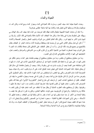 ‫)١ (‬
                                        ‫ﺍﻟﺤﻴﺎﺓ ﻭﺍﻟﻤﺎﺀ‬
‫ﻭﺠﺩﺕ ﺍﻟﺤﻴﺎﺓ ﺤﻴﺜﻤﺎ ﺍﻤﺘﺩ ﺴﻴﻑ ﺍﻟﺒﺤﺭ، ﻭﺴﺎﺭﺕ ﺘﻠﻙ ﺍﻟﺤﻴﺎﺓ ﻓﻲ ﺍﻟﻤﺎﺀ ﻭﺒﺠﻭﺍﺭ ﺍﻟﻤﺎﺀ ﻭﻤﻊ ﺍﻟﻤﺎﺀ، ﻭﻜﺎﻥ ﺍﻟﻤـﺎﺀ‬
                         ‫ﻤﻭﻁﻨﻬﺎ ﻭﻤﺜﻭﺍﻫﺎ ﻭﻭﺴﻁﻬﺎ ﺍﻟﺫﻱ ﺘﻌﻴﺵ ﻓﻴﻪ، ﻭﻜﺎﻨﺕ ﺒﻬﺎ ﺇﻟﻴﻪ ﺤﺎﺠﺔ ﻋﻅﻤﻰ ﺠﻭﻫﺭﻴﺔ.‬
‫ﻭﻻ ﺸﻙ ﺃﻥ ﺒﺩﺍﻴﺎﺕ ﺍﻟﺤﻴﺎﺓ ﺍﻟﺸﺒﻴﻬﺔ ﺒﺎﻟﻬﻼﻡ ﻜﺎﻨﺕ ﺘﻬﻠﻙ ﻜﻠﻤﺎ ﺨﺭﺠﺕ ﻤﻥ ﺍﻟﻤﺎﺀ ﻜﻤﺎ ﻴﺠﻑ ﺍﻟﺴـﻤﻙ ﺍﻟﻬﻼﻤـﻲ‬
‫ﻭﻴﻬﻠﻙ ﻋﻠﻰ ﺸﻁﻭﻁ ﺒﺤﺎﺭﻨﺎ ﻓﻲ ﻭﻗﺘﻨﺎ ﻫﺫﺍ، ﻭﻜﺎﻥ ﻫﺫﺍ ﺍﻟﺠﻔﺎﻑ ﺃﺸﺩ ﺍﻷﺸﻴﺎﺀ ﻓﺘ ﹰﺎ ﺒﺎﻟﺤﻴﺎﺓ ﻓﻲ ﺘﻠﻙ ﺍﻷﻴﺎﻡ. ﻭﻟﻡ ﻴﻜـﻥ‬
                                ‫ﻜ‬
‫ﻟﺩﻴﻬﺎ ﺒﺎﺩﺉ ﺍﻷﻤﺭ ﻤﺎ ﻴﻘﻴﻬﺎ ﺸﺭﻩ.. ﻭﻟﻜﻥ ﺫﻟﻙ ﺍﻟﻌﺎﻟﻡ ﺍﻟﻤﻜﻭﻥ ﻤﻥ ﺍﻟﺒﺭﻙ ﻭﺸﺂﺒﻴﺏ ﺍﻟﻤﻁﺭ ﻭﺍﻟﺒﺤﺎﺭ ﺍﻟﻀﺤﻠﺔ ﻭﺍﻷﻤﺩﺍﺩ‬
‫)٠١(، ﻜﺎﻥ ﺃﻱ ﺘﺒﺩل ﻴﻤﻜﻥ ﺍﻟﻜﺎﺌﻥ ﺍﻟﺤﻲ ﻤﻥ ﺃﻥ ﻴﺼﻤﺩ ﻓﻴﻪ ﻭﻴﺤﺘﻔﻅ ﺒﺭﻁﻭﺒﺘﻪ ﺃﺜﻨﺎﺀ ﺴﺎﻋﺎﺕ ﺍﻟﺠﺫﺭ ﺃﻭ ﺍﻟﺠﻔﺎﻑ ﻴﻘﺎﺒل‬
‫ﺒﺎﻟﺘﺸﺠﻴﻊ ﻤﻥ ﺠﻤﻴﻊ ﻅﺭﻭﻑ ﺫﻟﻙ ﺍﻟﺯﻤﺎﻥ. ﻭﻻ ﺒﺩ ﺃﻥ ﺨﻁﺭ ﺍﻟﺘﺨﻠﻑ ﻋﻠﻰ ﺍﻟﺸﺎﻁﺊ ﻜﺎﻥ ﻤﺤﺩ ﹰﺎ ﺒﺎﻟﻜﺎﺌﻨـﺎﺕ ﺍﻟﺤﻴـﺔ‬
                   ‫ﻗ‬
‫ﻋﻠﻰ ﺍﻟﺩﻭﺍﻡ، ﺒﻴﻨﻤﺎ ﺍﻀﻁﺭﺕ ﺍﻟﺤﻴﺎﺓ ﻤﻥ ﺍﻟﻨﺎﺤﻴﺔ ﺍﻷﺨﺭﻯ ﺃﻥ ﺘﻠﺘﺯﻡ ﺍﻟﻘﺭﺏ ﻤﻥ ﺍﻟﺸﻭﺍﻁﺊ ﻭﺍﻟﺴﻭﺍﺤل ﻭﺍﻟﻤﻀـﺎﺤل،‬
                                            ‫ﻻﺤﺘﻴﺎﺠﻬﺎ ﺇﻟﻰ ﺍﻟﻬﻭﺍﺀ )ﺍﻟﺫﺍﺌﺏ ﺒﺎﻟﻁﺒﻊ ﻓﻲ ﺍﻟﻤﺎﺀ( ﻭﺇﻟﻰ ﺍﻟﻀﻭﺀ.‬
‫ﻭﻤﺎ ﻤﻥ ﻤﺨﻠﻭﻕ ﻴﺴﺘﻁﻴﻊ ﺃﻥ ﻴﺘﻨﻔﺱ، ﻭﻤﺎ ﻤﻥ ﻤﺨﻠﻭﻕ ﻴﺴﺘﻁﻴﻊ ﺃﻥ ﻴﻬﻀﻡ ﻁﻌﺎﻤﻪ ﺒﻐﻴﺭ ﺍﻟﻤﺎﺀ، ﻭﻨﺤﻥ ﻨﺘﻜﻠﻡ ﻋﻥ‬
‫ﺘﻨﻔﺱ ﺍﻟﻬﻭﺍﺀ، ﻋﻠﻰ ﺤﻴﻥ ﺃﻥ ﻤﺎ ﺘﻔﻌﻠﻪ ﻜل ﺍﻟﻜﺎﺌﻨﺎﺕ ﺍﻟﺤﻴﺔ ﻫﻭ ﺃﻥ ﺘﺴﺘﻨﺸﻕ ﺍﻷﻭﻜﺴﺠﻴﻥ ﺍﻟﺫﺍﺌﺏ ﻓﻲ ﺍﻟﻤﺎﺀ. ﻓـﺎﻟﻬﻭﺍﺀ‬
‫ﺍﻟﺫﻱ ﻨﺴﺘﻨﺸﻘﻪ ﻨﺤﻥ ﺃﻨﻔﺴﻨﺎ ﻴﺠﺏ ﺃﻥ ﻴﺫﻭﺏ ﺒﺎﺩﺉ ﺒﺩﺀ ﻓﻲ ﺭﻁﻭﺒﺔ ﺭﺌﺎﺘﻨﺎ. ﻭﻴﺠﺏ ﺃﻥ ﻴﺘﺤﻭل ﻁﻌﺎﻤﻨﺎ ﺇﻟﻰ ﺴﺎﺌل ﻗﺒل‬
‫ﺃﻥ ﻴﻤﻜﻥ ﺘﻤﺜﻴﻠﻪ. ﻓﺄﻤﺎ ﺍﻟﺤﻴﻭﺍﻨﺎﺕ ﺍﻟﻤﺎﺌﻴﺔ ﺍﻟﺘﻲ ﺘﻌﻴﺵ ﺘﺤﺕ ﺃﻁﺒﺎﻕ ﺍﻟﻤﺎﺀ ﻋﻠﻰ ﺍﻟـﺩﻭﺍﻡ ﻓﺈﻨﻬـﺎ ﺘﺤـﺭﻙ ﺨﻴﺎﺸـﻴﻤﻬﺎ‬
‫ﺍﻟﻤﻌﺭﻀﺔ ﻟﻠﻤﺎﺀ ﺘﻤﺎﻡ ﺍﻟﺘﻌﺭﺽ ﻭﺍﻟﺘﻲ ﺒﻬﺎ ﺘﺘﻨﻔﺱ، ﺜﻡ ﺘﺴﺘﺨﻠﺹ ﻤﻥ ﺍﻟﻤﺎﺀ ﺍﻟﻬﻭﺍﺀ ﺍﻟﺫﺍﺌﺏ ﻓﻴﻪ. ﻭﻟﻜﻥ ﺍﻟﻤﺨﻠﻭﻕ ﺍﻟﺫﻱ‬
‫ﻴﺘﻌﺭﺽ ﻤﺩﺓ ﻤﻥ ﺍﻟﺯﻤﺎﻥ ﺃ ‪‬ﺎ ﻜﺎﻥ ﻁﻭﻟﻬﺎ ﺨﺎﺭﺝ ﺍﻟﻤﺎﺀ ﻴﺠﺏ ﺃﻥ ﻴﻜﻭﻥ ﻟﻪ ﻓﻲ ﺠﺴﻤﻪ ﻭﺠﻬﺎﺯﻩ ﺍﻟﺘﻨﻔﺴﻲ ﻤﺎ ﻴﻘﻴﻪ ﺸﺭ‬
                                                                       ‫ﻴ‬
‫ﺍﻟﺠﻔﺎﻑ. ﻓﻘﺒل ﺃﻥ ﺘﺴﺘﻁﻴﻊ ﺃﻋﺸﺎﺏ ﺍﻟﺒﺤﺭ ﺃﻥ ﺘﺯﺤﻑ ﺇﻟﻰ ﺨﺎﺭﺝ ﺍﻟﺒﺤﺎﺭ "ﺍﻟﺒﺎﻟﻴﻭﺯﻭﻴﺔ ﺍﻷﻭﻟﻰ"، ﺇﻟﻰ ﺨﻁ ﺍﻟﺸـﺎﻁﺊ‬
‫ﺍﻟﻤﻌﺭﺽ ﻟﻠﻤﺩ ﻭﺍﻟﺠﺯﺭ، ﺘﺤﺘﻡ ﻋﻠﻴﻬﺎ ﺃﻥ ﺘﻜﻭﻥ ﻟﻨﻔﺴﻬﺎ ﺠﻠ ‪‬ﺍ ﺨﺎﺭﺠ ‪‬ﺎ ﺃﺼﻠﺏ ﻭﺃﺨﺸﺏ ﻤﻤـﺎ ﻟﻬـﺎ ﻴﺤﻔـﻅ ﻋﻠﻴﻬـﺎ‬
                                   ‫ﻴ‬       ‫ﺩ‬
‫ﺭﻁﻭﺒﺘﻬﺎ. ﻭﻗﺒل ﺃﻥ ﻴﺴﺘﻁﻴﻊ ﺴﻠﻑ ﺍﻟﻌﻘﺭﺏ ﺍﻟﻤﺎﺌﻴﺔ ﺃﻥ ﻴﻅل ﺤ ‪‬ﺎ ﺇﺫﺍ ﺘﺨﻠﻑ ﻋﻥ ﺍﻟﻤﺩ، ﺘﺤﺘﻡ ﻋﻠﻴﻪ ﺃﻥ ﻴﻜ ‪‬ﻥ ﻟﻨﻔﺴـﻪ‬
        ‫ﻭ‬                                    ‫ﻴ‬
‫ﻏﻼ ﹰﺎ ﻭﺩﺭ ‪‬ﺎ ﻟﻭﻗﺎﻴﺘﻪ. ﻭﺍﻟﺭﺍﺠﺢ ﺃﻥ ﺍﻟﺘﺭﻴﻠﻭﺒﻴﺕ ﺤﻴﻥ ﻜﻭﻨﺕ ﻏﻼﻓﻬﺎ ﺍﻟﺨﺸﻥ، ﻭﺘﻜﻭﺭﺕ ﻜﻭ ‪‬ﺍ، ﻟﻡ ﻴﻜﻥ ﻫﺫﺍ ﺒﻘﺼـﺩ‬
                   ‫ﺭ‬                                                                 ‫ﻋ‬      ‫ﻓ‬
‫ﻭﻗﺎﻴﺔ ﺃﺤﺩﻫﺎ ﻤﻥ ﺍﻵﺨﺭ ﺃﻭ ﻤﻤﺎ ﻋﺴﺎﻩ ﻴﻜﻭﻥ ﻟﻬﺎ ﻤﻥ ﺃﻋﺩﺍﺀ، ﺒﻘﺩﺭ ﻤﺎ ﻜﺎﻥ ﻭﻗﺎﻴﺔ ﻟﻬﺎ ﻤﻥ ﺍﻟﺠﻔﺎﻑ. ﻭﻋﻨﺩﻤﺎ ﺘﻅﻬﺭ ﻟﻨﺎ‬
‫ﺍﻷﺴﻤﺎﻙ – ﻭﻫﻲ ﺃﻭﻟﻰ ﺍﻟﺤﻴﻭﺍﻨﺎﺕ ﺍﻟﻔﻘﺎﺭﻴﺔ ﻗﺎﻁﺒﺔ – ﺒﻤﺠﺭﺩ ﺍﻨﺤﺩﺍﺭﻨﺎ ﻤﻥ ﺍﻟﺼﺨﻭﺭ )ﺍﻟﺒﺎﻟﻴﻭﺯﻭﻴﺔ( ﻴﺘﺠﻠﻰ ﻟﻨـﺎ ﺃﻥ‬
‫ﻋﺩ ‪‬ﺍ ﻤﻨﻬﺎ ﻗﺩ ﺘﻜﻴﻑ ﺒﺤﻴﺙ ﺃﺼﺒﺢ ﻗﺎﺩ ‪‬ﺍ ﻋﻠﻰ ﺃﻥ ﻴﻭﺍﺠﻪ ﺨﻁﺭ ﺍﻟﺠﻨﻭﺡ )ﺍﻟﺸﺤﻭﻁ( ﺃﻭ ﺍﻟﺘﺨﻠﻑ ﺍﻟﻤﺅﻗـﺕ، ﻭﺫﻟـﻙ‬
                                                           ‫ﺭ‬                             ‫ﺩ‬
                                       ‫ﺒﻭﻗﺎﻴﺔ ﺨﻴﺎﺸﻴﻤﻪ ﺒﺎﻷﻏﻁﻴﺔ ﻭﺒﻨﻭﻉ ﻤﻥ ﺍﻟﺭﺌﺔ ﺍﻟﺒﺩﺍﺌﻴﺔ ﻭﻤﺜﺎﻨﺔ ﺍﻟﺴﺒﺎﺤﺔ.‬




                                                                                         ‫)٠١( ﺠﻤﻊ ﻤﺩ.‬

                                             ‫- ٥٤ -‬
 