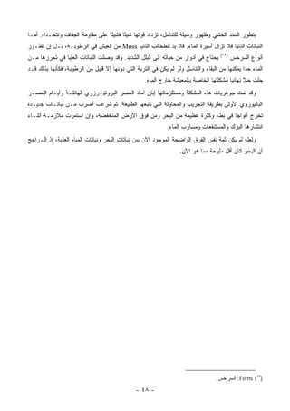 ‫ﺒﺘﻁﻭﺭ ﺍﻟﺴﻨﺩ ﺍﻟﺨﺸﻲ ﻭﻅﻬﻭﺭ ﻭﺴﻴﻠﺔ ﻟﻠﺘﻨﺎﺴل، ﺘﺯﺩﺍﺩ ﻗﻭﺘﻬﺎ ﺸﻴ ًﺎ ﻓﺸﻴ ًﺎ ﻋﻠﻰ ﻤﻘﺎﻭﻤﺔ ﺍﻟﺠﻔﺎﻑ ﻭﺘﺘﺤـﺩﺍﻩ. ﺃﻤـﺎ‬
                                  ‫ﺌ‬      ‫ﺌ‬
‫ﺍﻟﻨﺒﺎﺘﺎﺕ ﺍﻟﺩﻨﻴﺎ ﻓﻼ ﺘﺯﺍل ﺃﺴﻴﺭﺓ ﺍﻟﻤﺎﺀ. ﻓﻼ ﺒﺩ ﻟﻠﻁﺤﺎﻟﺏ ﺍﻟﺩﻨﻴﺎ ‪ Moss‬ﻤﻥ ﺍﻟﻌﻴﺵ ﻓﻲ ﺍﻟﺭﻁﻭﺒـﺔ، ﺒـل ﺇﻥ ﺘﻁـﻭﺭ‬
                                                                                     ‫)٢١(‬
‫ﻴﺤﺘﺎﺝ ﻓﻲ ﺃﺩﻭﺍﺭ ﻤﻥ ﺤﻴﺎﺘﻪ ﺇﻟﻰ ﺍﻟﺒﻠل ﺍﻟﺸﺩﻴﺩ. ﻭﻗﺩ ﻭﺼﻠﺕ ﺍﻟﻨﺒﺎﺘﺎﺕ ﺍﻟﻌﻠﻴﺎ ﻓﻲ ﺘﺤﺭﺭﻫﺎ ﻤـﻥ‬            ‫ﺃﻨﻭﺍﻉ ﺍﻟﺴﺭﺨﺱ‬
‫ﺍﻟﻤﺎﺀ ﺤ ‪‬ﺍ ﻴﻤﻜﻨﻬﺎ ﻤﻥ ﺍﻟﺒﻘﺎﺀ ﻭﺍﻟﺘﻨﺎﺴل ﻭﻟﻭ ﻟﻡ ﻴﻜﻥ ﻓﻲ ﺍﻟﺘﺭﺒﺔ ﺍﻟﺘﻲ ﺩﻭﻨﻬﺎ ﺇﻻ ﻗﻠﻴل ﻤﻥ ﺍﻟﺭﻁﻭﺒﺔ، ﻓﻜﺄﻨﻬﺎ ﺒﺫﻟﻙ ﻗـﺩ‬
                                                                                               ‫ﺩ‬
                                                   ‫ﺤﻠﺕ ﺤﻼ ﻨﻬﺎﺌ ‪‬ﺎ ﻤﺸﻜﻠﺘﻬﺎ ﺍﻟﺨﺎﺼﺔ ﺒﺎﻟﻤﻌﻴﺸﺔ ﺨﺎﺭﺝ ﺍﻟﻤﺎﺀ.‬
                                                                                        ‫ﹰ ﻴ‬
‫ﻭﻗﺩ ﺘﻤﺕ ﺠﻭﻫﺭﻴﺎﺕ ﻫﺫﻩ ﺍﻟﻤﺸﻜﻠﺔ ﻭﻤﺴﺘﻠﺯﻤﺎﺘﻬﺎ ﺇﺒﺎﻥ ﺁﻤﺎﺩ ﺍﻟﻌﺼﺭ ﺍﻟﺒﺭﻭﺘﻴـﺭﺯﻭﻱ ﺍﻟﻬﺎﺌﻠـﺔ ﻭﺃﻴـﺎﻡ ﺍﻟﻌﺼـﺭ‬
‫ﺍﻟﺒﺎﻟﻴﻭﺯﻭﻱ ﺍﻷﻭﻟﻰ ﺒﻁﺭﻴﻘﺔ ﺍﻟﺘﺠﺭﻴﺏ ﻭﺍﻟﻤﺤﺎﻭﻟﺔ ﺍﻟﺘﻲ ﺘﺘﺒﻌﻬﺎ ﺍﻟﻁﺒﻴﻌﺔ. ﺜﻡ ﺸﺭﻋﺕ ﺃﻀﺭﺏ ﻤـﻥ ﻨﺒﺎﺘـﺎﺕ ﺠﺩﻴـﺩﺓ‬
‫ﺘﺨﺭﺝ ﺃﻓﻭﺍ ‪‬ﺎ ﻓﻲ ﺒﻁﺀ ﻭﻜﺜﺭﺓ ﻋﻅﻴﻤﺔ ﻤﻥ ﺍﻟﺒﺤﺭ ﻭﻤﻥ ﻓﻭﻕ ﺍﻷﺭﺽ ﺍﻟﻤﻨﺨﻔﻀﺔ، ﻭﺇﻥ ﺍﺴﺘﻤﺭﺕ ﻤﻼﺯﻤـﺔ ﺃﺜﻨـﺎﺀ‬
                                                                             ‫ﺠ‬
                                                             ‫ﺍﻨﺘﺸﺎﺭﻫﺎ ﺍﻟﺒﺭﻙ ﻭﺍﻟﻤﺴﺘﻨﻘﻌﺎﺕ ﻭﻤﺴﺎﺭﺏ ﺍﻟﻤﺎﺀ.‬
‫ﻭﻟﻌﻠﻪ ﻟﻡ ﻴﻜﻥ ﺜﻤﺔ ﻨﻔﺱ ﺍﻟﻔﺭﻕ ﺍﻟﻭﺍﻀﺤﺔ ﺍﻟﻤﻭﺠﻭﺩ ﺍﻵﻥ ﺒﻴﻥ ﻨﺒﺎﺘﺎﺕ ﺍﻟﺒﺤﺭ ﻭﻨﺒﺎﺘﺎﺕ ﺍﻟﻤﻴﺎﻩ ﺍﻟﻌﺫﺒﺔ، ﺇﺫ ﺍﻟـﺭﺍﺠﺢ‬
                                                                   ‫ﺃﻥ ﺍﻟﺒﺤﺭ ﻜﺎﻥ ﺃﻗل ﻤﻠﻭﺤﺔ ﻤﻤﺎ ﻫﻭ ﺍﻵﻥ.‬




                                                                                   ‫)٢١( ‪ :Ferns‬ﺍﻟﺴﺭﺍﺨﺱ.‬

                                               ‫- ٨٤ -‬
 