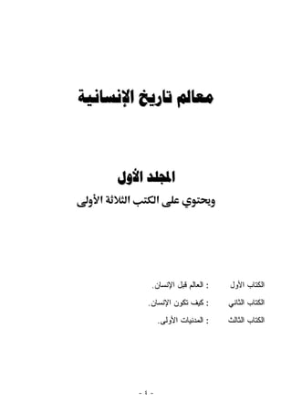 ‫ﻣﻌﺎﱂ ﺗﺎﺭﻳﺦ ﺍﻹﻧﺴﺎﻧﻴﺔ‬



       ‫ﺍجملﻠﺪ ﺍﻷﻭﻝ‬
   ‫א‬    ‫א‬         ‫א‬




              ‫: ﺍﻟﻌﺎﻟﻡ ﻗﺒل ﺍﻹﻨﺴﺎﻥ.‬    ‫ﺍﻟﻜﺘﺎﺏ ﺍﻷﻭل‬
             ‫: ﻜﻴﻑ ﺘﻜﻭﻥ ﺍﻹﻨﺴﺎﻥ.‬       ‫ﺍﻟﻜﺘﺎﺏ ﺍﻟﺜﺎﻨﻲ‬
                  ‫: ﺍﻟﻤﺩﻨﻴﺎﺕ ﺍﻷﻭﻟﻰ.‬   ‫ﺍﻟﻜﺘﺎﺏ ﺍﻟﺜﺎﻟﺙ‬




            ‫-٤-‬
 