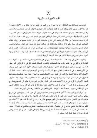 ‫)٢(‬
                                     ‫ﺃﻗﺩﻡ ﺍﻟﺤﻴﻭﺍﻨﺎﺕ ﺍﻟﺒﺭﻴﺔ‬
‫ﺜﻡ ﺠﺎﺀﺕ ﺍﻟﺤﻴﻭﺍﻨﺎﺕ ﺒﻌﺩ ﺍﻟﻨﺒﺎﺘﺎﺕ. ﻭﻤﺎ ﻤﻥ ﺤﻴﻭﺍﻥ ﺒﺭﻱ ﺍﻟﻴﻭﻡ ﻓﻲ ﺍﻟﻌﺎﻟﻡ ﻭﻤﺎ ﻤﻥ ﻨﺒﺎﺕ ﻴﺭﻯ ﺇﻻ ﻜﺎﻥ ﺘﺭﻜﻴﺒـﺔ‬
‫ﻓﻲ ﻤﺒﺩﺃ ﺍﻷﻤﺭ ﺘﺭﻜﻴﺏ ﻜﺎﺌﻥ ﻴﺴﻜﻥ ﺍﻟﻤﺎﺀ ﻗﺩ ﻜﻴﻔﺘﻪ ﺘﻌﺩﻴﻼﺕ ﺍﻷﻨﻭﺍﻉ ﻭﺘﻤﺎﻴﺯﻫﺎ ﻭﻓ ﹰﺎ ﻟﺩﻭﺍﻋﻲ ﺍﻟﺤﻴﺎﺓ ﺨﺎﺭﺝ ﺍﻟﻤـﺎﺀ.‬
                            ‫ﻘ‬
‫ﻭﻗﺩ ﺘﻡ ﻫﺫﺍ ﺍﻟﺘﻜﻴﻑ ﺒﻁﺭﺍﺌﻕ ﻤﺨﺘﻠﻔﺔ، ﻓﺄﻨﺕ ﻭﺍﺠﺩ ﻓﻲ ﺤﺎﻟﺔ ﺍﻟﻌﻘﺭﺏ ﺍﻟﺒﺭﻴﺔ ﺃﻤﺸﺎﻁ ﺍﻟﺨﻴﺎﺸﻴﻡ ﻓﻲ ﺴـﻠﻔﻬﺎ ﺍﻟﻌﻘـﺭﺏ‬
‫ﺍﻟﺒﺤﺭﻴﺔ ﺍﻟﺒﺩﺍﺌﻴﺔ، ﻭﻗﺩ ﻏﺎﺭﺕ ﻓﻲ ﺍﻟﺠﺴﻡ ﻟﻜﻲ ﺘﺠﻌل ﺍﻟﺭﺌﺔ ﻓﻲ ﺤﺭﺯ ﻤﻥ ﺍﻟﺘﺒﺨﺭ ﺍﻟﺴـﺭﻴﻊ. ﻓﺄﻤـﺎ ﺨﻴﺎﺸـﻴﻡ ﺫﻭﺍﺕ‬
‫ﺍﻟﺩﺭﻗﺔ ‪ Crustaceans‬ﻤﻥ ﺃﻤﺜﺎل ﺃﺒﻲ ﺠﻠﻤﺒﻭ ﺍﻟﺘﻲ ﺘﺠﺭﻱ ﻤﺘﻌﺭﻀﺔ ﻟﻠﻬﻭﺍﺀ، ﻓﺈﻥ ﻟﻬﺎ ﻤﺎ ﻴﺤﻤﻴﻬﺎ ﻤﻥ ﺯﻭﺍﺌﺩ ﻏﻁﺎﺀ‬
‫ﺍﻟﺨﻴﺎﺸﻴﻡ ﺍﻟﺘﻲ ﻓﻲ ﻤﺤﺎﺭ ﻅﻬﺭﻫﺎ ﺃﻭ ﺩﺭﻗﺘﻬﺎ. ﻭﻗﺩ ﻨﺸﺄﺕ ﻓﻲ ﺃﺴﻼﻑ ﺍﻟﺤﺸﺭﺍﺕ ﺃﺠﻬﺯﺓ ﻫﻲ ﺃﻜﻴﺎﺱ ﻫﻭﺍﺌﻴﺔ ﻭﺃﻨﺎﺒﻴﺏ‬
‫ﻫﻭﺍﺌﻴﺔ ﺘﺴﻤﻰ ﺒﺎﻟﻘﺼﺒﺎﺕ ﺍﻟﻬﻭﺍﺌﻴﺔ )‪ ،(Tracheal tubes‬ﻭﻫﻲ ﺍﻟﺘﻲ ﺘﺤﻤل ﺍﻟﻬﻭﺍﺀ ﺇﻟﻰ ﺠﻤﻴﻊ ﺃﺠﺯﺍﺀ ﺍﻟﺠﺴﻡ ﻗﺒـل‬
‫ﺃﻥ ﻴﺫﺍﺏ. ﻓﺄﻤﺎ ﺍﻟﺤﻴﻭﺍﻨﺎﺕ ﺍﻟﻔﻘﺭﻴﺔ ﺍﻟﺒﺭﻴﺔ ﻓﺈﻥ ﺨﻴﺎﺸﻴﻡ ﺃﺠﺩﺍﺩﻫﺎ ﻤﻥ ﺍﻟﺴﻤﻙ، ﻗﺩ ﺃﻀﻴﻑ ﺇﻟﻴﻬﺎ ﺃﻭﻻ – ﺜﻡ ﺍﺴﺘﺒﺩل ﺒﻬﺎ‬
                ‫ﹰ‬
                                    ‫ﺃﺨﻴ ‪‬ﺍ – ﻨﻤﻭ ﻜﻴﺴﻲ ﻤﻥ ﻨﺎﺤﻴﺔ ﺍﻟﺒﻠﻌﻭﻡ ﻫﻭ ﻤﺜﺎﻨﺔ ﺍﻟﺴﺒﺎﺤﺔ ﺍﻟﺭﺌﻭﻴﺔ ﺍﻟﺒﺩﺍﺌﻴﺔ.‬
                                                                                                    ‫ﺭ‬
‫ﻭﻤﺎ ﺯﺍﻟﺕ ﺘﻌﻴﺵ ﺇﻟﻰ ﻴﻭﻤﻨﺎ ﻫﺫﺍ ﺃ ﺴﻤﺎﻙ ﻁﻴﻨﻴﺔ، ﺘﻤﻜﻨﻨﺎ ﻤﻥ ﺃﻥ ﻨﻔﻬﻡ ﺠﻠ‪‬ﺎ ﺍﻟﻁﺭﻴﻘﺔ ﺍﻟﺘﻲ ﺍﺴﺘﻁﺎﻋﺕ ﺒﻬـﺎ ﺍﻟﺤﻴﻭﺍﻨـﺎﺕ‬
                                      ‫ﻴ‬
‫ﺍﻟﻔﻘﺎﺭﻴﺔ ﺍﻟﺒﺭﻴﺔ ﺍﻟﺨﺭﻭﺝ ﻤﻥ ﺍﻟﻤﺎﺀ. ﻭﺘﻭﺠﺩ ﻫﺫﻩ ﺍﻟﻤﺨﻠﻭﻗﺎﺕ )ﻭﺃﻀﺭﺏ ﻟﻙ ﻤﺜﻼ ﺍﻟﺴﻤﻙ ﺍﻷﻓﺭﻴﻘﻲ ﺫﺍ ﺍﻟﺭﺌﺔ( ﻓﻲ ﺍﻟﻤﻨـﺎﻁﻕ‬
                                    ‫ﹰ‬
‫ﺍﻟﻤﺩﺍﺭﻴﺔ، ﺍﻟﺘﻲ ﺒﻬﺎ ﻓﺼﻼﻥ: ﻓﺼل ﺍﻷﻤﻁﺎﺭ ﺍﻟﻐﺯﻴﺭﺓ ﻭﻓﺼل ﺍﻟﺠﻔﺎﻑ ﺍﻟﺫﻱ ﺘﺼﺒﺢ ﻓﻴﻪ ﺍﻷﻨﻬﺎﺭ ﺃﺸﺒﻪ ﺸﻲﺀ ﺸﺒ ‪‬ﺎ ﺒﺒـﺭﻙ‬
       ‫ﻬ‬
‫ﻤﻥ ﺍﻟﻁﻴﻥ ﺍﻟﻤﺠﻔﻑ. ﻓﻔﻲ ﺃﺜﻨﺎﺀ ﺍﻟﻔﺼل ﺍﻟﻤﻁﻴﺭ ﺘﺴﺒﺢ ﺘﻠﻙ ﺍﻷﺴﻤﺎﻙ ﻭﺘﺴﺘﻨﺸﻕ ﺍﻟﻬﻭﺍﺀ ﺒﺨﻴﺎﺸﻴﻤﻬﺎ، ﻜﻤـﺎ ﺘﺴﺘﻨﺸـﻘﻪ ﻜـل‬
‫ﺍﻷﺴﻤﺎﻙ ﺍﻷﺨﺭﻯ ﻓﺈﺫﺍ ﺃﺨﺫﺕ ﻤﻴﺎﻩ ﺍﻟﻨﻬﺭ ﻓﻲ ﺍﻟﺘﺒﺨﺭ ﺘﺩﻓﻥ ﺍﻷﺴﻤﺎﻙ ﻨﻔﺴﻬﺎ ﻓﻲ ﺍﻟﻁﻴﻥ ﻭﻴﺒﻁل ﻋﻤل ﺨﻴﺎﺸﻴﻤﻬﺎ، ﻭﻴﺤـﺎﻓﻅ‬
‫ﺍﻟﻤﺨﻠﻭﻕ ﻋﻠﻰ ﺤﻴﺎﺘﻪ ﺤﺘﻰ ﺘﻌﻭﺩ ﺍﻟﻤﻴﺎﻩ، ﺒﺎﺒﺘﻼﻉ ﺍﻟﻬﻭﺍﺀ ﺍﻟﺫﻱ ﻴﺩﺨل ﺇﻟﻰ ﻤﺜﺎﻨﺔ ﺍﻟﺴﺒﺎﺤﺔ ﻓﻴﻪ. ﻭﻋﻨﺩﻤﺎ ﻴﺩﺭﻙ ﺠﻔﺎﻑ ﺍﻷﻨﻬﺎﺭ‬
‫ﺍﻟﺴﻤﻙ ﺍﻷﺴﺘﺭﺍﻟﻲ ﺫﺍ ﺍﻟﺭﺌﺔ ﻓﻲ ﺍﻟﺒﺭﻙ ﺍﻵﺴﻨﺔ، ﻭﻋﻨﺩﻤﺎ ﺘﺄﺴﻥ ﺍﻟﻤﻴﺎﻩ ﻭﺘﺨﻠﻭ ﻤﻥ ﺍﻟﻬﻭﺍﺀ، ﺘﺭﺍﻩ ﻴﻁﻔﻭ ﺇﻟﻰ ﺍﻟﺴـﻁﺢ ﻭﻴﺒﺘﻠـﻊ‬
‫ﺍﻟﻬﻭﺍﺀ. ﻭﻴﻔﻌل ﺒﺭﻏﻭﺙ ﺍﻟﻤﺎﺀ )٣١( ﻓﻲ ﺍﻟﺒﺭﻙ ﻨﻔﺱ ﻫﺫﺍ ﺍﻟﻔﻌل. ﻓﻬﺫﻩ ﺍﻟﻤﺨﻠﻭﻗﺎﺕ ﻻ ﺘﺯﺍل ﺒﺎﻗﻴﺔ ﻓﻲ ﻤﺭﺤﻠﺔ ﺍﻻﻨﺘﻘﺎل، ﻫـﻲ‬
      ‫ﻨﻔﺱ ﺍﻟﻤﺭﺤﻠﺔ ﺍﻟﺘﻲ ﺘﺤﺭﺭﺕ ﻋﻨﺩﻫﺎ ﺃﺴﻼﻑ ﺍﻟﺤﻴﻭﺍﻨﺎﺕ ﺍﻟﻔﻘﺎﺭﻴﺔ ﺍﻟﻌﻠﻴﺎ ﻤﻥ ﺤﺎﻟﺔ ﺍﻗﺘﺼﺎﺭﻫﺎ ﻋﻠﻰ ﺍﻟﻌﻴﺵ ﺘﺤﺕ ﺍﻟﻤﺎﺀ.‬
‫ﻭﻻ ﺘﺯﺍل ﺃﻨﻭﺍﻉ ﺍﻟﺒﺭﻤﺎﺌﻴﺎﺕ )٤١( ﻤﻥ ﻀﻔﺎﺩﻉ ﻭﺴﻤﻨﺩﺭ ﺍﻟﻤﺎﺀ ﻭﺍﻟﺘﺭﻴﺘﻭﻥ ﺃﻱ ﻏﻭل ﺍﻟﻤﺎﺀ.. ﺇﻟﺦ ﺘﻅﻬﺭ ﻓﻲ ﺘﺎﺭﻴﺦ‬
‫ﺤﻴﺎﺘﻬﺎ ﻤﺭﺍﺤل ﻋﻤﻠﻴﺔ ﺍﻟﺘﺤﺭﺭ ﻫﺫﻩ. ﻓﻬﻲ ﻻ ﺘﺯﺍل ﺘﻌﺘﻤﺩ ﻋﻠﻰ ﺍﻟﻤﺎﺀ ﻓﻲ ﺘﻨﺎﺴﻠﻬﺎ. ﻭﻻ ﺒﺩ ﻟﻬﺎ ﻤﻥ ﻭﻀﻊ ﺒﻴﻀﻬﺎ ﻓﻲ‬
‫ﻤﻴﺎﻩ ﻴﻨﺎﻟﻬﺎ ﻨﻭﺭ ﺍﻟﺸﻤﺱ – ﻭﻓﻲ ﺍﻟﻤﺎﺀ ﻴﺠﺏ ﺃﻥ ﻴﻜﻭﻥ ﻤﻭﻀﻊ ﺘﻁﻭﺭﻫﺎ. ﻭﻷﺒـﻲ ﺫﻨﻴﺒـﺔ ﺍﻟﺼـﻐﻴﺭ )٥١( ﺨﻴﺎﺸـﻴﻡ‬
‫ﺨﺎﺭﺠﻴﺔ ﻤﺘﻔﺭﻋﺔ ﺘﺘﻤﻭﺝ ﻓﻲ ﺍﻟﻤﺎﺀ، ﺜﻡ ﻴﻨﻤﻭ ﻋﻠﻴﻬﺎ ﻏﺸﺎﺀ ﻟﻠﺨﻴﺎﺸﻴﻡ ﻭﻴﻜﻭﻥ ﻏﻼﻑ ﺍﻟﺨﻴﺎﺸﻴﻡ. ﻓﺈﺫﺍ ﻤﺎ ﺒﺩﺃﺕ ﺃﺭﺠﻠـﻪ‬
‫ﺘﻅﻬﺭ، ﻭﺃﺨﺫ ﺫﻴﻠﻪ ﻴﻨﺩﻤﺞ ﻓﻴﻪ ﺸﺭﻉ ﻓﻲ ﺍﺴﺘﻌﻤﺎل ﺭﺌﺘﻴﻪ ﺜﻡ ﺘﺫﻭﻯ ﺨﻴﺎﺸﻴﻤﻪ ﻭﺘﺨﺘﻔﻲ، ﻭﻴﺴﺘﻁﻴﻊ ﺃﺒﻭ ﺫﻨﻴﺒﺔ ﺃﻥ ﻴﻌﻴﺵ‬
‫ﺘﺤﺕ ﺍﻟﻤﺎﺀ ﻋﻠﻰ ﺍﻟﺩﻭﺍﻡ ﻜﻤﺎ ﺘﺴﺘﻁﻴﻊ ﺍﻟﻀﻔﺩﻋﺔ ﺍﻟﺒﺎﻟﻐﺔ ﺃﻥ ﺘﻘﻀﻲ ﺒﻘﻴﺔ ﺃﻴﺎﻤﻬﺎ ﻓﻲ ﺍﻟﻬﻭﺍﺀ، ﻏﻴـﺭ ﺃﻨﻬـﺎ ﺘﺘﻌـﺭﺽ‬
                                                           ‫ﻟﻠﻤﻭﺕ ﻏﺭ ﹰﺎ ﺇﺫﺍ ﺒﻘﻴﺕ ﺘﺤﺕ ﺍﻟﻤﺎﺀ ﺒﺎﺴﺘﻤﺭﺍﺭ.‬
                                                                                         ‫ﻗ‬


                                                                       ‫)٣١( ‪ :newt‬ﺒﺭﻏﻭﺙ ﺍﻟﻤﺎﺀ: ﺴﻤﻨﺩﺭ ﺍﻟﻤﺎﺀ‬
                                                             ‫)٤١( ‪ :Amphibia‬ﺒﺭﻤﺎﺌﻴﺎﺕ، ﻗﻭﺍﺭﺏ )ﺤـ. ﻗﻭﺯﺏ(.‬
                                                                                 ‫)٥١( ‪ :Tadpole‬ﺃﺒﻭ ﺫﻨﻴﺒﺔ.‬

                                                ‫- ٩٤ -‬
 