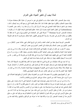 ‫)٣(‬
                          ‫ﻟﻤﺎﺫﺍ ﻴﺠﺏ ﺃﻥ ﺘﺘﻐﻴﺭ ﺍﻟﺤﻴﺎﺓ ﻋﻠﻰ ﺍﻟﺩﻭﺍﻡ‬
‫ﻴﺸﺒﻪ ﺴﺠل ﺍﻟﺼﺨﻭﺭ ﻜﺘﺎ ‪‬ﺎ ﻋﻅﻴ ‪‬ﺎ ﻋﺒﺜﺕ ﺒﻪ ﻴﺩ ﺍﻟﻌﺎﺒﺜﻴﻥ ﻓﻲ ﻏﻴﺭ ﻤﺎ ﺤﺭﺹ ﺃﻭ ﻋﻨﺎﻴﺔ. ﻓﻜل ﺼﻔﺤﺎﺘﻪ ﻤﻤﺯﻗـﺔ‬
                                                               ‫ﻤ‬      ‫ﺒ‬
‫ﺒﺎﻟﻴﺔ ﻤﻤﺤﻭﺓ ﺍﻟﻤﻌﺎﻟﻡ، ﻭﺍﻟﻜﺜﻴﺭﺓ ﻤﻨﻬﺎ ﻤﻔﻘﻭﺩ ﻓﻘﺩﺍ ﹰﺎ ﺘﺎ ‪‬ﺎ. ﻓﺄﻤﺎ ﻤﻌﺎﻟﻡ ﺍﻟﻘﺼﺔ ﺍﻟﺘﻲ ﻨﺭﺴﻤﻬﺎ ﻟﻙ ﺭﺴ ‪‬ﺎ ﺇﺠﻤﺎﻟ ‪‬ـﺎ ﻓﻘـﺩ‬
       ‫ﻴ‬        ‫ﻤ‬                                      ‫ﻨ ﻤ‬
‫ﺠﻤﻌﺕ ﺠﺯ ‪‬ﺍ ﻓﺠﺯ ‪‬ﺍ ﺒﻐﺎﻴﺔ ﺍﻟﺒﻁﺀ ﺍﻟﻤﻀﻨﻲ، ﻓﻲ ﺒﺤﺙ ﻻ ﻴﺯﺍل ﺃﺒﺘﺭ ﻭﻻ ﻴـﺯﺍل ﻤﻁـﺭ ‪‬ﺍ. ﻭﺍﻟﺼـﺨﻭﺭ ﺍﻟﻔﺤﻤﻴـﺔ‬
                    ‫ﺩ‬                                                       ‫ﺀ‬      ‫ﺀ‬
‫‪ Carboniferous‬ﺃﻱ "ﺤﻘﻭل ﺍﻟﻔﺤﻡ" ﺘﺸﻬﺩ ﺒﺤﺩﻭﺙ ﺃﻭل ﺍﻤﺘﺩﺍﺩ ﻋﻅﻴﻡ ﻟﻠﺤﻴﺎﺓ ﻓﻭﻕ ﺍﻟﻭﻫﺎﺩ ﺍﻟﺒﻠﻴﻠـﺔ، ﺜـﻡ ﺘﺘﻠﻭﻫـﺎ‬
                                                                  ‫)٨١(‬
‫ﻤﻤﺯﻗﺔ )ﻫﻲ ﺁﺨﺭ ﺍﻟﺼﻔﺤﺎﺕ ﻓﻲ ﺍﻟﺒﺎﻟﻴﻭﺯﻭﻱ(، ﻭﻫﻲ ﻻ ﺘﺤـﺘﻔﻅ ﺇﻻ‬                    ‫ﺼﻔﺤﺎﺕ ﻟﻠﺼﺨﻭﺭ ﺍﻟﺒﺭﻤﻴﺔ ‪Permian‬‬
‫ﺒﺎﻟﻘﻠﻴل ﻤﻥ ﻤﻌﺎﻟﻡ ﺍﻷﺭﺽ ﻓﻲ ﻋﺼﺭﻫﺎ. ﻭﻟﻡ ﻴﺒﺩﺃ ﺍﻟﺘﺎﺭﻴﺦ ﻓﻲ ﺍﻟﻅﻬﻭﺭ ﺜﺎﻨﻴﺔ ﺒﺸﻜل ﺴﻤﺢ ﻜﺭﻴﻡ ﺇﻻ ﺒﻌﺩ ﻓﺘﺭﺓ ﻁﻭﻴﻠﺔ‬
                                                                                                   ‫ﻤﻥ ﺍﻟﺯﻤﺎﻥ.‬
‫ﻓﺎﻟﺼﺨﻭﺭ ﺍﻟﺒﺭﻤﻴﺔ ﺘﺴﺠل ﺤﻘ ‪‬ﺎ ﻤﻥ ﺃﺤﻘﺎﺏ ﺍﻟﻌﻨﻑ ﻭﺍﻟﺩﻤﺎﺭ ﻓﻲ ﺘﺎﺭﻴﺦ ﺍﻟﻌﺎﻟﻡ. ﻓﻬﻲ ﻋﻼﻤﺔ ﻋﺼﺭ ﺍﻻﻨﺘﻘﺎل ﻤـﻥ‬
                                                                  ‫ﺒ‬
                     ‫ﺍﻟﻌﺼﺭ ﺍﻟﺒﺎﻟﻴﻭﺯﻭﻱ ﻋﺼﺭ ﺍﻟﺴﻤﻙ ﻭﺍﻟﺒﺭﻤﺎﺌﻴﺎﺕ ﺇﻟﻰ ﺍﻟﻌﺼﺭ ﺍﻟﻤﻴﺯﻭﺯﻭﻱ ﻋﺼﺭ ﺍﻟﺯﻭﺍﺤﻑ.‬
‫ﻭﻴﺠﺏ ﺃﻻ ﻴﻐﺭﺏ ﻋﻥ ﺍﻟﺒﺎل ﺃﻥ ﺘﻐﻴﺭﺍﺕ ﻋﻅﻴﻤﺔ ﻓﻲ ﺍﻟﻤﻨﺎﺥ ﻜﺎﻨﺕ ﺘﺤﺩﺙ ﻋﻠﻰ ﺍﻟﺩﻭﺍﻡ، ﻭﻜﺎﻨـﺕ ﻓـﻲ ﺒﻌـﺽ‬
‫ﺃﺤﻴﺎﻨﻬﺎ ﺘﺒﻌﺙ ﺍﻟﺤﻴﺎﺓ ﻭﺘﻨﺸﻁﻬﺎ، ﻭﻓﻲ ﺒﻌﺽ ﺃﺤﻴﺎﻨﻬﺎ ﺍﻷﺨﺭﻯ ﺘﻌﻭﻗﻬﺎ ﻭﺘﻌﺘﺭﺽ ﺴﺒﻴﻠﻬﺎ. ﻓﻜل ﻨـﻭﻉ ﻤـﻥ ﺃﻨـﻭﺍﻉ‬
‫ﺍﻟﻜﺎﺌﻨﺎﺕ ﺍﻟﺤﻴﺔ ﻻ ﻴﻨﻲ ﻋﻠﻰ ﺘﻜﻴﻴﻑ ﻨﻔﺴﻪ ﺘﻜﻴﻴ ﹰﺎ ﻻ ﻴﺯﺍل ﻴﺯﺩﺍﺩ ﻓﻲ ﺩﻗﺘﻪ ﺍﻗﺘﺭﺍ ‪‬ﺎ ﻤﻥ ﻅﺭﻭﻓﻪ ﺍﻟﺘـﻲ ﺘﺘﻐﻴـﺭ ﻋﻠـﻰ‬
                            ‫ﺒ‬                             ‫ﻔ‬
                         ‫ﺍﻟﺩﻭﺍﻡ ﻤﻤﺎ ﻻ ﻴﺠﻌل ﻟﻠﺘﻜﻴﻑ ﻨﻬﺎﻴﺔ. ﺒل ﻫﻨﺎﻙ ﻋﻠﻰ ﺍﻟﺩﻭﺍﻡ ﺤﺎﺠﺔ ﻤﺎﺴﺔ ﺘﺘﺠﻪ ﺇﻟﻰ ﺍﻟﺘﻐﻴﺭ.‬
‫ﺒﻴﺩ ﺃﻨﻨﺎ ﻨﺠﺩ ﻤﻊ ﺫﻟﻙ ﻤﺨﻠﻭﻗﺎﺕ ﻤﻥ ﺍﻟﻨﻭﻉ ﺍﻟﺩﻨﻲﺀ ﻗﺩ ﻜﻴﻔﺕ ﻨﻔﺴﻬﺎ ﻤﻨﺫ ﺍﻟﻘﺩﻡ ﻭﻓ ﹰﺎ ﻟﻠﻅﺭﻭﻑ ﺍﻟﺒﺴﻴﻁﺔ ﺍﻟﺸـﺎﺌﻌﺔ‬
                         ‫ﻘ‬
‫ﺤﻭﻟﻬﺎ، ﺘﻜﻴﻴ ﹰﺎ ﺒﻠﻎ ﻤﻨﺘﻬﺎﻩ ﺤﺘﻰ ﻟﻡ ﻴﺩﺨل ﻋﻠﻴﻬﺎ ﺒﻌﺩ ﺫﻟﻙ ﺃﻱ ﺘﻌﺩﻴل ﻜﺒﻴﺭ ﻭﻟﻡ ﺘﺘﻌﺭﺽ ﻟﻼﻨﺩﺜﺎﺭ ﺃﻭ ﻻﺴﺘﺒﺩﺍل ﻏﻴﺭﻫﺎ‬
                                                                                       ‫ﻔ‬
‫ﺒﻬﺎ. ﻓﻬﻨﺎﻙ ﻤﺜﻼ ﺴﻤﻜﺔ ﻤﺤﺎﺭﻴﺔ ﺼﻐﻴﺭﺓ ﺘﺩﻋﻲ ﺍﻟﻠﻴﻨﺠﻭﻻ ‪ ،Lingula‬ﻤﻬﻴﺄﺓ ﻟﺤﻴﺎﺓ ﻏﺎﻤﻀﺔ ﺭﺍﻜـﺩﺓ ﻓـﻲ ﺍﻟﺒﺤـﺎﺭ‬
                                                                              ‫ﹰ‬
                         ‫ﺍﻟﺩﻓﻴﺌﺔ. ﻓﻬﺫﺍ ﺍﻟﺠﻨﺱ ﻗﺩ ﻟﺒﺙ ﺩﻭﻥ ﺃﻱ ﺘﻐﻴﺭ ﻅﺎﻫﺭ ﻤﺩﻯ ﻜل ﺍﻟﺴﺠل ﺍﻟﺠﻴﻭﻟﻭﺠﻲ ﺒﺄﻜﻤﻠﻪ.‬
‫ﻏﻴﺭ ﺃﻥ ﺍﻟﺠﻴﻭﻟﻭﺠﻴﻴﻥ ﻴﻅﻬﺭﻭﻥ ﻟﻨﺎ ﻤﺠﻤﻭﻋﺎﺕ ﺃﺨﺭﻯ ﻤﻥ ﺍﻟﺤﻔﺭﻴﺎﺕ ﻴﻤﻜﻥ ﺍﻹﻨﺴﺎﻥ ﺃﻥ ﻴﺘﺘﺒﻊ ﻓﻴﻬﺎ ﺘﻌﺩﻴﻼﺕ ﻓﻲ‬
                   ‫ﻤﺩﻯ ﻻ ﻴﺯﻴﺩ ﻋﻠﻰ ﺒﻀﻌﺔ ﺁﻻﻑ ﻤﻥ ﺍﻟﺴﻨﻴﻥ، ﺤﺩﺜﺕ ﻤﻊ ﺘﻐﻴﺭ ﺍﻟﻤﻨﺎﺥ ﻭﻨﻭﻉ ﺍﻟﻁﻌﺎﻡ ﻭﺍﻷﻋﺩﺍﺀ.‬
‫ﻭﻻ ﺒﺩ ﻟﻨﺎ ﻤﻥ ﺃﻥ ﻨﻭﺭﺩ ﻟﻙ ﻫﺎ ﻫﻨﺎ ﺒﻌﺽ ﺇﻴﻀﺎﺤﺎﺕ ﻟﻬﺫﻩ ﺍﻟﺘﻐﻴﺭﺍﺕ ﺍﻟﻤﻨﺎﺨﻴﺔ ﺍﻟﺘﻲ ﻻ ﺘﺯﺍل ﺘﺤﺩﺙ ﻋﻠﻰ ﺴﻁﺢ‬
‫ﺍﻷﺭﺽ. ﻭﻫﻲ ﻟﻴﺴﺕ ﺘﻐﻴﺭﺍﺕ ﺩﻭﺭﻴﺔ، ﺒل ﺘﻘﻠﺒﺎﺕ ﺒﻁﻴﺌﺔ ﻤﻥ ﺍﻟﺤﺭ ﻭﺍﻟﺒﺭﺩ ﺇﺫ ﻴﻨﺒﻐﻲ ﻟﻠﻘﺎﺭﺉ ﺃﻻ ﻴﻅـﻥ ﺃﻥ ﺘـﺎﺭﻴﺦ‬
‫ﺍﻟﻌﺎﻟﻡ ﺍﻟﻤﻨﺎﺨﻲ ﺇﻨﻤﺎ ﻫﻭ ﻗﺼﺔ ﺒﺭﻭﺩﺓ ﻤﺘﻭﺍﺼﻠﺔ ﺒﻨﺎﺀ ﻋﻠﻰ ﻤﺎ ﻴﻌﻠﻤﻪ ﻤﻥ ﺃﻥ ﺍﻟﺸﻤﺱ ﻭﺍﻷﺭﺽ ﻜﺎﻨﺘﺎ ﻴﻭ ‪‬ﺎ ﻤﺎ ﻜﺘﻠـﺔ‬
          ‫ﻤ‬
‫ﻤﺴﺘﻤﺭﺓ ﻤﻥ ﻨﺎﺭ. ﺫﻟﻙ ﺃﻥ ﺒﺎﻁﻥ ﺍﻷﺭﺽ ﻻ ﻴﺯﺍل ﺩﻭﻥ ﺃﺩﻨﻰ ﺸﻙ، ﺤﺎ ‪‬ﺍ ﺠ ‪‬ﺍ ﺤﺘﻰ ﻴﻭﻤﻨﺎ ﻫﺫﺍ ﺒﻴﺩ ﺃﻨﻨﺎ ﻻ ﻨﺸـﻌﺭ‬
                                ‫ﺭ ﺩ‬
‫ﻋﻠﻰ ﺴﻁﺢ ﺍﻷﺭﺽ ﺒﺄﻱ ﺸﻲﺀ ﻤﻥ ﺘﻠﻙ ﺍﻟﺤﺭﺍﺭﺓ ﺍﻟﺒﺎﻁﻨﻴﺔ. ﻓﺈﻥ ﺍﻟﺤﺭﺍﺭﺓ ﺍﻟﺒﺎﻁﻨﻴﺔ ﻟﻡ ﻴﻌﺩ ﻴﺩﺭﻜﻬﺎ ﺃﺤﺩ ﻋﻠﻰ ﺴـﻁﺢ‬
‫ﺍﻷﺭﺽ ﻤﻨﺫ ﺃﻥ ﺘﺠﻤﺩﺕ ﺍﻟﺼﺨﻭﺭ ﺃﻭل ﻤﺭﺓ، ﻭﺫﻟﻙ ﻓﻴﻤﺎ ﻋﺩﺍ ﻤﺎ ﻋﺭﻓﻪ ﻋﻥ ﺍﻟﺒﺭﺍﻜﻴﻥ ﻭﺍﻟﻴﻨﺎﺒﻴﻊ. ﻭﺇﻨﻙ ﻟﺘﺠﺩ ﺤﺘـﻰ‬


                                                                          ‫)٨١( ﻨﺴﺒﺔ ﺇﻟﻰ ﻴﻭﻡ ﻓﻲ ﺭﻭﺴﻴﺎ. )ﺍﻟﻤﺘﺭﺠﻡ(.‬

                                                 ‫- ٢٥ -‬
 