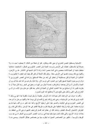 ‫ﺍﻹﻨﺴﺎﻨﻴﺔ ﻭﻤﺴﺘﻘﺒل ﺍﻟﺠﻨﺱ ﺍﻟﺒﺸﺭﻱ ﺃﻥ ﻴﻌﻲ ﺫﻟﻙ ﻭﻴﺘﺫﻜﺭﻩ. ﻓﻠﻭ ﺃﻥ ﺸﻌﻠﺔ ﻤﻥ ﺍﻟﺫﻜﺎﺀ ﻻ ﻴﺤﻤﻠﻬـﺎ ﺠﺴـﺩ، ﻭﻻ‬
‫ﻤﻌﺭﻓﺔ ﻟﻬﺎ ﺒﺎﻟﻤﺴﺘﻘﺒل، ﻫﺒﻁﺕ ﺇﻟﻰ ﺍﻷﺭﺽ ﻭﺩﺭﺴﺕ ﺍﻟﺤﻴﺎﺓ ﺇﺒﺎﻥ ﺍﻟﻌﺼﺭ ﺍﻟﺒﺎﻟﻴﻭﺯﻭﻱ ﺍﻟﻤﺒﻜﺭ، ﻻﺴﺘﻨﺘﺠﺕ ﺍﺴﺘﻨﺘﺎ ‪‬ﺎ‬
 ‫ﺠ‬
‫ﻤﻨﻁﻘ ‪‬ﺎ ﺴﻠﻴ ‪‬ﺎ ﺃﻥ ﺍﻟﺤﻴﺎﺓ ﻜﺎﻨﺕ ﻤﺤﺼﻭﺭﺓ ﻓﻲ ﺍﻟﻤﺎﺀ ﺤﺼ ‪‬ﺍ ﺘﺎ ‪‬ﺎ، ﻭﺃﻨﻪ ﻻ ﺃﻤل ﺃﻤﺎﻤﻬﺎ ﻓﻲ ﺍﻻﻨﺘﺸﺎﺭ ﻋﻠـﻰ ﺍﻷﺭﺽ،‬
                                          ‫ﺭ ﻤ‬                                        ‫ﻤ‬      ‫ﻴ‬
‫ﻭﻟﻜﻨﻬﺎ ﻤﻊ ﺫﻟﻙ ﻭﺠﺩﺕ ﻟﻨﻔﺴﻬﺎ ﺇﻟﻰ ﺍﻷﺭﺽ ﻤﻨﻔﺫﺍ. ﻭﻟﻌل ﺘﻠﻙ ﺍﻟﺸﻌﻠﺔ ﻟﻡ ﺘﻜﻥ ﺃﻗل ﻴﻘﻴ ﹰﺎ ﺃﻴﺎﻡ ﺍﻟﺤﻘﺒـﺔ ﺍﻟﺒﺎﻟﻴﻭﺯﻭﻴـﺔ‬
                           ‫ﻨ‬
‫ﺍﻟﻤﺘﺄﺨﺭﺓ ﺃﻥ ﺍﻟﺤﻴﺎﺓ ﻟﻡ ﺘﻜﻥ ﺒﻤﺴﺘﻁﻴﻌﺔ ﺃﻥ ﺘﺨﻁﻭ ﺇﻟﻰ ﺃﺒﻌﺩ ﻤﻥ ﺤﺎﻓﺔ ﺍﻟﻤﺴﺘﻨﻘﻊ. ﻭﺘﺭﺍﻫﺎ ﻓﻲ ﺍﻟﻌﺼﺭ ﺍﻟﻤﻴﺯﻭﺯﻭﻱ ﻻ‬
‫ﺘﺯﺍل ﺘﺭﺴﻡ ﺤﺩﻭ ‪‬ﺍ ﻟﻠﺤﻴﺎﺓ ﺃﻀﻴﻕ ﻜﺜﻴ ‪‬ﺍ ﻤﻥ ﺍﻟﺤﺩﻭﺩ ﺍﻟﺘﻲ ﺘﺭﺴﻡ ﺍﻵﻥ. ﻭﻟﺫﺍ ﻓﺈﻨﻪ ﺒﺎﻟﺭﻏﻡ ﻤﻥ ﺃﻨﻨﺎ ﻨﻠﺤـﻅ ﺍﻟﻴـﻭﻡ ﺃﻥ‬
                                                                   ‫ﺭ‬                  ‫ﺩ‬
‫ﺍﻟﺤﻴﺎﺓ ﻭﺍﻹﻨﺴﺎﻥ ﻻ ﻴﺯﺍﻻﻥ ﻴﺤﺩﻫﻤﺎ ﺍﺭﺘﻔﺎﻉ ﻗﺩﺭﻩ ﺨﻤﺴﺔ ﺃﻤﻴﺎل ﻤﻥ ﺍﻟﻬﻭﺍﺀ، ﻭﻋﻤﻕ ﻓﻲ ﺍﻟﺒﺤﺭ ﺭﺒﻤﺎ ﻜﺎﻥ ﻤﻴﻼ ﺃﻭ ﻤﺎ‬
      ‫ﹰ‬
‫ﻴﻘﺎﺭﺒﻪ، ﻓﻠﻴﺱ ﻟﻨﺎ ﺃﻥ ﻨﺴﺘﻨﺘﺞ ﻤﻥ ﻫﺫﺍ ﺍﻟﺘﺤﺩﻴﺩ ﺍﻟﺤﺎﻟﻲ ﺃﻥ ﺍﻟﺤﻴﺎﺓ ﻟﻥ ﺘﻨﺘﺸﺭ ﺒﻌﺩ ﻗﻠﻴل ﻋﻥ ﻁﺭﻴـﻕ ﺍﻹﻨﺴـﺎﻥ ﺇﻟـﻰ‬
                                   ‫ﺍﻟﺨﺎﺭﺝ ﻭﺇﻟﻰ ﺃﻋﻠﻰ ﻭﺃﺴﻔل ﺤﺘﻰ ﺘﺒﻠﻎ ﻤﺩﻯ ﻻ ﻴﺴﺘﻁﻴﻊ ﺃﺤﺩ ﺍﻟﻴﻭﻡ ﺘﺼﻭﺭﻩ.‬
‫ﻭﺃﻗﺩﻡ ﻤﺎ ﻋﺭﻑ ﻤﻥ ﺍﻟﺯﻭﺍﺤﻑ ﻜﺎﻥ ﺤﻴﻭﺍﻨﺎﺕ ﺫﺍﺕ ﻜﺭﻭﺵ ﻋﻅﻴﻤﺔ ﻭﺃﺭﺠل ﻟﻴﺴﺕ ﺒﺎﻟﻘﻭﻴﺔ ﺠ ‪‬ﺍ، ﻓﻬـﻲ ﻭﺜﻴﻘـﺔ‬
              ‫ﺩ‬
‫ﺍﻟﺸﺒﻪ ﺒﺫﻭﻱ ﻗﺭﺒﺎﻫﺎ ﻤﻥ ﺍﻟﺒﺭﻤﺎﺌﻴﺎﺕ، ﻭﻫﻲ ﺘﺘﻤﺭﻍ ﻜﻤﺎ ﻴﺘﻤﺭﻍ ﺍﻟﺘﻤﺴﺎﺡ ﺇﻟﻰ ﻴﻭﻤﻨﺎ ﻫﺫﺍ ﻭﻟﻜﻨﻬﺎ ﺴﺭﻋﺎﻥ ﻤﺎ ﺸﺭﻋﺕ‬
‫ﻓﻲ ﺍﻟﻌﺼﺭ ﺍﻟﻤﻴﺯﻭﺯﻭﻱ ﻓﻲ ﺍﻟﻭﻗﻭﻑ ﻭﺍﻟﻤﺴﻴﺭ ﺒﻘﻭﺓ ﻋﻠﻰ ﺃﺭﺠﻠﻬﺎ ﺍﻷﺭﺒﻊ، ﻭﺃﺨﺫ ﻋﺩﺩ ﻜﺒﻴﺭ ﻤـﻥ ﺃﻗﺴـﺎﻤﻬﺎ ﺒﻘـﻴﻡ‬
‫ﺘﻭﺍﺯﻨﻪ ﻤﻌﺘﻤ ‪‬ﺍ ﻋﻠﻰ ﺫﻴﻠﻪ ﻭﺃﺭﺠﻠﻪ ﺍﻟﺨﻠﻔﻴﺔ ﻋﻠﻰ ﻁﺭﻴﻘﺔ ﺘﻘﺎﺭﺏ ﻁﺭﻴﻘﺔ ﺍﻟﻘﻨﻐﺭ ﻓﻲ ﻫﺫﺍ ﺍﻟﺯﻤﺎﻥ. ﻭﺫﻟﻙ ﻟﻜﻲ ﺘﺘﻔـﺭﻍ‬
                                                                                     ‫ﺩ‬
‫ﺍﻟﻁﺭﻓﺎﻥ ﺍﻷﻤﺎﻤﻴﺎﻥ ﻹﻤﺴﺎﻙ ﺍﻟﻁﻌﺎﻡ. ﻭﺸﺎﻫﺩ ﺫﻟﻙ ﺃﻥ ﻋﻅﺎﻡ ﺃﺤﺩ ﺃﻗﺴﺎﻡ ﺍﻟﺯﻭﺍﺤﻑ ﺍﻟﺸﻬﻴﺭﺓ ﻭﻫﻲ ﺍﻟﺘـﻲ ﺍﺤﺘﻔﻅـﺕ‬
‫ﺒﻌﺎﺩﺍﺕ ﺫﻭﺍﺕ ﺍﻷﺭﺒﻊ، ﻭﺍﻟﺘﻲ ﻅﻠﺕ ﻟﻘﺴﻡ ﻤﻨﻬﺎ ﺒﻘﺎﻴﺎ ﺠﻤﺔ ﻓﻲ ﺭﻭﺍﺴﺏ ﺍﻟﻌﺼﺭ ﺍﻟﻤﻴﺯﻭﺯﻭﻱ ﺍﻟﻤﺒﻜﺭ ﻓـﻲ ﺠﻨـﻭﺏ‬
‫ﺃﻓﺭﻴﻘﻴﺎ ﻭﺍﻟﺭﻭﺴﻴﺎ – ﹸﻅﻬﺭ ﻤﻥ ﺍﻟﺨﺼﺎﺌﺹ ﺍﻟﻤﻤﻴﺯﺓ ﻤﺎ ﻴﻘﺘﺭﺏ ﺒﻬﺎ ﻤﻥ ﺨﺼﺎﺌﺹ ﻫﻴﺎﻜل ﺍﻟﺜﺩﻴﻴﺎﺕ. ﻭﻴﺴﻤﻰ ﻫـﺫﺍ‬
                                                                       ‫ﺘ‬

                                              ‫- ٧٥ -‬
 