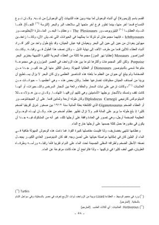 ‫ﺍﻟﻘﺴﻡ ﺒﺎﺴﻡ )ﺜﺭﻴﻤﻭﺭﻓﺎ( ﺃﻱ ﺃﺸﺒﺎﻩ ﺍﻟﻭﺤﻭﺵ ﻟﻤﺎ ﺒﻴﻨﻪ ﻭﺒﻴﻥ ﻫﺫﻩ ﺍﻟﺜﺩﻴﻴﺎﺕ )ﺃﻱ ﺍﻟﻭﺤﻭﺵ( ﻤﻥ ﺸـﺒﻪ. ﻭﻜـﺎﻥ ﻨـﻭﻉ‬
                  ‫)٩١(‬
‫ﺍﻟﻠﺠـﺄﺓ(. ﻓﺄﻤـﺎ‬          ‫ﺍﻟﺘﻤﺴﺎﺡ ﻗﺴ ‪‬ﺎ ﺁﺨﺭ ﻤﻨﻬﺎ، ﺒﻴﻨﻤﺎ ﺘﻁﻭﺭ ﻓﺭﻉ ﺁﺨﺭ ﻤﺘﺠ ‪‬ﺎ ﺇﻟﻰ ﺴﻼﺤﻑ ﺍﻟﺒﺭ ﻭﺍﻟﺒﺤﺭ )ﺍﻟﺘﺭﺴﺔ‬
                                                       ‫ﻬ‬                                   ‫ﻤ‬
                                                                                      ‫)٠٢(‬
‫ﺍﻟﺒﻠﻴﺯﻭﻴﻭﺼ ـﻭﺭ ‪ – The Plesiosaurs‬ﻭﻋﻅﺎﻴ ـﺎ ﺍﻟﺒﺤ ـﺭ ﺍﻟﻤﺘ ـﺩﺜﺭﺓ ﺍﻷﻴﺨﺜﻴﻭﺼ ـﻭﺭ‬
  ‫ـ‬              ‫ـ‬       ‫ـ‬       ‫ـ‬                           ‫ـ‬                               ‫ﺍﺸ ـﺒﺎﻩ ﺍﻟﻌﻅﺎﻴ ـﺎ‬
                                                                                              ‫ـ‬           ‫ـ‬
‫‪ – Ichthyosaurs‬ﻓﺈﻨﻬﻤﺎ ﻤﺠﻤﻭﻋﺘﺎﻥ ﻟﻡ ﺘﺘﺭﻜﺎ ﻤﺎ ﻴﻤﺜﻠﻬﻤﺎ ﻓﻲ ﺍﻟﺤﻴﻭﺍﻨﺎﺕ ﺍﻟﺘﻲ ﺘﻌـﻴﺵ ﺍﻵﻥ، ﻭﻜﺎﻨـﺎ ﺯﺍﺤﻔـﻴﻥ‬
‫ﻤﻬﻭﻟﻴﻥ ﻴﻌﻭﺩﺍﻥ ﻤﻥ ﺤﻴﻥ ﺇﻟﻰ ﺤﻴﻥ ﺇﻟﻰ ﺍﻟﺒﺤﺭ ﻭﻴﻌﻴﺸﺎﻥ ﻓﻴﻪ ﻋﻴﺵ ﺍﻟﺤﻴﺘﺎﻥ، ﻭﻗﺩ ﺒﻠﻎ ﻁﻭل ﻭﺍﺤﺩ ﻤﻥ ﺃﻜﺒﺭ ﺃﻓـﺭﺍﺩ‬
‫ﺃﺸﺒﺎﻩ ﺍﻟﻌﻅﺎﺀ ﺜﻼﺜﻴﻥ ﻗﺩ ‪‬ﺎ ﻤﻥ ﻁﺭﻑ ﺍﻷﻨﻑ ﺇﻟﻰ ﻨﻬﺎﻴﺔ ﺍﻟﺫﻴل – ﻭﻜﺎﻥ ﻨﺼﻑ ﻫﺫﺍ ﺍﻟﻁﻭل ﻓـﻲ ﺭﻗﺒﺘـﻪ. ﻭﻜﺎﻨـﺕ‬
                                                                     ‫ﻤ‬
‫ﺍﻟﻤﻭﺯﺍﺼﻭﺭ ‪) Mossaurs‬ﻋﻅﺎﻴﺎ ﻨﻬﺭ ﺍﻟﻤﻭﺯ( ﻤﺠﻤﻭﻋﺔ ﺜﺎﻟﺜﺔ ﻤﻥ ﺍﻟﻌﻅﺎﺀ ﺍﻟﺒﺤﺭﻴﺔ ﺍﻟﻜﺒﻴﺭﺓ ﺍﻟﺸﺒﻴﻬﺔ ﺒﺨﻨﺯﻴﺭ ﺍﻟﺒﺤﺭ‬
‫‪ .Porpoise‬ﻭﻟﻜﻥ ﺃﻜﺒﺭ ﺍﻟﻤﺠﻤﻭﻋﺎﺕ ﻭﺃﻜﺜﺭﻫﺎ ﺘﻨﻭ ‪‬ﺎ ﺒﻴﻥ ﻫﺫﻩ ﺍﻟﺯﻭﺍﺤﻑ ﻓﻲ ﺍﻟﻌﺼﺭ ﺍﻟﻤﻴﺯﻭﺯﻭﻱ ﻫﻲ ﻤﺠﻤﻭﻋـﺔ‬
                                               ‫ﻋ‬
‫ﻤﺘﻨﻭﻋﺔ ﺘﺴﻤﻰ ﺒﺎﻟﺩﻴﻨﻭﺼﻭﺭ ‪ Dionosaurs‬ﺃﻭ ﺍﻟﻌﻅﺎﻴﺎ ﺍﻟﻤﻬﻭﻟﺔ. ﻭﺼل ﺍﻟﻜﺜﻴﺭ ﻤﻨﻬﺎ ﺇﻟﻰ ﺤﺩ ﻜﺒﻴـﺭ ﺠـ ‪‬ﺍ ﻤـﻥ‬
     ‫ﺩ‬
‫ﺍﻟﻀﺨﺎﻤﺔ ﻭﻟﻡ ﻴﺒﻠﻎ ﺃﻱ ﺤﻴﻭﺍﻥ ﻤﻥ ﺍﻟﻌ ﹶﻡ ﻤﺎ ﺒﻠﻐﺘﻪ ﻫﺫﻩ ﺍﻟﺩﻨﺎﺼﻴﺭ ﺍﻟﻌﻅﻤﻰ ﻭﺇﻥ ﻜﺎﻥ ﺍﻟﺒﺤﺭ ﻻ ﻴﺯﺍل ﻴﺴـﺘﻁﻴﻊ ﺃﻥ‬
                                                              ‫ِﻅ‬
‫ﻴﺭﻴﻨﺎ ﻤﻥ ﺃﺼﻨﺎﻑ ﺍﻟﺤﻴﺘﺎﻥ ﻤﺨﻠﻭﻗﺎﺕ ﺘﻀﺎﺭﻋﻬﺎ ﻋﻅﻤﺎ. ﻭﻜﺎﻥ ﺒﻌﺽ ﻫﺫﻩ – ﻭﻫﻲ ﺃﻋﻅﻤﻬـﺎ – ﺤﻴﻭﺍﻨـﺎﺕ ﻤـﻥ‬
‫ﺍﻟﻌﺎﺸﺒﺎﺕ )١٢(، ﻭﻜﺎﻨﺕ ﺘﺭﻋﻰ ﻋﻠﻰ ﻨﺒﺎﺕ ﺍﻟﺴﻤﺎﺭ ﻭﺍﻟﺤﻠﻔﺎﺀ ﺭﺍﺘﻌﺔ ﺒﻴﻥ ﺃﺸﺠﺎﺭ ﺍﻟﺴﺭﺨﺱ ﻭﺍﻟﺸـﺠﻴﺭﺍﺕ، ﺃﻭ ﺃﻨﻬـﺎ‬
‫ﻜﺎﻨﺕ ﺘﻘﻑ ﻭﺘﻤﺴﻙ ﺒﺎﻷﺸﺠﺎﺭ ﺒﺭﺠﻠﻴﻬﺎ ﺍﻷﻤﺎﻤﻴﺘﻴﻥ ﻭﻫﻲ ﺘﻠﺘﻬﻡ ﺃﻭﺭﺍﻗﻬـﺎ ﺍﻟﺘﻬﺎ ‪‬ـﺎ. ﻭﻜـﺎﻥ ﺒـﻴﻥ ﻫـﺅﻻﺀ ﻤـﺜﻼ‬
‫ﹰ‬                        ‫ﻤ‬
‫ﺍﻟﺩﻴﺒﻠﻭﺩﻭﻜﺱ ﻜﺎﺭﻨﻴﺠﻲ ‪ Diplodocus Carnegii‬ﻭﻜﺎﻥ ﻁﻭﻟﻪ ﺃﺭﺒﻌﺔ ﻭﺜﻤﺎﻨﻴﻥ ﻗﺩ ‪‬ﺎ. ﻋﻠﻰ ﺃﻥ ﺍﻟﺠﻴﺠﺎﻨﺘﻭﺼـﻭﺭ‬
                       ‫ﻤ‬
‫ﺃﻭ ﺍﻟﻌﻅﺎﺀ ﺍﻟﻀﺨﻡ ‪ Giganotosaurus‬ﺍﻟﺫﻱ ﺍﻜﺘﺸﻔﺘﻪ ﺒﻌﺜﺔ ﺃﻟﻤﺎﻨﻴﺔ ﺴﻨﺔ ٢١٩١ ﺒﻴﻥ ﺼﺨﻭﺭ ﺸﺭﻕ ﺃﻓﺭﻴﻘﻴﺎ ﺃﻀﺨﻡ‬
‫ﻜﺜﻴ ‪‬ﺍ ﺇﺫ ﺒﻠﻎ ﻁﻭﻟﻪ ﻤﺎ ﻴﺭﺒﻭ ﻋﻠﻰ ﺍﻟﻤﺎﺌﺔ ﻗﺩﻡ. ﻭﻻ ﺘﺯﺍل ﺘﻅﻬﺭ ﻋﻅﺎﻡ ﺃﻀﺨﻡ ﻤﻥ ﻫﺫﻩ. ﻭﻜـﺎﻥ ﻟﻬـﺫﻩ ﺍﻟﻭﺤـﻭﺵ‬
                                                                                        ‫ﺭ‬
‫ﺍﻟﻌﻅﻴﻤﺔ ﺍﻟﻀﺨﻤﺔ ﺃﺭﺠل، ﻭﻫﻲ ﺘﺼﻭﺭ ﻓﻲ ﺍﻟﻌﺎﺩﺓ ﻭﺍﻗﻔﺔ ﻋﻠﻰ ﺃﺭﺠﻠﻬﺎ ﺘﻠﻙ، ﻏﻴﺭ ﺃﻨﻪ ﻤﻥ ﺍﻟﻤﺸﻜﻭﻙ ﻓﻴـﻪ ﺠـ ‪‬ﺍ ﺃﻥ‬
    ‫ﺩ‬
                                               ‫ﻴﻜﻭﻥ ﻗﻲ ﻤﻘﺩﻭﺭﻫﺎ ﺤﻤل ﻜﺘﻠﺔ ﺠﺴﻤﻬﺎ ﻋﻠﻰ ﺃﺭﺠﻠﻬﺎ ﺨﺎﺭﺝ ﺍﻟﻤﺎﺀ.‬
‫ﻭﻋﻅﺎﻤﻬﺎ ﺘﻨﺘﻬﻲ ﺒﻐﻀﺎﺭﻴﻑ، ﻭﻟﺫﺍ ﻓﻠﻴﺴﺕ ﻤﻔﺎﺼﻠﻬﺎ ﻜﺒﻴﺭﺓ ﺍﻟﻘﻭﺓ. ﻓﻤﺎ ﺩﺍﻤﺕ ﻫﺫﻩ ﺍﻟﻭﺤﻭﺵ ﺍﻟﻤﻬﻭﻟﺔ ﻁﺎﻓﻴﺔ ﻓـﻲ‬
‫ﺍﻟﻤﺎﺀ ﺃﻭ ﺍﻟﻁﻴﻥ ﻜﺎﻥ ﻓﻲ ﺇﻤﻜﺎﻨﻬﺎ ﻤﻭﺍﺼﻠﺔ ﺤﻴﺎﺘﻬﺎ ﻋﻠﻰ ﺃﺤﺴﻥ ﻭﺠﻪ. ﻓﻘﺩ ﻜﺎﻥ ﺍﻟﺩﻴﻨﻭﺼﻭﺭ ﺍﻟﻌﺎﺩﻱ ﺍﻟﻜﺒﻴـﺭ ﻴﺠﻌـل‬
‫ﻨﺼﻔﻪ ﺍﻷﺴﻔل ﺍﻟﻀﺨﻡ ﻭﺃﻁﺭﺍﻓﻪ ﺍﻟﺴﻔﻠﻰ ﺍﻟﺠﺴﻴﻤﺔ ﺘﺤﺕ ﺍﻟﻤﺎﺀ ﻋﻠﻰ ﺍﻟﺩﻭﺍﻡ ﺘﻘﺭﻴ ‪‬ﺎ ﻓﺄﻤﺎ ﺭﻗﺒﺘـﻪ ﻭﺭﺃﺴـﻪ ﻭﻁﺭﻓـﺎﻩ‬
                            ‫ﺒ‬
                         ‫ﺍﻟﻌﻠﻭﻴﺎﻥ، ﻓﻬﻲ ﺃﺨﻑ ﻜﺜﻴ ‪‬ﺍ ﻓﻲ ﺘﺭﻜﻴﺒﻬﺎ – ﻭﻟﺫﺍ ﻓﺎﻟﺭﺍﺠﺢ ﺃﻥ ﻫﺫﻩ ﻜﺎﻨﺕ ﻤﺭﻓﻭﻋﺔ ﻋﻥ ﺍﻟﻤﺎﺀ.‬
                                                                                 ‫ﺭ‬




‫‪(١٩) Turtles‬‬
‫)٠٢( ﻭﺭﺩ ﻓﻲ ﻤﻌﺠﻡ ﺍﻟﻭﺴﻴﻁ – ﺍﻟﻌﻅﺎﺀﺓ ‪ Lizard‬ﺩﻭﻴﺒﺔ ﻤﻥ ﺍﻟﺯﻭﺍﺤﻑ ﺫﻭﺍﺕ ﺍﻷﺭﺒﻊ ﺘﻌﺭﻑ ﻓﻲ ﻤﺼﺭ ﺒﺎﻟﺴﺤﻠﻴﺔ، ﻭﻓﻲ ﺴﻭﺍﺤل ﺍﻟﺸﺎﻡ‬
                                                                                      ‫ﺒﺎﻟﺴﻘﺎﻴﺔ. )ﺍﻟﻤﺘﺭﺠﻡ(.‬
                                                       ‫)١٢( ‪ :Herbivorous‬ﺍﻟﻌﺎﺸﺒﺎﺕ: ﺃﻱ ﺁﻜﻼﺕ ﺍﻟﻌﺸﺏ. )ﺍﻟﻤﺘﺭﺠﻡ(‬

                                                  ‫- ٨٥ -‬
 