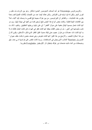 ‫ﻭﺍﻟﺘﺭﻴﺴﺭﺍﺘﻭﺒﺱ ‪ Triceratops‬ﻫﻭ ﺃﺤﺩ ﺃﺼﻨﺎﻑ ﺍﻟﺩﻴﻨﻭﺼﻭﺭ ﺍﻟﺠﺩﻴﺭﺓ ﺒﺎﻟﺫﻜﺭ. ﻭﻫﻭ ﺒﻴﻥ ﺍﻟﺯﻭﺍﺤـﻑ ﻨﻅﻴـﺭ‬
‫ﻟﻔﺭﺱ ﺍﻟﺒﺤﺭ ﻭﻟﻜﻥ ﻟﻪ ﻗﺭ ﹰﺎ ﻴﺸﺒﻪ ﻗﺭﻥ ﺍﻟﻜﺭﻜﺩﻥ. ﻭﻜﺎﻥ ﻫﻨﺎﻙ ﺃﻴ ‪‬ﺎ ﻋﺩﺩ ﻤﻥ ﺍﻟﻠﺤﻤﺎﺕ )ﺁﻜﻼﺕ ﺍﻟﻠﺤﻡ( ﺍﻟﻀـﺨﻤﺔ‬
                                     ‫ﻀ‬                                 ‫ﻨ‬
‫ﻴﻔﺘﺭﺱ ﻫﺫﻩ ﺍﻟﻌﺎﺸﺒﺎﺕ – ﻭﺍﻟﻅﺎﻫﺭ ﺃﻥ ﺍﻟﺘﻴﺭﺍﻨﻭﺼﻭﺭ ﻤﻥ ﺒﻴﻥ ﻫﺅﻻﺀ ﺠﻤﻴ ‪‬ﺎ ﺒﻠﻎ ﺃﻗﺼﻰ ﻤﺎ ﻭﺼﻠﺕ ﺇﻟﻴﻪ "ﺍﻟﺒﺸـﺎﻋﺔ"‬
                                  ‫ﻌ‬
‫ﺒﻴﻥ ﺍﻟﻜﺎﺌﻨﺎﺕ ﺍﻟﺤﻴﺔ ﻗﺎﻁﺒﺔ. ﻭﻜﺎﻨﺕ ﺒﻌﺽ ﺃﻨﻭﺍﻉ ﻫﺫﺍ ﺍﻟﺠﻨﺱ ﺘﺒﻠﻎ ﺃﺭﺒﻌﻴﻥ ﻗﺩ ‪‬ﺎ ﻤﻥ ﺃﻨﻔﻬﺎ ﺇﻟﻰ ﻨﻬﺎﻴﺔ ﺫﻴﻠﻬﺎ. ﻭﻴﺒـﺩﻭ‬
                                  ‫ﻤ‬
‫ﺃﻨﻬﺎ ﻜﺎﻨﺕ ﺘﺤﻤل ﺠﺴﻤﻬﺎ ﺍﻟﻬﺎﺌل ‪‬ﻘﻌﻴﺔ ﻋﻠﻰ ﻤﻨﻭﺍل "ﺍﻟﻘﻨﻐﺭ": ﺃﻱ ﻋﻠﻰ ﺫﻴﻠﻬﺎ ﻭﺭﺠﻠﻴﻬﺎ ﺍﻟﺨﻠﻔﻴﺘﻴﻥ. ﻭﻟﻌﻠﻬـﺎ ﻜﺎﻨـﺕ‬
                                                                      ‫ﻤ‬
‫ﺘﺸﺏ ﺒﺄﺠﺴﺎﻤﻬﺎ ﺇﻟﻰ ﺃﻋﻠﻰ – ﺒل ﺇﻥ ﺒﻌﺽ ﺍﻟﺜﻘﺎﺕ ﻴﻌﺘﻘﺩ ﺃﻨﻬﺎ ﻜﺎﻨﺕ ﺘﻘﻔﺯ ﻓﻲ ﺍﻟﻬﻭﺍﺀ، ﻓﺈﻥ ﻜﺎﻨﺕ ﺍﻟﺤﺎل ﻜﺫﻟﻙ ﻓـﻼ‬
‫ﺒﺩ ﺃﻨﻬﺎ ﻜﺎﻨﺕ ﺫﺍﺕ ﻋﻀﻼﺕ ﻤﻥ ﻁﺭﺍﺯ ﻋﺠﻴﺏ ﺤﺘﻰ ﻟﻴﻜﺎﺩ ﺤﺩﻴﺙ ﺍﻟﻔﻴل ﺍﻟﻘﺎﻓﺯ ﺍﻟﺫﻱ ﺘﺫﻜﺭﻩ ﺍﻷﺴﺎﻁﻴﺭ، ﻴﻜﻭﻥ ﺃﻗـل‬
‫ﻤﻥ ﻫﺫﺍ ﺍﺴﺘﺜﺎﺭﺓ ﻟﻠﻌﺠﺏ. ﻭﺍﻷﺭﺠﺢ ﻤﻥ ﻫﺫﺍ ﻜﺜﻴ ‪‬ﺍ ﺃﻨﻬﺎ ﻜﺎﻨﺕ ﺘﺨﻭﺽ ﻭﻫﻲ ﻨﺼﻑ ﻤﻐﻤﻭﺭﺓ ﺒﺎﻟﻤﺎﺀ ﺨﻠﻑ ﺤﻴﻭﺍﻥ "‬
                                                  ‫ﺭ‬
‫ﺍﻟﺼﻭﺭﻴﺎﻥ ‪ "Saurians‬ﺍﻟﻌﺎﺸﺏ ﺍﻟﺫﻱ ﻴﻌﻴﺵ ﻓﻲ ﺍﻟﻤﺴﺘﻨﻘﻌﺎﺕ. ﻭﺭﺒﻤﺎ ﻜﺎﻨﺕ ﺘﻨﻘﺽ ﻋﻠﻰ ﻓﺭﺍﺌﺴﻬﺎ ﻓـﻲ ﻤﻀـﺎﻴﻕ‬
              ‫ﻭﻤﻨﺒﺴﻁﺎﺕ ﻤﻥ ﺍﻟﻤﺎﺀ ﺘﺸﺒﻪ ﻤﺘﺴﻌﺎﺕ ﻨﻭﺭ ﻓﻭﻟﻙ ﺒﺈﻨﺠﻠﺘﺭﺓ ﺃﻭ ﺍﻹﻓﺭﺠﻠﻴﺩﺯ ‪ Everglades‬ﺒﻔﻠﻭﺭﻴﺩﺍ.‬




                                              ‫- ٩٥ -‬
 