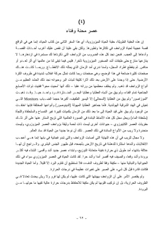 ‫)٤ (‬
                                        ‫ﻋﺼﺭ ﻤﺤﻨﺔ ﻭﻓﻨﺎﺀ‬
‫ﺇﻥ ﻫﺫﻩ ﺍﻟﺤﻘﺒﺔ ﺍﻟﻁﻭﻴﻠﺔ، ﺤﻘﺒﺔ ﺍﻟﺤﻴﺎﺓ ﺍﻟﻤﻴﺯﻭﺯﻭﻴﺔ، ﺃﻱ ﻫﺫﺍ ﺍﻟﺴﻔﺭ ﺍﻟﺜﺎﻨﻲ ﻤﻥ ﻜﺘﺎﺏ ﺍﻟﺤﻴﺎﺓ، ﺇﻨﻤﺎ ﻫﻲ ﻓﻲ ﺍﻟﻭﺍﻗﻊ‬
‫ﻗﺼﺔ ﻋﺠﻴﺒﺔ ﻟﺤﻴﺎﺓ ﺍﻟﺯﻭﺍﺤﻑ ﻓﻲ ﺘﻜﺎﺜﺭﻫﺎ ﻭﺘﻁﻭﺭﻫﺎ. ﻭﻟﻜﻥ ﺒﻘﻲ ﻋﻠﻴﻨﺎ ﺃﻥ ﻨﻘﺹ ﻋﻠﻴﻙ ﺃﻏﺭﺏ ﺃﺤـﺩﺍﺙ ﺍﻟﻘﺼـﺔ‬
‫ﻭﺃﺩﻋﺎﻫﺎ ﺇﻟﻰ ﺍﻟﻌﺠﺏ. ﻓﻨﺤﻥ ﻨﺠﺩ ﻜل ﻫﺫﻩ ﺍﻟﻀﺭﻭﺏ ﻤﻥ ﺍﻟﺯﻭﺍﺤﻑ ﺍﻟﺘﻲ ﺫﻜﺭﻨﺎﻫﺎ ﻟﻙ ﻤﺴﺘﻤﺭﺓ ﻓﻲ ﺍﺯﺩﻫﺎﺭﻫـﺎ ﻻ‬
‫ﻴﻨﺎﺯﻋﻬﺎ ﻤﻨﺎﺯﻉ ﺤﺘﻰ ﻁﺒﻘﺎﺕ ﺃﺸﺩ ﺍﻟﺼﺨﻭﺭ ﺍﻟﻤﻴﺯﻭﺯﻭﻴﺔ ﺘﺄﺨ ‪‬ﺍ. ﻓﻠﻴﺱ ﻓﻴﻤﺎ ﺘﺒﻘﻰ ﻟﻨﺎ ﻤﻥ ﻋﺎﻟﻤﻬﺎ ﺃﻱ ﺃﺜﺭ ﻟﻌـﺩﻭ ﺃﻭ‬
                                               ‫ﺭ‬
‫ﻤﻨﺎﻓﺱ. ﺜﻡ ﻴﻨﻘﻁﻊ ﺍﻁﺭﺍﺩ ﺍﻟﺴﺠل، ﻭﻟﺴﻨﺎ ﻨﺩﺭﻱ ﺃﻤﺩ ﺍﻟﺯﻤﺎﻥ ﺍﻟﺫﻱ ﻴﻤﺜﻠﻪ ﺫﻟﻙ ﺍﻻﻨﻘﻁـﺎﻉ. ﻭﺭﺒﻤـﺎ ﻜﺎﻨـﺕ ﻫﻨـﺎﻙ‬
‫ﺼﻔﺤﺎﺕ ﻜﺜﻴﺭﺓ ﻀﺎﺌﻌﺔ ﻓﻲ ﻫﺫﺍ ﺍﻟﻭﻀﻊ، ﻭﻫﻲ ﺼﻔﺤﺎﺕ ﺭﺒﻤﺎ ﻜﺎﻨﺕ ﺘﻤﺜل ﺤﺭﻜﺔ ﺍﻨﻘﻼﺏ ﺸﺩﻴﺩﺓ ﻓﻲ ﻅﺭﻭﻑ ﺍﻟﻜﺭﺓ‬
‫ﺍﻷﺭﻀﻴﺔ. ﺤﺘﻰ ﺇﺫﺍ ﻭﺠﺩﻨﺎ ﻋﻠﻰ ﺍﻷﺭﺽ ﺒﻌﺩ ﺫﻟﻙ ﺁﺜﺎ ‪‬ﺍ ﻜﺜﻴﻔﺔ ﻟﻨﺒﺎﺕ ﺍﻟﺒﺭ ﻭﺤﻴﻭﺍﻨﻪ ﻨﺠﺩ ﺫﻟﻙ ﺍﻟﺤﺸﺩ ﺍﻟﻌﻅﻴﻡ ﻤـﻥ‬
                                                   ‫ﺭ‬
‫ﺃﻨﻭﺍﻉ ﺍﻟﺯﻭﺍﺤﻑ ﻗﺩ ﺫﻫﺏ. ﻭﻟﻡ ﻴﺨﻠﻑ ﻤﻌﻅﻤﻬﺎ ﻤﻥ ﻭﺭﺍﺌﻪ ﻋﻘ ‪‬ﺎ – ﺫﻟﻙ ﺃﻨﻬﺎ "ﻤﺤﻴﺕ ﻤﺤ ‪‬ﺍ" ﻓﻔﻨﻴﺕ ﺫﻭﺍﺕ ﺍﻷﺼﺎﺒﻊ‬
                    ‫ﻭ‬                      ‫ﺒ‬
‫ﺍﻟﺠﻨﺎﺤﻴﺔ ﺘﻤﺎﻡ ﺍﻟﻔﻨﺎﺀ، ﻭﻟﻡ ﻴﺒﻕ ﻤﻥ ﺃﺸﺒﺎﻩ ﺍﻟﻌﻅﺎﻴﺎ ﻭﻋﻅﺎﻴﺎ ﺍﻟﺒﺤـﺭ ﺍﻟﻤﻨـﺩﺜﺭﺓ ﻓـﺭﺩ ﻭﺍﺤـﺩ ﺤ ‪‬ـﺎ. ﻭﻗـﺩ ﺫﻫﺒـﺕ‬
              ‫ﻴ‬
‫"ﺍﻟﻤﻭﺯﺍﺼﻭﺭ" ﻭﻟﻡ ﻴﺒﻕ ﻤﻥ ﺍﻟﻌﻅﺎﻴﺎ )ﺍﻟﺴﺤﺎﻟﻲ( ﺇﻻ ﺍﻟﻴﺴﻴﺭ ﺍﻟﻁﻔﻴﻑ، ﺃﻜﺒﺭﻫﺎ ﺤﺠ ‪‬ﺎ ﺍﻟﻀـﺒﺎﺏ ‪ Monitors‬ﺍﻟﺘـﻲ‬
                        ‫ﻤ‬
‫ﺘﻌﻴﺵ ﻓﻲ ﺍﻟﻬﻨﺩ ﺍﻟﺸﺭﻗﻴﺔ ﺍﻟﻬﻭﻟﻨﺩﻴﺔ. ﻓﺄﻤﺎ ﺠﻤﺎﻫﻴﺭ ﺍﻟﻌﻅﺎﻴﺎ ﺍﻟﻤﻬﻭﻟﺔ )ﺍﻟﺩﻴﻨﻭﺼﻭﺭ( ﻭﺃﻨﻭﺍﻋﻬﺎ ﺍﻟﻤﺨﺘﻠﻔﺔ ﻓﺈﻨﻬﺎ ﺍﺨﺘﻔـﺕ‬
‫ﻤﻥ ﺍﻟﻭﺠﻭﺩ ﻭﻟﻡ ﻴﺒﻕ ﻋﻠﻰ ﻗﻴﺩ ﺍﻟﺤﻴﺎﺓ ﺇﻟﻰ ﻤﺎ ﺒﻌﺩ ﺫﻟﻙ ﻤﻥ ﺍﻟﺯﻤﺎﻥ ﺒﻜﻤﻴﺎﺕ ﻜﺒﻴﺭﺓ ﻏﻴﺭ ﺍﻟﺘﻤﺴﺎﺡ ﻭﺍﻟﺴﻠﺤﻠﻔﺎﺓ ﻭﺍﻟﻠﺠﺄﺓ‬
‫)ﺴﻠﺤﻔﺎﺓ ﺍﻟﻤﺎﺀ( ﻭﻴﺤل ﻤﺤل ﻜل ﻫﺫﻩ ﺍﻷﻨﻤﺎﻁ ﺍﻟﺒﺎﺌﺩﺓ ﻓﻲ ﺍﻟﺼﻭﺭﺓ ﺍﻟﻌﺎﻟﻤﻴﺔ ﺍﻟﺘﻲ ﺘﺯﻴﺢ ﺍﻟﺴﺘﺎﺭ ﻋﻨﻬﺎ ﻋﻠﻰ ﺃﺜﺭ ﺫﻟـﻙ‬
‫ﺤﻔﺭﻴﺎﺕ ﺍﻟﻌﺼﺭ ﺍﻟﻜﺎﻴﻨﻭﺯﻭﻱ – ﺤﻴﻭﺍﻨﺎﺕ ﺃﺨﺭﻯ ﻟﻴﺴﺕ ﺫﺍﺕ ﻟﺤﻤﺔ ﻭﺜﻴﻘﺔ ﺒﺯﻭﺍﺤﻑ ﺍﻟﻌﺼﺭ ﺍﻟﻤﻴﺯﻭﺯﻭﻱ، ﻭﻟﻴﺴﺕ‬
          ‫ﻤﻨﺤﺩﺭﺓ ﻭﻻ ﺭﻴﺏ ﻤﻥ ﺍﻷﻨﻭﺍﻉ ﺍﻟﺴﺎﺌﺩﺓ ﻓﻲ ﺫﻟﻙ ﺍﻟﻌﺼﺭ. ﺫﻟﻙ ﺃﻥ ﻨﻭ ‪‬ﺎ ﺠﺩﻴ ‪‬ﺍ ﻤﻥ ﺍﻟﺤﻴﺎﺓ ﻗﺩ ﺴﺎﺩ ﺍﻟﻌﺎﻟﻡ.‬
                                    ‫ﺩ‬      ‫ﻋ‬
‫ﻭﻻ ﻤﺠﺎل ﻟﻠﺭﻴﺏ ﻓﻲ ﺃﻥ ﻫﺫﻩ ﺍﻟﻨﻬﺎﻴﺔ ﺍﻟﺘﻲ ﺃﺼﺎﺒﺕ ﺍﻟﺯﻭﺍﺤﻑ ﻭﺍﻟﺘﻲ ﺘﺒﺩﻭ ﻓﺠﺎﺌﻴﺔ ﻓﻲ ﺒﺎﺒﻬﺎ ﺇﻨﻤﺎ ﻫـﻲ ﺃﻋﺠـﺏ‬
‫ﺍﻻﻨﻘﻼﺒﺎﺕ ﻭﺃﺸﺩﻫﺎ ﺍﺴﺘﺜﺎﺭﺓ ﻟﻠﺩﻫﺸﺔ ﻓﻲ ﺘﺎﺭﻴﺦ ﺍﻷﺭﺽ ﺒﺄﺠﻤﻌﻪ، ﻗﺒل ﻅﻬﻭﺭ ﺍﻟﺠﻨﺱ ﺍﻟﺒﺸﺭﻱ. ﻭﺍﻟـﺭﺍﺠﺢ ﺃﻥ ﻟﻬـﺎ‬
‫ﻋﻼﻗﺔ ﺒﺎﻨﺘﻬﺎﺀ ﺃﻤﺩ ﻁﻭﻴل ﺫﻱ ﺤﺭﺍﺭﺓ ﺩﻓﻴﺌﺔ ﻤﺘﻌﺎﺩﻟﺔ ﺍﻟﺘﻭﺯﻴﻊ، ﻭﺍﺒﺘﺩﺍﺀ ﻋﺼﺭ ﺠﺩﻴﺩ ﺃﺸﺩ ﻭﺃﻗﺴﻰ: ﺍﻟﺸﺘﺎﺀ ﻓﻴﻪ ﺃﻜﺜـﺭ‬
‫ﺒﺭﻭﺩﺓ ﻭﺃﺸﺩ ﻭﻗ ‪‬ﺎ، ﻭﺍﻟﺼﻴﻑ ﻓﻴﻪ ﺃﻗﺼﺭ ﺃﻤ ‪‬ﺍ ﻭﺃﺸﺩ ﺤ ‪‬ﺍ. ﻟﻘﺩ ﻜﺎﻨﺕ ﺍﻟﺤﻴﺎﺓ ﻓﻲ ﺍﻟﻌﺼﺭ ﺍﻟﻤﻴﺯﻭﺯﻭﻱ ﺴﻭﺍﺀ ﻓﻲ ﺫﻟﻙ‬
                                                 ‫ﺭ‬         ‫ﺩ‬                      ‫ﻌ‬
‫ﺍﻟﺤﻴﻭﺍﻨﻴﺔ ﻭﺍﻟﻨﺒﺎﺘﻴﺔ ﻤﻨﻬﺎ – ﻤﻜﻴﻔﺔ ﻭﻓ ﹰﺎ ﻟﻅﺭﻭﻑ ﺍﻟﺩﻑﺀ، ﻓﻼ ﺘﺴﺘﻁﻴﻊ ﺃﻥ ﺘﻘﺎﻭﻡ ﺍﻟﺒﺭﺩ ﺇﻻ ﻗﻠﻴﻼ. ﻭﺃﻤﺎ ﺍﻟﺤﻴﺎﺓ ﺍﻟﺠﺩﻴﺩﺓ‬
                     ‫ﹰ‬                                              ‫ﻘ‬
                          ‫ﻓﻜﺎﻨﺕ ﻗﺎﺩﺭﺓ ﻗﺒل ﻜل ﺸﻲﺀ ﻋﻠﻰ ﺍﻟﺼﺒﺭ ﻋﻠﻰ ﺘﻐﻴﺭﺍﺕ ﻋﻅﻴﻤﺔ ﻓﻲ ﺩﺭﺠﺎﺕ ﺍﻟﺤﺭﺍﺭﺓ.‬
‫ﻭﻟﻡ ﻴﻘﺘﺼﺭ ﺍﻷﻤﺭ ﻋﻠﻰ ﺃﻥ ﺍﻟﺯﻭﺍﺤﻑ ﺒﻬﻴﺌﺘﻬﺎ ﺍﻟﺘﻲ ﻜﺎﻨﺕ ﻋﻠﻴﻬﺎ، ﻟﻡ ﻴﻜﻥ ﻟﻬﺎ ﻓﺭﻭ ﻭﻻ ﺭﻴﺵ ﻴﺤﺩﺙ ﺘﻌﺎﺩﻻ ﻓـﻲ‬
‫ﺍﻟﻅﺭﻭﻑ ﺍﻟﺤﺭﺍﺭﻴﺔ، ﺒل ﺇﻥ ﺘﺭﻜﻴﺏ ﻗﻠﻭﺒﻬﺎ ﻟﻡ ﻴﻜﻥ ﻤﻜﻴ ﹰﺎ ﻟﻼﺤﺘﻔﺎﻅ ﺒﺩﺭﺠﺎﺕ ﺤﺭﺍﺭﺓ ﻋﺎﻟﻴﺔ ﺘﻘﻴﻬﺎ ﻤﺎ ﺤﻭﻟﻬـﺎ ﻤـﻥ‬
                                                ‫ﻔ‬
                                                                                                 ‫ﺍﻟﺒﺭﻭﺩﺓ.‬




                                                ‫- ٢٦ -‬
 