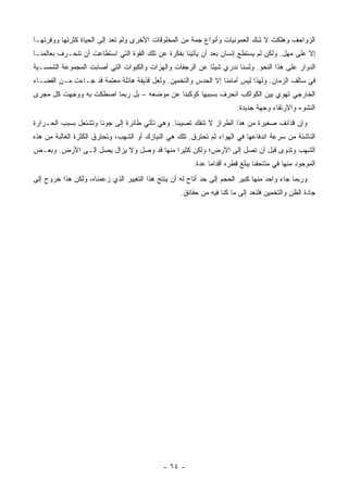 ‫ﺍﻟﺯﻭﺍﺤﻑ ﻭﻫﻠﻜﺕ ﻻ ﺸﻙ ﺍﻟﻌﻤﻭﻨﻴﺎﺕ ﻭﺃﻨﻭﺍﻉ ﺠﻤﺔ ﻤﻥ ﺍﻟﻤﺨﻠﻭﻗﺎﺕ ﺍﻷﺨﺭﻯ ﻭﻟﻡ ﺘﻌﺩ ﺇﻟﻰ ﺍﻟﺤﻴﺎﺓ ﻜﺜﺭﺘﻬﺎ ﻭﻭﻓﺭﺘﻬـﺎ‬
‫ﺇﻻ ﻋﻠﻰ ﻤﻬل. ﻭﻟﻜﻥ ﻟﻡ ﻴﺴﺘﻁﻊ ﺇﻨﺴﺎﻥ ﺒﻌﺩ ﺃﻥ ﻴﺄﺘﻴﻨﺎ ﺒﻔﻜﺭﺓ ﻋﻥ ﺘﻠﻙ ﺍﻟﻘﻭﺓ ﺍﻟﺘﻲ ﺍﺴﺘﻁﺎﻋﺕ ﺃﻥ ﺘﻨﺤـﺭﻑ ﺒﻌﺎﻟﻤﻨـﺎ‬
‫ﺍﻟﺩﻭﺍﺭ ﻋﻠﻰ ﻫﺫﺍ ﺍﻟﻨﺤﻭ. ﻭﻟﺴﻨﺎ ﻨﺩﺭﻱ ﺸﻴ ًﺎ ﻋﻥ ﺍﻟﺭﺠﻔﺎﺕ ﻭﺍﻟﻬﺯﺍﺕ ﻭﺍﻟﻜﺒﻭﺍﺕ ﺍﻟﺘﻲ ﺃﺼﺎﺒﺕ ﺍﻟﻤﺠﻤﻭﻋﺔ ﺍﻟﺸﻤﺴـﻴﺔ‬
                                                          ‫ﺌ‬
‫ﻓﻲ ﺴﺎﻟﻑ ﺍﻟﺯﻤﺎﻥ. ﻭﻟﻬﺫﺍ ﻟﻴﺱ ﺃﻤﺎﻤﻨﺎ ﺇﻻ ﺍﻟﺤﺩﺱ ﻭﺍﻟﺘﺨﻤﻴﻥ. ﻭﻟﻌل ﻗﺫﻴﻔﺔ ﻫﺎﺌﻠﺔ ﻤﻌﺘﻤﺔ ﻗﺩ ﺠـﺎﺀﺕ ﻤـﻥ ﺍﻟﻔﻀـﺎﺀ‬
‫ﺍﻟﺨﺎﺭﺠﻲ ﺘﻬﻭﻱ ﺒﻴﻥ ﺍﻟﻜﻭﺍﻜﺏ ﺍﻨﺤﺭﻑ ﺒﺴﺒﺒﻬﺎ ﻜﻭﻜﺒﻨﺎ ﻋﻥ ﻤﻭﻀﻌﻪ – ﺒل ﺭﺒﻤﺎ ﺍﺼﻁﻜﺕ ﺒﻪ ﻭﻭﺠﻬﺕ ﻜل ﻤﺠﺭﻯ‬
                                                                        ‫ﺍﻟﻨﺸﻭﺀ ﻭﺍﻻﺭﺘﻘﺎﺀ ﻭﺠﻬﺔ ﺠﺩﻴﺩﺓ.‬
‫ﻭﺇﻥ ﻗﺫﺍﺌﻑ ﺼﻐﻴﺭﺓ ﻤﻥ ﻫﺫﺍ ﺍﻟﻁﺭﺍﺯ ﻻ ﺘﻨﻔﻙ ﺘﺼﻴﺒﻨﺎ. ﻭﻫﻲ ﺘﺄﺘﻲ ﻁﺎﺌﺭﺓ ﺇﻟﻰ ﺠﻭﻨﺎ ﻭﺘﺸﺘﻌل ﺒﺴﺒﺏ ﺍﻟﺤـﺭﺍﺭﺓ‬
‫ﺍﻟﻨﺎﺸﺌﺔ ﻤﻥ ﺴﺭﻋﺔ ﺍﻨﺩﻓﺎﻋﻬﺎ ﻓﻲ ﺍﻟﻬﻭﺍﺀ ﺜﻡ ﺘﺤﺘﺭﻕ. ﺘﻠﻙ ﻫﻲ ﺍﻟﻨﻴﺎﺯﻙ ﺃﻭ ﺍﻟﺸﻬﺏ، ﻭﺘﺤﺘﺭﻕ ﺍﻟﻜﺜﺭﺓ ﺍﻟﻐﺎﻟﺒﺔ ﻤﻥ ﻫﺫﻩ‬
‫ﺍﻟﺸﻬﺏ ﻭﺘﺫﻭﻯ ﻗﺒل ﺃﻥ ﺘﺼل ﺇﻟﻰ ﺍﻷﺭﺽ؛ ﻭﻟﻜﻥ ﻜﺜﻴ ‪‬ﺍ ﻤﻨﻬﺎ ﻗﺩ ﻭﺼل ﻭﻻ ﻴﺯﺍل ﻴﺼل ﺇﻟـﻰ ﺍﻷﺭﺽ. ﻭﺒﻌـﺽ‬
                                          ‫ﺭ‬
                                                        ‫ﺍﻟﻤﻭﺠﻭﺩ ﻤﻨﻬﺎ ﻓﻲ ﻤﺘﺎﺤﻔﻨﺎ ﻴﺒﻠﻎ ﻗﻁﺭﻩ ﺃﻗﺩﺍ ‪‬ﺎ ﻋﺩﺓ.‬
                                                              ‫ﻤ‬
‫ﻭﺭﺒﻤﺎ ﺠﺎﺀ ﻭﺍﺤﺩ ﻤﻨﻬﺎ ﻜﺒﻴﺭ ﺍﻟﺤﺠﻡ ﺇﻟﻰ ﺤﺩ ﺃﺘﺎﺡ ﻟﻪ ﺃﻥ ﻴﻨﺘﺞ ﻫﺫﺍ ﺍﻟﺘﻐﻴﻴﺭ ﺍﻟﺫﻱ ﺯﻋﻤﻨﺎﻩ، ﻭﻟﻜﻥ ﻫﺫﺍ ﺨﺭﻭﺝ ﺇﻟﻰ‬
                                                   ‫ﺠﺎﺩﺓ ﺍﻟﻅﻥ ﻭﺍﻟﺘﺨﻤﻴﻥ ﻓﻠﻨﻌﺩ ﺇﻟﻰ ﻤﺎ ﻜﻨﺎ ﻓﻴﻪ ﻤﻥ ﺤﻘﺎﺌﻕ.‬




                                             ‫- ٤٦ -‬
 