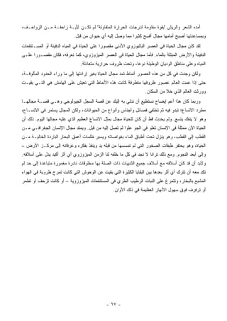 ‫ﺃﻤﺩﻩ ﺍﻟﺸﻌﺭ ﻭﺍﻟﺭﻴﺵ "ﺒﻘﻭﺓ ﻤﻘﺎﻭﻤﺔ ﻟﺩﺭﺠﺎﺕ ﺍﻟﺤﺭﺍﺭﺓ ﺍﻟﻤﺘﻔﺎﻭﺘﺔ" ﻟﻡ ﺘﻜـﻥ ﻷﻴـﺔ ﺯﺍﺤﻔـﺔ ﻤـﻥ ﺍﻟﺯﻭﺍﺤـﻑ،‬
                            ‫ﻭﺒﻤﺴﺎﻋﺩﺘﻬﺎ ﺃﺼﺒﺢ ﺃﻤﺎﻤﻬﺎ ﻤﺠﺎل ﺃﻓﺴﺢ ﻜﺜﻴ ‪‬ﺍ ﻤﻤﺎ ﻭﺼل ﺇﻟﻴﻪ ﺃﻱ ﺤﻴﻭﺍﻥ ﻤﻥ ﻗﺒل.‬
                                                           ‫ﺭ‬
‫ﻟﻘﺩ ﻜﺎﻥ ﻤﺠﺎل ﺍﻟﺤﻴﺎﺓ ﻓﻲ ﺍﻟﻌﺼﺭ ﺍﻟﺒﺎﻟﻴﻭﺯﻭﻱ ﺍﻷﺩﻨﻰ ﻤﻘﺼﻭ ‪‬ﺍ ﻋﻠﻰ ﺍﻟﺤﻴﺎﺓ ﻓﻲ ﺍﻟﻤﻴﺎﻩ ﺍﻟﺩﻓﻴﺌﺔ ﺃﻭ ﺍﻟﻤﺴـﺘﻨﻘﻌﺎﺕ‬
                                             ‫ﺭ‬
‫ﺍﻟﺩﻓﻴﺌﺔ ﻭﺍﻷﺭﺽ ﺍﻟﻤﺒﺘﻠﺔ ﺒﺎﻟﻤﺎﺀ. ﻓﺄﻤﺎ ﻤﺠﺎل ﺍﻟﺤﻴﺎﺓ ﻓﻲ ﺍﻟﻌﺼﺭ ﺍﻟﻤﻴﺯﻭﺯﻭﻱ، ﻜﻤﺎ ﻨﻌﺭﻓﻪ، ﻓﻜﺎﻥ ﻤﻘﺼـﻭ ‪‬ﺍ ﻋﻠـﻰ‬
      ‫ﺭ‬
                               ‫ﺍﻟﻤﻴﺎﻩ ﻭﻋﻠﻰ ﻤﻨﺎﻁﻕ ﺍﻟﻭﺩﻴﺎﻥ ﺍﻟﻭﻁﻴﺌﺔ ﻨﻭ ‪‬ﺎ، ﻭﺘﺤﺕ ﻅﺭﻭﻑ ﺤﺭﺍﺭﻴﺔ ﻤﺘﻌﺎﺩﻟﺔ.‬
                                                           ‫ﻋ‬
‫ﻭﻟﻜﻥ ﻭﺠﺩﺕ ﻓﻲ ﻜل ﻤﻥ ﻫﺫﻩ ﺍﻟﻌﺼﻭﺭ ﺃﻨﻤﺎﻁ ﺘﻤﺩ ﻤﺠﺎل ﺍﻟﺤﻴﺎﺓ ﺒﻐﻴﺭ ﺇﺭﺍﺩﺘﻬﺎ ﺇﻟﻰ ﻤﺎ ﻭﺭﺍﺀ ﺍﻟﺤﺩﻭﺩ ﺍﻟﻤﺄﻟﻭﻓـﺔ،‬
‫ﺤﺘﻰ ﺇﺫﺍ ﻋﻤﺕ ﺍﻟﻌﺎﻟﻡ ﻋﺼﻭﺭ ﻅﺭﻭﻓﻬﺎ ﻤﺘﻁﺭﻓﺔ ﻜﺎﻨﺕ ﻫﺫﻩ ﺍﻷﻨﻤﺎﻁ ﺍﻟﺘﻲ ﺘﻌﻴﺵ ﻋﻠﻰ ﺍﻟﻬﺎﻤﺵ ﻫﻲ ﺍﻟﺘـﻲ ﺒﻘﻴـﺕ‬
                                                                   ‫ﻭﻭﺭﺜﺕ ﺍﻟﻌﺎﻟﻡ ﺍﻟﺫﻱ ﺨﻼ ﻤﻥ ﺍﻟﺴﻜﺎﻥ.‬
‫ﻭﺭﺒﻤﺎ ﻜﺎﻥ ﻫﺫﺍ ﺃﻋﻡ ﺇﻴﻀﺎﺡ ﻨﺴﺘﻁﻴﻊ ﺃﻥ ﻨﺩﻟﻲ ﺒﻪ ﺇﻟﻴﻙ ﻋﻥ ﻗﺼﺔ ﺍﻟﺴﺠل ﺍﻟﺠﻴﻭﻟﻭﺠﻲ ﻭﻫـﻲ ﻗﺼـﺔ ﻤﺠﺎﻟﻬـﺎ‬
‫ﻤﻁﺭﺩ ﺍﻻﺘﺴﺎﻉ؛ ﺘﺒﺩﻭ ﻓﻴﻪ ﺜﻡ ﺘﺨﺘﻔﻲ ﻓﺼﺎﺌل ﻭﺃﺠﻨﺎﺱ ﻭﺃﻨﻭﺍﻉ ﻤﻥ ﺍﻟﺤﻴﻭﺍﻨﺎﺕ، ﻭﻟﻜﻥ ﺍﻟﻤﺠﺎل ﻴﺴﺘﻤﺭ ﻓﻲ ﺍﻻﺘﺴـﺎﻉ،‬
‫ﻭﻫﻭ ﻻ ﻴﻨﻔﻙ ﻴﺘﺴﻊ. ﻭﻟﻡ ﻴﺤﺩﺙ ﻗﻁ ﺃﻥ ﻜﺎﻥ ﻟﻠﺤﻴﺎﺓ ﻤﺠﺎل ﺒﻤﺜل ﺍﻻﺘﺴﺎﻉ ﺍﻟﻌﻅﻴﻡ ﺍﻟﺫﻱ ﻋﻠﻴﻪ ﻤﺠﺎﻟﻬﺎ ﺍﻟﻴﻭﻡ. ﺫﻟﻙ ﺃﻥ‬
‫ﺍﻟﺤﻴﺎﺓ ﺍﻵﻥ ﻤﻤﺜﻠﺔ ﻓﻲ ﺍﻹﻨﺴﺎﻥ ﺘﻌﻠﻭ ﻓﻲ ﺍﻟﺠﻭ ﻋﻠ ‪‬ﺍ ﻟﻡ ﺘﺼل ﺇﻟﻴﻪ ﻤﻥ ﻗﺒل. ﻭﻴﻤﺘﺩ ﻤﺠﺎل ﺍﻹﻨﺴﺎﻥ ﺍﻟﺠﻐﺭﺍﻓـﻲ ﻤـﻥ‬
                                                     ‫ﻭ‬
‫ﺍﻟﻘﻁﺏ ﺇﻟﻰ ﺍﻟﻘﻁﺏ، ﻭﻫﻭ ﻴﻨﺯل ﺘﺤﺕ ﺃﻁﺒﺎﻕ ﺍﻟﻤﺎﺀ ﺒﻐﻭﺍﺼﺎﺘﻪ ﻭﻴﺴﺒﺭ ﻅﻠﻤﺎﺕ ﺃﻋﻤﻕ ﺍﻟﺒﺤﺎﺭ ﺍﻟﺒﺎﺭﺩﺓ ﺍﻟﺨﺎﻟﻴـﺔ ﻤـﻥ‬
‫ﺍﻟﺤﻴﺎﺓ، ﻭﻫﻭ ﻴﺤﺘﻔﺭ ﻁﺒﻘﺎﺕ ﺍﻟﺼﺨﻭﺭ ﺍﻟﺘﻲ ﻟﻡ ﺘﻤﺴﺴﻬﺎ ﻤﻥ ﻗﺒﻠﻪ ﻴﺩ ﻭﻴﻨﻔﺫ ﺒﻔﻜﺭﻩ ﻭﻋﺭﻓﺎﻨﻪ ﺇﻟﻰ ﻤﺭﻜـﺯ ﺍﻷﺭﺽ –‬
‫ﻭﺇﻟﻰ ﺃﺒﻌﺩ ﺍﻟﻨﺠﻭﻡ. ﻭﻤﻊ ﺫﻟﻙ ﺘﺭﺍﻨﺎ ﻻ ﻨﺠﺩ ﻓﻲ ﻜل ﻤﺎ ﺨﻠﻔﻪ ﻟﻨﺎ ﺍﻟﺯﻤﻥ ﺍﻟﻤﻴﺯﻭﺯﻭﻱ ﺃﻱ ﺃﺜﺭ ﺃﻜﻴﺩ ﻴﺩل ﻋﻠﻰ ﺃﺴﻼﻓﻪ.‬
‫ﻭﻻﺒﺩ ﺃﻥ ﻗﺩ ﻜﺎﻥ ﺃﺴﻼﻓﻪ ﻤﻊ ﺃﺴﻼﻑ ﺠﻤﻴﻊ ﺍﻟﺜﺩﻴﻴﺎﺕ ﺫﺍﺕ ﺍﻟﺼﻠﺔ ﺒﻬﺎ ﻤﺨﻠﻭﻗﺎﺕ ﻨﺎﺩﺭﺓ ﻤﻐﻤﻭﺭﺓ ﻤﺘﺒﺎﻋﺩﺓ ﺇﻟﻰ ﺤﺩ ﻟﻡ‬
‫ﺘﻜﺩ ﻤﻌﻪ ﺃﻥ ﺘﺘﺭﻙ ﺃﻱ ﺃﺜﺭ ﺒﻌﺩﻫﺎ ﺒﻴﻥ ﺍﻟﺒﻘﺎﻴﺎ ﺍﻟﻜﺜﻴﺭﺓ ﺍﻟﺘﻲ ﺒﻘﻴﺕ ﻋﻥ ﺍﻟﻭﺤﻭﺵ ﺍﻟﺘﻲ ﻜﺎﻨﺕ ﺘﻤﺭﺡ ﻁﺭﻭﺒﺔ ﻓﻲ ﺍﻟﻬﻭﺍﺀ‬
‫ﺍﻟﻤﺸﺒﻊ ﺒﺎﻟﺒﺨﺎﺭ، ﻭﺘﺘﻤﺭﻍ ﻋﻠﻰ ﺍﻟﻨﺒﺎﺕ ﺍﻟﺭﻁﻴﺏ ﺍﻟﻁﺭﻱ ﻓﻲ ﺍﻟﻤﺴﺘﻨﻘﻌﺎﺕ ﺍﻟﻤﻴﺯﻭﺯﻭﻴﺔ – ﺃﻭ ﻜﺎﻨﺕ ﺘﺯﺤﻑ ﺃﻭ ﺘﻁﻤﺭ‬
                                                 ‫ﺃﻭ ﺘﺭﻓﺭﻑ ﻓﻭﻕ ﺴﻬﻭل ﺍﻷﻨﻬﺎﺭ ﺍﻟﻌﻅﻴﻤﺔ ﻓﻲ ﺫﻟﻙ ﺍﻷﻭﺍﻥ.‬




                                             ‫- ٧٦ -‬
 