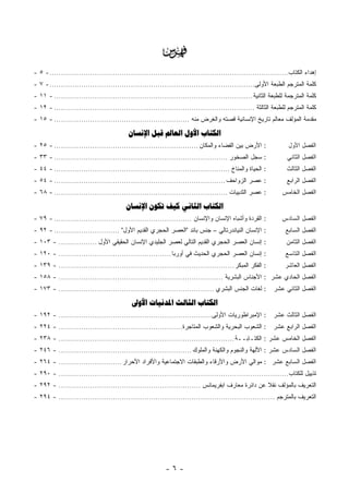 ‫‪‬‬
‫ﺇﻫﺩﺍﺀ ﺍﻟﻜﺘﺎﺏ.......................................................................................................... - ٥ -‬
‫ﻜﻠﻤﺔ ﺍﻟﻤﺘﺭﺠﻡ ﺍﻟﻁﺒﻌﺔ ﺍﻷﻭﻟﻰ........................................................................................... - ٧ -‬
‫ﻜﻠﻤﺔ ﺍﻟﻤﺘﺭﺠﻤﺔ ﻟﻠﻁﺒﻌﺔ ﺍﻟﺜﺎﻨﻴﺔ ........................................................................................ - ١١ -‬
‫ﻜﻠﻤﺔ ﺍﻟﻤﺘﺭﺠﻡ ﻟﻠﻁﺒﻌﺔ ﺍﻟﺜﺎﻟﺜﺔ ......................................................................................... - ٢١ -‬
‫ﻤﻘﺩﻤﺔ ﺍﻟﻤﺅﻟﻑ ﻤﻌﺎﻟﻡ ﺘﺎﺭﻴﺦ ﺍﻹﻨﺴﺎﻨﻴﺔ ﻗﺼﺘﻪ ﻭﺍﻟﻐﺭﺽ ﻤﻨﻪ ............................................................ - ٥١ -‬

                                         ‫ﺍﻟﻜﺘﺎﺏ ﺍﻷﻭﻝ ﺍﻟﻌﺎﱂ ﻗﺒﻞ ﺍﻹﻧﺴﺎﻥ‬
‫: ﺍﻷﺭﺽ ﺒﻴﻥ ﺍﻟﻔﻀﺎﺀ ﻭﺍﻟﻤﻜﺎﻥ ................................................................ - ٥٢ -‬              ‫ﺍﻟﻔﺼل ﺍﻷﻭل‬
‫: ﺴﺠل ﺍﻟﺼﺨﻭﺭ ............................................................................. - ٣٣ -‬              ‫ﺍﻟﻔﺼل ﺍﻟﺜﺎﻨﻲ‬
‫: ﺍﻟﺤﻴﺎﺓ ﻭﺍﻟﻤﻨﺎﺥ .............................................................................. - ٤٤ -‬         ‫ﺍﻟﻔﺼل ﺍﻟﺜﺎﻟﺙ‬
‫: ﻋﺼﺭ ﺍﻟﺯﻭﺍﺤﻑ ............................................................................ - ٤٥ -‬              ‫ﺍﻟﻔﺼل ﺍﻟﺭﺍﺒﻊ‬
‫: ﻋﺼﺭ ﺍﻟﺜﺩﻴﻴﺎﺕ ............................................................................. - ٨٦ -‬          ‫ﺍﻟﻔﺼل ﺍﻟﺨﺎﻤﺱ‬

                                        ‫ﺍﻟﻜﺘﺎﺏ ﺍﻟﺜﺎﻧﻲ ﻛﻴﻒ ﺗﻜﻮﻥ ﺍﻹﻧﺴﺎﻥ‬
‫: ﺍﻟﻘﺭﺩﺓ ﻭﺃﺸﺒﺎﻩ ﺍﻹﻨﺴﺎﻥ ﻭﺍﻹﻨﺴﺎﻥ ............................................................. - ٩٧ -‬          ‫ﺍﻟﻔﺼل ﺍﻟﺴﺎﺩﺱ‬
‫: ﺍﻹﻨﺴﺎﻥ ﺍﻟﻨﻴﺎﻨﺩﺭﺘﺎﻟﻲ – ﺠﻨﺱ ﺒﺎﺌﺩ "ﺍﻟﻌﺼﺭ ﺍﻟﺤﺠﺭﻱ ﺍﻟﻘﺩﻴﻡ ﺍﻷﻭل" ............................. - ٢٩ -‬              ‫ﺍﻟﻔﺼل ﺍﻟﺴﺎﺒﻊ‬
‫: ﺇﻨﺴﺎﻥ ﺍﻟﻌﺼﺭ ﺍﻟﺤﺠﺭﻱ ﺍﻟﻘﺩﻴﻡ ﺍﻟﺘﺎﻟﻲ ﻟﻌﺼﺭ ﺍﻟﺠﻠﻴﺩﻱ ﺍﻹﻨﺴﺎﻥ ﺍﻟﺤﻘﻴﻘﻲ ﺍﻷﻭل ................. - ٣٠١ -‬                 ‫ﺍﻟﻔﺼل ﺍﻟﺜﺎﻤﻥ‬
‫: ﺇﻨﺴﺎﻥ ﺍﻟﻌﺼﺭ ﺍﻟﺤﺠﺭﻱ ﺍﻟﺤﺩﻴﺙ ﻓﻲ ﺃﻭﺭﺒﺎ .................................................. - ٠٢١ -‬               ‫ﺍﻟﻔﺼل ﺍﻟﺘﺎﺴﻊ‬
‫: ﺍﻟﻔﻜﺭ ﺍﻟﻤﺒﻜﺭ .............................................................................. - ٩٣١ -‬         ‫ﺍﻟﻔﺼل ﺍﻟﻌﺎﺸﺭ‬
‫ﺍﻟﻔﺼل ﺍﻟﺤﺎﺩﻱ ﻋﺸﺭ : ﺍﻷﺠﻨﺎﺱ ﺍﻟﺒﺸﺭﻴﺔ ......................................................................... - ٨٥١ -‬
‫: ﻟﻐﺎﺕ ﺍﻟﺠﻨﺱ ﺍﻟﺒﺸﺭﻱ ..................................................................... - ٣٧١ -‬        ‫ﺍﻟﻔﺼل ﺍﻟﺜﺎﻨﻲ ﻋﺸﺭ‬

                                           ‫ﺍﻟﻜﺘﺎﺏ ﺍﻟﺜﺎﻟﺚ ﺍﳌﺪﻧﻴﺎﺕ ﺍﻷﻭﱃ‬
‫: ﺍﻹﻤﺒﺭﺍﻁﻭﺭﻴﺎﺕ ﺍﻷﻭﻟﻰ.................................................................... - ٢٩١ -‬         ‫ﺍﻟﻔﺼل ﺍﻟﺜﺎﻟﺙ ﻋﺸﺭ‬
‫: ﺍﻟﺸﻌﻭﺏ ﺍﻟﺒﺤﺭﻴﺔ ﻭﺍﻟﺸﻌﻭﺏ ﺍﻟﻤﺘﺎﺠﺭﺓ....................................................... - ٤٢٢ -‬         ‫ﺍﻟﻔﺼل ﺍﻟﺭﺍﺒﻊ ﻋﺸﺭ‬
‫ﺍﻟﻔﺼل ﺍﻟﺨﺎﻤﺱ ﻋﺸﺭ : ﺍﻟﻜﺘـﺎﺒــﺔ .............................................................................. - ٨٣٢ -‬
‫ﺍﻟﻔﺼل ﺍﻟﺴﺎﺩﺱ ﻋﺸﺭ : ﺍﻵﻟﻬﺔ ﻭﺍﻟﻨﺠﻭﻡ ﻭﺍﻟﻜﻬﻨﺔ ﻭﺍﻟﻤﻠﻭﻙ ........................................................... - ٦٤٢ -‬
‫ﺍﻟﻔﺼل ﺍﻟﺴﺎﺒﻊ ﻋﺸﺭ : ﻤﻭﺍﻟﻲ ﺍﻷﺭﺽ ﻭﺍﻷﺭﻗﺎﺀ ﻭﺍﻟﻁﺒﻘﺎﺕ ﺍﻻﺠﺘﻤﺎﻋﻴﺔ ﻭﺍﻷﻓﺭﺍﺩ ﺍﻷﺤﺭﺍﺭ ............................ - ٤٦٢ -‬
‫ﺘﺫﻴﻴل ﻟﻠﻜﺘﺎﺏ ...................................................................................................... - ٠٩٢ -‬
‫ﺍﻟﺘﻌﺭﻴﻑ ﺒﺎﻟﻤﺅﻟﻑ ﻨﻘﻼ ﻋﻥ ﺩﺍﺌﺭﺓ ﻤﻌﺎﺭﻑ ﺍﺒﻔﺭﻴﻤﺎﻨﺱ ............................................................... - ٢٩٢ -‬
                                                                                                 ‫ﹰ‬
‫ﺍﻟﺘﻌﺭﻴﻑ ﺒﺎﻟﻤﺘﺭﺠﻡ ................................................................................................ - ٤٩٢ -‬




                                                         ‫-٦-‬
 