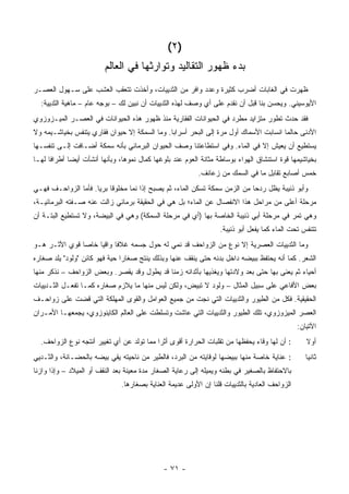 ‫)٢(‬
                         ‫ﺒﺩﺀ ﻅﻬﻭﺭ ﺍﻟﺘﻘﺎﻟﻴﺩ ﻭﺘﻭﺍﺭﺜﻬﺎ ﻓﻲ ﺍﻟﻌﺎﻟﻡ‬
‫ﻅﻬﺭﺕ ﻓﻲ ﺍﻟﻐﺎﺒﺎﺕ ﺃﻀﺭﺏ ﻜﺜﻴﺭﺓ ﻭﻋﺩﺩ ﻭﺍﻓﺭ ﻤﻥ ﺍﻟﺜﺩﻴﻴﺎﺕ، ﻭﺃﺨﺫﺕ ﺘﺘﻌﻘﺏ ﺍﻟﻌﺸﺏ ﻋﻠﻰ ﺴـﻬﻭل ﺍﻟﻌﺼـﺭ‬
  ‫ﺍﻷﻴﻭﺴﻴﻨﻲ. ﻭﻴﺤﺴﻥ ﺒﻨﺎ ﻗﺒل ﺃﻥ ﻨﻘﺩﻡ ﻋﻠﻰ ﺃﻱ ﻭﺼﻑ ﻟﻬﺫﻩ ﺍﻟﺜﺩﻴﻴﺎﺕ ﺃﻥ ﻨﺒﻴﻥ ﻟﻙ – ﺒﻭﺠﻪ ﻋﺎﻡ – ﻤﺎﻫﻴﺔ ﺍﻟﺜﺩﻴﻴﺔ:‬
‫ﻓﻘﺩ ﺤﺩﺙ ﺘﻁﻭﺭ ﻤﺘﺯﺍﻴﺩ ﻤﻁﺭﺩ ﻓﻲ ﺍﻟﺤﻴﻭﺍﻨﺎﺕ ﺍﻟﻔﻘﺎﺭﻴﺔ ﻤﻨﺫ ﻅﻬﻭﺭ ﻫﺫﻩ ﺍﻟﺤﻴﻭﺍﻨﺎﺕ ﻓﻲ ﺍﻟﻌﺼـﺭ ﺍﻟﻤﻴـﺯﻭﺯﻭﻱ‬
‫ﺍﻷﺩﻨﻰ ﺤﺎﻟﻤﺎ ﺍﻨﺴﺎﺒﺕ ﺍﻷﺴﻤﺎﻙ ﺃﻭل ﻤﺭﺓ ﺇﻟﻰ ﺍﻟﺒﺤﺭ ﺃﺴﺭﺍﺒﺎ. ﻭﻤﺎ ﺍﻟﺴﻤﻜﺔ ﺇﻻ ﺤﻴﻭﺍﻥ ﻓﻘﺎﺭﻱ ﻴﺘﻨﻔﺱ ﺒﺨﻴﺎﺸـﻴﻤﻪ ﻭﻻ‬
‫ﻴﺴﺘﻁﻴﻊ ﺃﻥ ﻴﻌﻴﺵ ﺇﻻ ﻓﻲ ﺍﻟﻤﺎﺀ. ﻭﻓﻲ ﺍﺴﺘﻁﺎﻋﺘﻨﺎ ﻭﺼﻑ ﺍﻟﺤﻴﻭﺍﻥ ﺍﻟﺒﺭﻤﺎﺌﻲ ﺒﺄﻨﻪ ﺴﻤﻜﺔ ﺃﻀـﺎﻓﺕ ﺇﻟـﻰ ﺘﻨﻔﺴـﻬﺎ‬
‫ﺒﺨﻴﺎﺸﻴﻤﻬﺎ ﻗﻭﺓ ﺍﺴﺘﻨﺸﺎﻕ ﺍﻟﻬﻭﺍﺀ ﺒﻭﺴﺎﻁﺔ ﻤﺜﺎﻨﺔ ﺍﻟﻌﻭﻡ ﻋﻨﺩ ﺒﻠﻭﻏﻬﺎ ﻜﻤﺎل ﻨﻤﻭﻫﺎ، ﻭﺒﺄﻨﻬﺎ ﺃﻨﺸﺄﺕ ﺃﻴ ‪‬ﺎ ﺃﻁﺭﺍ ﹰﺎ ﻟﻬـﺎ‬
      ‫ﻓ‬       ‫ﻀ‬
                                                           ‫ﺨﻤﺱ ﺃﺼﺎﺒﻊ ﺘﻘﺎﺒل ﻤﺎ ﻓﻲ ﺍﻟﺴﻤﻙ ﻤﻥ ﺯﻋﺎﻨﻑ.‬
‫ﻭﺃﺒﻭ ﺫﻨﻴﺒﺔ ﻴﻅل ﺭﺩ ‪‬ﺎ ﻤﻥ ﺍﻟﺯﻤﻥ ﺴﻤﻜﺔ ﺘﺴﻜﻥ ﺍﻟﻤﺎﺀ، ﺜﻡ ﻴﺼﺒﺢ ﺇﺫﺍ ﻨﻤﺎ ﻤﺨﻠﻭ ﹰﺎ ﺒﺭ ‪‬ﺎ. ﻓﺄﻤﺎ ﺍﻟﺯﻭﺍﺤـﻑ ﻓﻬـﻲ‬
                     ‫ﻗ ﻴ‬                                                     ‫ﺤ‬
‫ﻤﺭﺤﻠﺔ ﺃﻋﻠﻰ ﻤﻥ ﻤﺭﺍﺤل ﻫﺫﺍ ﺍﻻﻨﻔﺼﺎل ﻋﻥ ﺍﻟﻤﺎﺀ؛ ﺒل ﻫﻲ ﻓﻲ ﺍﻟﺤﻘﻴﻘﺔ ﺒﺭﻤﺎﺌﻲ ﺯﺍﻟﺕ ﻋﻨﻪ ﺼـﻔﺘﻪ ﺍﻟﺒﺭﻤﺎﺌﻴـﺔ،‬
‫ﻭﻫﻲ ﺘﻤﺭ ﻓﻲ ﻤﺭﺤﻠﺔ ﺃﺒﻲ ﺫﻨﻴﺒﺔ ﺍﻟﺨﺎﺼﺔ ﺒﻬﺎ )ﺃﻱ ﻓﻲ ﻤﺭﺤﻠﺔ ﺍﻟﺴﻤﻜﺔ( ﻭﻫﻲ ﻓﻲ ﺍﻟﺒﻴﻀﺔ، ﻭﻻ ﺘﺴﺘﻁﻴﻊ ﺍﻟﺒﺘـﺔ ﺃﻥ‬
                                                                   ‫ﺘﺘﻨﻔﺱ ﺘﺤﺕ ﺍﻟﻤﺎﺀ ﻜﻤﺎ ﻴﻔﻌل ﺃﺒﻭ ﺫﻨﻴﺒﺔ.‬
‫ﻭﻤﺎ ﺍﻟﺜﺩﻴﻴﺎﺕ ﺍﻟﻌﺼﺭﻴﺔ ﺇﻻ ﻨﻭﻉ ﻤﻥ ﺍﻟﺯﻭﺍﺤﻑ ﻗﺩ ﻨ ‪‬ﻲ ﻟﻪ ﺤﻭل ﺠﺴﻤﻪ ﻏﻼ ﹰﺎ ﻭﺍﻗ ‪‬ﺎ ﺨﺎ ‪‬ﺎ ﻗﻭﻱ ﺍﻷﺜـﺭ ﻫـﻭ‬
               ‫ﻓ ﻴ ﺼ‬                          ‫ﹸﻤ‬
‫ﺍﻟﺸﻌﺭ. ﻜﻤﺎ ﺃﻨﻪ ﻴﺤﺘﻔﻅ ﺒﺒﻴﻀﻪ ﺩﺍﺨل ﺒﺩﻨﻪ ﺤﺘﻰ ﻴﻨﻘﻑ ﻋﻨﻬﺎ ﻭﺒﺫﻟﻙ ﻴﻨﺘﺞ ﺼﻐﺎ ‪‬ﺍ ﺤﻴﺔ ﻓﻬﻭ ﻜﺎﺌﻥ "ﻭﻟﻭﺩ" ﻴﻠﺩ ﺼﻐﺎﺭﻩ‬
                               ‫ﺭ‬
‫ﺃﺤﻴﺎﺀ ﺜﻡ ‪‬ﻌﻨﻰ ﺒﻬﺎ ﺤﺘﻰ ﺒﻌﺩ ﻭﻻﺩﺘﻬﺎ ﻭﻴﻐﺫﻴﻬﺎ ﺒﺄﺜﺩﺍﺌﻪ ﺯﻤ ﹰﺎ ﻗﺩ ﻴﻁﻭل ﻭﻗﺩ ﻴﻘﺼﺭ. ﻭﺒﻌﺽ ﺍﻟﺯﻭﺍﺤﻑ – ﻨﺫﻜﺭ ﻤﻨﻬﺎ‬
                                            ‫ﻨ‬                                          ‫ﻴ‬
‫ﺒﻌﺽ ﺍﻷﻓﺎﻋﻲ ﻋﻠﻰ ﺴﺒﻴل ﺍﻟﻤﺜﺎل – ﻭﻟﻭﺩ ﻻ ﺘﺒﻴﺽ، ﻭﻟﻜﻥ ﻟﻴﺱ ﻤﻨﻬﺎ ﻤﺎ ﻴﻼﺯﻡ ﺼﻐﺎﺭﻩ ﻜﻤـﺎ ﺘﻔﻌـل ﺍﻟﺜـﺩﻴﻴﺎﺕ‬
‫ﺍﻟﺤﻘﻴﻘﻴﺔ. ﻓﻜل ﻤﻥ ﺍﻟﻁﻴﻭﺭ ﻭﺍﻟﺜﺩﻴﻴﺎﺕ ﺍﻟﺘﻲ ﻨﺠﺕ ﻤﻥ ﺠﻤﻴﻊ ﺍﻟﻌﻭﺍﻤل ﻭﺍﻟﻘﻭﻯ ﺍﻟﻤﻬﻠﻜﺔ ﺍﻟﺘﻲ ﻗﻀﺕ ﻋﻠﻰ ﺯﻭﺍﺤـﻑ‬
‫ﺍﻟﻌﺼﺭ ﺍﻟﻤﻴﺯﻭﺯﻭﻱ، ﺘﻠﻙ ﺍﻟﻁﻴﻭﺭ ﻭﺍﻟﺜﺩﻴﻴﺎﺕ ﺍﻟﺘﻲ ﻋﺎﺸﺕ ﻭﺘﺴﻠﻁﺕ ﻋﻠﻰ ﺍﻟﻌﺎﻟﻡ ﺍﻟﻜﺎﻴﻨﻭﺯﻭﻱ، ﻴﺠﻤﻌﻬـﺎ ﺍﻷﻤـﺭﺍﻥ‬
                                                                                                ‫ﺍﻵﺘﻴﺎﻥ:‬
  ‫: ﺃﻥ ﻟﻬﺎ ﻭﻗﺎﺀ ﻴﺤﻔﻅﻬﺎ ﻤﻥ ﺘﻘﻠﺒﺎﺕ ﺍﻟﺤﺭﺍﺭﺓ ﺃﻗﻭﻯ ﺃﺜ ‪‬ﺍ ﻤﻤﺎ ﺘﻭﻟﺩ ﻋﻥ ﺃﻱ ﺘﻐﻴﻴﺭ ﺃﻨﺘﺠﻪ ﻨﻭﻉ ﺍﻟﺯﻭﺍﺤﻑ.‬
                                           ‫ﺭ‬                                                       ‫ﺃﻭﻻ‬
                                                                                                   ‫ﹰ‬
‫: ﻋﻨﺎﻴﺔ ﺨﺎﺼﺔ ﻤﻨﻬﺎ ﺒﺒﻴﻀﻬﺎ ﻟﻭﻗﺎﻴﺘﻪ ﻤﻥ ﺍﻟﺒﺭﺩ، ﻓﺎﻟﻁﻴﺭ ﻤﻥ ﻨﺎﺤﻴﺘﻪ ﻴﻘﻲ ﺒﻴﻀﻪ ﺒﺎﻟﺤﻀـﺎﻨﺔ، ﻭﺍﻟﺜـﺩﻴﻲ‬           ‫ﺜﺎﻨﻴﺎ‬
                                                                                                    ‫‪‬‬
‫ﺒﺎﻻﺤﺘﻔﺎﻅ ﺒﺎﻟﺼﻐﻴﺭ ﻓﻲ ﺒﻁﻨﻪ ﻭﻴﻤﻴﻠﻪ ﺇﻟﻰ ﺭﻋﺎﻴﺔ ﺍﻟﺼﻐﺎﺭ ﻤﺩﺓ ﻤﻌﻴﻨﺔ ﺒﻌﺩ ﺍﻟﻨﻘﻑ ﺃﻭ ﺍﻟﻤﻴﻼﺩ – ﻭﺇﺫﺍ ﻭﺍﺯﻨﺎ‬
                               ‫ﺍﻟﺯﻭﺍﺤﻑ ﺍﻟﻌﺎﺩﻴﺔ ﺒﺎﻟﺜﺩﻴﻴﺎﺕ ﻗﻠﻨﺎ ﺇﻥ ﺍﻷﻭﻟﻰ ﻋﺩﻴﻤﺔ ﺍﻟﻌﻨﺎﻴﺔ ﺒﺼﻐﺎﺭﻫﺎ.‬




                                              ‫- ١٧ -‬
 