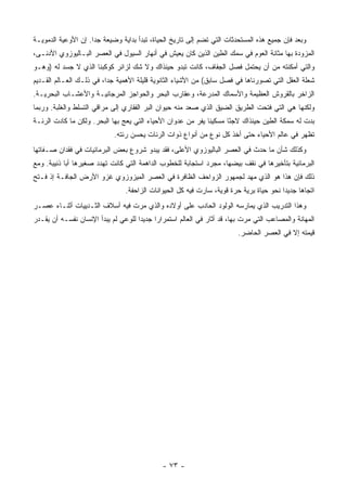 ‫ﻭﺒﻌﺩ ﻓﺈﻥ ﺠﻤﻴﻊ ﻫﺫﻩ ﺍﻟﻤﺴﺘﺤﺩﺜﺎﺕ ﺍﻟﺘﻲ ﺘﻀﻡ ﺇﻟﻰ ﺘﺎﺭﻴﺦ ﺍﻟﺤﻴﺎﺓ، ﺘﺒﺩﺃ ﺒﺩﺍﻴﺔ ﻭﻀﻴﻌﺔ ﺠ ‪‬ﺍ. ﺇﻥ ﺍﻷﻭﻋﻴﺔ ﺍﻟﺩﻤﻭﻴـﺔ‬
                     ‫ﺩ‬
‫ﺍﻟﻤﺯﻭﺩﺓ ﺒﻬﺎ ﻤﺜﺎﻨﺔ ﺍﻟﻌﻭﻡ ﻓﻲ ﺴﻤﻙ ﺍﻟﻁﻴﻥ ﺍﻟﺫﻴﻥ ﻜﺎﻥ ﻴﻌﻴﺵ ﻓﻲ ﺃﻨﻬﺎﺭ ﺍﻟﺴﻴﻭل ﻓﻲ ﺍﻟﻌﺼﺭ ﺍﻟﺒـﺎﻟﻴﻭﺯﻭﻱ ﺍﻷﺩﻨـﻰ،‬
‫ﻭﺍﻟﺘﻲ ﺃﻤﻜﻨﺘﻪ ﻤﻥ ﺃﻥ ﻴﺤﺘﻤل ﻓﺼل ﺍﻟﺠﻔﺎﻑ، ﻜﺎﻨﺕ ﺘﺒﺩﻭ ﺤﻴﻨﺫﺍﻙ ﻭﻻ ﺸﻙ ﻟﺯﺍﺌﺭ ﻜﻭﻜﺒﻨﺎ ﺍﻟﺫﻱ ﻻ ﺠﺴﺩ ﻟﻪ )ﻭﻫـﻭ‬
‫ﺸﻌﻠﺔ ﺍﻟﻌﻘل ﺍﻟﺘﻲ ﺘﺼﻭﺭﻨﺎﻫﺎ ﻓﻲ ﻓﺼل ﺴﺎﺒﻕ( ﻤﻥ ﺍﻷﺸﻴﺎﺀ ﺍﻟﺜﺎﻨﻭﻴﺔ ﻗﻠﻴﻠﺔ ﺍﻷﻫﻤﻴﺔ ﺠ ‪‬ﺍ، ﻓﻲ ﺫﻟـﻙ ﺍﻟﻌـﺎﻟﻡ ﺍﻟﻘـﺩﻴﻡ‬
                          ‫ﺩ‬
‫ﺍﻟﺯﺍﺨﺭ ﺒﺎﻟﻘﺭﻭﺵ ﺍﻟﻌﻅﻴﻤﺔ ﻭﺍﻷﺴﻤﺎﻙ ﺍﻟﻤﺩﺭﻋﺔ، ﻭﻋﻘﺎﺭﺏ ﺍﻟﺒﺤﺭ ﻭﺍﻟﺤﻭﺍﺠﺯ ﺍﻟﻤﺭﺠﺎﻨﻴـﺔ ﻭﺍﻷﻋﺸـﺎﺏ ﺍﻟﺒﺤﺭﻴـﺔ.‬
‫ﻭﻟﻜﻨﻬﺎ ﻫﻲ ﺍﻟﺘﻲ ﻓﺘﺤﺕ ﺍﻟﻁﺭﻴﻕ ﺍﻟﻀﻴﻕ ﺍﻟﺫﻱ ﺼﻌﺩ ﻤﻨﻪ ﺤﻴﻭﺍﻥ ﺍﻟﺒﺭ ﺍﻟﻔﻘﺎﺭﻱ ﺇﻟﻰ ﻤﺭﺍﻗﻲ ﺍﻟﺘﺴﻠﻁ ﻭﺍﻟﻐﻠﺒﺔ. ﻭﺭﺒﻤﺎ‬
‫ﺒﺩﺕ ﻟﻪ ﺴﻤﻜﺔ ﺍﻟﻁﻴﻥ ﺤﻴﻨﺫﺍﻙ ﻻﺠ ًﺎ ﻤﺴﻜﻴ ﹰﺎ ﻴﻔﺭ ﻤﻥ ﻋﺩﻭﺍﻥ ﺍﻷﺤﻴﺎﺀ ﺍﻟﺘﻲ ﻴﻌﺞ ﺒﻬﺎ ﺍﻟﺒﺤﺭ. ﻭﻟﻜﻥ ﻤﺎ ﻜﺎﺩﺕ ﺍﻟﺭﺌـﺔ‬
                                                             ‫ﻨ‬       ‫ﺌ‬
                             ‫ﺘﻅﻬﺭ ﻓﻲ ﻋﺎﻟﻡ ﺍﻷﺤﻴﺎﺀ ﺤﺘﻰ ﺃﺨﺫ ﻜل ﻨﻭﻉ ﻤﻥ ﺃﻨﻭﺍﻉ ﺫﻭﺍﺕ ﺍﻟﺭﺌﺎﺕ ﻴﺤ ‪‬ﻥ ﺭﺌﺘﻪ.‬
                                    ‫ﺴ‬
‫ﻭﻜﺫﻟﻙ ﺸﺄﻥ ﻤﺎ ﺤﺩﺙ ﻓﻲ ﺍﻟﻌﺼﺭ ﺍﻟﺒﺎﻟﻴﻭﺯﻭﻱ ﺍﻷﻋﻠﻰ، ﻓﻘﺩ ﻴﺒﺩﻭ ﺸﺭﻭﻉ ﺒﻌﺽ ﺍﻟﺒﺭﻤﺎﺌﻴﺎﺕ ﻓﻲ ﻓﻘﺩﺍﻥ ﺼـﻔﺎﺘﻬﺎ‬
‫ﺍﻟﺒﺭﻤﺎﺌﻴﺔ ﺒﺘﺄﺨﻴﺭﻫﺎ ﻓﻲ ﻨﻘﻑ ﺒﻴﻀﻬﺎ، ﻤﺠﺭﺩ ﺍﺴﺘﺠﺎﺒﺔ ﻟﻠﺨﻁﻭﺏ ﺍﻟﺩﺍﻫﻤﺔ ﺍﻟﺘﻲ ﻜﺎﻨﺕ ﺘﻬﺩﺩ ﺼﻐﻴﺭﻫﺎ ﺃﺒﺎ ﺫﻨﻴﺒﺔ. ﻭﻤﻊ‬
‫ﺫﻟﻙ ﻓﺈﻥ ﻫﺫﺍ ﻫﻭ ﺍﻟﺫﻱ ﻤﻬﺩ ﻟﺠﻤﻬﻭﺭ ﺍﻟﺯﻭﺍﺤﻑ ﺍﻟﻅﺎﻓﺭﺓ ﻓﻲ ﺍﻟﻌﺼﺭ ﺍﻟﻤﻴﺯﻭﺯﻭﻱ ﻏﺯﻭ ﺍﻷﺭﺽ ﺍﻟﺠﺎﻓـﺔ ﺇﺫ ﻓـﺘﺢ‬
                                 ‫ﺍﺘﺠﺎ ‪‬ﺎ ﺠﺩﻴ ‪‬ﺍ ﻨﺤﻭ ﺤﻴﺎﺓ ﺒﺭﻴﺔ ﺤﺭﺓ ﻗﻭﻴﺔ، ﺴﺎﺭﺕ ﻓﻴﻪ ﻜل ﺍﻟﺤﻴﻭﺍﻨﺎﺕ ﺍﻟﺯﺍﺤﻔﺔ.‬
                                                                                         ‫ﺩ‬      ‫ﻫ‬
‫ﻭﻫﺫﺍ ﺍﻟﺘﺩﺭﻴﺏ ﺍﻟﺫﻱ ﻴﻤﺎﺭﺴﻪ ﺍﻟﻭﻟﻭﺩ ﺍﻟﺤﺎﺩﺏ ﻋﻠﻰ ﺃﻭﻻﺩﻩ ﻭﺍﻟﺫﻱ ﻤﺭﺕ ﻓﻴﻪ ﺃﺴﻼﻑ ﺍﻟﺜـﺩﻴﻴﺎﺕ ﺃﺜﻨـﺎﺀ ﻋﺼـﺭ‬
‫ﺍﻟﻤﻬﺎﻨﺔ ﻭﺍﻟﻤﺼﺎﻋﺏ ﺍﻟﺘﻲ ﻤﺭﺕ ﺒﻬﺎ، ﻗﺩ ﺃﺜﺎﺭ ﻓﻲ ﺍﻟﻌﺎﻟﻡ ﺍﺴﺘﻤﺭﺍ ‪‬ﺍ ﺠﺩﻴ ‪‬ﺍ ﻟﻠﻭﻋﻲ ﻟﻡ ﻴﺒﺩﺃ ﺍﻹﻨﺴﺎﻥ ﻨﻔﺴـﻪ ﺃﻥ ﻴﻘـﺩﺭ‬
                                     ‫ﺩ‬      ‫ﺭ‬
                                                                          ‫ﻗﻴﻤﺘﻪ ﺇﻻ ﻓﻲ ﺍﻟﻌﺼﺭ ﺍﻟﺤﺎﻀﺭ.‬




                                              ‫- ٣٧ -‬
 