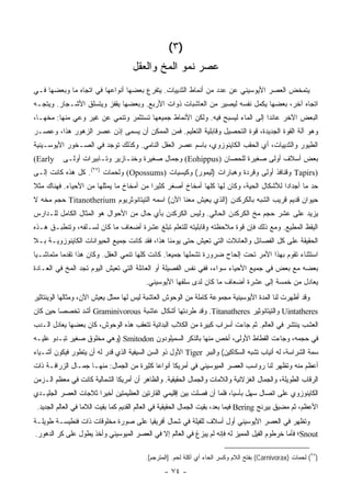 ‫)٣ (‬
                                     ‫ﻋﺼﺭ ﻨﻤﻭ ﺍﻟﻤﺦ ﻭﺍﻟﻌﻘل‬
‫ﻴﺘﻤﺨﺽ ﺍﻟﻌﺼﺭ ﺍﻷﻴﻭﺴﻴﻨﻲ ﻋﻥ ﻋﺩﺩ ﻤﻥ ﺃﻨﻤﺎﻁ ﺍﻟﺜﺩﻴﻴﺎﺕ. ﻴﺘﻔﺭﻉ ﺒﻌﻀﻬﺎ ﺃﻨﻭﺍﻋﻬﺎ ﻓﻲ ﺍﺘﺠﺎﻩ ﻤﺎ ﻭﺒﻌﻀﻬﺎ ﻓـﻲ‬
‫ﺍﺘﺠﺎﻩ ﺁﺨﺭ، ﺒﻌﻀﻬﺎ ﻴﻜﻤل ﻨﻔﺴﻪ ﻟﻴﺼﻴﺭ ﻤﻥ ﺍﻟﻌﺎﺸﺒﺎﺕ ﺫﻭﺍﺕ ﺍﻷﺭﺒﻊ. ﻭﺒﻌﻀﻬﺎ ﻴﻘﻔﺯ ﻭﻴﺘﺴﻠﻕ ﺍﻷﺸـﺠﺎﺭ. ﻭﻴﺘﺠـﻪ‬
‫ﺍﻟﺒﻌﺽ ﺍﻵﺨﺭ ﻋﺎﺌ ‪‬ﺍ ﺇﻟﻰ ﺍﻟﻤﺎﺀ ﻟﻴﺴﺒﺢ ﻓﻴﻪ. ﻭﻟﻜﻥ ﺍﻷﻨﻤﺎﻁ ﺠﻤﻴﻌﻬﺎ ﺘﺴﺘﺜﻤﺭ ﻭﺘﻨﻤﻲ ﻋﻥ ﻏﻴﺭ ﻭﻋﻲ ﻤﻨﻬﺎ: ﻤﺨﻬـﺎ،‬
                                                                              ‫ﺩ‬
‫ﻭﻫﻭ ﺁﻟﺔ ﺍﻟﻘﻭﺓ ﺍﻟﺠﺩﻴﺩﺓ، ﻗﻭﺓ ﺍﻟﺘﺤﺼﻴل ﻭﻗﺎﺒﻠﻴﺔ ﺍﻟﺘﻌﻠﻴﻡ. ﻓﻤﻥ ﺍﻟﻤﻤﻜﻥ ﺃﻥ ﻴﺴﻤﻰ ﺇﺫﻥ ﻋﺼﺭ ﺍﻟﺯﻫﻭﺭ ﻫﺫﺍ، ﻭﻋﺼـﺭ‬
‫ﺍﻟﻁﻴﻭﺭ ﻭﺍﻟﺜﺩﻴﻴﺎﺕ، ﺃﻱ ﺍﻟﺤﻘﺏ ﺍﻟﻜﺎﻴﻨﻭﺯﻭﻱ، ﺒﺎﺴﻡ ﻋﺼﺭ ﺍﻟﻌﻘل ﺍﻟﻨﺎﻤﻲ. ﻭﻜﺫﻟﻙ ﺘﻭﺠﺩ ﻓﻲ ﺍﻟﺼـﺨﻭﺭ ﺍﻷﻴﻭﺴـﻴﻨﻴﺔ‬
‫‪(Early‬‬     ‫ﺒﻌﺽ ﺃﺴﻼﻑ ﺃﻭﻟﻰ ﺼﻐﻴﺭﺓ ﻟﻠﺤﺼﺎﻥ )‪ (Eohippus‬ﻭﺠﻤﺎل ﺼﻐﻴﺭﺓ ﻭﺨﻨـﺎﺯﻴﺭ ﻭﺘـﺎﺒﻴﺭﺍﺕ ﺃﻭﻟـﻰ‬
‫)‪ Tapirs‬ﻭﻗﻨﺎﻓﺫ ﺃﻭﻟﻰ ﻭﻗﺭﺩﺓ ﻭﻫ ‪‬ﺎﺭﺍﺕ )ﻟﻴﻤﻭﺭ( ﻭﻜﻴﺴﻴﺎﺕ )‪ (Opossums‬ﻭﻟﺤﻤﺎﺕ )٧٢(. ﻜل ﻫﺫﻩ ﻜﺎﻨﺕ ﺇﻟـﻰ‬
                                                             ‫ﺒ‬
‫ﺤﺩ ﻤﺎ ﺃﺠﺩﺍ ‪‬ﺍ ﻟﻸﺸﻜﺎل ﺍﻟﺤﻴﺔ، ﻭﻜﺎﻥ ﻟﻬﺎ ﻜﻠﻬﺎ ﺃﻤﺨﺎﺥ ﺃﺼﻐﺭ ﻜﺜﻴ ‪‬ﺍ ﻤﻥ ﺃﻤﺨﺎﺥ ﻤﺎ ﻴﻤﺜﻠﻬﺎ ﻤﻥ ﺍﻷﺤﻴﺎﺀ. ﻓﻬﻨﺎﻙ ﻤﺜﻼ‬
‫ﹰ‬                                        ‫ﺭ‬                                             ‫ﺩ‬
‫ﺤﻴﻭﺍﻥ ﻗﺩﻴﻡ ﻗﺭﻴﺏ ﺍﻟﺸﺒﻪ ﺒﺎﻟﻜﺭﻜﺩﻥ )ﺍﻟﺫﻱ ﻴﻌﻴﺵ ﻤﻌﻨﺎ ﺍﻵﻥ( ﺍﺴﻤﻪ ﺍﻟﺘﻴﺘﺎﻨﻭﺜﺭﻴﻭﻡ ‪ Titanotherium‬ﺤﺠﻡ ﻤﺨﻪ ﻻ‬
‫ﻴﺯﻴﺩ ﻋﻠﻰ ﻋﺸﺭ ﺤﺠﻡ ﻤﺦ ﺍﻟﻜﺭﻜﺩﻥ ﺍﻟﺤﺎﻟﻲ. ﻭﻟﻴﺱ ﺍﻟﻜﺭﻜﺩﻥ ﺒﺄﻱ ﺤﺎل ﻤﻥ ﺍﻷﺤﻭﺍل ﻫﻭ ﺍﻟﻤﺜﺎل ﺍﻟﻜﺎﻤل ﻟﻠـﺩﺍﺭﺱ‬
‫ﺍﻟﻴﻘﻅ ﺍﻟﻤﻁﻴﻊ. ﻭﻤﻊ ﺫﻟﻙ ﻓﺈﻥ ﻗﻭﺓ ﻤﻼﺤﻅﺘﻪ ﻭﻗﺎﺒﻠﻴﺘﻪ ﻟﻠﺘﻌﻠﻡ ﺘﺒﻠﻎ ﻋﺸﺭﺓ ﺃﻀﻌﺎﻑ ﻤﺎ ﻜﺎﻥ ﻟﺴـﻠﻔﻪ، ﻭﺘﻨﻁﺒـﻕ ﻫـﺫﻩ‬
‫ﺍﻟﺤﻘﻴﻘﺔ ﻋﻠﻰ ﻜل ﺍﻟﻔﺼﺎﺌل ﻭﺍﻟﻌﺎﺌﻼﺕ ﺍﻟﺘﻲ ﺘﻌﻴﺵ ﺤﺘﻰ ﻴﻭﻤﻨﺎ ﻫﺫﺍ، ﻓﻘﺩ ﻜﺎﻨﺕ ﺠﻤﻴﻊ ﺍﻟﺤﻴﻭﺍﻨﺎﺕ ﺍﻟﻜﺎﻴﻨﻭﺯﻭﻴـﺔ ﺒـﻼ‬
‫ﺍﺴﺘﺜﻨﺎﺀ ﺘﻘﻭﻡ ﺒﻬﺫﺍ ﺍﻷﻤﺭ ﺘﺤﺕ ﺇﻟﺤﺎﺡ ﻀﺭﻭﺭﺓ ﺘﺸﻤﻠﻬﺎ ﺠﻤﻴ ‪‬ﺎ. ﻜﺎﻨﺕ ﻜﻠﻬﺎ ﺘﻨﻤﻲ ﺍﻟﻌﻘل. ﻭﻜﺎﻥ ﻫﺫﺍ ﺘﻘﺩ ‪‬ﺎ ﻤﺘﻤﺎﺸـ ‪‬ﺎ‬
 ‫ﻴ‬         ‫ﻤ‬                                      ‫ﻌ‬
‫ﺒﻌﻀﻪ ﻤﻊ ﺒﻌﺽ ﻓﻲ ﺠﻤﻴﻊ ﺍﻷﺤﻴﺎﺀ ﺴﻭﺍﺀ، ﻓﻔﻲ ﻨﻔﺱ ﺍﻟﻔﺼﻴﻠﺔ ﺃﻭ ﺍﻟﻌﺎﺌﻠﺔ ﺍﻟﺘﻲ ﺘﻌﻴﺵ ﺍﻟﻴﻭﻡ ﺘﺠﺩ ﺍﻟﻤﺦ ﻓﻲ ﺍﻟﻌـﺎﺩﺓ‬
                                          ‫ﻴﻌﺎﺩل ﻤﻥ ﺨﻤﺴﺔ ﺇﻟﻰ ﻋﺸﺭﺓ ﺃﻀﻌﺎﻑ ﻤﺎ ﻜﺎﻥ ﻟﺩﻯ ﺴﻠﻔﻬﺎ ﺍﻷﻴﻭﺴﻴﻨﻲ.‬
‫ﻭﻗﺩ ﺃﻅﻬﺭﺕ ﻟﻨﺎ ﺍﻟﻤﺩﺓ ﺍﻷﻴﻭﺴﻴﻨﻴﺔ ﻤﺠﻤﻭﻋﺔ ﻜﺎﻤﻠﺔ ﻤﻥ ﺍﻟﻭﺤﻭﺵ ﺍﻟﻌﺎﺸﺒﺔ ﻟﻴﺱ ﻟﻬﺎ ﻤﻤﺜل ﻴﻌﻴﺵ ﺍﻵﻥ، ﻭﻤﺜﺎﻟﻬﺎ ﺍﻟﻭﻴﻨﺘﺎﺜﻴﺭ‬
‫‪ Uintatheres‬ﻭﺍﻟﺘﻴﺘﺎﻨﻭﺜﻴﺭ ‪ .Titanatheres‬ﻭﻗﺩ ﻁﺭﺩﺘﻬﺎ ﺃﺸﻜﺎل ﻋﺎﺸﺒﺔ ‪ Graminivorous‬ﺃﺸﺩ ﺘﺨﺼ ‪‬ﺎ ﺤﻴﻥ ﻜﺎﻥ‬
         ‫ﺼ‬
‫ﺍﻟﻌﺸﺏ ﻴﻨﺘﺸﺭ ﻓﻲ ﺍﻟﻌﺎﻟﻡ. ﺜﻡ ﺠﺎﺀﺕ ﺃﺴﺭﺍﺏ ﻜﺒﻴﺭﺓ ﻤﻥ ﺍﻟﻜﻼﺏ ﺍﻟﺒﺩﺍﺌﻴﺔ ﺘﺘﻌﻘﺏ ﻫﺫﻩ ﺍﻟﻭﺤﻭﺵ، ﻜﺎﻥ ﺒﻌﻀﻬﺎ ﻴﻌﺎﺩل ﺍﻟـﺩﺏ‬
‫ﻓﻲ ﺤﺠﻤﻪ، ﻭﺠﺎﺀﺕ ﺍﻟﻘﻁﺎﻁ ﺍﻷﻭﻟﻰ، ﺃﺨﺹ ﻤﻨﻬﺎ ﺒﺎﻟﺫﻜﺭ ﺍﻟﺴﻤﻴﻠﻭﺩﻭﻥ ‪) Smitodon‬ﻭﻫﻲ ﻤﺨﻠﻭﻕ ﺼﻐﻴﺭ ﺘﺒـﺩﻭ ﻋﻠﻴـﻪ‬
‫ﺴﻤﺔ ﺍﻟﺸﺭﺍﺴﺔ، ﻟﻪ ﺃﻨﻴﺎﺏ ﺘﺸﺒﻪ ﺍﻟﺴﻜﺎﻜﻴﻥ( ﻭﺍﻟﺒﺒﺭ ‪ Tiger‬ﺍﻷﻭل ﺫﻭ ﺍﻟﺴﻥ ﺍﻟﺴﻴﻔﻴﺔ ﺍﻟﺫﻱ ﻗﺩﺭ ﻟﻪ ﺃﻥ ﻴﺘﻁﻭﺭ ﻓﻴﻜﻭﻥ ﺃﺸـﻴﺎﺀ‬
‫ﺃﻋﻅﻡ ﻤﻨﻪ ﻭﺘﻅﻬﺭ ﻟﻨﺎ ﺭﻭﺍﺴﺏ ﺍﻟﻌﺼﺭ ﺍﻟﻤﻴﻭﺴﻴﻨﻲ ﻓﻲ ﺃﻤﺭﻴﻜﺎ ﺃﻨﻭﺍ ‪‬ﺎ ﻜﺜﻴﺭﺓ ﻤﻥ ﺍﻟﺠﻤﺎل: ﻤﻨﻬـﺎ ﺠﻤـﺎل ﺍﻟﺯﺭﺍﻓـﺔ ﺫﺍﺕ‬
                                           ‫ﻋ‬
‫ﺍﻟﺭﻗﺎﺏ ﺍﻟﻁﻭﻴﻠﺔ، ﻭﺍﻟﺠﻤﺎل ﺍﻟﻐﺯﻻﻨﻴﺔ ﻭﺍﻟﻼﻤﺎﺕ ﻭﺍﻟﺠﻤﺎل ﺍﻟﺤﻘﻴﻘﻴﺔ. ﻭﺍﻟﻅﺎﻫﺭ ﺃﻥ ﺃﻤﺭﻴﻜﺎ ﺍﻟﺸﻤﺎﻟﻴﺔ ﻜﺎﻨﺕ ﻓﻲ ﻤﻌﻅﻡ ﺍﻟـﺯﻤﻥ‬
‫ﺍﻟﻜﺎﻴﻨﻭﺯﻭﻱ ﻋﻠﻰ ﺍﺘﺼﺎل ﺴﻬل ﺒﺂﺴﻴﺎ، ﻓﻠﻤﺎ ﺃﻥ ﻓﺼﻠﺕ ﺒﻴﻥ ﺇﻗﻠﻴﻤﻲ ﺍﻟﻘﺎﺭﺘﻴﻥ ﺍﻟﻌﻅﻴﻤﺘﻴﻥ ﺃﺨﻴ ‪‬ﺍ ﺜﻼﺠﺎﺕ ﺍﻟﻌﺼﺭ ﺍﻟﺠﻠﻴـﺩﻱ‬
                      ‫ﺭ‬
 ‫ﺍﻷﻋﻅﻡ، ﺜﻡ ﻤﻀﻴﻕ ﺒﻴﺭﻨﺞ ‪ Bering‬ﻓﻴﻤﺎ ﺒﻌﺩ، ﺒﻘﻴﺕ ﺍﻟﺠﻤﺎل ﺍﻟﺤﻘﻴﻘﻴﺔ ﻓﻲ ﺍﻟﻌﺎﻟﻡ ﺍﻟﻘﺩﻴﻡ ﻜﻤﺎ ﺒﻘﻴﺕ ﺍﻟﻼﻤﺎ ﻓﻲ ﺍﻟﻌﺎﻟﻡ ﺍﻟﺠﺩﻴﺩ.‬
‫ﻭﺘﻅﻬﺭ ﻓﻲ ﺍﻟﻌﺼﺭ ﺍﻷﻴﻭﺴﻴﻨﻲ ﺃﻭل ﺃﺴﻼﻑ ﻟﻠﻔﻴﻠﺔ ﻓﻲ ﺸﻤﺎل ﺃﻓﺭﻴﻘﻴﺎ ﻋﻠﻰ ﺼﻭﺭﺓ ﻤﺨﻠﻭﻗﺎﺕ ﺫﺍﺕ ﻓﻨﻁﻴﺴـﺔ ﻁﻭﻴﻠـﺔ‬
 ‫‪Snout‬؛ ﻓﺄﻤﺎ ﺨﺭﻁﻭﻡ ﺍﻟﻔﻴل ﺍﻟﻤﻤﻴﺯ ﻟﻪ ﻓﺈﻨﻪ ﻟﻡ ﻴﺒﺯﻍ ﻓﻲ ﺍﻟﻌﺎﻟﻡ ﺇﻻ ﻓﻲ ﺍﻟﻌﺼﺭ ﺍﻟﻤﻴﻭﺴﻴﻨﻲ ﻭﺃﺨﺫ ﻴﻁﻭل ﻋﻠﻰ ﻜﺭ ﺍﻟﺩﻫﻭﺭ.‬

                                          ‫)٧٢( ﻟﺤﻤﺎﺕ )‪ (Carnivorax‬ﺒﻔﺘﺢ ﺍﻟﻼﻡ ﻭﻜﺴﺭ ﺍﻟﺤﺎﺀ ﺃﻱ ﺁﻜﻠﺔ ﻟﺤﻡ. ]ﺍﻟﻤﺘﺭﺠﻡ[.‬

                                                 ‫- ٤٧ -‬
 