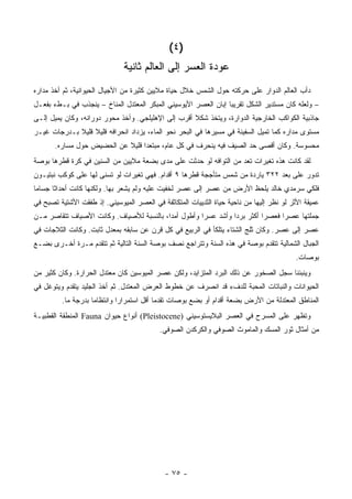 ‫)٤ (‬
                               ‫ﻋﻭﺩﺓ ﺍﻟﻌﺴﺭ ﺇﻟﻰ ﺍﻟﻌﺎﻟﻡ ﺜﺎﻨﻴﺔ‬
‫ﺩﺃﺏ ﺍﻟﻌﺎﻟﻡ ﺍﻟﺩﻭﺍﺭ ﻋﻠﻰ ﺤﺭﻜﺘﻪ ﺤﻭل ﺍﻟﺸﻤﺱ ﺨﻼل ﺤﻴﺎﺓ ﻤﻼﻴﻴﻥ ﻜﺜﻴﺭﺓ ﻤﻥ ﺍﻷﺠﻴﺎل ﺍﻟﺤﻴﻭﺍﻨﻴﺔ، ﺜﻡ ﺃﺨﺫ ﻤﺩﺍﺭﻩ‬
‫– ﻭﻟﻌﻠﻪ ﻜﺎﻥ ﻤﺴﺘﺩﻴﺭ ﺍﻟﺸﻜل ﺘﻘﺭﻴ ‪‬ﺎ ﺇﺒﺎﻥ ﺍﻟﻌﺼﺭ ﺍﻷﻴﻭﺴﻴﻨﻲ ﺍﻟﻤﺒﻜﺭ ﺍﻟﻤﻌﺘﺩل ﺍﻟﻤﻨﺎﺥ – ﻴﻨﺠﺫﺏ ﻓﻲ ﺒـﻁﺀ ﺒﻔﻌـل‬
                                                                 ‫ﺒ‬
‫ﺠﺎﺫﺒﻴﺔ ﺍﻟﻜﻭﺍﻜﺏ ﺍﻟﺨﺎﺭﺠﻴﺔ ﺍﻟﺩﻭﺍﺭﺓ، ﻭﻴﺘﺨﺫ ﺸﻜﻼ ﺃﻗﺭﺏ ﺇﻟﻰ ﺍﻹﻫﻠﻴﻠﺠﻲ. ﻭﺃﺨﺫ ﻤﺤﻭﺭ ﺩﻭﺭﺍﻨﻪ، ﻭﻜﺎﻥ ﻴﻤﻴل ﺇﻟـﻰ‬
                                                    ‫ﹰ‬
‫ﻤﺴﺘﻭﻯ ﻤﺩﺍﺭﻩ ﻜﻤﺎ ﺘﻤﻴل ﺍﻟﺴﻔﻴﻨﺔ ﻓﻲ ﻤﺴﻴﺭﻫﺎ ﻓﻲ ﺍﻟﺒﺤﺭ ﻨﺤﻭ ﺍﻟﻤﺎﺀ، ﻴﺯﺩﺍﺩ ﺍﻨﺤﺭﺍﻓﻪ ﻗﻠﻴﻼ ﻗﻠﻴﻼ ﺒـﺩﺭﺠﺎﺕ ﻏﻴـﺭ‬
             ‫ﹰ ﹰ‬
       ‫ﻤﺤﺴﻭﺴﺔ. ﻭﻜﺎﻥ ﺃﻗﺼﻰ ﺤﺩ ﺍﻟﺼﻴﻑ ﻓﻴﻪ ﻴﻨﺤﺭﻑ ﻓﻲ ﻜل ﻋﺎﻡ، ﻤﺒﺘﻌ ‪‬ﺍ ﻗﻠﻴﻼ ﻋﻥ ﺍﻟﺤﻀﻴﺽ ﺤﻭل ﻤﺴﺎﺭﻩ.‬
                            ‫ﹰ‬     ‫ﺩ‬
‫ﻟﻘﺩ ﻜﺎﻨﺕ ﻫﺫﻩ ﺘﻐﻴﺭﺍﺕ ﺘﻌﺩ ﻤﻥ ﺍﻟﺘﻭﺍﻓﻪ ﻟﻭ ﺤﺩﺜﺕ ﻋﻠﻰ ﻤﺩﻯ ﺒﻀﻌﺔ ﻤﻼﻴﻴﻥ ﻤﻥ ﺍﻟﺴﻨﻴﻥ ﻓﻲ ﻜﺭﺓ ﻗﻁﺭﻫﺎ ﺒﻭﺼﺔ‬
‫ﺘﺩﻭﺭ ﻋﻠﻰ ﺒﻌﺩ ٢٢٣ ﻴﺎﺭﺩﺓ ﻤﻥ ﺸﻤﺱ ﻤﺘﺄﺠﺠﺔ ﻗﻁﺭﻫﺎ ٩ ﺃﻗﺩﺍﻡ. ﻓﻬﻲ ﺘﻐﻴﺭﺍﺕ ﻟﻭ ﺘﺴﻨﻰ ﻟﻬﺎ ﻋﻠﻰ ﻜﻭﻜﺏ ﻨﺒﺘﻴـﻭﻥ‬
‫ﻓﻠﻜﻲ ﺴﺭﻤﺩﻱ ﺨﺎﻟﺩ ﻴﻠﺤﻅ ﺍﻷﺭﺽ ﻤﻥ ﻋﺼﺭ ﺇﻟﻰ ﻋﺼﺭ ﻟﺨﻔﻴﺕ ﻋﻠﻴﻪ ﻭﻟﻡ ﻴﺸﻌﺭ ﺒﻬﺎ. ﻭﻟﻜﻨﻬﺎ ﻜﺎﻨﺕ ﺃﺤﺩﺍ ﹰﺎ ﺠﺴﺎ ‪‬ﺎ‬
 ‫ﻤ‬      ‫ﺜ‬
‫ﻋﻤﻴﻘﺔ ﺍﻷﺜﺭ ﻟﻭ ﻨﻅﺭ ﺇﻟﻴﻬﺎ ﻤﻥ ﻨﺎﺤﻴﺔ ﺤﻴﺎﺓ ﺍﻟﺜﺩﻴﻴﺎﺕ ﺍﻟﻤﺘﻜﺎﺜﻔﺔ ﻓﻲ ﺍﻟﻌﺼﺭ ﺍﻟﻤﻴﻭﺴﻴﻨﻲ. ﺇﺫ ﻁﻔﻘﺕ ﺍﻷﺸﺘﻴﺔ ﺘﺼﺒﺢ ﻓﻲ‬
‫ﺠﻤﻠﺘﻬﺎ ﻋﺼ ‪‬ﺍ ﻓﻌﺼ ‪‬ﺍ ﺃﻜﺜﺭ ﺒﺭ ‪‬ﺍ ﻭﺃﺸﺩ ﻋﺴ ‪‬ﺍ ﻭﺃﻁﻭل ﺃﻤ ‪‬ﺍ، ﺒﺎﻟﻨﺴﺒﺔ ﻟﻸﺼﻴﺎﻑ. ﻭﻜﺎﻨﺕ ﺍﻷﺼﻴﺎﻑ ﺘﺘﻘﺎﺼﺭ ﻤـﻥ‬
                                          ‫ﺩ‬           ‫ﺭ‬          ‫ﺩ‬          ‫ﺭ‬      ‫ﺭ‬
‫ﻋﺼﺭ ﺇﻟﻰ ﻋﺼﺭ. ﻭﻜﺎﻥ ﺜﻠﺞ ﺍﻟﺸﺘﺎﺀ ﻴﺘﻠﻜﺄ ﻓﻲ ﺍﻟﺭﺒﻴﻊ ﻓﻲ ﻜل ﻗﺭﻥ ﻋﻥ ﺴﺎﺒﻘﻪ ﺒﻤﻌﺩل ﺜﺎﺒﺕ. ﻭﻜﺎﻨﺕ ﺍﻟﺜﻼﺠﺎﺕ ﻓﻲ‬
‫ﺍﻟﺠﺒﺎل ﺍﻟﺸﻤﺎﻟﻴﺔ ﺘﺘﻘﺩﻡ ﺒﻭﺼﺔ ﻓﻲ ﻫﺫﻩ ﺍﻟﺴﻨﺔ ﻭﺘﺘﺭﺍﺠﻊ ﻨﺼﻑ ﺒﻭﺼﺔ ﺍﻟﺴﻨﺔ ﺍﻟﺘﺎﻟﻴﺔ ﺜﻡ ﺘﺘﻘﺩﻡ ﻤـﺭﺓ ﺃﺨـﺭﻯ ﺒﻀـﻊ‬
                                                                                           ‫ﺒﻭﺼﺎﺕ.‬
‫ﻭﻴﻨﺒﺌﻨﺎ ﺴﺠل ﺍﻟﺼﺨﻭﺭ ﻋﻥ ﺫﻟﻙ ﺍﻟﺒﺭﺩ ﺍﻟﻤﺘﺯﺍﻴﺩ، ﻭﻟﻜﻥ ﻋﺼﺭ ﺍﻟﻤﻴﻭﺴﻴﻥ ﻜﺎﻥ ﻤﻌﺘﺩل ﺍﻟﺤﺭﺍﺭﺓ. ﻭﻜﺎﻥ ﻜﺜﻴﺭ ﻤﻥ‬
‫ﺍﻟﺤﻴﻭﺍﻨﺎﺕ ﻭﺍﻟﻨﺒﺎﺘﺎﺕ ﺍﻟﻤﺤﺒﺔ ﻟﻠﺩﻑﺀ ﻗﺩ ﺍﻨﺼﺭﻑ ﻋﻥ ﺨﻁﻭﻁ ﺍﻟﻌﺭﺽ ﺍﻟﻤﻌﺘﺩل. ﺜﻡ ﺃﺨﺫ ﺍﻟﺠﻠﻴﺩ ﻴﺘﻘﺩﻡ ﻭﻴﺘﻭﻏل ﻓﻲ‬
         ‫ﺍﻟﻤﻨﺎﻁﻕ ﺍﻟﻤﻌﺘﺩﻟﺔ ﻤﻥ ﺍﻷﺭﺽ ﺒﻀﻌﺔ ﺃﻗﺩﺍﻡ ﺃﻭ ﺒﻀﻊ ﺒﻭﺼﺎﺕ ﺘﻘﺩ ‪‬ﺎ ﺃﻗل ﺍﺴﺘﻤﺭﺍ ‪‬ﺍ ﻭﺍﻨﺘﻅﺎ ‪‬ﺎ ﺒﺩﺭﺠﺔ ﻤﺎ.‬
                    ‫ﻤ‬         ‫ﺭ‬             ‫ﻤ‬
‫ﻭﺘﻅﻬﺭ ﻋﻠﻰ ﺍﻟﻤﺴﺭﺡ ﻓﻲ ﺍﻟﻌﺼﺭ ﺍﻟﺒﻼﻴﺴﺘﻭﺴﻴﻨﻲ )‪ (Pleistocene‬ﺃﻨﻭﺍﻉ ﺤﻴﻭﺍﻥ ‪ Fauna‬ﺍﻟﻤﻨﻁﻘﺔ ﺍﻟﻘﻁﺒﻴـﺔ‬
                                           ‫ﻤﻥ ﺃﻤﺜﺎل ﺜﻭﺭ ﺍﻟﻤﺴﻙ ﻭﺍﻟﻤﺎﻤﻭﺙ ﺍﻟﺼﻭﻓﻲ ﻭﺍﻟﻜﺭﻜﺩﻥ ﺍﻟﺼﻭﻓﻲ.‬




                                             ‫- ٥٧ -‬
 