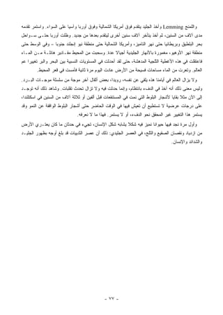 ‫ﻭﺍﻟﻠﻤﻨﺞ ‪ Lemming‬ﻭﺃﺨﺫ ﺍﻟﺠﻠﻴﺩ ﻴﺘﻘﺩﻡ ﻓﻭﻕ ﺃﻤﺭﻴﻜﺎ ﺍﻟﺸﻤﺎﻟﻴﺔ ﻭﻓﻭﻕ ﺃﻭﺭﺒﺎ ﻭﺁﺴﻴﺎ ﻋﻠﻰ ﺍﻟﺴﻭﺍﺀ. ﻭﺍﺴﺘﻤﺭ ﺘﻘﺩﻤﻪ‬
‫ﻤﺩﻯ ﺁﻻﻑ ﻤﻥ ﺍﻟﺴﻨﻴﻥ، ﺜﻡ ﺃﺨﺫ ﻴﺘﺄﺨﺭ ﺁﻻﻑ ﺴﻨﻴﻥ ﺃﺨﺭﻯ ﻟﻴﺘﻘﺩﻡ ﺒﻌﺩﻫﺎ ﻤﻥ ﺠﺩﻴﺩ. ﻭﻅﻠﺕ ﺃﻭﺭﺒﺎ ﺤﺘـﻰ ﺴـﻭﺍﺤل‬
‫ﺒﺤﺭ ﺍﻟﺒﻠﻁﻴﻕ ﻭﺒﺭﻴﻁﺎﻨﻴﺎ ﺤﺘﻰ ﻨﻬﺭ ﺍﻟﺘﺎﻤﻴﺯ، ﻭﺃﻤﺭﻴﻜﺎ ﺍﻟﺸﻤﺎﻟﻴﺔ ﺤﺘﻰ ﻤﻨﻁﻘﺔ ﻨﻴﻭ ﺇﻨﺠﻠﻨﺩ ﺠﻨﻭ ‪‬ﺎ – ﻭﻓﻲ ﺍﻟﻭﺴﻁ ﺤﺘﻰ‬
                 ‫ﺒ‬
‫ﻤﻨﻁﻘﺔ ﻨﻬﺭ ﺍﻷﻭﻫﻴﻭ، ﻤﻐﻤﻭﺭﺓ ﺒﺎﻷﻨﻬﺎﺭ ﺍﻟﺠﻠﻴﺩﻴﺔ ﺃﺠﻴﺎﻻ ﻋﺩﺓ. ﻭ ‪‬ﺤﺒﺕ ﻤﻥ ﺍﻟﻤﺤﻴﻁ ﻤﻘـﺎﺩﻴﺭ ﻫﺎﺌﻠـﺔ ﻤـﻥ ﺍﻟﻤـﺎﺀ‬
                                       ‫ﺴ‬        ‫ﹰ‬
‫ﻓﺎﻋﺘﻘﻠﺕ ﻓﻲ ﻫﺫﻩ ﺍﻷﻏﻁﻴﺔ ﺍﻟﺜﻠﺠﻴﺔ ﺍﻟﻤﺩﻫﺸﺔ، ﺤﺘﻰ ﻟﻘﺩ ﺃﺤﺩﺜﺕ ﻓﻲ ﺍﻟﻤﺴﺘﻭﻴﺎﺕ ﺍﻟﻨﺴﺒﻴﺔ ﺒﻴﻥ ﺍﻟﺒﺤﺭ ﻭﺍﻟﺒﺭ ﺘﻐﻴﻴ ‪‬ﺍ ﻋﻡ‬
    ‫ﺭ‬
        ‫ﺍﻟﻌﺎﻟﻡ. ﻭﺘﻌﺭﺕ ﻤﻥ ﺍﻟﻤﺎﺀ ﻤﺴﺎﺤﺎﺕ ﻓﺴﻴﺤﺔ ﻤﻥ ﺍﻷﺭﺽ ﻋﺎﺩﺕ ﺍﻟﻴﻭﻡ ﻤﺭﺓ ﺜﺎﻨﻴﺔ ﻓﺄﻤﺴﺕ ﻓﻲ ﻗﻌﺭ ﺍﻟﻤﺤﻴﻁ.‬
‫ﻭﻻ ﻴﺯﺍل ﺍﻟﻌﺎﻟﻡ ﻓﻲ ﺃﻴﺎﻤﻨﺎ ﻫﺫﻩ ﻴﻠﻘﻲ ﻋﻥ ﻨﻔﺴﻪ، ﺭﻭﻴ ‪‬ﺍ، ﺒﻌﺽ ﺃﺜﻘﺎل ﺁﺨﺭ ﻤﻭﺠﺔ ﻤﻥ ﺴﻠﺴﻠﺔ ﻤﻭﺠـﺎﺕ ﺍﻟﺒـﺭﺩ.‬
                                             ‫ﺩ‬
‫ﻭﻟﻴﺱ ﻤﻌﻨﻰ ﺫﻟﻙ ﺃﻨﻪ ﺁﺨﺫ ﻓﻲ ﺍﻟﺩﻑﺀ ﺒﺎﻨﺘﻅﺎﻡ، ﻭﺇﻨﻤﺎ ﺤﺩﺜﺕ ﻓﻴﻪ ﻭﻻ ﺘﺯﺍل ﺘﺤﺩﺙ ﺘﻘﻠﺒﺎﺕ. ﻭﺸﺎﻫﺩ ﺫﻟﻙ ﺃﻨﻪ ﺘﻭﺠـﺩ‬
‫ﺇﻟﻰ ﺍﻵﻥ ﻤﺜﻼ ﺒﻘﺎﻴﺎ ﻷﺸﺠﺎﺭ ﺍﻟﺒﻠﻭﻁ ﺍﻟﺘﻲ ﻨﻤﺕ ﻓﻲ ﺍﻟﻤﺴﺘﻨﻘﻌﺎﺕ ﻗﺒل ﺃﻟﻔﻴﻥ ﺃﻭ ﺜﻼﺜﺔ ﺁﻻﻑ ﻤﻥ ﺍﻟﺴﻨﻴﻥ ﻓﻲ ﺍﺴﻜﺘﻠﻨﺩﺍ،‬
                                                                                       ‫ﹰ‬
‫ﻋﻠﻰ ﺩﺭﺠﺎﺕ ﻋﺭﻀﻴﺔ ﻻ ﺘﺴﺘﻁﻴﻊ ﺃﻥ ﺘﻌﻴﺵ ﻓﻴﻬﺎ ﻓﻲ ﺍﻟﻭﻗﺕ ﺍﻟﺤﺎﻀﺭ ﺤﺘﻰ ﺃﺸﺠﺎﺭ ﺍﻟﺒﻠﻭﻁ ﺍﻟﻭﺍﻗﻔﺔ ﻋﻥ ﺍﻟﻨﻤﻭ ﻭﻗﺩ‬
                              ‫ﻴﺴﺘﻤﺭ ﻫﺫﺍ ﺍﻟﺘﻐﻴﻴﺭ ﻏﻴﺭ ﺍﻟﻤﺤﻘﻕ ﻨﺤﻭ ﺍﻟﺩﻑﺀ، ﺃﻭ ﻻ ﻴﺴﺘﻤﺭ. ﻓﻬﺫﺍ ﻤﺎ ﻻ ﻨﻌﺭﻓﻪ.‬
‫ﻭﺃﻭل ﻤﺭﺓ ﻨﺠﺩ ﻓﻴﻬﺎ ﺤﻴﻭﺍ ﹰﺎ ﻨﻤﻴﺯ ﻓﻴﻪ ﺸﻜﻼ ﻴﺸﺎﺒﻪ ﺸﻜل ﺍﻹﻨﺴﺎﻥ، ﺘﺠﻲﺀ ﻓﻲ ﺤﺩﺜﺎﻥ ﻤﺎ ﻜﺎﻥ ﻴﻌﺘـﺭﻱ ﺍﻷﺭﺽ‬
                                                   ‫ﹰ‬             ‫ﻨ‬
‫ﻤﻥ ﺍﺯﺩﻴﺎﺩ ﻭﻨﻘﺼﺎﻥ ﺍﻟﺼﻘﻴﻊ ﻭﺍﻟﺜﻠﺞ، ﻓﻲ ﺍﻟﻌﺼﺭ ﺍﻟﺠﻠﻴﺩﻱ: ﺫﻟﻙ ﺃﻥ ﻋﺼﺭ ﺍﻟﺜﺩﻴﻴﺎﺕ ﻗﺩ ﺒﻠﻎ ﺃﻭﺠﻪ ﺒﻅﻬﻭﺭ ﺍﻟﺠﻠﻴـﺩ‬
                                                                                   ‫ﻭﺍﻟﺸﺩﺍﺌﺩ ﻭﺍﻹﻨﺴﺎﻥ.‬




                                              ‫- ٧٧ -‬
 