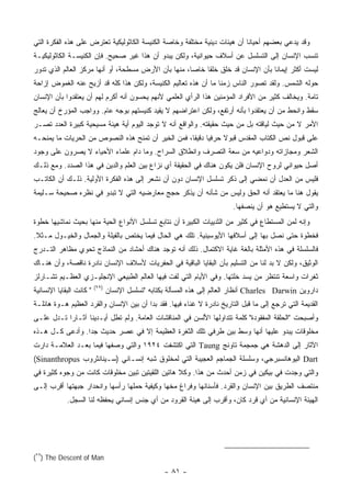 ‫ﻭﻗﺩ ﻴﺩﻋﻲ ﺒﻌﻀﻬﻡ ﺃﺤﻴﺎ ﹰﺎ ﺃﻥ ﻫﻴﺌﺎﺕ ﺩﻴﻨﻴﺔ ﻤﺨﺘﻠﻔﺔ ﻭﺨﺎﺼﺔ ﺍﻟﻜﻨﻴﺴﺔ ﺍﻟﻜﺎﺜﻭﻟﻴﻜﻴﺔ ﺘﻌﺘﺭﺽ ﻋﻠﻰ ﻫﺫﻩ ﺍﻟﻔﻜﺭﺓ ﺍﻟﺘﻲ‬
                                                                           ‫ﻨ‬
‫ﺘﻨﺴﺏ ﺍﻹﻨﺴﺎﻥ ﺇﻟﻰ ﺍﻟﺘﺴﻠﺴل ﻋﻥ ﺃﺴﻼﻑ ﺤﻴﻭﺍﻨﻴﺔ، ﻭﻟﻜﻥ ﻴﺒﺩﻭ ﺃﻥ ﻫﺫﺍ ﻏﻴﺭ ﺼﺤﻴﺢ. ﻓﺈﻥ ﺍﻟﻜﻨﻴﺴـﺔ ﺍﻟﻜﺎﺜﻭﻟﻴﻜﻴـﺔ‬
‫ﻟﻴﺴﺕ ﺃﻜﺜﺭ ﺇﻴﻤﺎ ﹰﺎ ﺒﺄﻥ ﺍﻹﻨﺴﺎﻥ ﻗﺩ ﺨﻠﻕ ﺨﻠ ﹰﺎ ﺨﺎ ‪‬ﺎ، ﻤﻨﻬﺎ ﺒﺄﻥ ﺍﻷﺭﺽ ﻤﺴﻁﺤﺔ، ﺃﻭ ﺃﻨﻬﺎ ﻤﺭﻜﺯ ﺍﻟﻌﺎﻟﻡ ﺍﻟﺫﻱ ﺘﺩﻭﺭ‬
                                                     ‫ﻘ ﺼ‬                           ‫ﻨ‬
‫ﺤﻭﻟﻪ ﺍﻟﺸﻤﺱ. ﻭﻟﻘﺩ ﺘﺼﻭﺭ ﺍﻟﻨﺎﺱ ﺯﻤ ﹰﺎ ﻤﺎ ﺃﻥ ﻫﺫﻩ ﺘﻌﺎﻟﻴﻡ ﺍﻟﻜﻨﻴﺴﺔ، ﻭﻟﻜﻥ ﻫﺫﺍ ﻜﻠﻪ ﻗﺩ ﺃﺯﻴﺢ ﻋﻨﻪ ﺍﻟﻐﻤﻭﺽ ﺇﺯﺍﺤﺔ‬
                                                                 ‫ﻨ‬
‫ﺘﺎﻤﺔ. ﻭﻴﺨﺎﻟﻑ ﻜﺜﻴﺭ ﻤﻥ ﺍﻷﻓﺭﺍﺩ ﺍﻟﻤﺅﻤﻨﻴﻥ ﻫﺫﺍ ﺍﻟﺭﺃﻱ ﺍﻟﻌﻠﻤﻲ ﻷﻨﻬﻡ ﻴﺤﺴﻭﻥ ﺃﻨﻪ ﺃﻜﺭﻡ ﻟﻬﻡ ﺃﻥ ﻴﻌﺘﻘﺩﻭﺍ ﺒﺄﻥ ﺍﻹﻨﺴﺎﻥ‬
‫ﺴﻘﻁ ﻭﺍﻨﺤﻁ ﻤﻥ ﺃﻥ ﻴﻌﺘﻘﺩﻭﺍ ﺒﺄﻨﻪ ﺃﺭﺘﻔﻊ، ﻭﻟﻜﻥ ﺍﻋﺘﺭﺍﻀﻬﻡ ﻻ ﻴﻘﻴﺩ ﻜﻨﻴﺴﺘﻬﻡ ﺒﻭﺠﻪ ﻋﺎﻡ. ﻭﻭﺍﺠﺏ ﺍﻟﻤﺅﺭﺥ ﺃﻥ ﻴﻌﺎﻟﺞ‬
‫ﺍﻷﻤﺭ ﻻ ﻤﻥ ﺤﻴﺙ ﻟﻴﺎﻗﺘﻪ ﺒل ﻤﻥ ﺤﻴﺙ ﺤﻘﻴﻘﺘﻪ. ﻭﺍﻟﻭﺍﻗﻊ ﺃﻨﻪ ﻻ ﺘﻭﺠﺩ ﺍﻟﻴﻭﻡ ﺃﻴﺔ ﻫﻴﺌﺔ ﻤﺴﻴﺤﻴﺔ ﻜﺒﻴﺭﺓ ﺍﻟﻌﺩﺩ ﺘﺼـﺭ‬
‫ﻋﻠﻰ ﻗﺒﻭل ﻨﺹ ﺍﻟﻜﺘﺎﺏ ﺍﻟﻤﻘﺩﺱ ﻗﺒﻭﻻ ﺤﺭﻓ ‪‬ﺎ ﺩﻗﻴ ﹰﺎ، ﻓﻤﻥ ﺍﻟﺨﻴﺭ ﺃﻥ ﺘﻤﻨﺢ ﻫﺫﻩ ﺍﻟﻨﺼﻭﺹ ﻤﻥ ﺍﻟﺤﺭﻴﺎﺕ ﻤﺎ ﻴﻤﻨﺤـﻪ‬
                                                    ‫ﻴ ﻘ‬          ‫ﹰ‬
‫ﺍﻟﺸﻌﺭ ﻭﻤﺠﺎﺯﺍﺘﻪ ﻭﺩﻭﺍﻋﻴﻪ ﻤﻥ ﺴﻌﺔ ﺍﻟﺘﺼﺭﻑ ﻭﺍﻨﻁﻼﻕ ﺍﻟﺴﺭﺍﺡ. ﻭﻤﺎ ﺩﺍﻡ ﻋﻠﻤﺎﺀ ﺍﻷﺤﻴﺎﺀ ﻻ ﻴﺼ ‪‬ﻭﻥ ﻋﻠﻰ ﻭﺠﻭﺩ‬
           ‫ﺭ‬
‫ﺃﺼل ﺤﻴﻭﺍﻨﻲ ﻟﺭﻭﺡ ﺍﻹﻨﺴﺎﻥ ﻓﻠﻥ ﻴﻜﻭﻥ ﻫﻨﺎﻙ ﻓﻲ ﺍﻟﺤﻘﻴﻘﺔ ﺃﻱ ﻨﺯﺍﻉ ﺒﻴﻥ ﺍﻟﻌﻠﻡ ﻭﺍﻟﺩﻴﻥ ﻓﻲ ﻫﺫﺍ ﺍﻟﺼﺩﺩ. ﻭﻤﻊ ﺫﻟـﻙ‬
‫ﻓﻠﻴﺱ ﻤﻥ ﺍﻟﻌﺩل ﺃﻥ ﻨﻤﻀﻲ ﺇﻟﻰ ﺫﻜﺭ ﺘﺴﻠﺴل ﺍﻹﻨﺴﺎﻥ ﺩﻭﻥ ﺃﻥ ﻨﺸﻌﺭ ﺇﻟﻰ ﻫﺫﻩ ﺍﻟﻔﻜﺭﺓ ﺍﻷﻭﻟﻴﺔ. ﺫﻟـﻙ ﺃﻥ ﺍﻟﻜﺎﺘـﺏ‬
‫ﻴﻘﻭل ﻫﻨﺎ ﻤﺎ ﻴﻌﺘﻘﺩ ﺃﻨﻪ ﺍﻟﺤﻕ ﻭﻟﻴﺱ ﻤﻥ ﺸﺄﻨﻪ ﺃﻥ ﻴﺫﻜﺭ ﺤﺠﺞ ﻤﻌﺎﺭﻀﻴﻪ ﺍﻟﺘﻲ ﻻ ﺘﺒﺩﻭ ﻓﻲ ﻨﻅﺭﻩ ﺼﺤﻴﺤﺔ ﺴـﻠﻴﻤﺔ‬
                                                                           ‫ﻭﺍﻟﺘﻲ ﻻ ﻴﺴﺘﻁﻴﻊ ﻫﻭ ﺃﻥ ﻴﻨﺼﻔﻬﺎ.‬
‫ﻭﺇﻨﻪ ﻟﻤﻥ ﺍﻟﻤﺴﺘﻁﺎﻉ ﻓﻲ ﻜﺜﻴﺭ ﻤﻥ ﺍﻟﺜﺩﻴﻴﺎﺕ ﺍﻟﻜﺒﻴﺭﺓ ﺃﻥ ﻨﺘﺎﺒﻊ ﺘﺴﻠﺴل ﺍﻷﻨﻭﺍﻉ ﺍﻟﺤﻴﺔ ﻤﻨﻬﺎ ﺒﺤﻴﺙ ﻨﻤﺎﺸﻴﻬﺎ ﺨﻁﻭﺓ‬
‫ﻓﺨﻁﻭﺓ ﺤﺘﻰ ﻨﺼل ﺒﻬﺎ ﺇﻟﻰ ﺃﺴﻼﻓﻬﺎ ﺍﻷﻴﻭﺴﻴﻨﻴﺔ. ﺘﻠﻙ ﻫﻲ ﺍﻟﺤﺎل ﻓﻴﻤﺎ ﻴﺨﺘﺹ ﺒﺎﻟﻔﻴﻠﺔ ﻭﺍﻟﺠﻤﺎل ﻭﺍﻟﺨﻴـﻭل ﻤـﺜﻼ.‬
 ‫ﹰ‬
‫ﻓﺎﻟﺴﻠﺴﻠﺔ ﻓﻲ ﻫﺫﻩ ﺍﻷﻤﺜﻠﺔ ﺒﺎﻟﻐﺔ ﻏﺎﻴﺔ ﺍﻻﻜﺘﻤﺎل. ﺫﻟﻙ ﺃﻨﻪ ﺘﻭﺠﺩ ﻫﻨﺎﻙ ﺃﺤﺸﺎﺩ ﻤﻥ ﺍﻟﻨﻤﺎﺫﺝ ﺘﺤﻭﻱ ﻤﻅﺎﻫﺭ ﺍﻟﺘـﺩﺭﺝ‬
‫ﺍﻟﻭﺜﻴﻕ، ﻭﻟﻜﻥ ﻻ ﺒﺩ ﻟﻨﺎ ﻤﻥ ﺍﻟﺘﺴﻠﻴﻡ ﺒﺄﻥ ﺍﻟﺒﻘﺎﻴﺎ ﺍﻟﺒﺎﻗﻴﺔ ﻓﻲ ﺍﻟﺤﻔﺭﻴﺎﺕ ﻷﺴﻼﻑ ﺍﻹﻨﺴﺎﻥ ﻨﺎﺩﺭﺓ ﻨﺎﻗﺼﺔ، ﻭﺃﻥ ﻫﻨـﺎﻙ‬
‫ﺜﻐﺭﺍﺕ ﻭﺍﺴﻌﺔ ﺘﻨﺘﻅﺭ ﻤﻥ ﻴﺴﺩ ﺨﹼﺘﻬﺎ. ﻭﻓﻲ ﺍﻷﻴﺎﻡ ﺍﻟﺘﻲ ﻟﻔﺕ ﻓﻴﻬﺎ ﺍﻟﻌﺎﻟﻡ ﺍﻟﻁﺒﻴﻌﻲ ﺍﻹﻨﺠﻠﻴـﺯﻱ ﺍﻟﻌﻅـﻴﻡ ﺘﺸـﺎﺭﻟﺯ‬
                                                                     ‫ﻠ‬
                          ‫)٩٢(‬
‫" ﻜﺎﻨﺕ ﺍﻟﺒﻘﺎﻴﺎ ﺍﻹﻨﺴﺎﻨﻴﺔ‬          ‫ﺩﺍﺭﻭﻴﻥ ‪ Charles Darwin‬ﺃﻨﻅﺎﺭ ﺍﻟﻌﺎﻟﻡ ﺇﻟﻰ ﻫﺫﻩ ﺍﻟﻤﺴﺄﻟﺔ ﺒﻜﺘﺎﺒﻪ "ﺘﺴﻠﺴل ﺍﻹﻨﺴﺎﻥ‬
‫ﺍﻟﻘﺩﻴﻤﺔ ﺍﻟﺘﻲ ﺘﺭﺠﻊ ﺇﻟﻰ ﻤﺎ ﻗﺒل ﺍﻟﺘﺎﺭﻴﺦ ﻨﺎﺩﺭﺓ ﻻ ﻏﻨﺎﺀ ﻓﻴﻬﺎ. ﻓﻘﺩ ﺒﺩﺍ ﺃﻥ ﺒﻴﻥ ﺍﻹﻨﺴﺎﻥ ﻭﺍﻟﻘﺭﺩ ﺍﻟﻌﻅﻴﻡ ﻫـﻭﺓ ﻫﺎﺌﻠـﺔ‬
‫ﻭﺃﺼﺒﺤﺕ "ﺍﻟﺤﻠﻘﺔ ﺍﻟﻤﻔﻘﻭﺩﺓ" ﻜﻠﻤﺔ ﺘﺘﺩﺍﻭﻟﻬﺎ ﺍﻷﻟﺴﻥ ﻓﻲ ﺍﻟﻤﻨﺎﻗﺸﺎﺕ ﺍﻟﻌﺎﻤﺔ. ﻭﻟﻡ ﺘﻁل ﺃﻴـﺩﻴﻨﺎ ﺁﺜـﺎ ‪‬ﺍ ﺘـﺩل ﻋﻠـﻰ‬
           ‫ﺭ‬
‫ﻤﺨﻠﻭﻗﺎﺕ ﻴﺒﺩﻭ ﻋﻠﻴﻬﺎ ﺃﻨﻬﺎ ﻭﺴﻁ ﺒﻴﻥ ﻁﺭﻓﻲ ﺘﻠﻙ ﺍﻟﺜﻐﺭﺓ ﺍﻟﻌﻅﻴﻤﺔ ﺇﻻ ﻓﻲ ﻋﺼﺭ ﺤﺩﻴﺙ ﺠ ‪‬ﺍ. ﻭﺃﺩﻋﻰ ﻜـل ﻫـﺫﻩ‬
                 ‫ﺩ‬
‫ﺍﻵﺜﺎﺭ ﺇﻟﻰ ﺍﻟﺩﻫﺸﺔ ﻫﻲ ﺠﻤﺠﻤﺔ ﺘﺎﻭﻨﺞ ‪ Taung‬ﺍﻟﺘﻲ ﺍﻜﺘﺸﻔﺕ ٤٢٩١ ﻭﺍﻟﺘﻲ ﻭﺼﻔﻬﺎ ﻓﻴﻤﺎ ﺒﻌـﺩ ﺍﻟﻌﻼﻤـﺔ ﺩﺍﺭﺕ‬
‫‪ Dart‬ﺍﻟﻴﻭﻫﺎﻨﺴﺒﺭﺠﻲ، ﻭﺴﻠﺴﻠﺔ ﺍﻟﺠﻤﺎﺠﻡ ﺍﻟﻌﺠﻴﺒﺔ ﺍﻟﺘﻲ ﻟﻤﺨﻠﻭﻕ ﺸﺒﻪ ﺇﻨﺴـﺎﻨﻲ )ﺴـﻴﻨﺎﻨﺜﺭﻭﺏ ‪(Sinanthropus‬‬
‫ﻭﺍﻟﺘﻲ ﻭﺠﺩﺕ ﻓﻲ ﺒﻴﻜﻴﻥ ﻓﻲ ﺯﻤﻥ ﺃﺤﺩﺙ ﻤﻥ ﻫﺫﺍ. ﻭﻜﻼ ﻫﺎﺘﻴﻥ ﺍﻟﻠﻘﻴﺘﻴﻥ ﺘﺒﻴﻥ ﻤﺨﻠﻭﻗﺎﺕ ﻜﺎﻨﺕ ﻤﻥ ﻭﺠﻭﻩ ﻜﺜﻴﺭﺓ ﻓﻲ‬
‫ﻤﻨﺘﺼﻑ ﺍﻟﻁﺭﻴﻕ ﺒﻴﻥ ﺍﻹﻨﺴﺎﻥ ﻭﺍﻟﻘﺭﺩ. ﻓﺄﺴﻨﺎﻨﻬﺎ ﻭﻓﺭﺍﻍ ﻤﺨﻬﺎ ﻭﻜﻴﻔﻴﺔ ﺤﻤﻠﻬﺎ ﺭﺃﺴﻬﺎ ﻭﺍﻨﺤﺩﺍﺭ ﺠﺒﻬﺘﻬﺎ ﺃﻗﺭﺏ ﺇﻟـﻰ‬
             ‫ﺍﻟﻬﻴﺌﺔ ﺍﻹﻨﺴﺎﻨﻴﺔ ﻤﻥ ﺃﻱ ﻗﺭﺩ ﻜﺎﻥ، ﻭﺃﻗﺭﺏ ﺇﻟﻰ ﻫﻴﺌﺔ ﺍﻟﻘﺭﻭﺩ ﻤﻥ ﺃﻱ ﺠﻨﺱ ﺇﻨﺴﺎﻨﻲ ﻴﺤﻔﻅﻪ ﻟﻨﺎ ﺍﻟﺴﺠل.‬




‫‪(٢٩) The Descent of Man‬‬

                                                    ‫- ١٨ -‬
 