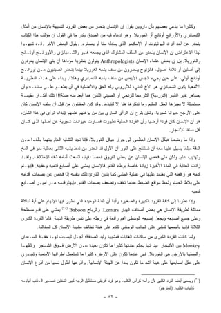 ‫ﻭﻜﺜﻴ ‪‬ﺍ ﻤﺎ ﻴﺩﻋﻲ ﺒﻌﻀﻬﻡ ﺒﺄﻥ ﺩﺍﺭﻭﻴﻥ ﻴﻘﻭل ﺇﻥ ﺍﻹﻨﺴﺎﻥ ﻴﻨﺤﺩﺭ ﻤﻥ ﺒﻌﺽ ﺍﻟﻘﺭﻭﺩ ﺍﻟﺸﺒﻴﻬﺔ ﺒﺎﻹﻨﺴﺎﻥ ﻤﻥ ﺃﻤﺜﺎل‬
                                                                                      ‫ﺭ‬
‫ﺍﻟﺸﻤﺒﺎﻨﺯﻱ ﻭﺍﻷﻭﺭﺍﻨﺞ ﺃﻭﺘﺎﻨﺞ ﺃﻭ ﺍﻟﻐﻭﺭﻴﻼ. ﻭﻫﻭ ﺍﺩﻋﺎﺀ ﻓﻴﻪ ﻤﻥ ﺍﻟﺼﺩﻕ ﺒﻘﺩﺭ ﻤﺎ ﻓﻲ ﺍﻟﻘﻭل ﺇﻥ ﻤﺅﻟﻑ ﻫﺫﺍ ﺍﻟﻜﺘﺎﺏ‬
‫ﻴﻨﺤﺩﺭ ﻋﻥ ﺃﺤﺩ ﺃﻓﺭﺍﺩ ﺍﻟﻬﻭﺘﻴﺘﻭﺕ ﺃﻭ ﺍﻹﺴﻜﻴﻤﻭ ﺍﻟﺫﻱ ﻴﻌﺎﺩﻟﻪ ﺴ ﹰﺎ ﺃﻭ ﻴﺼﻐﺭﻩ. ﻭﻴﻘﻭل ﺍﻟﺒﻌﺽ ﺍﻵﺨﺭ ﻭﻗـﺩ ﺘﻨﺒﻬـﻭﺍ‬
                                         ‫ﻨ‬
‫ﻟﻬﺫﺍ ﺍﻻﻋﺘﺭﺍﺽ ﺇﻥ ﺍﻹﻨﺴﺎﻥ ﻴﻨﺤﺩﺭ ﻤﻥ ﺍﻟﺴﻠﻑ ﺍﻟﻤﺸﺘﺭﻙ ﺍﻟﺫﻱ ﻴﺠﻤﻌﻪ ﻫـﻭ ﻭﺍﻟﺸـﻤﺒﺎﻨﺯﻱ ﻭﺍﻷﻭﺭﺍﻨـﺞ ﺃﻭﺘـﺎﻨﺞ‬
‫ﻭﺍﻟﻐﻭﺭﻴﻼ. ﺒل ﺇﻥ ﺒﻌﺽ ﻋﻠﻤﺎﺀ ﺍﻹﻨﺴﺎﻥ ‪ Anthropologists‬ﻴﻘﻭﻟﻭﻥ ﺒﻨﻅﺭﻴﺔ ﻤﺅﺩﺍﻫﺎ ﺃﻥ ﺒﻨﻲ ﺍﻹﻨﺴﺎﻥ ﻴﻌﻭﺩﻭﻥ‬
‫ﺇﻟﻰ ﺃﺼﻠﻴﻥ ﺃﻭ ﺜﻼﺜﺔ ﺃﺼﻭل، ﻓﺎﻟﺯﻨﻭﺝ ﻴﻨﺤﺩﺭﻭﻥ ﻤﻥ ﺴﻠﻑ ﻴﺸﺒﻪ ﺍﻟﻐﻭﺭﻴﻼ ﺒﻴﻨﻤﺎ ﻴﻨﺤﺩﺭ ﺍﻟﺼﻴﻨﻴﻭﻥ ﻤـﻥ ﺃﻭﺭﺍﻨـﺞ‬
‫ﺃﻭﺘﺎﻨﺞ ﺃ ‪‬ﻟﻲ، ﻋﻠﻰ ﺤﻴﻥ ﻴﺠﻲﺀ ﺍﻟﺠﻨﺱ ﺍﻷﺒﻴﺽ ﻤﻥ ﺴﻠﻑ ﻴﺸﺒﻪ ﺍﻟﺸﻤﺒﺎﻨﺯﻱ ﻭﻫﻜﺫﺍ. ﻭﺒﻨﺎﺀ ﻋﻠﻰ ﻫـﺫﻩ ﺍﻟﻨﻅﺭﻴـﺔ‬
                                                                                 ‫ﻭ‬
‫ﺍﻷﻟﻤﻌﻴﺔ ﻴﻜﻭﻥ ﺍﻟﺸﻤﺒﺎﻨﺯﻱ ﻫﻭ ﺍﻷﺥ ﺍﻟﺩﻨﻲﺀ ﻟﻸﻭﺭﻭﺒﻲ ﻭﻟﻪ ﺍﻟﺤﻕ ﻭﺍﻷﻓﻀﻠﻴﺔ ﻓﻲ ﺃﻥ ﻴﻁﻌـﻡ ﻋﻠـﻰ ﻤﺎﺌﺩﺘـﻪ ﻭﺃﻥ‬
‫ﻴﺼﺎﻫﺭ ﺨﻴﺭ ﺍﻷﺴﺭ )ﺍﻟﻨﻭﺭﺩﻴﺔ( ﺃﻜﺜﺭ ﻤﻤﺎ ﻟﻠﺯﻨﺠﻲ ﺃﻭ ﺍﻟﺼﻴﻨﻲ ﺍﻟﻠﺫﻴﻥ ﻫﻤﺎ ﺃﺒﻌﺩ ﻤﻨﻪ ﺼﻠﺔ!!! ﺘﻠﻙ ﺃﻓﻜـﺎﺭ ﻋﻘﻴﻤـﺔ‬
‫ﻤﺴﺘﺤﻴﻠﺔ ﻻ ﻴﺠﻴﺯﻫﺎ ﺍﻟﻌﻘل ﺍﻟﺴﻠﻴﻡ ﻭﻤﺎ ﻨﺫﻜﺭﻫﺎ ﻫﻨﺎ ﺇﻻ ﻟﻨﻨﺒﺫﻫﺎ. ﻭﻗﺩ ﻜﺎﻥ ﺍﻟﻤﻅﻨﻭﻥ ﻤﻥ ﻗﺒل ﺃﻥ ﺴﻠﻑ ﺍﻹﻨﺴﺎﻥ ﻜﺎﻥ‬
‫ﻋﻠﻰ ﺍﻷﺭﺠﺢ ﺤﻴﻭﺍ ﹰﺎ ﺸﺠﺭ ‪‬ﺎ، ﻭﻟﻜﻥ ﻴﻠﻭﺡ ﺃﻥ ﺍﻟﺭﺃﻱ ﺍﻟﺴﺎﺭﻱ ﺒﻴﻥ ﻤﻥ ﻴﺅﻫﻠﻬﻡ ﻋﻠﻤﻬﻡ ﻹﺒﺩﺍﺀ ﺍﻟﺭﺃﻱ ﻓﻲ ﻫﺫﺍ ﺍﻟﺸﺄﻥ،‬
                                                                          ‫ﻴ‬      ‫ﻨ‬
‫ﻫﻭ ﺃﻥ ﺍﻹﻨﺴﺎﻥ ﻜﺎﻥ ﻗﺭ ‪‬ﺍ ﺃﺭﻀ ‪‬ﺎ ﻭﺃﻥ ﺍﻟﻘﺭﺩﺓ ﺍﻟﺤﺎﻟﻴﺔ ﺘﻁﻭﺭﺕ ﻓﺼﺎﺭﺕ ﺤﻴﻭﺍﻨﺎﺕ ﺸﺠﺭﻴﺔ ﻋﻥ ﺃﺼﻠﻬﺎ ﺍﻟﺫﻱ ﻜـﺎﻥ‬
                                                                 ‫ﻴ‬      ‫ﺩ‬
                                                                                           ‫ﺃﻗل ﺘﺴﻠ ﹰﺎ ﻟﻸﺸﺠﺎﺭ.‬
                                                                                                    ‫ﻘ‬
‫ﻭﺇﺫﺍ ﻤﺎ ﻭﻀﻌﻨﺎ ﻫﻴﻜل ﺍﻹﻨﺴﺎﻥ ﺍﻟﻌﻅﻤﻲ ﺇﻟﻰ ﺠﻭﺍﺭ ﻫﻴﻜل ﺍﻟﻐﻭﺭﻴﻼ، ﻓﺈﻨﺎ ﻨﺠﺩ ﺍﻟﺘﺸﺎﺒﻪ ﺍﻟﻌﺎﻡ ﺒﻴﻨﻬﻤﺎ ﺒﺎﻟ ﹰـﺎ ﻤـﻥ‬
      ‫ﻐ‬
‫ﺍﻟﺩﻗﺔ ﻤﺒﻠ ﹰﺎ ﻴﺴﻬل ﻋﻠﻴﻨﺎ ﻤﻌﻪ ﺃﻥ ﻨﺴﺘﻨﺘﺞ ﻋﻠﻰ ﺍﻟﻔﻭﺭ ﺃﻥ ﺍﻷﻭل ﻗﺩ ﺍﻨﺤﺩﺭ ﻤﻥ ﻨﻤﻁ ﻴﺸﺒﻪ ﺍﻟﺜﺎﻨﻲ ﺒﻌﻤﻠﻴﺔ ﻨﻤﻭ ﻓﻲ ﺍﻟﻤﺦ‬
                                                                                           ‫ﻐ‬
‫ﻭﺘﻬﺫﻴﺏ ﻋﺎﻡ. ﻭﻟﻜﻥ ﻤﺘﻰ ﻓﺤﺹ ﺍﻹﻨﺴﺎﻥ ﻋﻥ ﺒﻌﺽ ﺍﻟﻔﺭﻭﻕ ﻓﺤ ‪‬ﺎ ﺩﻗﻴ ﹰﺎ، ﺍﺘﺴﻌﺕ ﺃﻤﺎﻤﻪ ﺸﻘﺔ ﺍﻻﺨﺘﻼﻑ. ﻭﻟﻘـﺩ‬
                                ‫ﺼ ﻘ‬
‫ﺯﺍﺩﺕ ﺍﻟﻌﻨﺎﻴﺔ ﻓﻲ ﺍﻟﻤﺩﺓ ﺍﻷﺨﻴﺭﺓ ﺯﻴﺎﺩﺓ ﺨﺎﺼﺔ ﺒﻭﻁﺀ ﺍﻟﻘﺩﻡ. ﻓﺎﻹﻨﺴﺎﻥ ﻴﻤﺸﻲ ﻋﻠﻰ ﺃﺼﺎﺒﻊ ﻗﺩﻤﻴﻪ ﻭﻋﻘﺒﻴﻪ. ﻓﺈﺒﻬـﺎﻡ‬
‫ﻗﺩﻤﻪ ﻫﻭ ﺭﺍﻓﻌﺘﻪ ﺍﻟﺘﻲ ﻴﻌﺘﻤﺩ ﻋﻠﻴﻬﺎ ﻓﻲ ﻋﻤﻠﻴﺔ ﺍﻟﻤﺸﻲ ﻜﻤﺎ ﻴﺘﺒﻴﻥ ﺍﻟﻘﺎﺭﺉ ﺫﻟﻙ ﺒﻨﻔﺴﻪ ﺇﺫﺍ ﻓﺤﺹ ﻋﻥ ﺒﺼﻤﺎﺕ ﺃﻗﺩﺍﻤﻪ‬
‫ﻋﻠﻰ ﺒﻼﻁ ﺍﻟﺤﻤﺎﻡ ﻭﻟﺤﻅ ﻤﻭﺍﻗﻊ ﺍﻟﻀﻐﻁ ﻋﻨﺩﻤﺎ ﺘﺨﻑ ﻭﺘﻀﻌﻑ ﺒﺼﻤﺎﺕ ﺍﻟﻘﺩﻡ. ﻓﺈﺒﻬﺎﻡ ﻗﺩﻤﻪ ﻫـﻭ ﺃﻤﻴـﺭ ﺃﺼـﺎﺒﻊ‬
                                                                                                         ‫ﻗﺩﻤﻴﻪ.‬
‫ﻭﺇﺫﺍ ﻨﻅﺭﻨﺎ ﺇﻟﻰ ﻜﺎﻓﺔ ﺍﻟﻘﺭﻭﺩ ﺍﻟﻜﺒﻴﺭﺓ ﻭﺍﻟﺼﻐﻴﺭﺓ ﺭﺃﻴﻨﺎ ﺃﻥ ﺍﻟﻔﺌﺔ ﺍﻟﻭﺤﻴﺩﺓ ﺍﻟﺘﻲ ﺘﻁﻭﺭ ﻓﻴﻬﺎ ﺍﻹﺒﻬﺎﻡ ﻋﻠﻰ ﺃﻴﺔ ﺸﺎﻜﻠﺔ‬
                         ‫)٠٣(‬
‫ﻴﻤﺸﻲ ﻋﻠﻰ ﻗﺩﻡ ﻤﺴﻁﺤﺔ‬              ‫ﻤﻤﺎﺜﻠﺔ ﻟﻁﺭﻴﻘﺔ ﺍﻹﻨﺴﺎﻥ ﻫﻲ ﺒﻌﺽ ﺃﺼﻨﺎﻑ ﺍﻟﻬ ‪‬ﺎﺭ ‪ .Lemurs‬ﻭﺍﻟﺭ ‪‬ﺎﺡ ‪Baboon‬‬
                                         ‫‪‬ﺒ‬               ‫ﺒ‬
‫ﻭﻋﻠﻰ ﺠﻤﻴﻊ ﺃﺼﺎﺒﻌﻪ ﻭﻴﺠﻌل ﺇﺼﺒﻌﻪ ﺍﻟﻭﺴﻁﻰ ﺃﻫﻡ ﺭﺍﻓﻌﺔ ﻓﻲ ﺭﺠﻠﻪ ﻋﻠﻰ ﻨﻔﺱ ﻁﺭﻴﻘﺔ ﺍﻟﺩﺒﺒﺔ. ﻓﺄﻤﺎ ﺍﻟﻘﺭﺩﺓ ﺍﻟﻜﺒﺭﻯ‬
         ‫ﺍﻟﺜﻼﺜﺔ ﻓﺈﻨﻬﺎ ﺒﺄﺠﻤﻌﻬﺎ ﺘﻤﺸﻲ ﻋﻠﻰ ﺍﻟﺠﺎﻨﺏ ﺍﻟﻭﺤﺸﻲ ﻟﻠﻘﺩﻡ ﻋﻠﻰ ﻫﻴﺌﺔ ﺘﺨﺎﻟﻑ ﻤﺸﻴﺌﺔ ﺍﻹﻨﺴﺎﻥ ﻜل ﺍﻟﻤﺨﺎﻟﻔﺔ.‬
‫ﻭﻟﻤﺎ ﻜﺎﻨﺕ ﺍﻟﻘﺭﺩﺓ ﺍﻟﻜﺒﺭﻯ ﻤﻥ ﺴﺎﻜﻨﺎﺕ ﺍﻟﻐﺎﺒﺎﺕ ﻓﻤﺸﻴﻬﺎ ﻭﻟﻴﺩ ﺍﻟﺼﺩﻓﺔ؛ ﺃﺠـل ﻟﻴﺴـﺕ ﻟﻬـﺎ ﺨﻔـﺔ ﺍﻟﺴـﻌﺩﺍﻥ‬
‫‪ Monkey‬ﺒﻴﻥ ﺍﻷﺸﺠﺎﺭ. ﺒﻴﺩ ﺃﻨﻬﺎ ﺒﺤﻜﻡ ﻋﺎﺩﺘﻬﺎ ﻜﺜﻴ ‪‬ﺍ ﻤﺎ ﺘﻜﻭﻥ ﺒﻌﻴﺩﺓ ﻋـﻥ ﺍﻷﺭﺽ ﻓـﻭﻕ ﺍﻟﺸـﺠﺭ. ﻭﺃﺜﻘﻠﻬـﺎ‬
                                              ‫ﺭ‬
‫ﻭﺃﻟﺼﻘﻬﺎ ﺒﺎﻷﺭﺽ ﻫﻲ ﺍﻟﻐﻭﺭﻴﻼ. ﻓﻬﻲ ﻋﻨﺩﻤﺎ ﺘﻜﻭﻥ ﻋﻠﻰ ﺍﻷﺭﺽ، ﻜﺜﻴ ‪‬ﺍ ﻤﺎ ﺘﺴﺘﻌﻤل ﺃﻁﺭﺍﻓﻬﺎ ﺍﻷﻤﺎﻤﻴﺔ ﻭﺘﺠـﺭﻱ‬
                                  ‫ﺭ‬
‫ﻋﻠﻰ ﻋ ﹶل ﺃﺼﺎﺒﻌﻬﺎ ﻋﻠﻰ ﻫﻴﺌﺔ ﺃﺸﺩ ﻤﺎ ﺘﻜﻭﻥ ﺒﻌ ‪‬ﺍ ﻋﻥ ﺍﻟﻬﻴﺌﺔ ﺍﻹﻨﺴﺎﻨﻴﺔ. ﻭﺃﺫﺭﻋﻬﺎ ﺃﻁﻭل ﻨﺴﺒ ‪‬ﺎ ﻤﻥ ﺃﺫﺭﻉ ﺍﻹﻨﺴﺎﻥ‬
                ‫ﻴ‬                                       ‫ﺩ‬                                  ‫‪‬ﻘ‬


‫)٠٣( ﻭﻴﺴﻤﻰ ﺃﻴ ‪‬ﺎ ﺍﻟﻘﺭﺩ ﺍﻟﻜﻠﺒﻲ ﻷﻥ ﺭﺃﺴﻪ ﻜﺭﺃﺱ ﺍﻟﻜﻠﺏ، ﻭﻫﻭ ﻗﺭﺩ ﺃﻓﺭﻴﻘﻲ ﻤﺴﺘﻁﻴل ﺍﻟﻭﺠﻪ ﻜﺒﻴﺭ ﺍﻟﺸﻔﺘﻴﻥ ﻗﺼـﻴﺭ ﺍﻟـﺫﻨﺏ ﺃﻨﻴﺎﺒـﻪ‬
                                                                                                ‫ﻀ‬
                                                                                     ‫ﻜﺄﻨﻴﺎﺏ ﺍﻟﻜﻠﺏ. )ﺍﻟﻤﺘﺭﺠﻡ(‬

                                                   ‫- ٢٨ -‬
 