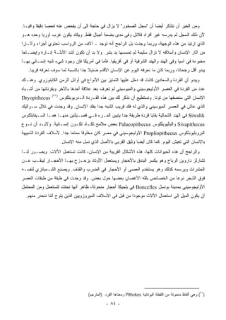 ‫ﻭﻤﻥ ﺍﻟﺨﻴﺭ ﺃﻥ ﻨﺘﺫﻜﺭ ﺃﻴ ‪‬ﺎ ﺃﻥ "ﺴﺠل ﺍﻟﺼﺨﻭﺭ" ﻻ ﻴﺯﺍل ﻓﻲ ﺤﺎﺠﺔ ﺇﻟﻰ ﺃﻥ ﻴﻔﺤﺹ ﻋﻨﻪ ﻓﺤ ‪‬ﺎ ﺩﻗﻴ ﹰﺎ ﻭﺍﻓ ‪‬ـﺎ.‬
   ‫ﺼ ﻘ ﻴ‬                                                              ‫ﻀ‬
‫ﻷﻥ ﺫﻟﻙ ﺍﻟﺴﺠل ﻟﻡ ﻴﺩﺭﺴﻪ ﻏﻴﺭ ﺃﻓﺭﺍﺩ ﻗﻼﺌل ﻭﻓﻲ ﻤﺩﻯ ﺒﻀﻌﺔ ﺃﺠﻴﺎل ﻓﻘﻁ. ﻭﻴﻜﺎﺩ ﻴﻜﻭﻥ ﻏﺭﺏ ﺃﻭﺭﺒﺎ ﻭﺤﺩﻩ ﻫـﻭ‬
‫ﺍﻟﺫﻱ ﺍﺭﺘﻴﺩ ﻤﻥ ﻫﺫﻩ ﺍﻟﻭﺠﻬﺔ، ﻭﺭﺒﻤﺎ ﻭﺠﺩﺕ ﺒل ﺍﻟﺭﺍﺠﺢ ﺃﻨﻪ ﺘﻭﺠﺩ – ﺁﻻﻑ ﻤﻥ ﺍﻟﺭﻭﺍﺴﺏ ﺘﺤﺘﻭﻱ ﺃﺠﺯﺍﺀ ﻭﺁﺜـﺎ ‪‬ﺍ‬
 ‫ﺭ‬
‫ﻤﻥ ﺁﺜﺎﺭ ﺍﻹﻨﺴﺎﻥ ﻭﺃﺴﻼﻓﻪ ﻻ ﺘﺯﺍل ﺴﻠﻴﻤﺔ ﻟﻡ ﺘﻤﺴﺴﻬﺎ ﻴﺩ ﺒﺸﺭ. ﻭﻻ ﺒﺩ ﺃﻥ ﺘﻜﻭﻥ ﺃﺸﺩ ﺍﻷﺩﻟـﺔ ﺇﻨـﺎﺭﺓ ﻭﺇﻴﻀـﺎ ‪‬ﺎ‬
 ‫ﺤ‬
‫ﻤﺨﺒﻭﺀﺓ ﻓﻲ ﺁﺴﻴﺎ ﻭﻓﻲ ﺍﻟﻬﻨﺩ ﻭﺍﻟﻬﻨﺩ ﺍﻟﺸﺭﻗﻴﺔ ﺃﻭ ﻓﻲ ﺃﻓﺭﻴﻘﻴﺎ. ﻓﺄﻤﺎ ﻓﻲ ﺃﻤﺭﻴﻜﺎ ﻓﺈﻥ ﻭﺠﻭﺩ ﺸﻲﺀ ﺸﺒﻪ ﺇﻨﺴـﺎﻨﻲ ﺒﻬـﺎ‬
   ‫ﻴﺒﺩﻭ ﺃﻗل ﺭﺠﺤﺎ ﹰﺎ، ﻭﺭﺒﻤﺎ ﻜﺎﻥ ﻤﺎ ﻨﻌﺭﻓﻪ ﺍﻟﻴﻭﻡ ﻋﻥ ﺍﻹﻨﺴﺎﻥ ﺍﻷﻗﺩﻡ ﻀﺌﻴﻼ ﺠ ‪‬ﺍ ﺒﺎﻟﻨﺴﺒﺔ ﻟﻤﺎ ﺴﻭﻑ ﻨﻌﺭﻓﻪ ﻗﺭﻴ ‪‬ﺎ.‬
     ‫ﺒ‬                            ‫ﹰ ﺩ‬                                                 ‫ﻨ‬
‫ﻭﻴﺒﺩﻭ ﺃﻥ ﺍﻟﻘﺭﺩﺓ ﻭﺍﻟﺴﻌﺎﺩﻴﻥ ﻜﺎﻨﺕ ﻗﺩ ﺩﺨل ﻋﻠﻴﻬﺎ ﺍﻟﺘﻤﺎﻴﺯ ﺒﻴﻥ ﺍﻷﻨﻭﺍﻉ ﻓﻲ ﺃﻭﺍﺌل ﺍﻟﺯﻤﻥ ﺍﻟﻜﺎﻴﻨﻭﺯﻭﻱ. ﻭﻫﻨـﺎﻙ‬
‫ﻋﺩﺩ ﻤﻥ ﺍﻟﻘﺭﺩﺓ ﻓﻲ ﺍﻟﻌﺼﺭ ﺍﻷﻭﻟﻴﺠﻭﺴﻴﻨﻲ ﻭﺍﻟﻤﻴﻭﺴﻴﻨﻲ ﻟﻡ ﺘﻌﺭﻑ ﺒﻌﺩ ﻋﻼﻗﺔ ﺃﺤﺩﻫﺎ ﺒﺎﻵﺨﺭ ﻭﺒﻘﺭﻨﺎﺌﻬﺎ ﻤﻥ ﺃﺸـﺒﺎﻩ‬
                ‫)١٣(‬
‫‪Dryopithecus‬‬           ‫ﺍﻹﻨﺴﺎﻥ ﺍﻟﺘﻲ ﺴﻨﺼﻔﻬﺎ ﻤﻥ ﺘ ‪‬ﻨﺎ. ﻭﻨﺴﺘﻁﻴﻊ ﺃﻥ ﻨﺫﻜﺭ ﻟﻙ ﺒﻴﻥ ﻫﺫﻩ ﺍﻟﻘـﺭﺩﺓ ﺍﻟـﺩﺭﻴﻭﺒﺜﻜﻭﺱ‬
                                                                          ‫ﻭ‬
‫ﺍﻟﺫﻱ ﻋﺎﺵ ﻓﻲ ﺍﻟﻌﺼﺭ ﺍﻟﻤﻴﻭﺴﻴﻨﻲ ﻭﺍﻟﺫﻱ ﻟﻪ ﻓﻙ ﻗﺭﻴﺏ ﺍﻟﺸﺒﻪ ﺠ ‪‬ﺍ ﺒﻔﻙ ﺍﻹﻨﺴﺎﻥ. ﻭﻗﺩ ﻭﺠﺩﺕ ﻓﻲ ﺘﻼل ﺴـﻭﺍﻟﻴﻙ‬
                                     ‫ﺩ‬
‫‪ Siwalik‬ﻓﻲ ﺍﻟﻬﻨﺩ ﺍﻟﺸﻤﺎﻟﻴﺔ ﺒﻘﺎﻴﺎ ﻗﺭﺩﺓ ﻁﺭﻴﻔﺔ ﺠ ‪‬ﺍ ﻴﺘﺒﻴﻥ ﺍﻟﻤـﺭﺀ ﻓـﻲ ﻓﺼـﻴﻠﺘﻴﻥ ﻤﻨﻬـﺎ ﻫﻤـﺎ ﺍﻟﺴـﻴﻔﺎﺒﺜﻜﻭﺱ‬
                                                   ‫ﺩ‬
‫‪ Sivapithecus‬ﻭﺍﻟﺒﺎﻟﻴﻭﻴﺜﻜﻭﺱ ‪ Palaeopithecus‬ﺒﻌﺽ ﻤﻼﻤﺢ ﺘﻜـﺎﺩ ﺘﻜـﻭﻥ ﺇﻨﺴـﺎﻨﻴﺔ. ﻭﻻﺒـﺩ ﺃﻥ ﻨـﻭﻉ‬
‫ﺍﻟﺒﺭﻭﺒﻠﻴﻭﺒﺜﻜﻭﺱ ‪ Propliopithecus‬ﺍﻷﻭﻟﻴﺠﻭﺴﻴﻨﻲ ﻓﻲ ﻤﺼﺭ ﻜﺎﻥ ﻤﺨﻠﻭ ﹰﺎ ﻤﻤﺘ ‪‬ﺎ ﺠ ‪‬ﺍ. ﻷﺴﻼﻑ ﺍﻟﻘﺭﺩﺓ ﺍﻟﺸﺒﻴﻬﺔ‬
                      ‫ﻌ ﺩ‬         ‫ﻗ‬
                       ‫ﺒﺎﻹﻨﺴﺎﻥ ﺍﻟﺘﻲ ﺘﻌﻴﺵ ﺍﻟﻴﻭﻡ. ﻜﻤﺎ ﻜﺎﻥ ﺃﻴ ‪‬ﺎ ﻭﺜﻴﻕ ﺍﻟﻘﺭﺒﻰ ﺒﺎﻷﺼل ﺍﻟﺫﻱ ﻨﺴل ﻤﻨﻪ ﺍﻹﻨﺴﺎﻥ.‬
                                                               ‫ﻀ‬
‫ﻭﺍﻟﺭﺍﺠﺢ ﺃﻥ ﻫﺫﻩ ﺍﻟﺤﻴﻭﺍﻨﺎﺕ ﻜﻠﻬﺎ، ﻫﺫﻩ ﺍﻷﺸﻜﺎل ﺍﻟﻘﺭﻴﺒﺔ ﻤﻥ ﺍﻹﻨﺴﺎﻥ، ﻜﺎﻨﺕ ﺘﺴﺘﻌﻤل ﺍﻵﻻﺕ. ﻭﻴﺼـﻭﺭ ﻟﻨـﺎ‬
‫ﺘﺸﺎﺭﻟﺯ ﺩﺍﺭﻭﻴﻥ ﺍﻟﺭ ‪‬ﺎﺡ ﻭﻫﻭ ﻴﻜﺴﺭ ﺍﻟﺒﻨﺩﻕ ﺒﺎﻷﺤﺠﺎﺭ ﻭﻴﺴﺘﻌﻤل ﺍﻷﻭﺘﺎﺩ ﻴﺯﺤـﺯﺡ ﺒﻬـﺎ ﺍﻷﺤﺠـﺎﺭ ﻟﻴﻨﻘـﺏ ﻋـﻥ‬
                                                                        ‫‪‬ﺒ‬
‫ﺍﻟﺤﺸﺭﺍﺕ ﻭﻴﺭﺴﻤﻪ ﻜﺫﻟﻙ ﻭﻫﻭ ﻴﺴﺘﺨﺩﻡ ﺍﻟﻌﺼﻰ ﺃﻭ ﺍﻷﺤﺠﺎﺭ ﻓﻲ ﺍﻟﻀﺭﺏ ﻭﺍﻟﻘﺫﻑ. ﻭﻴﺼﻨﻊ ﺍﻟﺸـﻤﺒﺎﻨﺯﻱ ﻟﻨﻔﺴـﻪ‬
‫ﻓﻭﻕ ﺍﻟﺸﺠﺭ ﻨﻭ ‪‬ﺎ ﻤﻥ ﺍﻟﺨﺼﺎﺌﺹ ﺒﻠ ﱠﻪ ﺍﻷﻏﺼﺎﻥ ﺒﻌﻀﻬﺎ ﺤﻭل ﺒﻌﺽ. ﻭﻗﺩ ﻭﺠﺩﺕ ﻓﻲ ﻁﺒﻘﺔ ﻤﻥ ﻁﺒﻘﺎﺕ ﺍﻟﻌﺼﺭ‬
                                                       ‫ﻔ‬                ‫ﻋ‬
‫ﺍﻷﻭﻟﻴﺠﻭﺴﻴﻨﻲ ﺒﻤﺩﻴﻨﺔ ﺒﻭﻨﺴل ‪ Boncelles‬ﻓﻲ ﺒﻠﺠﻴﻜﺎ ﺃﺤﺠﺎﺭ ﻤﻨﺤﻭﺘﺔ، ﻅﺎﻫﺭ ﺃﻨﻬﺎ ﻨﺤﺘﺕ ﻟﺘﺴﺘﻌﻤل ﻭﻤﻥ ﺍﻟﻤﺤﺘﻤل‬
  ‫ﺃﻥ ﻴﻜﻭﻥ ﺍﻟﻤﻴل ﺇﻟﻰ ﺍﺴﺘﻌﻤﺎل ﺍﻵﻻﺕ ﻤﻭﺠﻭ ‪‬ﺍ ﻤﻥ ﻗﺒل ﻓﻲ ﺍﻷﺴﻼﻑ ﺍﻟﻤﻴﺭﻭﺯﻭﻴﻴﻥ ﺍﻟﺫﻴﻥ ﻴﻠﻭﺡ ﺃﻨﻨﺎ ﻨﻨﺤﺩﺭ ﻤﻨﻬﻡ.‬
                                                           ‫ﺩ‬




                                      ‫)١٣( ﻭﻫﻲ ﺃﻟﻔﺎﻅ ﻤﻨﺤﻭﺘﺔ ﻤﻥ ﺍﻟﻠﻔﻅﺔ ﺍﻟﻴﻭﻨﺎﻨﻴﺔ ‪ Pithekos‬ﻭﻤﻌﻨﺎﻫﺎ ﺍﻟﻘﺭﺩ. )ﺍﻟﻤﺘﺭﺠﻡ(‬

                                                 ‫- ٤٨ -‬
 