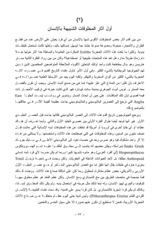 ‫)٢(‬
                        ‫ﺃﻭل ﺁﺜﺎﺭ ﺍﻟﻤﺨﻠﻭﻗﺎﺕ ﺍﻟﺸﺒﻴﻬﺔ ﺒﺎﻹﻨﺴﺎﻥ‬
‫ﻤﻥ ﺒﻴﻥ ﺃﻗﺩﻡ ﺁﺜﺎﺭ ﺒﻌﺽ ﺍﻟﻤﺨﻠﻭﻗﺎﺕ ﺍﻷﻗﻭﻯ ﺸﺒ ‪‬ﺎ ﺒﺎﻹﻨﺴﺎﻥ ﻤﻥ ﺃﻱ ﻗﺭﺩ ﻴﻌﻴﺵ ﻋﻠﻰ ﺍﻷﺭﺽ ﻋﺩﺩ ﻤﻥ ﻗﻁـﻊ‬
                                             ‫ﻬ‬
‫ﺍﻟﻅﺭﺍﻥ ﻭﺍﻷﺤﺠﺎﺭ، ﻤﻨﺤﻭﺘﺔ ﻭﻤﺼﻭﻏﺔ ﺼﻭ ﹰﺎ ﺨﺸ ﹰﺎ ﺠ ‪‬ﺍ ﻟﻴﺴﻬل ﺇﻤﺴﺎﻜﻬﺎ ﺒﺎﻟﻴﺩ، ﻭﻟﻌﻠﻬﺎ ﻜﺎﻨﺕ ﺘﺴﺘﻌﻤل ﻜﺒﻠﻁـﺎﺕ‬
                                                 ‫ﻨ ﺩ‬        ‫ﻏ‬
‫ﻴﺩﻭﻴﺔ. ﻭﻜﺜﻴ ‪‬ﺍ ﻤﺎ ﺒﻠﻐﺕ ﻫﺫﻩ ﺍﻵﻻﺕ ﺍﻟﺤﺠﺭﻴﺔ ‪ Eoliths‬ﺍﻟﻤﺒﻜﺭﺓ ﻤﻥ ﺍﻟﺨﺸﻭﻨﺔ ﻭﺍﻟﺒﺴﺎﻁﺔ ﺤ ‪‬ﺍ ﺁﺜﺎﺭ ﺤﻭﻟﻬﺎ ﺠـﺩﻻ‬
‫ﹰ‬                ‫ﺩ‬                                                                 ‫ﺭ‬
‫ﺩﺍﻡ ﺯﻤﺎ ﹰﺎ ﻁﻭﻴﻼ ﻤﺩﺍﺭﻩ ﻫل ﺘﻌﺩ ﻫﺫﻩ ﺍﻟﻤﻨﺘﺠﺎﺕ ﻁﺒﻴﻌﻴﺔ ﺃﻭ ﺍﺼﻁﻨﺎﻋﻴﺔ؟ ﻭﻜﺎﻥ ﻤﻥ ﺒﻴﻥ ﺭﻭﺍﺩ ﺍﻟﻔﻜﺭﺓ ﺍﻟﺜﺎﻨﻴﺔ ﻤﺴـﺘﺭ‬
                                                                                    ‫ﹰ‬     ‫ﻨ‬
‫ﻫﺎﺭﻴﺴﻥ ﻭﻫﻭ ﺒﺩﺍل ﺒﻤﻘﺎﻁﻌﺔ ﻜﻨﺕ ﻭﺃﺤﺩ ﺃﻭﻟﺌﻙ ﺍﻟﺒﺎﺤﺜﻴﻥ ﺍﻷﻗﻭﻴﺎﺀ ﺍﻟﻤﻼﺤﻅﺔ ﺍﻟﻤﺘﻭﺍﻀﻌﻴﻥ ﺍﻟﻤﺨﻠﺼﻴﻥ ﺍﻟﺫﻴﻥ ﺘـﺩﻴﻥ‬
‫ﻟﻬﻡ ﺍﻟﺠﻴﻭﻟﻭﺠﻴﺎ ﺍﻟﺒﺭﻴﻁﺎﻨﻴﺔ ﺒﺎﻟﺸﻲﺀ ﺍﻟﻜﺜﻴﺭ. ﻭﻓﻲ ﺃﻭل ﺍﻷﻤﺭ ﺘﻨﺎﻭل ﻋﻠﻤﺎﺀ ﺍﻟﺘﺎﺭﻴﺦ ﺍﻟﻘﺩﻴﻡ ﻓـﻲ ﻋﺼـﺭﻩ، ﺁﻻﺘـﻪ‬
‫ﺍﻟﺤﺠﺭﻴﺔ ﺒﺎﻟﺸﻲﺀ ﺍﻟﻜﺜﻴﺭ ﻤﻥ ﺃﻟﻭﺍﻥ ﺍﻟﺴﺨﺭﻴﺔ ﻭﺍﻟﺘﻬﻜﻡ. ﻭﻟﻜﻨﻪ ﺍﻟﻴﻭﻡ ﻴﺠﺩ ﻤﻥ ﺍﻷﻭﺴﺎﻁ ﺍﻟﻌﻠﻤﻴﺔ ﻨﺼـﻴ ‪‬ﺍ ﻟـﻪ ﻓـﻲ‬
         ‫ﺭ‬
‫ﺍﻻﻋﺘﺭﺍﻑ ﺒﺄﻥ ﻜﺜﻴ ‪‬ﺍ ﻤﻥ ﺍﻟﻨﻤﺎﺫﺝ ﺍﻟﺘﻲ ﻋﺜﺭ ﻋﻠﻴﻬﺎ؛ ﺇﻨﻤﺎ ﻫﻲ ﻤﻥ ﺼﻨﻊ ﺃﺸﺒﺎﻩ ﺍﻹﻨﺴﺎﻥ. ﻭﻴﺠﺏ ﺃﻥ ﻨﻘﺭﻥ ﺒﺎﻟﻔﻀـل‬
                                                                              ‫ﺭ‬
‫ﻤﻌﻪ ﺍﻟﻤﺴﺘﺭ ﻭ. ﻟﻭﻴﺱ ﺃﺒﻭﺕ ﺍﻟﺠﻭﻫﺭﻱ ﺒﻤﺩﻴﻨﺔ ﺴﺎﻨﺕ ﻟﻴﻭﻨﺎﺭﺩ ﻓﻬﻭ ﺍﻟﺫﻱ ﻜﺎﻨﺕ ﺨﺒﺭﺘﻪ ﻓﻲ ﺘﺭﻜﻴﺏ ﺍﻷﺤﺠـﺎﺭ ﺫﺍﺕ‬
‫ﻗﻴﻤﺔ ﻗﺼﻭﻯ ﺇﺒﺎﻥ ﺘﻠﻙ ﺍﻟﻤﻨﺎﻗﺸﺎﺕ. ﻋﻠﻰ ﺤﻴﻥ ﺃﻥ ﺃﺒﺤﺎﺙ ﺍﻟﻤﺴﺘﺭ ﺭﻴﺩﻤﻭﻴﺭ ﻓﻲ ﺭﻭﺍﺴـﺏ ﺇﻴﺴـﺕ ﺃﻨﺠﻠﻴـﺎ ‪East‬‬
‫‪ Anglia‬ﺍﻟﺘﻲ ﺘﺭﺠﻊ ﺇﻟﻰ ﺍﻟﻌﺼﺭﻴﻥ ﺍﻟﺒﻼﻴﻭﺴﻴﻨﻲ ﻭﺍﻟﺒﻼﻴﺴﺘﻭﺴﻴﻨﻲ ﺠﺎﺀﺕ ﻋﻅﻴﻤﺔ ﺍﻟﻘﻴﻤﺔ ﺍﻷﺜـﺭ ﻓـﻲ ﻋﻼﻗﺘﻬـﺎ‬
                                                                                    ‫ﺒﺎﻟﻤﻭﻀﻭﻉ ﻜﻠﻪ.‬
‫ﻭﻴﺭﺠﻊ ﺍﻟﺠﻴﻭﻟﻭﺠﻴﻭﻥ ﺘﺎﺭﻴﺦ ﺃﻗﺩﻡ ﻫﺫﻩ ﺍﻵﻻﺕ ﺇﻟﻰ ﺍﻟﻌﺼﺭ ﺍﻟﺒﻼﻴﻭﺴﻴﻨﻲ ﻓﻜﺄﻨﻬﺎ ﺠﺎﺀﺕ ﻗﺒل ﺍﻟﻌﺼـﺭ ﺍﻟﺠﻠﻴـﺩﻱ‬
‫ﺍﻷﻭل. ﻏﻴﺭ ﺃﻨﻬﺎ ﺘﻭﺠﺩ ﺃﻴ ‪‬ﺎ ﻁﻭﺍل ﺍﻟﻔﺘﺭﺓ ﺍﻷﻭﻟﻰ ﺒﻴﻥ ﻋﺼﺭﻱ ﺍﻟﺠﻠﻴﺩ ﺍﻷﻭل ﻭﺍﻟﺜﺎﻨﻲ. ﻭﻟﺴﻨﺎ ﻨﻌـﺭﻑ ﺃﻥ ﻫﻨـﺎﻙ‬
                                                                      ‫ﻀ‬
‫ﻋﻅﺎ ‪‬ﺎ ﺃﻭ ﺃﻱ ﺒﻘﺎﻴﺎ ﺃﺨﺭﻯ ﻓﻲ ﺃﻭﺭﻭﺒﺎ ﺃﻭ ﺃﻤﺭﻴﻜﺎ ﻗﺩ ﺘﺨﻠﻔﺕ ﻋﻥ ﻫﺫﻩ ﺍﻟﻤﺨﻠﻭﻗﺎﺕ ﺸﺒﻪ ﺍﻹﻨﺴﺎﻨﻴﺔ ﺍﻟﺘﻲ ﻋﺎﺸﺕ ﻗﺒـل‬
                                                                                            ‫ﻤ‬
‫ﻨﺼﻑ ﻤﻠﻴﻭﻥ ﻤﻥ ﺍﻟﺴﻨﻴﻥ، ﻭﻫﺫﻩ ﺍﻟﻤﺨﻠﻭﻗﺎﺕ ﻫﻲ ﺍﻟﺘﻲ ﺍﺼﻁﻨﻌﺕ ﻫﺫﻩ ﺍﻵﻻﺕ ﻭﺍﺴﺘﺨﺩﻤﺘﻬﺎ. ﻭﻻ ﻴﺴﺘﺜﻨﻰ ﻤﻥ ﻫـﺫﻩ‬
‫ﺇﻻ ﺃﺜﺭ ﻭﺍﺤﺩ ﻤﺸﻜﻭﻙ ﻓﻴﻪ ﻭﻫﻭ ﻀﺭﺱ ﻭﺠﺩ ﻓﻲ ﺤﺼﺒﺎﺀ ﺘﻌﻭﺩ ﺇﻟﻰ ﺍﻟﺒﻼﻴﻭﺴﻴﻨﻲ ﺍﻷﻋﻠـﻰ ﻓـﻲ ﺴـﻨﻴﻙ ﺠﺭﻴـﻙ‬
‫‪ Snake Greek‬ﺒﻨﺒﺭﺍﺴﻜﺎ، ﻭﻴﻅﻥ ﺒﻌﻀﻬﻡ ﺃﻨﻪ ﻴﻨﺘﺴﺏ ﺇﻟـﻰ ﻤﺨﻠـﻭﻕ ﺃﻁﻠﻘـﻭﺍ ﻋﻠﻴـﻪ ﺍﺴـﻡ ﺍﻟﻬﺴـﺒﺭﻭﺒﺜﻜﻭﺱ‬
‫‪) Hesperopithecus‬ﺃﻱ ﺍﻟﻘﺭﺩ ﺍﻟﻐﺭﺒﻲ( ﻭﻫﻭ ﻤﺸﻭﻩ ﺘﺸﻭﻴ ‪‬ﺎ ﻜﺒﻴ ‪‬ﺍ ﻭﺭﺒﻤﺎ ﻟﻡ ﻴﻜﻥ ﻀﺭ ‪‬ﺎ ﻷﻱ ﻗﺭﺩ ﺸﺒﻪ ﺇﻨﺴﺎﻨﻲ‬
                   ‫ﺴ‬                  ‫ﻬ ﺭ‬
‫‪ Anthropoid‬ﻤﻁﻠ ﹰﺎ، ﺒل ﻷﺤﺩ ﺍﻟﺤﻴﻭﺍﻨﺎﺕ ﺍﻟﺩﺍﺨﻠﺔ ﻓﻲ ﺍﻟﺤﻔﺭﻴﺎﺕ. ﻭﻟﻜﻥ ﻭﺠﺩﺕ ﻓـﻲ ﻨﺎﺤﻴـﺔ ﺘﺭﻴﻨـل ‪Trinil‬‬
                                                                           ‫ﻘ‬
‫ﺒﺠﺯﻴﺭﺓ ﺠﺎﻭﻩ ﻓﻲ ﻁﺒﻘﺎﺕ ﻴﻘﺎل ﺇﻨﻬﺎ ﺘﺘﻔﻕ ﺇﻤﺎ ﻤﻊ ﺍﻟﻌﺼﺭ ﺍﻟﺒﻼﻴﻭﺴﻴﻨﻲ ﺍﻟﻤﺘـﺄﺨﺭ ﺃﻭ ﻤـﻊ ﻋﺼـﺭ ﺍﻟﺠﻠﻴـﺩ ﺍﻷﻭل‬
‫ﺍﻷﻭﺭﺒﻲ ﻭﺍﻷﻤﺭﻴﻜﻲ، ﺒﻌﺽ ﻋﻅﺎﻡ ﻤﺘﻨﺎﺜﺭﺓ، ﻟﻤﺨﻠﻭﻕ ﺭﺒﻤﺎ ﻜﺎﻥ ﻋﻠﻰ ﺸﺎﻜﻠﺔ ﺼﻨﺎﻉ ﻫﺫﻩ ﺍﻵﻻﺕ. ﻭﻭﺠﺩﺕ ﻜـﺫﻟﻙ‬
‫ﻗﻤﺔ ﺠﻤﺠﻤﺔ ﻓﻲ ﻤﻨﺘﺼﻑ ﺍﻟﻁﺭﻴﻕ ﺒﻴﻥ ﻤﺦ ﺍﻟﺸﻤﺒﺎﻨﺯﻱ ﻭﻤﺦ ﺍﻹﻨﺴﺎﻥ. ﻭﻟﻜﻥ ﻋﻅﻡ ﺍﻟﻔﺨﺫ ﻫﻭ ﻋﻅﻡ ﻤﺨﻠﻭﻕ ﻤﻬﻴـﺄ‬
‫ﻟﻠﻭﻗﻭﻑ ﻭﺍﻟﺠﺭﻱ ﺘﻬﻴﺅ ﺍﻹﻨﺴﺎﻥ، ﻭﻟﻪ ﺘﺒﻌﺎ ﻟﺫﻟﻙ ﻤﺜل ﺤﺭﻴﺘﻪ ﻓﻲ ﺍﺴﺘﻌﻤﺎل ﻴﺩﻴﻪ. ﻭﻟﻡ ﻴﻜﻥ ﺫﻟﻙ ﺍﻟﻤﺨﻠـﻭﻕ ﺇﻨﺴـﺎ ﹰﺎ،‬
  ‫ﻨ‬                                                             ‫‪‬‬
‫ﻭﻜﺫﻟﻙ ﻟﻡ ﻴﻜﻥ ﻗﺭ ‪‬ﺍ ﺸﺠﺭ ‪‬ﺎ ﻜﺎﻟﺸﻤﺒﺎﻨﺯﻱ. ﺒل ﻜﺎﻥ ﻗﺭ ‪‬ﺍ ﻴﺴﻴﺭ ﻋﻠﻰ ﻗﺩﻤﻴﻪ. ﻭﻗﺩ ﺴﻤﺎﻩ ﻋﻠﻤﺎﺀ ﺍﻟﻁﺒﻴﻌـﺔ )ﺍﻹﻨﺴـﺎﻥ‬
                                                  ‫ﺩ‬                        ‫ﻴ‬      ‫ﺩ‬
‫ﺍﻟﻘﺭﺩﻱ ﺍﻟﻘﺎﺌﻡ ‪ ،(Pithecanthropus Erectus‬ﻭﻟﻴﺱ ﻟﺩﻴﻨﺎ ﺤﺘﻰ ﺍﻟﻴﻭﻡ ﻋﻅـﺎﻡ ﻤﺘﺨﻠﻔـﺔ ﻋـﻥ ﺼـﻨﺎﻉ ﺍﻵﻻﺕ‬
                ‫ﺍﻟﺤﺠﺭﻴﺔ ﺍﻷﻭﺭﺒﻴﺔ، ﻓﻨﺤﻥ ﻻ ﻨﺴﺘﻁﻴﻊ ﺃﻥ ﻨﻜﻭﻥ ﻋﻨﻬﻡ ﺼﻭﺭﺓ ﺇﻻ ﻋﻠﻰ ﺴﺒﻴل ﺍﻟﺤﺩﺱ ﻭﺍﻟﺘﺨﻤﻴﻥ.‬


                                             ‫- ٧٨ -‬
 