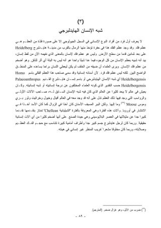 ‫)٣(‬
                                 ‫ﺸﺒﻪ ﺍﻹﻨﺴﺎﻥ ﺍﻟﻬﺎﻴﺩﻟﺒﺭﺠﻲ‬
‫ﻻ ﻴﻌﺭﻑ ﺃﻭل ﻓﺭﺩ ﻤﻥ ﺃﻓﺭﺍﺩ ﺍﻟﻨﻭﻉ ﺍﻹﻨﺴﺎﻨﻲ ﻓﻲ ﺍﻟﺴﺠل ﺍﻟﺠﻴﻭﻟﻭﺠﻲ ﺇﻻ ﻋﻠﻰ ﺼﻭﺭﺓ ﻓﻠﺫﺓ ﻤﻥ ﺍﻟﻌﻅـﻡ ﻫـﻲ‬
‫ﻋﻅﻡ ﻓﻙ. ﻭﻗﺩ ﻭﺠﺩ ﻋﻅﻡ ﺍﻟﻔﻙ ﻫﺫﺍ ﻓﻲ ﺤﻔﺭﺓ ﺘﺅﺨﺫ ﻤﻨﻬﺎ ﺍﻟﺭﻤﺎل ﺒﺎﻟﻘﺭﺏ ﻤﻥ ﻤﺩﻴﻨـﺔ ﻫﺎﻴـﺩﻟﺒﺭﺝ ‪Heidelberg‬‬
‫ﻋﻠﻰ ﺒﻌﺩ ﺜﻤﺎﻨﻴﻥ ﻗﺩ ‪‬ﺎ ﻤﻥ ﺴﻁﺢ ﺍﻷﺭﺽ. ﻭﻟﻴﺱ ﻫﻭ ﻋﻅﻡ ﻓﻙ ﻹﻨﺴﺎﻥ ﺒﺎﻟﻤﻌﻨﻰ ﺍﻟﺫﻱ ﻨﻔﻬﻤﻪ ﺍﻵﻥ ﻤﻥ ﻟﻔﻅ ﺇﻨﺴﺎﻥ،‬
                                                                        ‫ﻤ‬
‫ﺒﻴﺩ ﺃﻨﻪ ﺸﺒﻴﻪ ﺒﻌﻅﻡ ﺍﻹﻨﺴﺎﻥ ﻤﻥ ﻜل ﺍﻟﻭﺠﻭﻩ ﻓﻴﻤﺎ ﻋﺩﺍ ﺸﻴ ًﺎ ﻭﺍﺤ ‪‬ﺍ ﻫﻭ ﺃﻨﻪ ﻟﻴﺱ ﺒﻪ ﺍﻟﺒﺘﺔ ﺃﻱ ﺃﺜﺭ ﻟﻠﺫﻗﻥ. ﻭﻫﻭ ﺃﻀﺨﻡ‬
                                            ‫ﺩ‬      ‫ﺌ‬
‫ﻤﻥ ﻋﻅﻡ ﻓﻙ ﺍﻹﻨﺴﺎﻥ. ﻭﻴﺭﻯ ﺍﻟﻌﻠﻤﺎﺀ ﺃﻥ ﻀﻴﻘﻪ ﻤﻥ ﺍﻟﺨﻠﻑ ﻟﻡ ﻴﻜﻥ ﻟﻴﻌﻁﻲ ﺍﻟﻠﺴﺎﻥ ﺒﺭﺍ ‪‬ﺎ ﻴﺴﺎﻋﺩﻩ ﻋﻠﻰ ﺍﻟﻤﻨﻁـﻕ‬
                    ‫ﺤ‬
‫ﺍﻟﻭﺍﻀﺢ ﺍﻟﺒﻴﻥ. ﻟﻜﻨﻪ ﻟﻴﺱ ﻋﻅﻡ ﻓﻙ ﻗﺭﺩ. ﻷﻥ ﺃﺴﻨﺎﻨﻪ ﺇﻨﺴﺎﻨﻴﺔ ﻭﻗﺩ ﺴﻤﻲ ﺼﺎﺤﺏ ﻫﺫﺍ ﺍﻟﻌﻅﻡ ﺍﻟﻔﻜﻲ ﺒﺎﺴﻡ ‪Homo‬‬
‫‪ Heidelbergensis‬ﺃﻱ ﺸﺒﻪ ﺍﻹﻨﺴﺎﻥ ﺍﻟﻬﺎﻴﺩﻟﺒﺭﺠﻲ ﺃﻭ ﺒﺎﺴﻡ ﺇﻨﺴـﺎﻥ ﻫﺎﻴـﺩﻟﺒﺭﺝ ﺍﻟﻘـﺩﻴﻡ ‪Palaeoanthropus‬‬
‫‪ Heidelbergensis‬ﺤﺴﺏ ﺍﻟﺘﻘﺩﻴﺭ ﺍﻟﺫﻱ ﻜ ‪‬ﻨﻪ ﺍﻟﻌﻠﻤﺎﺀ ﺍﻟﻤﺨﺘﻠﻔﻭﻥ ﻋﻥ ﺩﺭﺠﺔ ﺇﻨﺴﺎﻨﻴﺘﻪ ﺃﻭ ﺸﺒﻪ ﺇﻨﺴﺎﻨﻴﺘﻪ. ﻭﻜـﺎﻥ‬
                                                            ‫ﻭ‬
‫ﻴﻌﻴﺵ ﻓﻲ ﻋﺎﻟﻡ ﻻ ﻴﺒﻌﺩ ﻜﺜﻴ ‪‬ﺍ ﻋﻥ ﺍﻟﻌﺎﻟﻡ ﺍﻟﺫﻱ ﻜﺎﻥ ﻓﻴﻪ ﺸﺒﻪ ﺍﻹﻨﺴﺎﻥ ﺍﻟﺴـﺎﺒﻕ ﻟـﻪ، ﺼـﺎﺤﺏ ﺍﻵﻻﺕ ﺍﻷﻭﻟـﻰ‬
                                                                  ‫ﺭ‬
‫ﻭﺍﻟﺭﻭﺍﺴﺏ ﺍﻟﺘﻲ ﻭﺠﺩ ﻓﻴﻬﺎ ﺫﻟﻙ ﺍﻟﻌﻅﻡ ﺘﺩل ﻋﻠﻰ ﺃﻨﻪ ﻗﺩ ﻭﺠﺩ ﻤﻌﻪ ﻓﻲ ﺍﻟﻌﺎﻟﻡ ﺃﻓﻴﺎل ﻭﺨﻴﻭل ﻭﺨﺭﺍﺘﻴﺕ ﻭﺜﻭﺭ ﺒـﺭﻱ‬
                                                                                  ‫)٣٣(‬
‫ﻭﻤﺎ ﺇﻟﻴﻬﺎ. ﻭﻟﻜﻥ ﺍﻟﺒﺒﺭ ﺍﻟﻤﺴﻴﻑ ﺍﻷﺴﻨﺎﻥ ﻜﺎﻥ ﺁﺨﺫﺍ ﻓﻲ ﺍﻟﺯﻭﺍل ﻜﻤﺎ ﻜﺎﻥ ﺍﻷﺴﺩ ﺁﺨـ ﹰﺍ ﻓـﻲ‬
     ‫ﺫ‬                                                                                   ‫ﻭﻤﻭﺱ ‪Moose‬‬
‫ﺍﻻﻨﺘﺸﺎﺭ ﻓﻲ ﺃﻭﺭﻭﺒﺎ. ﻭﺁﻻﺕ ﻫﺫﻩ ﺍﻟﻔﺘﺭﺓ ﻭﻫﻲ ﺍﻟﻤﻌﺭﻭﻓﺔ ﺒﺎﻟﻔﺘﺭﺓ "ﺍﻟﺸﻴﻠﻴﺎﻨﻴﺔ ‪ "Chellean‬ﺘﻤﺘﺎﺯ ﺒﺘﻘـﺩﻤﻬﺎ ﺘﻘـﺩ ‪‬ﺎ‬
 ‫ﻤ‬
‫ﻜﺒﻴ ‪‬ﺍ ﺠ ‪‬ﺍ ﻋﻥ ﻤﺜﻴﻼﺘﻬﺎ ﻓﻲ ﺍﻟﻌﺼﺭ ﺍﻟﺒﻼﻴﻭﺴﻴﻨﻲ ﻭﻫﻲ ﺠﻴﺩﺓ ﺍﻟﺼﻨﻊ. ﻋﻠﻰ ﺃﻨﻬﺎ ﺃﻀﺨﻡ ﻜﺜﻴﺭﺍ ﻤﻥ ﺃﻱ ﺁﻻﺕ ﺇﻨﺴﺎﻨﻴﺔ‬
                                                                                      ‫ﺭ ﺩ‬
‫ﺤﻘﻴﻘﻴﺔ. ﻭﺭﺒﻤﺎ ﻜﺎﻥ ﻟﺭﺠل ﻫﺎﻴﺩﻟﺒﺭﺝ ﺠﺴﻡ ﻜﺒﻴﺭ ﺠ ‪‬ﺍ ﻭﺃﻁﺭﺍﻑ ﺃﻤﺎﻤﻴﺔ ﻜﺒﻴﺭﺓ ﺘﺘﻨﺎﺴﺏ ﻤﻊ ﺤﺠـﻡ ﺍﻟﻔـﻙ ﺍﻟﻌﻅـﻴﻡ‬
                                                  ‫ﺩ‬
                                ‫ﻭﺼﻼﺒﺘﻪ، ﻭﺭﺒﻤﺎ ﻜﺎﻥ ﻤﺨﻠﻭ ﹰﺎ ﻤﺸﻌﺭﺍ ًﻏﺭﻴﺏ ﺍﻟﻤﻨﻅﺭ ﻏﻴﺭ ﺇﻨﺴﺎﻨﻲ ﻓﻲ ﻫﻴﺌﺘﻪ.‬
                                                                         ‫ﻗ‬




                                                           ‫)٣٣( ﻀﺭﺏ ﻤﻥ ﺍﻷﻴل، ﻭﻫﻭ ﻏﺯﺍل ﻀﺨﻡ. )ﺍﻟﻤﺘﺭﺠﻡ(.‬

                                              ‫- ٩٨ -‬
 