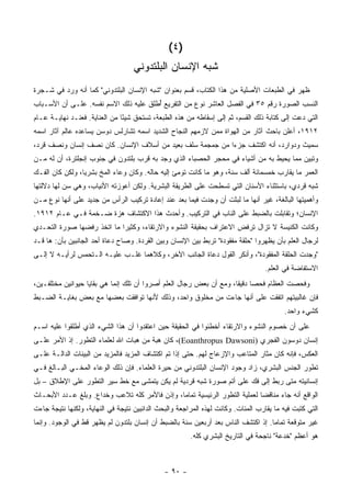 ‫)٤ (‬
                                   ‫ﺸﺒﻪ ﺍﻹﻨﺴﺎﻥ ﺍﻟﺒﻠﺘﺩﻭﻨﻲ‬
‫ﻅﻬﺭ ﻓﻲ ﺍﻟﻁﺒﻌﺎﺕ ﺍﻷﺼﻠﻴﺔ ﻤﻥ ﻫﺫﺍ ﺍﻟﻜﺘﺎﺏ، ﻗﺴﻡ ﺒﻌﻨﻭﺍﻥ "ﺸﺒﻪ ﺍﻹﻨﺴﺎﻥ ﺍﻟﺒﻠﺘﺩﻭﻨﻲ" ﻜﻤﺎ ﺃﻨﻪ ﻭﺭﺩ ﻓﻲ ﺸـﺠﺭﺓ‬
‫ﺍﻟﻨﺴﺏ ﺍﻟﺼﻭﺭﺓ ﺭﻗﻡ ٥٣ ﻓﻲ ﺍﻟﻔﺼل ﺍﻟﻌﺎﺸﺭ ﻨﻭﻉ ﻤﻥ ﺍﻟﺘﻔﺭﻴﻊ ُﻁﻠﻕ ﻋﻠﻴﻪ ﺫﻟﻙ ﺍﻻﺴﻡ ﻨﻔﺴﻪ. ﻋﻠـﻰ ﺃﻥ ﺍﻷﺴـﺒﺎﺏ‬
                                       ‫ﺃ‬
‫ﺍﻟﺘﻲ ﺩﻋﺕ ﺇﻟﻰ ﻜﺘﺎﺒﺔ ﺫﻟﻙ ﺍﻟﻘﺴﻡ، ﺜﻡ ﺇﻟﻰ ﺇﺴﻘﺎﻁﻪ ﻤﻥ ﻫﺫﻩ ﺍﻟﻁﺒﻌﺔ، ﺘﺴﺘﺤﻕ ﺸﻴ ًﺎ ﻤﻥ ﺍﻟﻌﻨﺎﻴﺔ. ﻓﻌﻨـﺩ ﻨﻬﺎﻴـﺔ ﻋـﺎﻡ‬
                               ‫ﺌ‬
‫٢١٩١، ﺃﻋﻠﻥ ﺒﺎﺤﺙ ﺁﺜﺎﺭ ﻤﻥ ﺍﻟﻬﻭﺍﺓ ﻤﻤﻥ ﻻﺯﻤﻬﻡ ﺍﻟﻨﺠﺎﺡ ﺍﻟﺸﺩﻴﺩ ﺍﺴﻤﻪ ﺘﺸﺎﺭﻟﺱ ﺩﻭﺴﻥ ﻴﺴﺎﻋﺩﻩ ﻋﺎﻟﻡ ﺁﺜﺎﺭ ﺍﺴﻤﻪ‬
‫ﺴﻤﻴﺙ ‪‬ﺩﻭﺍﺭﺩ، ﺃﻨﻪ ﺍﻜﺘﺸﻑ ﺠﺯ ‪‬ﺍ ﻤﻥ ﺠﻤﺠﻤﺔ ﺴﻠﻑ ﺒﻌﻴﺩ ﻤﻥ ﺃﺴﻼﻑ ﺍﻹﻨﺴﺎﻥ. ﻜﺎﻥ ﻨﺼﻑ ﺇﻨﺴﺎﻥ ﻭﻨﺼﻑ ﻗﺭﺩ،‬
                                                           ‫ﺀ‬                    ‫ﻭ‬
‫ﻭﺘﺒﻴﻥ ﻤﻤﺎ ﻴﺤﻴﻁ ﺒﻪ ﻤﻥ ﺃﺸﻴﺎﺀ ﻓﻲ ﻤﺤﺠﺭ ﺍﻟﺤﺼﺒﺎﺀ ﺍﻟﺫﻱ ﻭﺠﺩ ﺒﻪ ﻗﺭﺏ ﺒﻠﺘﺩﻭﻥ ﻓﻲ ﺠﻨﻭﺏ ﺇﻨﺠﻠﺘﺭﺓ، ﺃﻥ ﻟﻪ ﻤـﻥ‬
‫ﺍﻟﻌﻤﺭ ﻤﺎ ﻴﻘﺎﺭﺏ ﺨﻤﺴﻤﺎﺌﺔ ﺃﻟﻑ ﺴﻨﺔ، ﻭﻫﻭ ﻤﺎ ﻜﺎﻨﺕ ﺘﻭﻤﺊ ﺇﻟﻴﻪ ﺤﺎﻟﻪ. ﻭﻜﺎﻥ ﻭﻋﺎﺀ ﺍﻟﻤﺦ ﺒﺸﺭ ‪‬ﺎ، ﻭﻟﻜﻥ ﻜﺎﻥ ﺍﻟﻔـﻙ‬
                 ‫ﻴ‬
‫ﺸﺒﻪ ﻗﺭﺩﻱ، ﺒﺎﺴﺘﺜﻨﺎﺀ ﺍﻷﺴﻨﺎﻥ ﺍﻟﺘﻲ ﺘﺴﻁﺤﺕ ﻋﻠﻰ ﺍﻟﻁﺭﻴﻘﺔ ﺍﻟﺒﺸﺭﻴﺔ. ﻭﻟﻜﻥ ﺃﻋﻭﺯﺘﻪ ﺍﻷﻨﻴﺎﺏ، ﻭﻫﻲ ﺴﻥ ﻟﻬﺎ ﺩﻻﻟﺘﻬﺎ‬
‫ﻭﺃﻫﻤﻴﺘﻬﺎ ﺍﻟﺒﺎﻟﻐﺔ، ﻏﻴﺭ ﺃﻨﻬﺎ ﻤﺎ ﻟﺒﺜﺕ ﺃﻥ ﻭﺠﺩﺕ ﻓﻴﻤﺎ ﺒﻌﺩ ﻋﻨﺩ ﺇﻋﺎﺩﺓ ﺘﺭﻜﻴﺏ ﺍﻟﺭﺃﺱ ﻤﻥ ﺠﺩﻴﺩ ﻋﻠﻰ ﺃﻨﻬﺎ ﻨﻭﻉ ﻤـﻥ‬
‫ﺍﻹﻨﺴﺎﻥ؛ ﻭﺘﻘﺎﺒﻠﺕ ﺒﺎﻟﻀﺒﻁ ﻋﻠﻰ ﺍﻟﻨﺎﺏ ﻓﻲ ﺍﻟﺘﺭﻜﻴﺏ. ﻭﺃﺤﺩﺙ ﻫﺫﺍ ﺍﻻﻜﺘﺸﺎﻑ ﻫﺯﺓ ﻀـﺨﻤﺔ ﻓـﻲ ﻋـﺎﻡ ٢١٩١.‬
‫ﻭﻜﺎﻨﺕ ﺍﻟﻜﻨﻴﺴﺔ ﻻ ﺘﺯﺍل ﺘﺭﻓﺽ ﺍﻻﻋﺘﺭﺍﻑ ﺒﺤﻘﻴﻘﺔ ﺍﻟﻨﺸﻭﺀ ﻭﺍﻻﺭﺘﻘﺎﺀ، ﻭﻜﺜﻴ ‪‬ﺍ ﻤﺎ ﺍﺘﺨﺫ ﺭﻓﻀﻬﺎ ﺼﻭﺭﺓ ﺍﻟﺘﺤـﺩﻱ‬
                            ‫ﺭ‬
‫ﻟﺭﺠﺎل ﺍﻟﻌﻠﻡ ﺒﺄﻥ ﻴﻅﻬﺭﻭﺍ "ﺤﻠﻘﺔ ﻤﻔﻘﻭﺩﺓ" ﺘﺭﺒﻁ ﺒﻴﻥ ﺍﻹﻨﺴﺎﻥ ﻭﺒﻴﻥ ﺍﻟﻘﺭﺩﺓ. ﻭﺼﺎﺡ ﺩﻋﺎﺓ ﺃﺤﺩ ﺍﻟﺠﺎﻨﺒﻴﻥ ﺒﺄﻥ: ﻫﺎ ﻗـﺩ‬
‫"ﻭﺠﺩﺕ ﺍﻟﺤﻠﻘﺔ ﺍﻟﻤﻔﻘﻭﺩﺓ"، ﻭﺃﻨﻜﺭ ﺍﻟﻘﻭل ﺩﻋﺎﺓ ﺍﻟﺠﺎﻨﺏ ﺍﻵﺨﺭ، ﻭﻜﻼﻫﻤﺎ ﻏﻠـﺏ ﻋﻠﻴـﻪ ﺍﻟـﺘﺤﻤﺱ ﻟﺭﺃﻴـﻪ ﻻ ﺇﻟـﻰ‬
                                                                                   ‫ﺍﻻﺴﺘﻔﺎﻀﺔ ﻓﻲ ﺍﻟﻌﻠﻡ.‬
‫ﻭﻓﺤﺼﺕ ﺍﻟﻌﻅﺎﻡ ﻓﺤ ‪‬ﺎ ﺩﻗﻴ ﹰﺎ، ﻭﻤﻊ ﺃﻥ ﺒﻌﺽ ﺭﺠﺎل ﺍﻟﻌﻠﻡ ﺃﺼﺭﻭﺍ ﺃﻥ ﺘﻠﻙ ﺇﻨﻤﺎ ﻫﻲ ﺒﻘﺎﻴﺎ ﺤﻴﻭﺍﻨﻴﻥ ﻤﺨﺘﻠﻔـﻴﻥ،‬
                                                                     ‫ﺼ ﻘ‬
‫ﻓﺈﻥ ﻏﺎﻟﺒﻴﺘﻬﻡ ﺍﺘﻔﻘﺕ ﻋﻠﻰ ﺃﻨﻬﺎ ﺠﺎﺀﺕ ﻤﻥ ﻤﺨﻠﻭﻕ ﻭﺍﺤﺩ، ﻭﺫﻟﻙ ﻷﻨﻬﺎ ﺘﻭﺍﻓﻘﺕ ﺒﻌﻀﻬﺎ ﻤﻊ ﺒﻌﺽ ﺒﻐﺎﻴـﺔ ﺍﻟﻀـﺒﻁ‬
                                                                                         ‫ﻜﺸﻲﺀ ﻭﺍﺤﺩ.‬
‫ﻋﻠﻰ ﺃﻥ ﺨﺼﻭﻡ ﺍﻟﻨﺸﻭﺀ ﻭﺍﻻﺭﺘﻘﺎﺀ ﺃﺨﻁﺌﻭﺍ ﻓﻲ ﺍﻟﺤﻘﻴﻘﺔ ﺤﻴﻥ ﺍﻋﺘﻘﺩﻭﺍ ﺃﻥ ﻫﺫﺍ ﺍﻟﺸﻲﺀ ﺍﻟﺫﻱ ﺃﻁﻠﻘﻭﺍ ﻋﻠﻴﻪ ﺍﺴـﻡ‬
‫ﺇﻨﺴﺎﻥ ﺩﻭﺴﻭﻥ ﺍﻟﻔﺠﺭﻱ )‪ ،(Eoanthropus Dawsoni‬ﻜﺎﻥ ﻫﺒﺔ ﻤﻥ ﻫﺒﺎﺕ ﺍﷲ ﻟﻌﻠﻤﺎﺀ ﺍﻟﺘﻁﻭﺭ. ﺇﺫ ﺍﻷﻤﺭ ﻋﻠـﻰ‬
‫ﺍﻟﻌﻜﺱ، ﻓﺈﻨﻪ ﻜﺎﻥ ﻤﺜﺎﺭ ﺍﻟﻤﺘﺎﻋﺏ ﻭﺍﻹﺯﻋﺎﺝ ﻟﻬﻡ. ﺤﺘﻰ ﺇﺫﺍ ﺘﻡ ﺍﻜﺘﺸﺎﻑ ﺍﻟﻤﺯﻴﺩ ﻓﺎﻟﻤﺯﻴﺩ ﻤﻥ ﺍﻟﺒﻴﻨﺎﺕ ﺍﻟﺩﺍﻟـﺔ ﻋﻠـﻰ‬
‫ﺘﻁﻭﺭ ﺍﻟﺠﻨﺱ ﺍﻟﺒﺸﺭﻱ، ﺯﺍﺩ ﻭﺠﻭﺩ ﺍﻹﻨﺴﺎﻥ ﺍﻟﺒﻠﺘﺩﻭﻨﻲ ﻤﻥ ﺤﻴﺭﺓ ﺍﻟﻌﻠﻤﺎﺀ. ﻓﺈﻥ ﺫﻟﻙ ﺍﻟﻭﻋﺎﺀ ﺍﻟﻤﺨـﻲ ﺍﻟﺒـﺎﻟﻎ ﻓـﻲ‬
‫ﺇﻨﺴﺎﻨﻴﺘﻪ ﻤﺘﻰ ﺭﺒﻁ ﺇﻟﻰ ﻓﻙ ﻋﻠﻰ ﺃﺘﻡ ﺼﻭﺭﺓ ﺸﺒﻪ ﻗﺭﺩﻴﺔ ﻟﻡ ﻴﻜﻥ ﻴﺘﻤﺸﻰ ﻤﻊ ﺨﻁ ﺴﻴﺭ ﺍﻟﺘﻁﻭﺭ ﻋﻠﻰ ﺍﻹﻁﻼﻕ – ﺒل‬
‫ﺍﻟﻭﺍﻗﻊ ﺃﻨﻪ ﺠﺎﺀ ﻤﻨﺎﻗ ‪‬ﺎ ﻟﻌﻤﻠﻴﺔ ﺍﻟﺘﻁﻭﺭ ﺍﻟﺭﺌﻴﺴﻴﺔ ﺘﻤﺎﻤﺎ، ﻭﺇﺫﻥ ﻓﺎﻷﻤﺭ ﻜﻠﻪ ﺘﻼﻋﺏ ﻭﺨﺩﺍﻉ. ﻭﺒﻠﻎ ﻋـﺩﺩ ﺍﻷﺒﺤـﺎﺙ‬
                                               ‫‪‬‬                            ‫ﻀ‬
‫ﺍﻟﺘﻲ ﻜﺘﺒﺕ ﻓﻴﻪ ﻤﺎ ﻴﻘﺎﺭﺏ ﺍﻟﻤﺌﺎﺕ. ﻭﻜﺎﻨﺕ ﻟﻬﺫﻩ ﺍﻟﻤﺭﺍﺠﻌﺔ ﻭﺍﻟﺒﺤﺙ ﺍﻟﺩﺍﺌﺒﻴﻥ ﻨﺘﻴﺠﺔ ﻓﻲ ﺍﻟﻨﻬﺎﻴﺔ، ﻭﻟﻜﻨﻬﺎ ﻨﺘﻴﺠﺔ ﺠﺎﺀﺕ‬
‫ﻏﻴﺭ ﻤﺘﻭﻗﻌﺔ ﺘﻤﺎ ‪‬ﺎ. ﺇﺫ ﺍﻜﺘﺸﻑ ﺍﻟﻨﺎﺱ ﺒﻌﺩ ﺃﺭﺒﻌﻴﻥ ﺴﻨﺔ ﺒﺎﻟﻀﺒﻁ ﺃﻥ ﺇﻨﺴﺎﻥ ﺒﻠﺘﺩﻭﻥ ﻟﻡ ﻴﻅﻬﺭ ﻗﻁ ﻓﻲ ﺍﻟﻭﺠﻭﺩ. ﻭﺇﻨﻤﺎ‬
                                                                                   ‫ﻤ‬
                                                        ‫ﻫﻭ ﺃﻋﻅﻡ "ﺨﺩﻋﺔ" ﻨﺎﺠﺤﺔ ﻓﻲ ﺍﻟﺘﺎﺭﻴﺦ ﺍﻟﺒﺸﺭﻱ ﻜﻠﻪ.‬



                                              ‫- ٠٩ -‬
 