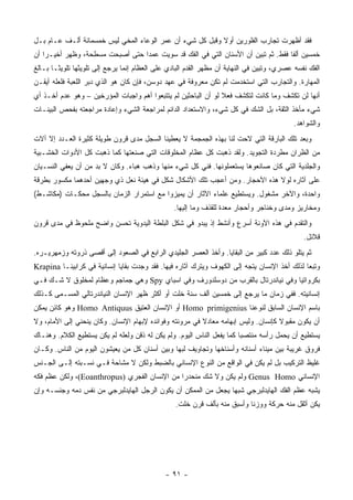 ‫ﻓﻘﺩ ﺃﻅﻬﺭﺕ ﺘﺠﺎﺭﺏ ﺍﻟﻔﻠﻭﺭﻴﻥ ﺃﻭﻻ ﻭﻗﺒل ﻜل ﺸﻲﺀ ﺃﻥ ﻋﻤﺭ ﺍﻟﻭﻋﺎﺀ ﺍﻟﻤﺨﻲ ﻟﻴﺱ ﺨﻤﺴﻤﺎﺌﺔ ﺃﻟـﻑ ﻋـﺎﻡ ﺒـل‬
                                                          ‫ﹰ‬
‫ﺨﻤﺴﻴﻥ ﺃﻟ ﹰﺎ ﻓﻘﻁ. ﺜﻡ ﺘﺒﻴﻥ ﺃﻥ ﺍﻷﺴﻨﺎﻥ ﺍﻟﺘﻲ ﻓﻲ ﺍﻟﻔﻙ ﻗﺩ ﺴﻭﻴﺕ ﻋﻤ ‪‬ﺍ ﺤﺘﻰ ﺃﺼﺒﺤﺕ ﻤﺴﻁﺤﺔ، ﻭﻅﻬﺭ ﺃﺨﻴـ ‪‬ﺍ ﺃﻥ‬
    ‫ﺭ‬                             ‫ﺩ‬                                                 ‫ﻔ‬
‫ﺍﻟﻔﻙ ﻨﻔﺴﻪ ﻋﺼﺭﻱ، ﻭﺘﺒﻴﻥ ﻓﻲ ﺍﻟﻨﻬﺎﻴﺔ ﺃﻥ ﻤﻅﻬﺭ ﺍﻟﻘﺩﻡ ﺍﻟﺒﺎﺩﻱ ﻋﻠﻰ ﺍﻟﻌﻅﺎﻡ ﺇﻨﻤﺎ ﻴﺭﺠﻊ ﺇﻟﻰ ﺘﻠﻭﻴﺜﻬﺎ ﺘﻠﻭﻴ ﹰـﺎ ﺒـﺎﻟﻎ‬
        ‫ﺜ‬
‫ﺍﻟﻤﻬﺎﺭﺓ. ﻭﺍﻟﺘﺠﺎﺭﺏ ﺍﻟﺘﻲ ﺍﺴﺘﺨﺩﻤﺕ ﻟﻡ ﺘﻜﻥ ﻤﻌﺭﻭﻓﺔ ﻓﻲ ﻋﻬﺩ ﺩﻭﺴﻥ، ﻓﺈﻥ ﻜﺎﻥ ﻫﻭ ﺍﻟﺫﻱ ﺩﺒﺭ ﺍﻟﻠﻌﺒﺔ ﻓﻠﻌﻠﻪ ﺃﻴﻘـﻥ‬
‫ﺃﻨﻬﺎ ﻟﻥ ﺘﻜﺸﻑ ﻭﻤﺎ ﻜﺎﻨﺕ ﻟﺘﻜﺸﻑ ﻓﻌﻼ ﻟﻭ ﺃﻥ ﺍﻟﺒﺎﺤﺜﻴﻥ ﻟﻡ ﻴﺘﺘﺒﻌﻭﺍ ﺃﻫﻡ ﻭﺍﺠﺒﺎﺕ ﺍﻟﻤﺅﺭﺨﻴﻥ – ﻭﻫﻭ ﻋﺩﻡ ﺃﺨـﺫ ﺃﻱ‬
                                                                ‫ﹰ‬
‫ﺸﻲﺀ ﻤﺄﺨﺫ ﺍﻟﺜﻘﺔ، ﺒل ﺍﻟﺸﻙ ﻓﻲ ﻜل ﺸﻲﺀ، ﻭﺍﻻﺴﺘﻌﺩﺍﺩ ﺍﻟﺩﺍﺌﻡ ﻟﻤﺭﺍﺠﻌﺔ ﺍﻟﺸﻲﺀ ﻭﺇﻋﺎﺩﺓ ﻤﺭﺍﺠﻌﺘﻪ ﺒﻔﺤﺹ ﺍﻟﺒﻴﻨـﺎﺕ‬
                                                                                           ‫ﻭﺍﻟﺸﻭﺍﻫﺩ.‬
‫ﻭﺒﻌﺩ ﺘﻠﻙ ﺍﻟﺒﺎﺭﻗﺔ ﺍﻟﺘﻲ ﻻﺤﺕ ﻟﻨﺎ ﺒﻬﺫﻩ ﺍﻟﺠﻤﺠﻤﺔ ﻻ ﻴﻌﻁﻴﻨﺎ ﺍﻟﺴﺠل ﻤﺩﻯ ﻗﺭﻭﻥ ﻁﻭﻴﻠﺔ ﻜﺜﻴﺭﺓ ﺍﻟﻌـﺩﺩ ﺇﻻ ﺁﻻﺕ‬
‫ﻤﻥ ﺍﻟﻅﺭﺍﻥ ﻤﻁﺭﺩﺓ ﺍﻟﺘﺠﻭﻴﺩ. ﻭﻟﻘﺩ ﺫﻫﺒﺕ ﻜل ﻋﻅﺎﻡ ﺍﻟﻤﺨﻠﻭﻗﺎﺕ ﺍﻟﺘﻲ ﺼﻨﻌﺘﻬﺎ ﻜﻤﺎ ﺫﻫﺒﺕ ﻜل ﺍﻷﺩﻭﺍﺕ ﺍﻟﺨﺸـﺒﻴﺔ‬
‫ﻭﺍﻟﺠﻠﺩﻴﺔ ﺍﻟﺘﻲ ﻜﺎﻥ ﺼﺎﻨﻌﻭﻫﺎ ﻴﺴﺘﻌﻤﻠﻭﻨﻬﺎ. ﻓﻨﻲ ﻜل ﺸﻲﺀ ﻤﻨﻬﺎ ﻭﺫﻫﺏ ﻫﺒﺎﺀ. ﻭﻜﺎﻥ ﻻ ﺒﺩ ﻤﻥ ﺃﻥ ﻴﻌﻔﻲ ﺍﻟﻨﺴـﻴﺎﻥ‬
‫ﻋﻠﻰ ﺁﺜﺎﺭﻩ ﻟﻭﻻ ﻫﺫﻩ ﺍﻷﺤﺠﺎﺭ. ﻭﻤﻥ ﺃﻋﺠﺏ ﺘﻠﻙ ﺍﻷﺸﻜﺎل ﺸﻜل ﻓﻲ ﻫﻴﺌﺔ ﻨﻌل ﺫﻱ ﻭﺠﻬﻴﻥ ﺃﺤﺩﻫﻤﺎ ﻤﻜﺴﻭﺭ ﺒﻁﺭﻗﺔ‬
‫ﻭﺍﺤﺩﺓ، ﻭﺍﻵﺨﺭ ﻤﺸﻐﻭل. ﻭﻴﺴﺘﻁﻴﻊ ﻋﻠﻤﺎﺀ ﺍﻵﺜﺎﺭ ﺃﻥ ﻴﻤﻴﺯﻭﺍ ﻤﻊ ﺍﺴﺘﻤﺭﺍﺭ ﺍﻟﺯﻤﺎﻥ ﺒﺎﻟﺴﺠل ﻤﺤﻜـﺎﺕ )ﻤﻜﺎﺸـﻁ(‬
                                                 ‫ﻭﻤﺨﺎﺭﻴﺯ ﻭﻤﺩﻯ ﻭﺨﻨﺎﺠﺭ ﻭﺃﺤﺠﺎﺭ ﻤﻌﺩﺓ ﻟﻠﻘﺫﻑ ﻭﻤﺎ ﺇﻟﻴﻬﺎ.‬
‫ﻭﺍﻟﺘﻘﺩﻡ ﻓﻲ ﻫﺫﻩ ﺍﻵﻭﻨﺔ ﺃﺴﺭﻉ ﻭﺃﻨﺸﻁ ﺇﺫ ﻴﺒﺩﻭ ﻓﻲ ﺸﻜل ﺍﻟﺒﻠﻁﺔ ﺍﻟﻴﺩﻭﻴﺔ ﺘﺤﺴﻥ ﻭﺍﻀﺢ ﻤﻠﺤﻭﻅ ﻓﻲ ﻤﺩﻯ ﻗﺭﻭﻥ‬
                                                                                               ‫ﻗﻼﺌل.‬
‫ﺜﻡ ﻴﺘﻠﻭ ﺫﻟﻙ ﻋﺩﺩ ﻜﺒﻴﺭ ﻤﻥ ﺍﻟﺒﻘﺎﻴﺎ. ﻭﺃﺨﺫ ﺍﻟﻌﺼﺭ ﺍﻟﺠﻠﻴﺩﻱ ﺍﻟﺭﺍﺒﻊ ﻓﻲ ﺍﻟﺼﻌﻭﺩ ﺇﻟﻰ ﺃﻗﺼﻰ ﺫﺭﻭﺘﻪ ﻭﺯﻤﻬﺭﻴـﺭﻩ.‬
‫ﻭﺘﺒ ‪‬ﺎ ﻟﺫﻟﻙ ﺃﺨﺫ ﺍﻹﻨﺴﺎﻥ ﻴﺘﺠﻪ ﺇﻟﻰ ﺍﻟﻜﻬﻭﻑ ﻭﻴﺘﺭﻙ ﺁﺜﺎﺭﻩ ﻓﻴﻬﺎ. ﻓﻘﺩ ﻭﺠﺩﺕ ﺒﻘﺎﻴﺎ ﺇﻨﺴﺎﻨﻴﺔ ﻓﻲ ﻜﺭﺍﺒﻴﻨـﺎ ‪Krapina‬‬
                                                                                              ‫ﻌ‬
‫ﺒﻜﺭﻭﺍﺘﻴﺎ ﻭﻓﻲ ﻨﻴﺎﻨﺩﺭﺘﺎل ﺒﺎﻟﻘﺭﺏ ﻤﻥ ﺩﻭﺴﻠﺩﻭﺭﻑ ﻭﻓﻲ ﺍﺴﺒﺎﻱ ‪ Spy‬ﻭﻫﻲ ﺠﻤﺎﺠﻡ ﻭﻋﻅﺎﻡ ﻟﻤﺨﻠﻭﻕ ﻻ ﺸـﻙ ﻓـﻲ‬
‫ﺇﻨﺴﺎﻨﻴﺘﻪ. ﻓﻔﻲ ﺯﻤﺎﻥ ﻤﺎ ﻴﺭﺠﻊ ﺇﻟﻰ ﺨﻤﺴﻴﻥ ﺃﻟﻑ ﺴﻨﺔ ﺨﻠﺕ ﺃﻭ ﺃﻜﺜﺭ ﻅﻬﺭ ﺍﻹﻨﺴﺎﻥ ﺍﻟﻨﻴﺎﻨﺩﺭﺘﺎﻟﻲ ﺍﻟﻤﺴـﻤﻰ ﻜـﺫﻟﻙ‬
‫ﺒﺎﺴﻡ ﺍﻹﻨﺴﺎﻥ ﺍﻟﺴﺎﺒﻕ ﻟﻨﻭﻋﻨﺎ ‪ Homo primigenius‬ﺃﻭ ﺍﻹﻨﺴﺎﻥ ﺍﻟﻌﺘﻴﻕ ‪ Homo Antiquus‬ﻭﻫﻭ ﻜﺎﺌﻥ ﻴﻤﻜﻥ‬
‫ﺃﻥ ﻴﻜﻭﻥ ﻤﻘﺒﻭﻻ ﻜﺈﻨﺴﺎﻥ. ﻭﻟﻴﺱ ﺇﺒﻬﺎﻤﻪ ﻤﻌﺎﺩﻻ ﻓﻲ ﻤﺭﻭﻨﺘﻪ ﻭﻓﻭﺍﺌﺩﻩ ﻹﺒﻬﺎﻡ ﺍﻹﻨﺴﺎﻥ. ﻭﻜﺎﻥ ﻴﻨﺤﻨﻲ ﺇﻟﻰ ﺍﻷﻤﺎﻡ، ﻭﻻ‬
                                                         ‫ﹰ‬                         ‫ﹰ‬
‫ﻴﺴﺘﻁﻴﻊ ﺃﻥ ﻴﺤﻤل ﺭﺃﺴﻪ ﻤﻨﺘﺼ ‪‬ﺎ ﻜﻤﺎ ﻴﻔﻌل ﺍﻟﻨﺎﺱ ﺍﻟﻴﻭﻡ. ﻭﻟﻡ ﻴﻜﻥ ﻟﻪ ﺫﻗﻥ ﻭﻟﻌﻠﻪ ﻟﻡ ﻴﻜﻥ ﻴﺴﺘﻁﻴﻊ ﺍﻟﻜﻼﻡ. ﻭﻫﻨـﺎﻙ‬
                                                                        ‫ﺒ‬
‫ﻓﺭﻭﻕ ﻏﺭﻴﺒﺔ ﺒﻴﻥ ﻤﻴﻨﺎﺀ ﺃﺴﻨﺎﻨﻪ ﻭﺃﺴﻨﺎﺨﻬﺎ ﻭﺘﺠﺎﻭﻴﻑ ﻟﺒﻬﺎ ﻭﺒﻴﻥ ﺃﺴﻨﺎﻥ ﻜل ﻤﻥ ﻴﻌﻴﺸﻭﻥ ﺍﻟﻴﻭﻡ ﻤﻥ ﺍﻟﻨﺎﺱ. ﻭﻜـﺎﻥ‬
‫ﻏﻠﻴﻅ ﺍﻟﺘﺭﻜﻴﺏ ﺒل ﻟﻡ ﻴﻜﻥ ﻓﻲ ﺍﻟﻭﺍﻗﻊ ﻤﻥ ﺍﻟﻨﻭﻉ ﺍﻹﻨﺴﺎﻨﻲ ﺒﺎﻟﻀﺒﻁ ﻭﻟﻜﻥ ﻻ ﻤﺸﺎﺤﺔ ﻓـﻲ ﻨﺴـﺒﺘﻪ ﺇﻟـﻰ ﺍﻟﺠـﻨﺱ‬
‫ﺍﻹﻨﺴﺎﻨﻲ ‪ Genus Homo‬ﻭﻟﻡ ﻴﻜﻥ ﻭﻻ ﺸﻙ ﻤﻨﺤﺩ ‪‬ﺍ ﻤﻥ ﺍﻹﻨﺴﺎﻥ ﺍﻟﻔﺠﺭﻱ )‪ ،(Eoanthropus‬ﻭﻟﻜﻥ ﻋﻅﻡ ﻓﻜﻪ‬
                                              ‫ﺭ‬
‫ﻴﺸﺒﻪ ﻋﻅﻡ ﺍﻟﻔﻙ ﺍﻟﻬﺎﻴﺩﻟﺒﺭﺠﻲ ﺸﺒ ‪‬ﺎ ﻴﺠﻌل ﻤﻥ ﺍﻟﻤﻤﻜﻥ ﺃﻥ ﻴﻜﻭﻥ ﺍﻟﺭﺠل ﺍﻟﻬﺎﻴﺩﻟﺒﺭﺠﻲ ﻤﻥ ﻨﻔﺱ ﺩﻤﻪ ﻭﺠﻨﺴـﻪ ﻭﺇﻥ‬
                                                                ‫ﻬ‬
                                                  ‫ﻴﻜﻥ ﺃﺜﻘل ﻤﻨﻪ ﺤﺭﻜﺔ ﻭﻭﺯ ﹰﺎ ﻭﺃﺴﺒﻕ ﻤﻨﻪ ﺒﺄﻟﻑ ﻗﺭﻥ ﺨﻠﺕ.‬
                                                                           ‫ﻨ‬




                                              ‫- ١٩ -‬
 