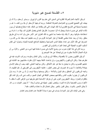 ‫٥- ﺍﻟﻔﻠﺴﻔﺔ ﺘﺼﺒﺢ ﻏﻴﺭ ﺩﻨﻴﻭﻴﺔ‬
‫ﻟﻡ ﻴﻜﻥ ﺍﻻﺘﺠﺎﻩ ﺍﻟﻌﺎﻡ ﻟﻠﺤﺭﻜﺔ ﺍﻟﻔﻜﺭﻴﺔ ﻓﻲ ﺍﻟﺴﻨﻴﻥ ﺍﻟﺘﻲ ﺨﺘﻡ ﺒﻬﺎ ﺍﻟﻘﺭﻥ ﺍﻟﺭﺍﺒﻊ ﻕ. ﻡ ﻴﺴﺎﻴﺭ ﺃﺭﺴﻁﻭ، ﻭﻻ ﻜـﺎﻥ‬
‫ﻴﻬﺩﻑ ﺇﻟﻰ ﺍﻟﺘﺠﻤﻴﻊ ﺍﻟﻀﺭﻭﺭﻱ ﺍﻟﻤﺘﻭﺍﺼل ﻟﻠﻤﻌﺭﻓﺔ ﺍﻟﻤﻨﻅﻤﺔ. ﻭﺭﺒﻤﺎ ﻟﻡ ﻴﺘﻬﻴﺄ ﻷﺭﺴﻁﻭ ﺃﻥ ﻴﻜـﻭﻥ ﻟﻨﻔﺴـﻪ ﻏﻴـﺭ‬
‫ﺸﺨﺼﻴﺔ ﻀﺌﻴﻠﺔ ﻓﻲ ﺍﻟﺘﺎﺭﻴﺦ ﺍﻟﻔﻜﺭﻱ ﻟﻭﻻ ﺘﻠﻙ ﺍﻟﻬﺒﺎﺕ ﺍﻟﺘﻲ ﻜﺎﻥ ﻴﺘﻠﻘﺎﻫﺎ ﻤﻥ ﺍﻟﻤﻠﻙ. ﻓﺈﻨﻪ ﺍﺴﺘﻁﺎﻉ ﺒﻔﻀﻠﻬﺎ ﺃﻥ ﻴﺒﺭﺯ‬
‫ﺫﻜﺎﺀﻩ ﺍﻟﺒﺎﻫﺭ ﻓﻲ ﺼﻭﺭﺓ ﻤﺎﺩﻴﺔ ﻭﻴﺠﻌل ﻟﻪ ﺃﺜﺭﺍ ﻤﺤﺴﻭﺴﺎ. ﻓﺎﻟﺭﺠل ﺍﻟﻌﺎﺩﻱ ﻴﻔﻀل ﺍﻟﻁﺭﻕ ﺍﻟﺴـﻬﻠﺔ ﻤـﺎ ﺩﺍﻡ ﻓـﻲ‬
                                               ‫‪‬‬      ‫‪‬‬
‫ﺍﺴﺘﻁﺎﻋﺘﻪ ﺴﻠﻭﻜﻬﺎ، ﻭﻫﻭ ﻻ ﻴﻜﺎﺩ ﻴﺄﺒﻪ ﻤﺘﻌﻤﺩﺍ ﺒﻤﺎ ﺘﻨﺘﻬﻲ ﺒﻪ ﺘﻠﻙ ﺍﻟﻁﺭﻕ ﺁﺨﺭ ﺍﻷﻤﺭ ﺤﺘﻰ ﻭﻟﻭ ﺃﺩﺕ ﺒﻪ ﺇﻟﻰ ﻁﺭﻴﻕ‬
                                                         ‫‪‬‬
‫ﻤﻐﻠﻕ. ﻭﻟﻤﺎ ﺃﻥ ﻭﺠﺩ ﻋﺎﻤﺔ ﻤﻌﻠﻤﻲ ﺍﻟﻔﻠﺴﻔﺔ ﺃﻥ ﺘﻴﺎﺭ ﺍﻟﺤﻭﺍﺩﺙ ﺃﻗﻭﻯ ﻤﻥ ﺃﻥ ﻴﺴـﺘﻁﻴﻌﻭﺍ ﻀـﺒﻁﻪ ﻋﻠـﻰ ﺍﻟﻔـﻭﺭ،‬
‫ﺍﻨﺼﺭﻓﻭﺍ ﻓﻲ ﺘﻠﻙ ﺍﻷﻴﺎﻡ ﻋﻥ ﺇﻋﺩﺍﺩ ﺨﻁﻁ ﺍﻟﻤﺩﻥ ﺍﻟﻨﻤﻭﺫﺠﻴﺔ ﻭﺘﺨﻁﻴﻁ ﺍﻟﻤﻨﺎﻫﺞ ﺍﻟﺠﺩﻴﺩﺓ ﻟﻠﺤﻴﺎﺓ، ﻭﺘﺤ ‪‬ﻟﻭﺍ ﺇﻟﻰ ﺇﺘﻘﺎﻥ‬
             ‫ﻭ‬
                                         ‫ﺃﺴﺎﻟﻴﺏ ﺍﻟﺘﻬﺭﺏ ﺍﻟﺠﻤﻴﻠﺔ ﺍﻟﺘﻲ ﺘﺒﻌﺙ ﺍﻟﻌﺯﺍﺀ ﻭﺍﻟﺴﻠﻭﻯ ﺇﻟﻰ ﺍﻟﻨﻔﻭﺱ.‬
‫ﻭﺭﺒﻤﺎ ﻜﺎﻥ ﻓﻲ ﻫﺫﺍ ﺍﻟﻘﻭل ﻀﺭﺏ ﻤﻥ ﻭﻀﻊ ﺍﻷﺸﻴﺎﺀ ﻓﻲ ﺼﻭﺭﺓ ﺨﺸﻨﺔ ﻓﻴﻬﺎ ﺸﻲﺀ ﻤﻥ ﺍﻟﺘﺠﻨﻲ. ﻭﺍﻷﻭﻟـﻰ ﺃﻥ‬
                                      ‫ﻨﺘﺭﻙ ﺍﻟﻤﺠﺎل ﻟﻸﺴﺘﺎﺫ ﺠﻠﺒﺭﺕ ﻤﻭﺭﺍﻱ ﻟﻴﺤﺩﺜﻨﺎ ﻋﻥ ﻫﺫﺍ ﺍﻟﻤﻭﻀﻭﻉ.‬
‫"ﻟﻡ ﻴﻜﻥ ﺍﻟﻜﻠﺒﻴﻭﻥ ﻴﻌﻨﻭﻥ ﺇﻻ ﺒﺎﻟﻔﻀﻴﻠﺔ ﻭﻋﻼﻗﺔ ﺍﻟﺭﻭﺡ ﺒﺎﻟﺭﺏ. ﻭﻜﺎﻥ ﺍﻟﻌﺎﻟﻡ ﻭﻋﻠﻭﻤﻪ، ﻭﻤﺭﺍﺘﺏ ﺍﻟﺸﺭﻑ ﻓﻴﻪ ﻓﻲ‬
‫ﻨﻅﺭﻫﻡ ﺨﺒﺜﺎ. ﻭﻜﺎﻥ ﺍﻟﺭﻭﺍﻗﻴﻭﻥ ﻭﺍﻷﺒﻴﻘﻭﺭﻴﻭﻥ، ﻭﺇﻥ ﺘﺒﺎﻋﺩﺕ ﺍﻟﺸﻘﺔ ﺒﻴﻨﻬﻤﺎ ﻷﻭل ﻨﻅﺭﺓ، ﻤﺘﺸﺎﺒﻬﻴﻥ ﺠﺩ ﺍﻟﺘﺸﺎﺒﻪ ﻓﻲ‬
                                                                                       ‫ﹰ‬
‫ﻏﺎﻴﺘﻬﻡ ﺍﻟﻘﺼﻭﻯ، ﻭﻜﺎﻥ ﻤﺎ ﻴﻌﻨﻴﺎﻥ ﺒﻪ ﺤﻘﺎ ﻫﻭ ﻋﻠﻡ ﺍﻷﺨﻼﻕ. ﻭﻜﺎﻥ ﺴﺅﺍﻟﻬﻤﺎ ﺍﻟﻌﻤﻠﻲ: ﻜﻴﻑ ﻴﺠﺏ ﺃﻥ ﻴﻨﻅﻡ ﺍﻹﻨﺴﺎﻥ‬
                                                           ‫ﹰ‬
‫ﺤﻴﺎﺘﻪ؟ ﻭﻜﻼﻫﻤﺎ، ﻻ ﺠﺭﻡ، ﻗﺩ ﺍﻨﺼﺭﻑ ﺇﻟﻰ ﺒﻌﺽ ﺍﻟﻌﻠﻭﻡ – ﻓﺎﺘﺠﻪ ﺍﻷﺒﻴﻘﻭﺭﻴﻭﻥ ﺇﻟﻰ ﺍﻟﻔﻭﺯﻴﻘﻲ ﺃﻭ ﻋﻠﻡ ﺍﻟﻁﺒﻴﻌـﺔ،‬
‫ﻭﺍﺘﺠﻪ ﺍﻟﺭﻭﺍﻗﻴﻭﻥ ﺇﻟﻰ ﺍﻟﻤﻨﻁﻕ ﻭﻋﻠﻡ ﺍﻟﺒﻴﺎﻥ ﻭﺍﻟﺒﻼﻏﺔ – ﻭﻟﻜﻥ ﺒﻭﺼﻔﻬﺎ ﻭﺴﻴﻠﺔ ﺘﻭﺼـل ﺇﻟـﻰ ﻏﺎﻴـﺔ. ﻭﺤـﺎﻭل‬
‫ﺍﻟﺭﻭﺍﻗﻴﻭﻥ ﺃﻥ ﻴﻔﻭﺯﻭﺍ ﺒﻘﻠﻭﺏ ﺍﻟﻨﺎﺱ ﻭﺍﻗﺘﻨﺎﻋﻬﻡ ﺒﻤﺤﺽ ﺍﻟﻠﺒﺎﻗﺔ ﻓﻲ ﺍﻟﺠﺩل ﺍﻟﻤﺠﺭﺩ ﻭﺍﻟﺘﺴـﺎﻤﻲ ﺍﻟﺒـﺭﺍﻕ ﺍﻟﻤﺘـﺄﻟﻕ‬
‫ﺒﺎﻟﻔﻜﺭﺓ ﻭﺍﻟﻌﺒﺎﺭﺓ. ﻭﻭﻁﺩ ﺍﻷﺒﻴﻘﻭﺭﻴﻭﻥ ﺍﻟﻌﺯﻡ ﻋﻠﻰ ﺃﻥ ﻴﺘﺭﻜﻭﺍ ﺍﻹﻨﺴﺎﻨﻴﺔ ﺘﺸﻕ ﻁﺭﻴﻘﻬﺎ ﺩﻭﻥ ﺍﻟﺯﻟﻔﻰ ﻵﻟﻬـﺔ ﻤﺘﻘﻠﺒـﺔ‬
‫ﺍﻷﻫﻭﺍﺀ ﻭﺩﻭﻥ ﺍﻟﺘﻀﺤﻴﺔ ﺒﺎﻹﺭﺍﺩﺓ ﺍﻟﺤﺭﺓ. ﻭﻴﻠﺨﺹ ﺃﺒﻴﻘﻭﺭ ﺇﻨﺠﻴﻠﻪ ﻓﻲ ﻤﺒﺎﺩﺉ ﺃﺭﺒﻌﺔ: " ﻻ ﻴﺠﻭﺯ ﺍﻟﺨﻭﻑ ﻤـﻥ ﺍﷲ.‬
                   ‫ﻻ ﻴﻤﻜﻥ ﺍﻟﺸﻌﻭﺭ ﺒﺎﻟﻤﻭﺕ. ﻴﻤﻜﻥ ﺍﻟﻔﻭﺯ ﺒﺎﻟﺨﻴﺭ. ﻴﻤﻜﻥ ﺍﺤﺘﻤﺎل ﻜل ﻤﺎ ﻨﺨﺸﺎﻩ ﻭﺍﻟﺘﻐﻠﺏ ﻋﻠﺒﻪ".‬
            ‫ﻭﻓﻲ ﻨﻔﺱ ﺍﻟﻭﻗﺕ ﻜﺎﻥ ﺘﻴﺎﺭ ﺍﻟﺤﻭﺍﺩﺙ ﻴﻨﺴﺎﺏ ﻓﻲ ﻤﺠﺭﺍﻩ ﻤﺒﺎﺩﻻ ﺍﻟﻔﻠﺴﻔﺔ ﻋﺩﻡ ﺍﻫﺘﻤﺎﻡ ﺒﻌﺩﻡ ﺍﻫﺘﻤﺎﻡ.‬
                                            ‫ﹰ‬




                                             ‫- ٩٩ -‬
 