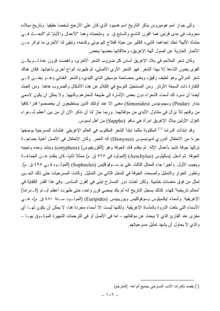 ‫ﻭﺇﻟﻰ ﺠﻭﺍﺭ ﺍﺴﻡ ﻫﻭﻤﻴﺭﻭﺱ ﻴﺫﻜﺭ ﺍﻟﺘﺎﺭﻴﺦ ﺍﺴﻡ ﻫﺴﻴﻭﺩ ﺍﻟﺫﻱ ﻜﺎﻥ ﻋﻠﻰ ﺍﻷﺭﺠﺢ ﺸﺨﺼﺎ ﺤﻘﻴﻘﻴﺎ. ﻭﺘﺎﺭﻴﺦ ﻤﻴﻼﺩﻩ‬
               ‫‪‬‬      ‫‪‬‬
‫ﻤﻌﺭﻭﻑ ﻓﻲ ﻤﺩﻯ ﻗﺭﻨﻴﻥ ﻫﻤﺎ ﺍﻟﻘﺭﻥ ﺍﻟﺘﺎﺴﻊ ﻭﺍﻟﺴﺎﺒﻊ ﻕ. ﻡ. ﻭﻤﻠﺤﻤﺘﺎﻩ ﻭﻫﻤﺎ "ﺍﻷﻋﻤﺎل ﻭﺍﻷﻴﺎﻡ" ﺜﻡ "ﺍﻟﺒﺤـﺙ ﻓـﻲ‬
‫ﻤﻨﺸﺄﺓ ﺍﻵﻟﻬﺔ" ﺘﺨﻠﺩ ﺇﺤﺩﺍﻫﻤﺎ ﺍﻟﺸﻲﺀ ﺍﻟﻜﺜﻴﺭ ﻤﻥ ﺤﻴﺎﺓ ﺍﻟﻔﻼﺡ ﺍﻟﺒﻭﺀﻭﺘﻲ ﻭﻜﺩﺤﻪ، ﻭﺘﺒﻘﻰ ﻟﻨﺎ ﺍﻷﺨﺭﻯ ﻤﺎ ﺘﻭﺍﺘﺭ ﻤـﻥ‬
                                    ‫ﺍﻷﺨﺒﺎﺭ ﺍﻟﺠﺎﺭﻴﺔ ﻋﻥ ﺃﺼﻭل ﺁﻟﻬﺔ ﺍﻹﻏﺭﻴﻕ، ﻭﻋﻼﻗﺎﺘﻬﺎ ﺒﻌﻀﻬﺎ ﺒﺒﻌﺽ.‬
‫ﻭﻜﺎﻥ ﺸﻌﺭ ﺍﻟﻤﻼﺤﻡ ﻓﻲ ﺒﻼﺩ ﺍﻹﻏﺭﻴﻕ ﺃﺴﺎﺱ ﻜل ﻀﺭﻭﺏ ﺍﻟﺸﻌﺭ ﺍﻷﺨﺭﻯ، ﻭﺍﻨﻘﻀﺕ ﻗﺭﻭﻥ ﻋﺩﺓ ﻟـﻡ ﻴﻜـﻥ‬
‫ﺍﻟﻘﻭﻯ ﻴﻌﻨﻭﻥ ﺃﺜﻨﺎﺀﻫﺎ ﺇﻻ ﺒﻬﺫﺍ ﺍﻟﺸﻌﺭ. ﻓﻬﻭ ﺍﻟﺸﻌﺭ ﺍﻵﺭﻱ ﺍﻷﺼﻠﻲ، ﺜﻡ ﻅﻬﺭﺕ ﺃﻨﻭﺍﻉ ﺃﺨﺭﻯ ﺒﺄﻋﻴﺎﻨﻬﺎ. ﻓﻜﺎﻥ ﻫﻨﺎﻙ‬
‫ﺸﻌﺭ ﺍﻟﻤﺭﺍﺜﻲ ﻭﻫﻭ ﻟﻁﻴﻑ ﺭﻗﻴﻕ، ﻭﻴﻐﻨﻰ ﺒﻤﺼﺎﺤﺒﺔ ﻤﻭﺴﻴﻘﻰ ﺍﻟﻨﺎﻱ ﺍﻟﻠﻴﺩﻱ، ﻭﺍﻟﺸﻌﺭ ﺍﻟﻐﻨﺎﺌﻲ ﻭﻫـﻭ ﻴﻐﻨـﻰ ﺇﻟـﻰ‬
                                                             ‫ﹼ‬
‫ﺍﻟﻜ ﹼﺎﺭﺓ ﺫﺍﺕ ﺍﻟﺴﺒﻌﺔ ﺍﻷﻭﺘﺎﺭ. ﻭﻤﻥ ﺍﻟﻤﺴﺘﺤﻴل ﺍﻟﺘﻭﺴﻊ ﻓﻲ ﺍﻟﻜﻼﻡ ﻋﻥ ﻫﺫﻩ ﺍﻷﺸﻜﺎل ﻭﺍﻟﻀﺭﻭﺏ ﻫﺎﻫﻨﺎ. ﻭﻤﻥ ﺍﻟﻌﺒﺙ‬
                                                                                          ‫ﻨ‬
‫ﺃﻴﻀﺎ ﺃﻥ ﻨﺴﺭﺩ ﻟﻙ ﺃﺴﻤﺎﺀ ﺍﻟﺸﻌﺭﺍﺀ ﺩﻭﻥ ﺒﻌﺽ ﺍﻹﺸﺎﺭﺓ ﺇﻟﻰ ﻁﺒﻴﻌﺔ ﺃﺸﻌﺎﺭﻫﻡ ﻭﻜﻨﻬﻬﺎ. ﻭﻻ ﻴﻤﻜﻥ ﺃﻥ ﻴﻜﻭﻥ ﻻﺴﻤﻲ‬
                                                                                        ‫‪‬‬
‫ﺒﻨﺩﺍﺭ )‪ (Pindar‬ﻭﺴﻴﻤﻭﻨﻴﺩﺱ )‪ (Simonides‬ﻤﻌﻨﻰ ﺇﻻ ﻋﻨﺩ ﺃﻭﻟﺌﻙ ﺍﻟﺫﻴﻥ ﻴﺴﺘﻁﻴﻌﻭﻥ ﺃﻥ ﻴﺨﺼﺼﻭﺍ ﻗﺩﺭﺍ ﻜﺎﻓﻴﺎ‬
 ‫‪ ‬‬
‫ﻤﻥ ﻭﻗﺘﻬﻡ ﻟﻼ ﻴﺯﺍل ﻓﻲ ﻤﺘﻨﺎﻭل ﺍﻷﻴﺩﻱ ﻤﻥ ﻤﺅﻟﻔﺎﺘﻬﻤﺎ. ﻭﺭﺒﻤﺎ ﺠﺎﺯ ﻟﻨﺎ ﺃﻥ ﻨﺫﻜﺭ ﺍﻵﻥ ﺃﻥ ﻤﻥ ﺒﻴﻥ ﺃﻋﻅﻡ ﺸـﻌﺭﺍﺀ‬
                               ‫ﺍﻟﻐﺯل ﺍﻷﻭﻟﻴﻥ ﺒﺒﻼﺩ ﺍﻹﻏﺭﻴﻕ ﺍﻤﺭﺃﺓ ﻫﻲ ﺴﺎﻓﻭ )‪ (Sappho‬ﻤﻥ ﺃﻫل ﻟﺴﺒﻭﺱ.‬
                                                                              ‫)١(‬
‫ﺍﻟﻤﻜﺘﻭﺒﺔ ﻤﺜﻠﻤﺎ ﺍﺒﺘﺩﺃ ﺍﻟﺸﻌﺭ ﺍﻟﻤﻜﺘﻭﺏ ﻓﻲ ﺍﻟﻌﺎﻟﻡ ﺍﻹﻏﺭﻴﻘﻲ. ﻓﻨﺸﺄﺕ ﺍﻟﻤﺴﺭﺤﻴﺔ ﺒﻭﺼﻔﻬﺎ‬         ‫ﻭﻗﺩ ﺍﺒﺘﺩﺃﺕ ﺍﻟﺩﺭﺍﻤﺎ‬
‫ﺠﺯﺀﺍ ﻤﻥ ﺍﻻﺤﺘﻔﺎل ﺍﻟﺩﻭﺭﻱ ﻟﺩﻴﻭﻨﻴﺴﻭﺱ )‪ (Dionysus‬ﺇﻟﻪ ﺍﻟﺨﻤﺭ. ﻭﻜﺎﻥ ﺍﻻﺤﺘﻔﺎل ﻓﻲ ﺍﻷﺼل ﺃﻏﻨﻴﺔ ﺠﻤﺎﻋﻴـﺔ‬
                                                                                      ‫‪‬‬
‫ﺘﺭﺘﻠﻬﺎ ﺠﻭﻗﺔ ﺘﺸﻴﺩ ﺒﺄﻋﻤﺎل ﺍﻹﻟﻪ. ﺜﻡ ﻴﺘﻘﺩﻡ ﻗﺎﺌﺩ ﺍﻟﺠﻭﻗﺔ ﻭﻫﻭ )ﺍﻟﻜﻭﺭﻴﻔﻴﻭﺱ( )‪ (corypheus‬ﻭﻴﻨﺸﺩ ﻭﺤﺩﻩ ﻭﺘﺠﻴﺒﻪ‬
‫ﺍﻟﺠﻭﻗﺔ. ﺜﻡ ﺃﺩﺨل ﺇﻴﺴﻜﻴﻠﻭﺱ )‪) (Aeschylus‬ﺍﻟﻤﻭﻟﻭﺩ ﻓﻲ ٥٢٥ ﻕ. ﻡ( ﻤﻤﺜﻼ ﺜﺎﻨﻴﺎ، ﻜﺎﻥ ﻴﺘﻘﺩﻡ ﻋـﻥ ﺍﻟﺠﻤﺎﻋـﺔ‬
‫ﻭﻴﺠﻴﺏ ﺍﻷﻭل. ﻭﺃﺨﻴﺭﺍ ﺠﺎﺀ ﺍﻟﻤﻤﺜل ﺍﻟﺜﺎﻟﺙ ﻋﻠﻰ ﻴﺩ ﺴـﻭﻓﻭﻜﻠﻴﺱ )‪) (Sophocles‬ﺍﻟﻤﻭﻟـﻭﺩ ﻓـﻲ ٥٩٤ ﻕ. ﻡ(.‬
‫ﻭﺘﻁﻭﺭ ﺍﻟﺤﻭﺍﺭ ﻭﺍﻟﺘﻤﺜﻴل ﻭﺃﺼﺒﺤﺕ ﺍﻟﺠﻭﻗﺔ ﻓﻲ ﺍﻟﻤﺤل ﺍﻟﺜﺎﻨﻲ ﻤﻥ ﺍﻟﺘﻤﺜﻴل. ﻭﻜﺎﻨﺕ ﺍﻟﻤﺴﺭﺤﻴﺎﺕ ﺤﺘﻰ ﺫﻟﻙ ﺍﻟﺤـﻴﻥ‬
‫ﺘﻤﺜل ﻤﻥ ﻓﻭﻕ ﻤﻨﺼﺎﺕ ﺨﺸﺒﻴﺔ. ﻭﻟﻜﻥ ﺃﺨﺫﺕ ﺩﻭﺭ ﺍﻟﻤﺴﺎﺭﺡ ﺘﺒﻨﻰ ﻓﻲ ﺍﻟﻘﺭﻥ ﺍﻟﺴﺎﺩﺱ. ﻭﻓﻲ ﻫﺫﺍ ﺍﻟﻘﺩﺭ ﺍﻟﻜﻔﺎﻴﺔ ﻓﻲ‬
‫"ﻤﻌﺎﻟﻡ ﺘﺎﺭﻴﺨﻴﺔ" ﻜﻬﺫﻩ. ﻜﺫﻟﻙ ﻴﺴﺠل ﺍﻟﺘﺎﺭﻴﺦ ﺃﻨﻪ ﻟﻡ ﻴﻜﺩ ﻴﻤﻀﻲ ﻗﺭﻥ ﻭﺍﺤﺩ، ﺤﺘﻰ ﻅﻬﺭﺕ ﺃﻋﻅﻡ ﺃﻴـﺎﻡ )ﺍﻟـﺩﺭﺍﻤﺎ(‬
‫ﺍﻹﻏﺭﻴﻘﻴﺔ. ﻭﺃﺴﻤﺎﺀ ﺇﻴﻜﺴﻴﻠﻭﺱ ﻭﺴﻭﻓﻭﻜﻠﻴﺱ ﻭﻴﻭﺭﻴﺒﻴﺩﺱ )‪) (Euripides‬ﺍﻟﻤﻭﻟـﻭﺩ ﺴـﻨﺔ ٠٨٤ ﻕ. ﻡ(، ﻫـﻲ‬
‫ﺍﻷﺴﻤﺎﺀ ﺍﻟﺘﻲ ﺒﻠﻐﺕ ﺍﻟﺫﺭﻭﺓ ﺒﺎﻟﻤﺄﺴﺎﺓ ﺍﻹﻏﺭﻴﻘﻴﺔ. ﻭﻟﻜﻨﻬﺎ ﻟﻴﺴﺕ ﺇﻻ ﺃﺴﻤﺎﺀ ﻤﺠﺭﺩﺓ ﻫﻨﺎ، ﻻ ﻴﻤﻜﻥ ﺃﻥ ﻴﻜﻭﻥ ﻟﻬـﺎ ﺃﻱ‬
‫ﻤﻐﺯﻯ ﻋﻨﺩ ﺍﻟﻘﺎﺭﺉ ﺍﻟﺫﻱ ﻻ ﻴﺒﺤﺙ ﻋﻥ ﻤﺅﻟﻔﺎﺘﻬﻡ – ﺇﻤﺎ ﻓﻲ ﺍﻷﺼل ﺃﻭ ﻓﻲ ﺍﻟﺘﺭﺠﻤﺎﺕ ﺍﻟﺸﻬﻴﺭﺓ ﺍﻟﻤﻭﺜـﻭﻕ ﺒﻬـﺎ –‬
                                                           ‫ﻭﺍﻟﺫﻱ ﻻ ﻴﺤﺎﻭل ﺃﻥ ﻴﺸﻬﺩ ﺘﻤﺜﻴل ﻤﺴﺭﺤﻴﺎﺘﻬﻡ.‬




                                                  ‫)١( ﻴﻘﺼﺩ ﺒﺎﻟﺩﺭﺍﻤﺎ ﺍﻷﺩﺏ ﺍﻟﻤﺴﺭﺤﻲ ﺒﺠﻤﻴﻊ ﺃﻨﻭﺍﻋﻪ. )ﺍﻟﻤﺘﺭﺠﻡ(.‬

                                            ‫- ٦٠١ -‬
 