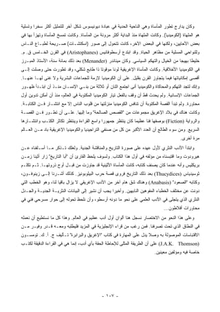 ‫ﻭﻜﺎﻥ ﻴﺩﺍﺭﺝ ﺘﻁﻭﺭ ﺍﻟﻤﺄﺴﺎﺓ ﻭﻫﻲ ﺍﻟﻨﺎﺤﻴﺔ ﺍﻟﺤﺩﻴﺔ ﻓﻲ ﻋﺒﺎﺩﺓ ﺩﻴﻭﻨﻴﺴﻭﺱ ﺸﻜل ﺁﺨﺭ ﻟﻠﺘﻤﺜﻴل ﺃﻜﺜﺭ ﺴﺨﺭﺍ ﻭﺘﺴﻠﻴﺔ‬
        ‫‪‬‬
‫ﻫﻭ ﺍﻟﻤﻠﻬﺎﺓ )ﺍﻟﻜﻭﻤﻴﺩﻴﺎ(. ﻭﻜﺎﻨﺕ ﺍﻟﻤﻠﻬﺎﺓ ﻤﻨﺫ ﺍﻟﺒﺩﺍﻴﺔ ﺃﻜﺜﺭ ﻤﺭﻭﻨﺔ ﻤﻥ ﺍﻟﻤﺄﺴﺎﺓ. ﻭﻜﺎﻨﺕ ﺘﻤﺴﺦ ﺍﻟﻤﺄﺴﺎﺓ ﻭﺘﻬﺯﺃ ﺒﻬﺎ ﻓﻲ‬
‫ﺒﻌﺽ ﺍﻷﺤﺎﻴﻴﻥ، ﻭﻟﻜﻨﻬﺎ ﻓﻲ ﺍﻟﺒﻌﺽ ﺍﻵﺨﺭ، ﻜﺎﻨﺕ ﺘﺘﺤﻭل ﺇﻟﻰ ﺼﻭﺭ )ﺍﺴﻜﺘﺸـﺎﺕ( ﺼـﺭﻴﺤﺔ ﻟﻁﺒـﺎﻉ ﺍﻟﻨـﺎﺱ‬
‫ﻭﻟﻠﻨﻭﺍﺤﻲ ﺍﻟﻤﺴﻠﻴﺔ ﻤﻥ ﻤﻅﺎﻫﺭ ﺍﻟﺤﻴﺎﺓ. ﻭﻗﺩ ﺍﺒﺘﺩﻉ ﺃﺭﺴﻁﻭﻓﺎﻨﻴﺱ )‪ (Aristophanes‬ﻓﻲ ﺍﻟﻘﺭﻥ ﺍﻟﺨـﺎﻤﺱ ﻕ. ﻡ.‬
‫ﺨﻠﻴﻁﺎ ﺒﻬﻴﺠﺎ ﻤﻥ ﺍﻟﺨﻴﺎل ﻭﺍﻟﺘﻬﻜﻡ ﺍﻟﺴﻴﺎﺴﻲ. ﻭﻜﺎﻥ ﻤﻴﻨﺎﻨﺩﺭ )‪ (Menander‬ﺒﻌﺩ ﺫﻟﻙ ﺒﻤﺎﺌﺔ ﺴﻨﺔ، ﺍﻷﺴﺘﺎﺫ ﺍﻟﻤﺒـﺭﺯ‬
                                                                                      ‫‪‬‬     ‫ﹰ‬
‫ﻓﻲ ﺍﻟﻜﻭﻤﻴﺩﻴﺎ ﺍﻷﺨﻼﻗﻴﺔ. ﻭﻜﺎﻨﺕ ﺍﻟﻤﺄﺴﺎﺓ ﺍﻹﻏﺭﻴﻘﻴﺔ ﻟﻭﻨﺎ ﻤﻭﻗﻭﺘﺎ ﺫﺍ ﻁﺎﺒﻊ ﺸﻜﻠﻲ، ﻭﻗﺩ ﺘﻁﻭﺭﺕ ﺤﺘﻰ ﻭﺼﻠﺕ ﺇﻟـﻰ‬
                                       ‫ﹰ‬      ‫ﹰ‬
‫ﺃﻗﺼﻰ ﺇﻤﻜﺎﻨﻴﺎﺘﻬﺎ ﻓﻴﻤﺎ ﻴﺘﺠﺎﻭﺯ ﺍﻟﻘﺭﻥ ﺒﻘﻠﻴل. ﻋﻠﻰ ﺃﻥ ﺍﻟﻜﻭﻤﻴﺩﻴﺎ ﻻﺯﻤﺔ ﻟﻠﺠﻤﺎﻋﺎﺕ ﺍﻟﺒﺸﺭﻴﺔ ﻭﻻ ﻏﻨﻰ ﻟﻬـﺎ ﻋﻨﻬـﺎ.‬
‫ﻭﺇﻨﻙ ﻟﺘﺠﺩ ﺍﻟﺘﻬﻜﻡ ﻭﺍﻟﻤﺤﺎﻜﺎﺓ ﻭﺍﻟﻜﻭﻤﻴﺩﻴﺎ ﺃﻨﻰ ﺍﺠﺘﻤﻊ ﺍﺜﻨﺎﻥ ﺃﻭ ﺜﻼﺜﺔ ﻤﻥ ﺒﻨـﻲ ﺍﻹﻨﺴـﺎﻥ ﻤﻨـﺫ ﺃﻥ ﺍﺒﺘـﺩﺃ ﻅﻬـﻭﺭ‬
‫ﺍﻟﺠﻤﺎﻋﺎﺕ ﺍﻹﻨﺴﺎﻨﻴﺔ. ﻭﻟﻡ ﻴﺤﺩﺙ ﻗﻁ ﺃﻥ ﻭﻗﻑ ﺒﺎﻟﻔﻌل ﺘﻴﺎﺭ ﺍﻟﻜﻭﻤﻴﺩﻴﺎ ﺍﻟﻤﻜﺘﻭﺒﺔ ﻓﻲ ﺍﻟﻌﺎﻟﻡ، ﻤﻨﺫ ﺃﻥ ﺃﻤﻜﻥ ﺘﺩﻭﻴﻥ ﺃﻭل‬
‫ﻤﺤﺎﻭﺭﺓ. ﻭﻟﻡ ﺘﺒﺩﺃ ﺍﻟﻘﺼﺔ ﺍﻟﻤﻜﺘﻭﺒﺔ ﺃﻥ ﺘﻨﺎﻓﺱ ﺍﻟﻜﻭﻤﻴﺩﻴﺎ ﻤﻨﺯﻟﺘﻬﺎ ﻤﻥ ﻗﻠﻭﺏ ﺍﻟﻨﺎﺱ ﺇﻻ ﻤﻊ ﺍﻨﺘﺸـﺎﺭ ﻓـﻥ ﺍﻟﻜﺘﺎﺒـﺔ.‬
‫ﻭﻜﺎﻨﺕ ﻫﻨﺎﻙ ﻓﻲ ﺒﻼﺩ ﺍﻹﻏﺭﻴﻕ ﻤﺠﻤﻭﻋﺎﺕ ﻤﻥ "ﺍﻟﻘﺼﺹ ﺍﻟﺼﺎﻟﺤﺔ" ﻭﻤﺎ ﺇﻟﻴﻬﺎ. ﻋﻠـﻰ ﺃﻥ ﺘﻁـﻭﺭ ﻓـﻥ ﺍﻟﻘﺼـﺔ‬
‫ﻭﺍﻟﺭﻭﺍﻴﺔ )‪ (Fiction‬ﺒﻭﺼﻔﻬﺎ ﻓﻨﺎ ﻋﻅﻴﻤﺎ ﻜﺎﻥ ﻴﻨﺘﻅﺭ ﺠﻤﻬﻭﺭﺍ ﻭﺍﺴﻊ ﺍﻟﻘﺭﺍﺀﺓ ﻭﻴﻨﺘﻅﺭ ﺘﻜﺎﺜﺭ ﺍﻟﻜﺘـﺏ ﻭﺍﻨﺘﺸـﺎﺭﻫﺎ‬
                                             ‫‪‬‬                ‫‪‬‬     ‫ﹰ‬
‫ﺍﻟﺴﺭﻴﻊ. ﻭﻤﻥ ﺴﻭﺀ ﺍﻟﻁﺎﻟﻊ ﺃﻥ ﺍﻟﻌﺩﺩ ﺍﻷﻜﺒﺭ ﻤﻥ ﻜل ﻤﻥ ﺼﻨﻔﻲ ﺍﻟﺘﺭﺍﺠﻴﺩﻴﺎ ﻭﺍﻟﻜﻭﻤﻴﺩﻴﺎ ﺍﻹﻏﺭﻴﻘﻴﺔ ﺒﺎﺩ ﻤـﻥ ﺍﻟﻌـﺎﻟﻡ‬
                                                                                            ‫ﻤﺭﺓ ﺃﺨﺭﻯ.‬
‫ﻭﺍﺒﺘﺩﺃ ﺍﻷﺩﺏ ﺍﻟﻨﺜﺭﻱ ﻷﻭل ﻋﻬﺩﻩ ﻋﻠﻰ ﺼﻭﺭﺓ ﺍﻟﺘﺎﺭﻴﺦ ﻭﺍﻟﻤﻨﺎﻗﺸﺔ ﺍﻟﺠﺩﻴﺔ. ﻭﻟﻌﻠﻙ ﺘـﺫﻜﺭ ﻤـﺎ ﺃﺴـﻠﻔﻨﺎﻩ ﻋـﻥ‬
‫ﻫﻴﺭﻭﺩﻭﺕ ﻭﻤﺎ ﺍﻗﺘﺒﺴﻨﺎﻩ ﻤﻥ ﻤﺅﻟﻔﻪ ﻓﻲ ﺃﻭل ﻫﺫﺍ ﺍﻟﻜﺘﺎﺏ. ﻭﻟﺴﻭﻑ ﻴﻠﺤﻅ ﺍﻟﻘﺎﺭﺉ ﺃﻥ "ﺃﺒﺎ ﺍﻟﺘﺎﺭﻴﺦ" ﺯﺍﺭ ﺃﺜﻴﻨﺎ ﺯﻤـﻥ‬
‫ﺒﺭﻴﻜﻠﻴﺱ ﻭﺃﻨﻪ ﻋﻨﺩﻤﺎ ﻜﺎﻥ ﻴﺼﻨﻑ ﻜﺘﺎﺒﻪ، ﻜﺎﻨﺕ ﺍﻟﻤﺄﺴﺎﺓ ﺍﻷﺜﻴﻨﻴﺔ ﻗﺩ ﺠﺎﻭﺯﺕ ﻤﻥ ﻗﺒـل ﺃﻭﺝ ﺫﺭﻭﺘﻬـﺎ. ﺜـﻡ ﺘﻜﻠـﻡ‬
‫ﺜﻭﺴﻴﺩﻴﺎﺱ )‪ (Thucydices‬ﺒﻌﺩ ﺫﻟﻙ ﺍﻟﺘﺎﺭﻴﺦ ﻓﺭﻭﻯ ﻗﺼﺔ ﺤﺭﺏ ﺍﻟﺒﻴﻠﻭﺒﻭﻨﻴﺯ. ﻜﺫﻟﻙ ﺃﺸـﺭﻨﺎ ﺇﻟـﻰ ﺯﻴﻨﻭﻓـﻭﻥ،‬
‫ﻭﻜﺘﺎﺒﻪ "ﺍﻟﺼﻌﻭﺩ" )‪ (Anabasis‬ﻭﻫﻨﺎﻙ ﺸﻕ ﻫﺎﻡ ﺁﺨﺭ ﻤﻥ ﺍﻷﺩﺏ ﺍﻹﻏﺭﻴﻘﻲ ﻻ ﻴﺯﺍل ﺒﺎﻗﻴﺎ ﻟﻨﺎ، ﻭﻫﻭ ﺍﻟﺨﻁﺏ ﺍﻟﺘﻲ‬
                     ‫‪‬‬
‫ﺩﻭﻨﺕ ﻋﻥ ﻤﺨﺘﻠﻑ ﺍﻟﺨﻁﺒﺎﺀ ﺍﻟﻤﻔﻭﻫﻴﻥ ﺍﻟﻨﺎﺒﻬﻴﻥ. ﻭﺃﺨﻴﺭﺍ ﻴﺠﺏ ﺃﻥ ﻨﺸﻴﺭ ﺇﻟﻰ ﺍﻟﺒﻴﺎﻨﺎﺕ ﺍﻟﻨﺜﺭﻴـﺔ ﺍﻟﺠﺩﻴـﺔ ﻭﺍﻟﺠـﺩل‬
                                                   ‫‪‬‬
‫ﺍﻟﻨﺜﺭﻱ ﺍﻟﺫﻱ ﻴﺘﺠﻠﻰ ﻓﻲ ﺍﻷﺩﺏ ﺍﻟﻌﻠﻤﻲ ﻋﻠﻰ ﻨﺤﻭ ﻤﺎ ﺩﻭﻨﻪ ﺃﺭﺴﻁﻭ، ﻭﺃﻥ ﻨﻠﺤﻅ ﺘﺤﻭﻟﻪ ﺇﻟﻰ ﺤﻭﺍﺭ ﻤﺴﺭﺤﻲ ﻓﻨﻲ ﻓﻲ‬
                                                                                   ‫ﻤﺤﺎﻭﺭﺍﺕ ﺃﻓﻼﻁﻭﻥ...‬
‫ﻭﻋﻠﻰ ﻫﺫﺍ ﺍﻟﻨﺤﻭ ﻤﻥ ﺍﻻﺨﺘﺼﺎﺭ ﻨﺴﺠل ﻫﻨﺎ ﺃﻟﻭﺍﻥ ﺃﻭل ﺃﺩﺏ ﻋﻅﻴﻡ ﻓﻲ ﺍﻟﻌﺎﻟﻡ. ﻭﻫﺫﺍ ﻜل ﻤﺎ ﻨﺴﺘﻁﻴﻊ ﺃﻥ ﻨﻌﻤﻠﻪ‬
‫ﻓﻲ ﺍﻟﻨﻁﺎﻕ ﺍﻟﺫﻱ ﺘﺤﺕ ﺘﺼﺭﻓﻨﺎ. ﻓﻤﻥ ﺭﻏﺏ ﻤﻥ ﻗﺭﺍﺀ ﺍﻹﻨﺠﻠﻴﺯﻴﺔ ﻓﻲ ﺍﻟﻤﺯﻴﺩ ﻓﻠﻴﻁﻠﺒﻪ ﻭﻤﻌـﻪ ﻗـﺩﺭ ﻭﻓﻴـﺭ ﻤـﻥ‬
‫ﺍﻻﻗﺘﺒﺎﺴﺎﺕ ﺍﻟﻤﻭﺼﻭﻟﺔ ﺒﻪ ﻭﺼﻼ ﻴﺩل ﻋﻠﻰ ﺍﻟﻤﻬﺎﺭﺓ ﻓﻲ ﻜﺘﺎﺏ "ﺍﻹﻏﺭﻴﻕ ﻭﺍﻟﺒﺭﺍﺒﺭﺓ" ﺘـﺄﻟﻴﻑ ﺝ. ﺃ. ﻙ. ﺘﻭﻤﺴـﻭﻥ‬
                                                                   ‫ﹰ‬
‫)‪ (J.A.K. Thomson‬ﻋﻠﻰ ﺃﻥ ﺍﻟﻁﺭﻴﻘﺔ ﺍﻟﻤﺜﻠﻰ ﻟﻺﺤﺎﻁﺔ ﺍﻟﺤﻘﺔ ﺒﺄﻱ ﺃﺩﺏ، ﺇﻨﻤﺎ ﻫﻲ ﻓﻲ ﺍﻟﻘﺭﺍﺀﺓ ﺍﻟﺩﻗﻴﻘﺔ ﻟﻜﺘـﺏ‬
                                                                             ‫ﺨﺎﺼﺔ ﻓﻴﻪ ﻭﻤﺅﻟﻔﻴﻥ ﻤﻌﻴﻨﻴﻥ.‬




                                               ‫- ٧٠١ -‬
 