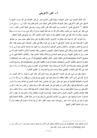 ‫٨- ﺍﻟﻔﻥ ﺍﻹﻏﺭﻴﻘﻲ‬
‫ﻟﺒﺙ ﺍﻟﻌﺎﻟﻡ ﺍﻟﺤﺩﻴﺙ ﺒﻴﻥ ﻋﺼﺭ ﺍﻟﻨﻬﻀﺔ ﻭﻨﻬﺎﻴﺔ ﺍﻟﻘﺭﻥ ﺍﻟﺘﺎﺴﻊ ﻋﺸﺭ ﺃﻱ ﻗﺒل ﺍﻜﺘﺸﺎﻑ ﻓﻥ ﺍﻟﺸـﻌﻭﺏ ﺍﻹﻴﺠﻴـﺔ‬
‫ﺍﻟﺴﺎﺒﻕ ﻋﻠﻰ ﺍﻟﻔﻥ ﺍﻹﻏﺭﻴﻘﻲ، ﻭﻗﺒل ﺍﻟﻤﻌﺭﻓﺔ ﺒﺎﻹﻨﺘﺎﺝ ﺍﻟﻔﻨﻲ ﺍﻟﻬﺎﺌل ﻟﺩﻯ ﺍﻹﻤﺒﺭﺍﻁﻭﺭﻴﺎﺕ ﺍﻷﻭﻟـﻰ – ﻴـﻭﻟﻲ ﻓـﻥ‬
                                                                                                   ‫)١(‬
‫ﺍﻹﻏﺭﻴﻘﻲ ﺘﻘﺩﻴﺭﺍ ﻻ ﻴﺘﻨﺎﺴﺏ ﻭﻤﺎ ﺃﻨﺘﺠﻪ ﺫﻟﻙ ﺍﻟﻔﻥ. ﻓﻜﺎﻥ ﻴﺭﺘﺴﻡ ﻭﺤﺩﻩ ﻓﻲ ﺃﺨﻴﻠﺔ ﺍﻟﻨﺎﺱ، ﻜﺄﻨﻤـﺎ ﻫـﻭ‬
                                                                         ‫‪‬‬                               ‫ﺍﻟﺘﺸﻜﻴل‬
‫ﺸﻲﺀ ﻗﻔﺯ ﺇﻟﻰ ﺍﻟﻭﺠﻭﺩ ﻤﻥ ﺍﻟﻌﺩﻡ، ﻭﻜﺄﻨﻤﺎ ﻜﺎﻥ ﻜل ﻤﺎ ﺠﺎﺀ ﻗﺒﻠﻪ ﻗﺒﻴﺤﺎ ﻤﺭﺫﻭﻻ، ﻭﻜل ﺸﻲﺀ ﺠـﺎﺀ ﺒﻌـﺩﻩ ﺴـﻭﻗﻴﺎ‬
 ‫‪‬‬                         ‫ﹰ‬      ‫‪‬‬
  ‫ﻭﻀﻴﻌﺎ. ﻭﻟﻜﻡ ﻭﹼﺩ ﺫﻟﻙ ﺍﻟﻔﻥ ﻓﻲ ﻋﻘﻭل ﺍﻟﻤﺜﻘﻔﻴﻥ ﻁﺭﺒﺎ، ﻴﻤﻠﺅﻨﺎ ﺍﻟﻴﻭﻡ ﺒﺎﻟﻌﺠﺏ ﺃﻜﺜﺭ ﻤﻤﺎ ﻴﺸﻴﻊ ﻓﻲ ﺃﻨﻔﺴﻨﺎ ﺍﻟﻌﻁﻑ.‬
                                                       ‫‪‬‬                              ‫ﻟ‬         ‫‪‬‬
‫ﻭﺇﻨﺎ ﻟﻨﻌﺭﻑ ﺍﻵﻥ ﺃﻨﻪ ﺒﻴﻨﻤﺎ ﺘﺩل ﻤﺒﺘﻜﺭﺍﺕ ﺍﻹﻏﺭﻴﻕ ﺍﻷﺩﺒﻴﺔ ﻭﺍﻟﻔﻜﺭﻴﺔ ﻋﻠﻰ ﺒﺩﺍﻴﺔ ﻤﻅﻬﺭ ﺠﺩﻴﺩ ﻤﻤﻴﺯ ﻤﻥ ﻤﻅﺎﻫﺭ‬
‫ﺍﻟﺨﺒﺭﺓ ﺍﻹﻨﺴﺎﻨﻴﺔ، ﻓﺈﻥ ﻓﻥ ﺍﻟﻨﺤﺕ ﺍﻹﻏﺭﻴﻘﻲ ﻻ ﻴﺨﺭﺝ ﻋﻥ ﻜﻭﻨﻪ ﺤﻠﻘﺔ ﻓﻲ ﺘﻁﻭﺭ ﺍﻟﻤﺩﻨﻴﺎﺕ ﺍﻟﺘﻲ ﻤﻀﺕ ﻗﺒﻠﻪ. ﺫﻟﻙ‬
‫ﺃﻥ ﺼﻭﻍ ﺍﻟﺫﻫﺏ ﻭﺍﻟﺠﻭﺍﻫﺭ ﻭﺍﻷﺨﺘﺎﻡ ﻭﺍﻟﺩﻤﻰ ﺍﻟﺼﻐﻴﺭﺓ ﻭﺍﻟﺯﻫﺭﻴﺎﺕ ﻭﻤﺎ ﺇﻟﻴﻬﺎ ﻤﻤﺎ ﺼﻨﻌﻪ ﺍﻹﻏﺭﻴـﻕ ﻓـﻲ ﻫـﺫﺍ‬
‫ﺍﻟﻌﺼﺭ ﺍﻟﻤﺠﻴﺩ ﻴﻀﺎﺭﻉ ﺘﻠﻙ ﺍﻟﺘﻲ ﺼﻨﻌﻬﺎ ﺍﻟﺴﻜﺎﻥ ﺍﻹﻴﺠﻴﻭﻥ ﺍﻟﺴﺎﺒﻘﻭﻥ ﻭﺘﻠﻙ ﺍﻟﺨﺎﺼﺔ ﺒﺎﻷﺴﺭﺓ ﺍﻟﺜﺎﻤﻨﺔ ﻋﺸﺭﺓ ﻓـﻲ‬
‫ﻤﺼﺭ ﻭﺇﻥ ﻟﻡ ﻴﺘﻔﻭﻕ ﻋﻠﻴﻬﻤﺎ، ﻭﺇﻥ ﻓﻲ ﻓﻨﻬﻡ ﺍﻟﻤﻌﻤﺎﺭﻱ ﻟﺭﺸﺎﻗﺔ ﻭﺇﺘﻘﺎﻨﺎ ﺍﺨﺘﺹ ﺒﻬﻤﺎ. ﻭﺍﻟﻅﺎﻫﺭﺓ ﺍﻟﻐﺎﻟﺒﺔ ﻓﻬﻲ ﻫـﻲ‬
                                     ‫ﹰ‬
‫ﻤﺠﺎﻤﻴﻊ ﺍﻷﻋﻤﺩﺓ )‪ (Colonade‬ﻓﻲ ﺸﻜﻠﻬﺎ ﺍﻟﻭﻗﻭﺭ ﺍﻟﻨﺒﻴل ﺒﺈﻜﻠﻴﻠﻬﺎ )‪ (Capital‬ﺍﻟـﺩﻭﺭﻱ ﺍﻟﻀـﺨﻡ )‪ (Doric‬ﺃﻭ‬
‫ﻤﻨﻅﺭﻫﺎ ﺍﻟﺭﺸﻴﻕ ﺒﺈﻜﻠﻴﻠﻬﺎ ﺍﻷﻴﻭﻨﻲ )‪ (Ionic‬ﻭﻫﻴﺌﺘﻬﺎ ﺍﻟﺯﻫﺭﻴﺔ ﺒﺈﻜﻠﻴﻠﻬﺎ ﺍﻟﻜﻭﺭﻨﺜﻲ )‪ .(Corinthian‬ﻭﺃﺼﺒﺢ ﺍﻟﻌﻤﻭﺩ‬
‫ﺍﻟﻜﻭﺭﻨﺜﻲ ﺒﺸﻌﺒﻪ ﻭﺘﻔﺭﻴﻌﺎﺘﻪ ﻓﻲ ﺍﻷﺯﻤﻨﺔ ﺍﻟﺭﻭﻤﺎﻨﻴﺔ ﻭﺤﺩﺓ ﻋﺎﻟﻤﻴﺔ ﻓﻲ ﻓﻥ ﺍﻟﻌﻤﺎﺭﺓ، ﻭﻫﻲ ﻭﺤﺩﺓ ﻜﺎﻨـﺕ ﻭﻻ ﺘـﺯﺍل‬
                       ‫ﺘﻨﺒﺕ ﻓﻲ ﺫﻟﻙ ﺍﻟﻔﻥ ﻜﺎﻟﻌﺸﺏ ﺍﻟﻁﻔﻴﻠﻲ ﺤﻴﺜﻤﺎ ﻭﺠﺩﺕ ﻓﺭﻭﻉ ﺍﻟﻤﺼﺎﺭﻑ ﺃﻭ ﺍﻟﻔﻨﺎﺩﻕ ﺍﻟﻔﺎﺨﺭﺓ.‬
‫ﻭﻤﻬﻤﺎ ﻴﻜﻥ ﻤﻥ ﺸﻲﺀ ﻓﺈﻥ ﻓﻥ ﺍﻟﻨﺤﺕ ﺍﻹﻏﺭﻴﻘﻲ ﻫﻭ ﻭﺤﺩﻩ ﺍﻟﺫﻱ ﻜﺎﻥ ﻋﻠﻤﺎ ﻋﻠﻰ ﻤﺎ ﻴﻤﺘﺎﺯ ﺒﻪ ﺫﻟﻙ ﺍﻟﻌﺼﺭ ﻤﻥ‬
                              ‫‪‬‬
‫ﺇﺒﺩﺍﻉ. ﻜﺎﻥ ﻓﻲ ﺒﺎﺩﺉ ﺍﻷﻤﺭ ﺸﻜﻠﻴﺎ ﻤﺘﻜﻠﻔﺎ، ﺜﻡ ﻭﺼل ﻓﻴﻤﺎ ﺒﻴﻥ ﻋﻬﺩﻱ ﺒﻴﺯﺴﺘﺭﺍﺘﻭﺱ ﻭﺒﺭﻴﻜﻠﻴﺱ ﺇﻟـﻰ ﺤﺎﻟـﺔ ﻤـﻥ‬
                                                          ‫ﹰ‬      ‫‪‬‬
‫ﺍﻟﺤﺭﻴﺔ ﻭﺍﻟﻤﻁﺎﺒﻘﺔ ﻟﻠﻁﺒﻴﻌﺔ ﻟﻡ ﻴﺴﺒﻕ ﻟﻬﺎ ﻤﺜﻴل. ﻭﻓﻲ ﺃﻴﺎﻡ ﺇﺨﻨﺎﺘﻭﻥ ﺍﺘﺨﺫ ﺍﻟﻨﺤﺕ ﺍﻟﻤﺼﺭﻱ ﺍﺘﺠﺎﻫﺎ ﻭﺘﺤـﻭﻻ ﻨﺤـﻭ‬
     ‫ﹰ‬       ‫‪‬‬
‫ﺍﻟﻴﺴﺭ ﻭﺍﻟﻤﺴﺎﺒﻘﺔ ﻟﻠﻭﺍﻗﻊ، ﻭﻟﻜﻥ ﺍﻟﻨﺎﺱ ﻟﻡ ﻴﺒﻠﻐﻭﺍ ﻓﻲ ﻓﻥ ﺍﻟﻨﺤﺕ ﻗﺒل ﺫﻟﻙ ﺩﺭﺠﺔ ﻴﻤﻜﻥ ﺃﻥ ﺘﻘﺎﺭﻥ ﺒﻤﺎ ﺒﻠﻐـﻪ ﺍﻟﻔـﻥ‬
‫ﺍﻹﻏﺭﻴﻘﻲ ﻤﻥ ﺤﺭﻴﺔ ﺍﻨﻁﻠﻕ ﻓﻴﻬﺎ ﺴﺭﺍﺤﻪ. ﻭﻴﺤﺩﺜﻭﻨﻨﺎ ﺃﻥ ﻤﻌﻅﻡ ﺍﻟﻨﺤﺎﺌﺕ ﺍﻹﻏﺭﻴﻘﻴﺔ ﻜﺎﻨﺕ ﻤﺼـﺒﻭﻏﺔ ﺒﺎﻷﺼـﺒﺎﻍ.‬
‫ﻓﺫﻟﻙ ﺍﻟﺠﻤﺎل ﺍﻟﺨﺎﺹ ﺍﻷﺒﻴﺽ ﺍﻟﺼﺎﺭﻡ ﺍﻟﺫﻱ ﺃﻀﻔﺕ ﻋﻠﻴﻪ ﻟﻤﺴﺔ ﺍﻟﻤﻭﺕ ﻭﺍﻟﻜﻤﺎل ﻨﺒﻼ، ﻭﺍﻟﺫﻱ ﻴﻤﻠـﻙ ﻋﻠﻴﻨـﺎ ﺍﻵﻥ‬
                        ‫ﹰ‬
‫ﻤﺸﺎﻋﺭﻨﺎ ﻋﻨﺩﻤﺎ ﻴﻭﺍﺠﻬﻨﺎ ﺨﻴﺭ ﻤﺎ ﺘﺒﻘﻰ ﻤﻥ ﺍﻹﻨﺘﺎﺝ ﺍﻹﻏﺭﻴﻘﻲ، ﻟﻡ ﻴﻜﻥ ﺠﺯﺀﺍ ﻤﻥ ﻏﺎﻴﺔ ﺍﻟﻔﻨﺎﻥ. ﻭﻜﺫﻟﻙ ﺍﻟﻤﻌﺎﺒﺩ ﻓﺈﻨﻬﺎ‬
                                     ‫‪‬‬
‫ﻋﻠﻰ ﻤﺎ ﺒﻬﺎ ﻤﻥ ﺨﺭﺍﺌﺏ ﺫﺍﺕ ﺴﺤﺭ ﺭﺍﺌﻊ ﻴﺸﺒﻪ ﺴﺤﺭ ﻀﻴﺎﺀ ﺍﻟﻘﻤﺭ، ﻜﻤﺎ ﺃﻥ ﻟﻬﺎ ﺇﺒﺩﺍﻋﺎ ﺴﻤﺎﻭﻴﺎ ﻜﺎﻥ ﻴﻨﻘﺼـﻬﺎ ﻭﻻ‬
                ‫‪‬‬      ‫‪‬‬
                                                                             ‫ﺭﻴﺏ ﺇﺒﺎﻥ ﺸﺒﺎﺒﻬﺎ ﺍﻟﻐﺽ ﺍﻟﺒﻬﻴﺞ.‬




‫)١( ﻓﻥ ﺍﻟﺘﺸﻜﻴل )‪ (plastic art‬ﻫﻭ ﻓﻥ ﺼﻭﻍ ﺍﻷﺸﻜﺎل ﻭﻴﻁﻠﻕ ﻋﻠﻰ ﺍﻟﻨﺤﺕ ﻭﻤﺎ ﺸﺎﺒﻬﻪ ﻤﻥ ﻓﻨﻭﻥ ﺘﻤﻴﻴ ‪‬ﺍ ﻟﻬـﺎ ﻋـﻥ ﺍﻟﺘﺼـﻭﻴﺭ ﺃﻭ‬
                      ‫ﺯ‬
                                                        ‫ﺍﻟﺩﻫﺎﻥ )‪ (Painting‬ﻭﻤﺎ ﺇﻟﻴﻪ ﻤﻥ ﻓﻨﻭﻥ ﺍﻟﺭﺴﻡ. )ﺍﻟﻤﺘﺭﺠﻡ(‬

                                                ‫- ٨٠١ -‬
 