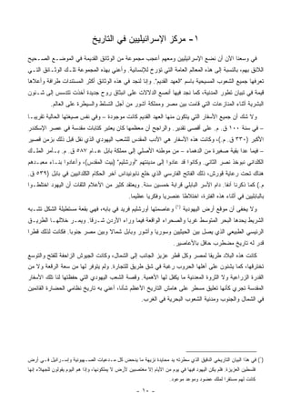 ‫١- ﻤﺭﻜﺯ ﺍﻹﺴﺭﺍﺌﻴﻠﻴﻴﻥ ﻓﻲ ﺍﻟﺘﺎﺭﻴﺦ‬
‫ﻓﻲ ﻭﺴﻌﻨﺎ ﺍﻵﻥ ﺃﻥ ﻨﻀﻊ ﺍﻹﺴﺭﺍﺌﻴﻠﻴﻴﻥ ﻭﻤﻌﻬﻡ ﺃﻋﺠﺏ ﻤﺠﻤﻭﻋﺔ ﻤﻥ ﺍﻟﻭﺜﺎﺌﻕ ﺍﻟﻘﺩﻴﻤﺔ ﻓﻲ ﺍﻟﻤﻭﻀـﻊ ﺍﻟﺼـﺤﻴﺢ‬
‫ﺍﻟﻼﺌﻕ ﺒﻬﻡ، ﺒﺎﻟﻨﺴﺒﺔ ﺇﻟﻰ ﻫﺫﻩ ﺍﻟﻤﻌﺎﻟﻡ ﺍﻟﻌﺎﻤﺔ ﺍﻟﺘﻲ ﺘﺅﺭﺥ ﻟﻺﻨﺴﺎﻨﻴﺔ. ﻭﺃﻋﻨﻲ ﺒﻬﺫﻩ ﺍﻟﻤﺠﻤﻭﻋﺔ ﺘﻠـﻙ ﺍﻟﻭﺜـﺎﺌﻕ ﺍﻟﺘـﻲ‬
‫ﺘﻌﺭﻓﻬﺎ ﺠﻤﻴﻊ ﺍﻟﺸﻌﻭﺏ ﺍﻟﻤﺴﻴﺤﻴﺔ ﺒﺎﺴﻡ "ﺍﻟﻌﻬﺩ ﺍﻟﻘﺩﻴﻡ". ﻭﺇﻨﺎ ﻟﻨﺠﺩ ﻓﻲ ﻫﺫﻩ ﺍﻟﻭﺜﺎﺌﻕ ﺃﻜﺜﺭ ﺍﻟﻤﺴﺘﻨﺩﺍﺕ ﻁﺭﺍﻓﺔ ﻭﺃﻋﻼﻫﺎ‬
‫ﻗﻴﻤﺔ ﻓﻲ ﺘﺒﻴﺎﻥ ﺘﻁﻭﺭ ﺍﻟﻤﺩﻨﻴﺔ، ﻜﻤﺎ ﻨﺠﺩ ﻓﻴﻬﺎ ﺃﻨﺼﻊ ﺍﻟﺩﻻﻻﺕ ﻋﻠﻰ ﺍﻨﺒﺜﺎﻕ ﺭﻭﺡ ﺠﺩﻴﺩﺓ ﺃﺨﺫﺕ ﺘﺘﺩﺴﺱ ﺇﻟﻰ ﺸـﺌﻭﻥ‬
           ‫ﺍﻟﺒﺸﺭﻴﺔ ﺃﺜﻨﺎﺀ ﺍﻟﻤﻨﺎﺯﻋﺎﺕ ﺍﻟﺘﻲ ﻗﺎﻤﺕ ﺒﻴﻥ ﻤﺼﺭ ﻭﻤﻤﻠﻜﺔ ﺁﺸﻭﺭ ﻤﻥ ﺃﺠل ﺍﻟﺘﺴﻠﻁ ﻭﺍﻟﺴﻴﻁﺭﺓ ﻋﻠﻰ ﺍﻟﻌﺎﻟﻡ.‬
‫ﻭﻻ ﺸﻙ ﺃﻥ ﺠﻤﻴﻊ ﺍﻷﺴﻔﺎﺭ ﺍﻟﺘﻲ ﻴﺘﻜﻭﻥ ﻤﻨﻬﺎ ﺍﻟﻌﻬﺩ ﺍﻟﻘﺩﻴﻡ ﻜﺎﻨﺕ ﻤﻭﺠﻭﺩﺓ – ﻭﻓﻲ ﻨﻔﺱ ﺼﻴﻐﺘﻬﺎ ﺍﻟﺤﺎﻟﻴﺔ ﺘﻘﺭﻴ ‪‬ـﺎ‬
  ‫ﺒ‬
‫– ﻓﻲ ﺴﻨﺔ ٠٠١ ﻕ. ﻡ. ﻋﻠﻰ ﺃﻗﺼﻰ ﺘﻘﺩﻴﺭ. ﻭﺍﻟﺭﺍﺠﺢ ﺃﻥ ﻤﻌﻅﻤﻬﺎ ﻜﺎﻥ ﻴﻌﺘﺒﺭ ﻜﺘﺎﺒﺎﺕ ﻤﻘﺩﺴﺔ ﻓﻲ ﻋﺼﺭ ﺍﻹﺴﻜﻨﺩﺭ‬
‫ﺍﻷﻜﺒﺭ )٠٣٣ ﻕ. ﻡ.(، ﻭﻜﺎﻨﺕ ﻫﺫﻩ ﺍﻷﺴﻔﺎﺭ ﻫﻲ ﺍﻷﺩﺏ ﺍﻟﻤﻘﺩﺱ ﻟﻠﺸﻌﺏ ﺍﻟﻴﻬﻭﺩﻱ ﺍﻟﺫﻱ ﹸﻘل ﻗﺒل ﺫﻟﻙ ﺒﺯﻤﻥ ﻗﺼﻴﺭ‬
                    ‫ﻨ‬
‫– ﻓﻴﻤﺎ ﻋﺩﺍ ﺒﻘﻴﺔ ﺼﻐﻴﺭﺓ ﻤﻥ ﺍﻟﺩﻫﻤﺎﺀ – ﻤﻥ ﻤﻭﻁﻨﻪ ﺍﻷﺼﻠﻲ ﺇﻟﻰ ﻤﻤﻠﻜﺔ ﺒﺎﺒل ﻋـﺎﻡ ٧٨٥ ﻕ. ﻡ. ﺒـﺄﻤﺭ ﺍﻟﻤﻠـﻙ‬
‫ﺍﻟﻜﻠﺩﺍﻨﻲ ﻨﺒﻭﺨﺫ ﻨﺼﺭ ﺍﻟﺜﺎﻨﻲ. ﻭﻜﺎﻨﻭﺍ ﻗﺩ ﻋﺎﺩﻭﺍ ﺇﻟﻰ ﻤﺩﻴﻨﺘﻬﻡ "ﺃﻭﺭﺸﻠﻴﻡ" )ﺒﻴﺕ ﺍﻟﻤﻘﺩﺱ(، ﻭﺃﻋﺎﺩﻭﺍ ﺒﻨـﺎﺀ ﻤﻌﺒـﺩﻫﻡ‬
‫ﻫﻨﺎﻙ ﺘﺤﺕ ﺭﻋﺎﻴﺔ ﻗﻭﺭﺵ، ﺫﻟﻙ ﺍﻟﻔﺎﺘﺢ ﺍﻟﻔﺎﺭﺴﻲ ﺍﻟﺫﻱ ﺨﻠﻊ ﻨﺎﺒﻭﻨﻴﺩﺍﺱ ﺁﺨﺭ ﺍﻟﺤﻜﺎﻡ ﺍﻟﻜﻠﺩﺍﻨﻴﻴﻥ ﻓﻲ ﺒﺎﺒل )٩٣٥ ﻕ.‬
‫ﻡ.( ﻜﻤﺎ ﺫﻜﺭﻨﺎ ﺁﻨﻔﺎ. ﺩﺍﻡ ﺍﻷﺴﺭ ﺍﻟﺒﺎﺒﻠﻲ ﻗﺭﺍﺒﺔ ﺨﻤﺴﻴﻥ ﺴﻨﺔ. ﻭﻴﻌﺘﻘﺩ ﻜﺜﻴﺭ ﻤﻥ ﺍﻷﻋﻼﻡ ﺍﻟﺜﻘﺎﺕ ﺃﻥ ﺍﻟﻴﻬﻭﺩ ﺍﺨﺘﻠﻁـﻭﺍ‬
                                                                                   ‫ﹰ‬
                                                 ‫ﺒﺎﻟﺒﺎﺒﻠﻴﻴﻥ ﻓﻲ ﺃﺜﻨﺎﺀ ﻫﺫﻩ ﺍﻟﻔﺘﺭﺓ، ﺍﺨﺘﻼﻁﺎ ﻋﻨﺼﺭﻴﺎ ﻭﻓﻜﺭﻴﺎ ﻋﻅﻴﻤﺎ.‬
                                                   ‫‪‬‬     ‫‪‬‬      ‫‪‬‬      ‫ﹰ‬
                                                                        ‫)١(‬
‫ﻭﻋﺎﺼﻤﺘﻬﺎ ﺃﻭﺭﺸﻠﻴﻡ ﻓﺭﻴﺩ ﻓﻲ ﺒﺎﺒﻪ، ﻓﻬﻲ ﺒﻘﻌﺔ ﻤﺴﺘﻁﻴﻠﺔ ﺍﻟﺸﻜل ﺘﺸـﺒﻪ‬                   ‫ﻭﻻ ﻴﺨﻔﻰ ﺃﻥ ﻤﻭﻗﻊ ﺃﺭﺽ ﺍﻟﻴﻬﻭﺩﻴﺔ‬
‫ﺍﻟﺸﺭﻴﻁ ﻴﺤﺩﻫﺎ ﺍﻟﺒﺤﺭ ﺍﻟﻤﺘﻭﺴﻁ ﻏﺭﺒﺎ ﻭﺍﻟﺼﺤﺭﺍﺀ ﺍﻟﻭﺍﻗﻌﺔ ﻓﻴﻤﺎ ﻭﺭﺍﺀ ﺍﻷﺭﺩﻥ ﺸـﺭﻗﺎ. ﻭﻴﻤـﺭ ﺨﻼﻟﻬـﺎ ﺍﻟﻁﺭﻴـﻕ‬
                       ‫ﹰ‬                                      ‫‪‬‬
‫ﺍﻟﺭﺌﻴﺴﻲ ﺍﻟﻁﺒﻴﻌﻲ ﺍﻟﺫﻱ ﻴﺼل ﺒﻴﻥ ﺍﻟﺤﻴﺜﻴﻴﻥ ﻭﺴﻭﺭﻴﺎ ﻭﺁﺸﻭﺭ ﻭﺒﺎﺒل ﺸﻤﺎﻻ ﻭﺒﻴﻥ ﻤﺼﺭ ﺠﻨﻭﺒﺎ. ﻓﻜﺎﻨﺕ ﻟﺫﻟﻙ ﻗﻁﺭﺍ‬
 ‫‪‬‬                ‫‪‬‬             ‫ﹰ‬
                                                                      ‫ﻗﺩﺭ ﻟﻪ ﺘﺎﺭﻴﺦ ﻤﻀﻁﺭﺏ ﺤﺎﻓل ﺒﺎﻷﻋﺎﺼﻴﺭ.‬
‫ﻜﺎﻨﺕ ﻫﺫﻩ ﺍﻟﺒﻼﺩ ﻁﺭﻴﻘﺎ ﻟﻤﺼﺭ ﻭﻜل ﻗﻁﺭ ﻋﺯﻴﺯ ﺍﻟﺠﺎﻨﺏ ﺇﻟﻰ ﺍﻟﺸﻤﺎل، ﻭﻜﺎﻨﺕ ﺍﻟﺠﻴﻭﺵ ﺍﻟﺯﺍﺤﻔﺔ ﻟﻠﻔﺘﺢ ﻭﺍﻟﺘﻭﺴﻊ‬
                                                                         ‫ﹰ‬
‫ﺘﺨﺘﺭﻗﻬﺎ، ﻜﻤﺎ ﻴﺸﻨﻭﻥ ﻋﻠﻰ ﺃﻫﻠﻬﺎ ﺍﻟﺤﺭﻭﺏ ﺭﻏﺒﺔ ﻓﻲ ﺸﻕ ﻁﺭﻴﻕ ﻟﻠﺘﺠﺎﺭﺓ. ﻭﻟﻡ ﻴﺘﻭﻓﺭ ﻟﻬﺎ ﻤﻥ ﺴﻌﺔ ﺍﻟﺭﻗﻌﺔ ﻭﻻ ﻤﻥ‬
‫ﺍﻟﻘﺩﺭﺓ ﺍﻟﺯﺭﺍﻋﻴﺔ ﻭﻻ ﺍﻟﺜﺭﻭﺓ ﺍﻟﻤﻌﺩﻨﻴﺔ ﻤﺎ ﻴﻜﻔل ﻟﻬﺎ ﺍﻷﻫﻤﻴﺔ. ﻭﻗﺼﺔ ﺍﻟﺸﻌﺏ ﺍﻟﻴﻬﻭﺩﻱ ﺍﻟﺘﻲ ﺤﻔﻅﺘﻬﺎ ﻟﻨﺎ ﺘﻠﻙ ﺍﻷﺴﻔﺎﺭ‬
‫ﺍﻟﻤﻘﺩﺴﺔ ﺘﺠﺭﻱ ﻜﺄﻨﻬﺎ ﺘﻌﻠﻴﻕ ﻤﺴﻁﺭ ﻋﻠﻰ ﻫﺎﻤﺵ ﺍﻟﺘﺎﺭﻴﺦ ﺍﻷﻋﻅﻡ ﺸﺄﻨﺎ، ﺃﻋﻨﻲ ﺒﻪ ﺘﺎﺭﻴﺦ ﻨﻅﺎﻤﻲ ﺍﻟﺤﻀﺎﺭﺓ ﺍﻟﻘﺎﺌﻤﻴﻥ‬
                                                       ‫ﻓﻲ ﺍﻟﺸﻤﺎل ﻭﺍﻟﺠﻨﻭﺏ ﻭﻤﺩﻨ ‪‬ﺔ ﺍﻟﺸﻌﻭﺏ ﺍﻟﺒﺤﺭﻴﺔ ﻓﻲ ﺍﻟﻐﺭﺏ.‬
                                                                                 ‫ﻴ‬




‫)١( ﻓﻲ ﻫﺫﺍ ﺍﻟﺒﻴﺎﻥ ﺍﻟﺘﺎﺭﻴﺨﻲ ﺍﻟﺩﻗﻴﻕ ﺍﻟﺫﻱ ﺴﻁﺭﺘﻪ ﻴﺩ ﻤﺤﺎﻴﺩﺓ ﻨﺯﻴﻬﺔ ﻤﺎ ﻴﺩﺤﺽ ﻜل ﻤـﺩﻋﻴﺎﺕ ﺍﻟﺼـﻬﻴﻭﻨﻴﺔ ﻭﺇﺴـﺭﺍﺌﻴل ﻓـﻲ ﺃﺭﺽ‬
‫ﻓﻠﺴﻁﻴﻥ ﺍﻟﻌﺯﻴﺯﺓ. ﻓﻠﻡ ﻴﻜﻥ ﺍﻟﻴﻬﻭﺩ ﻓﻴﻬﺎ ﻓﻲ ﻴﻭﻡ ﻤﻥ ﺍﻷﻴﺎﻡ ﺇﻻ ﻤﻐﺘﺼﺒﻴﻥ ﻷﺭﺽ ﻻ ﻴﻤﻠﻜﻭﻨﻬﺎ، ﻭﺇﺫﺍ ﻫﻡ ﺍﻟﻴﻭﻡ ﻴﻘﻭﻟﻭﻥ ﻟﻠﺠﻬﻼﺀ ﺇﻨﻬﺎ‬
                                                                     ‫ﻜﺎﻨﺕ ﻟﻬﻡ ﻤﺴﺘﻘ ‪‬ﺍ ﻟﻤﻠﻙ ﻋﻀﻭﺩ ﻭﻤﻭﻋﺩ ﻤﻭﻋﻭﺩ.‬
                                                                                             ‫ﺭ‬

                                                    ‫- ٠١ -‬
 