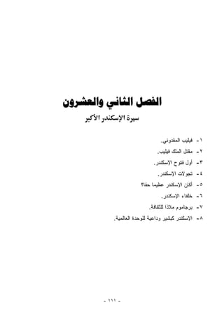 ‫ﺍﻟﻔﺼﻞ ﺍﻟﺜﺎﻧﻲ ﻭﺍﻟﻌﺸﺮﻭﻥ‬
       ‫א‬             ‫א‬

                                    ‫١- ﻓﻴﻠﻴﺏ ﺍﻟﻤﻘﺩﻭﻨﻲ.‬
                                  ‫٢- ﻤﻘﺘل ﺍﻟﻤﻠﻙ ﻓﻴﻠﻴﺏ.‬
                                ‫٣- ﺃﻭل ﻓﺘﻭﺡ ﺍﻹﺴﻜﻨﺩﺭ.‬
                                  ‫٤- ﺘﺠﻭﻻﺕ ﺍﻹﺴﻜﻨﺩﺭ.‬
                           ‫٥- ﺃﻜﺎﻥ ﺍﻹﺴﻜﻨﺩﺭ ﻋﻅﻴﻤﺎ ﺤﻘﺎ؟‬
                             ‫‪ ‬ﹰ‬
                                    ‫٦- ﺨﻠﻔﺎﺀ ﺍﻹﺴﻜﻨﺩﺭ.‬
                              ‫٧- ﺒﺭﺠﺎﻤﻭﻡ ﻤﻼﺫﺍ ﻟﻠﺜﻘﺎﻓﺔ.‬
               ‫٨- ﺍﻹﺴﻜﻨﺩﺭ ﻜﺒﺸﻴﺭ ﻭﺩﺍﻋﻴﺔ ﻟﻠﻭﺤﺩﺓ ﺍﻟﻌﺎﻟﻤﻴﺔ.‬




           ‫- ١١١ -‬
 