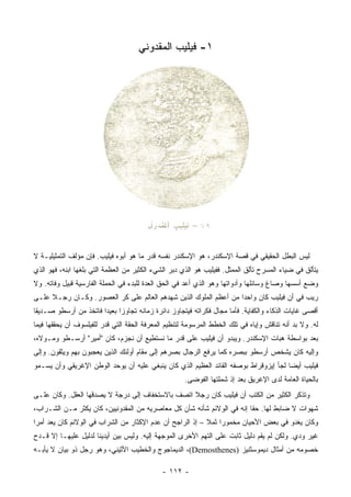 ‫١- ﻓﻴﻠﻴﺏ ﺍﻟﻤﻘﺩﻭﻨﻲ‬




‫ﻟﻴﺱ ﺍﻟﺒﻁل ﺍﻟﺤﻘﻴﻘﻲ ﻓﻲ ﻗﺼﺔ ﺍﻹﺴﻜﻨﺩﺭ، ﻫﻭ ﺍﻹﺴﻜﻨﺩﺭ ﻨﻔﺴﻪ ﻗﺩﺭ ﻤﺎ ﻫﻭ ﺃﺒﻭﻩ ﻓﻴﻠﻴﺏ. ﻓﺈﻥ ﻤﺅﻟﻑ ﺍﻟﺘﻤﺜﻴﻠﻴـﺔ ﻻ‬
‫ﻴﺘﺄﻟﻕ ﻓﻲ ﻀﻴﺎﺀ ﺍﻟﻤﺴﺭﺡ ﺘﺄﻟﻕ ﺍﻟﻤﻤﺜل. ﻓﻔﻴﻠﻴﺏ ﻫﻭ ﺍﻟﺫﻱ ﺩﺒﺭ ﺍﻟﺸﻲﺀ ﺍﻟﻜﺜﻴﺭ ﻤﻥ ﺍﻟﻌﻅﻤﺔ ﺍﻟﺘﻲ ﺒﻠﻐﻬﺎ ﺍﺒﻨﻪ، ﻓﻬﻭ ﺍﻟﺫﻱ‬
‫ﻭﻀﻊ ﺃﺴﺴﻬﺎ ﻭﺼﺎﻍ ﻭﺴﺎﺌﻠﻬﺎ ﻭﺃﺩﻭﺍﺘﻬﺎ ﻭﻫﻭ ﺍﻟﺫﻱ ﺃﻋﺩ ﻓﻲ ﺍﻟﺤﻕ ﺍﻟﻌﺩﺓ ﻟﻠﺒﺩﺀ ﻓﻲ ﺍﻟﺤﻤﻠﺔ ﺍﻟﻔﺎﺭﺴﻴﺔ ﻗﺒﻴل ﻭﻓﺎﺘﻪ. ﻭﻻ‬
‫ﺭﻴﺏ ﻓﻲ ﺃﻥ ﻓﻴﻠﻴﺏ ﻜﺎﻥ ﻭﺍﺤﺩﺍ ﻤﻥ ﺃﻋﻅﻡ ﺍﻟﻤﻠﻭﻙ ﺍﻟﺫﻴﻥ ﺸﻬﺩﻫﻡ ﺍﻟﻌﺎﻟﻡ ﻋﻠﻰ ﻜﺭ ﺍﻟﻌﺼﻭﺭ. ﻭﻜـﺎﻥ ﺭﺠـﻼ ﻋﻠـﻰ‬
     ‫ﹰ‬                                                            ‫‪‬‬
‫ﺃﻗﺼﻰ ﻏﺎﻴﺎﺕ ﺍﻟﺫﻜﺎﺀ ﻭﺍﻟﻜﻔﺎﻴﺔ. ﻓﺄﻤﺎ ﻤﺠﺎل ﻓﻜﺭﺍﺘﻪ ﻓﻴﺘﺠﺎﻭﺯ ﺩﺍﺌﺭﺓ ﺯﻤﺎﻨﻪ ﺘﺠﺎﻭﺯﺍ ﺒﻌﻴﺩﺍ ﻓﺎﺘﺨﺫ ﻤﻥ ﺃﺭﺴﻁﻭ ﺼـﺩﻴﻘﺎ‬
 ‫ﹰ‬                     ‫‪‬‬     ‫‪‬‬
‫ﻟﻪ. ﻭﻻ ﺒﺩ ﺃﻨﻪ ﺘﻨﺎﻗﺵ ﻭﺇﻴﺎﻩ ﻓﻲ ﺘﻠﻙ ﺍﻟﺨﻁﻁ ﺍﻟﻤﺭﺴﻭﻤﺔ ﻟﺘﻨﻅﻴﻡ ﺍﻟﻤﻌﺭﻓﺔ ﺍﻟﺤﻘﺔ ﺍﻟﺘﻲ ﻗ ‪‬ﺭ ﻟﻠﻔﻴﻠﺴﻭﻑ ﺃﻥ ﻴﺤﻘﻘﻬﺎ ﻓﻴﻤﺎ‬
                         ‫ﺩ‬
‫ﺒﻌﺩ ﺒﻭﺍﺴﻁﺔ ﻫﺒﺎﺕ ﺍﻹﺴﻜﻨﺩﺭ. ﻭﻴﺒﺩﻭ ﺃﻥ ﻓﻴﻠﻴﺏ ﻋﻠﻰ ﻗﺩﺭ ﻤﺎ ﻨﺴﺘﻁﻴﻊ ﺃﻥ ﻨﺠﺯﻡ، ﻜﺎﻥ "ﺃﻤﻴﺭ" ﺃﺭﺴـﻁﻭ ﻭﻤـﻭﻻﻩ،‬
‫ﻭﺇﻟﻴﻪ ﻜﺎﻥ ﻴﺸﺨﺹ ﺃﺭﺴﻁﻭ ﺒﺒﺼﺭﻩ ﻜﻤﺎ ﻴﺭﻓﻊ ﺍﻟﺭﺠﺎل ﺒﺼﺭﻫﻡ ﺇﻟﻰ ﻤﻘﺎﻡ ﺃﻭﻟﺌﻙ ﺍﻟﺫﻴﻥ ﻴﻌﺠﺒﻭﻥ ﺒﻬﻡ ﻭﻴﺜﻘﻭﻥ. ﻭﺇﻟﻰ‬
‫ﻓﻴﻠﻴﺏ ﺃﻴﻀﺎ ﻟﺠﺄ ﺇﻴﺯﻭﻗﺭﺍﻁ ﺒﻭﺼﻔﻪ ﺍﻟﻘﺎﺌﺩ ﺍﻟﻌﻅﻴﻡ ﺍﻟﺫﻱ ﻜﺎﻥ ﻴﻨﺒﻐﻲ ﻋﻠﻴﻪ ﺃﻥ ﻴﻭﺤﺩ ﺍﻟﻭﻁﻥ ﺍﻹﻏﺭﻴﻘﻲ ﻭﺃﻥ ﻴﺴـﻤﻭ‬
                                                                                      ‫‪‬‬
                                                      ‫ﺒﺎﻟﺤﻴﺎﺓ ﺍﻟﻌﺎﻤﺔ ﻟﺩﻯ ﺍﻹﻏﺭﻴﻕ ﺒﻌﺩ ﺇﺫ ﺸﻤﻠﺘﻬﺎ ﺍﻟﻔﻭﻀﻰ.‬
‫ﻭﺘﺫﻜﺭ ﺍﻟﻜﺜﻴﺭ ﻤﻥ ﺍﻟﻜﺘﺏ ﺃﻥ ﻓﻴﻠﻴﺏ ﻜﺎﻥ ﺭﺠﻼ ﺍﺘﺼﻑ ﺒﺎﻻﺴﺘﺨﻔﺎﻑ ﺇﻟﻰ ﺩﺭﺠﺔ ﻻ ﻴﺼﺩﻗﻬﺎ ﺍﻟﻌﻘل. ﻭﻜﺎﻥ ﻋﻠـﻰ‬
                                                  ‫ﹰ‬
‫ﺸﻬﻭﺍﺕ ﻻ ﻀﺎﺒﻁ ﻟﻬﺎ. ﺤﻘﺎ ﺇﻨﻪ ﻓﻲ ﺍﻟﻭﻻﺌﻡ ﺸﺄﻨﻪ ﺸﺄﻥ ﻜل ﻤﻌﺎﺼﺭﻴﻪ ﻤﻥ ﺍﻟﻤﻘﺩﻭﻨﻴﻴﻥ، ﻜﺎﻥ ﻴﻜﺜﺭ ﻤـﻥ ﺍﻟﺸـﺭﺍﺏ،‬
                                                                        ‫ﹰ‬
‫ﻭﻜﺎﻥ ﻴﻐﺩﻭ ﻓﻲ ﺒﻌﺽ ﺍﻷﺤﻴﺎﻥ ﻤﺨﻤﻭﺭﺍ ﺜﻤﻼ – ﺇﺫ ﺍﻟﺭﺍﺠﺢ ﺃﻥ ﻋﺩﻡ ﺍﻹﻜﺜﺎﺭ ﻤﻥ ﺍﻟﺸﺭﺍﺏ ﻓﻲ ﺍﻟﻭﻻﺌﻡ ﻜﺎﻥ ﻴﻌﺩ ﺃﻤﺭﺍ‬
 ‫‪‬‬                                                              ‫‪‬‬
‫ﻏﻴﺭ ﻭﺩﻱ. ﻭﻟﻜﻥ ﻟﻡ ﻴﻘﻡ ﺩﻟﻴل ﺜﺎﺒﺕ ﻋﻠﻰ ﺍﻟﺘﻬﻡ ﺍﻷﺨﺭﻯ ﺍﻟﻤﻭﺠﻬﺔ ﺇﻟﻴﻪ. ﻭﻟﻴﺱ ﺒﻴﻥ ﺃﻴﺩﻴﻨﺎ ﻟﺩﻟﻴل ﻋﻠﻴﻬـﺎ ﺇﻻ ﻗـﺩﺡ‬
‫ﺨﺼﻭﻤﻪ ﻤﻥ ﺃﻤﺜﺎل ﺩﻴﻤﻭﺴﺜﻨﻴﺯ )‪ ،(Demosthenes‬ﺍﻟﺩﻴﻤﺎﺠﻭﺝ ﻭﺍﻟﺨﻁﻴﺏ ﺍﻷﺜﻴﻨﻲ، ﻭﻫﻭ ﺭﺠل ﺫﻭ ﺒﻴﺎﻥ ﻻ ﻴﺄﺒـﻪ‬

                                              ‫- ٢١١ -‬
 