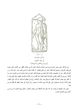 ‫ﻭﺇﻥ ﺍﻟﺩﻻﺌل ﻋﻠﻰ ﻭﺠﻭﺩ ﻋﺩﺍﻭﺓ ﻤﺭﻴﺭﺓ ﺒﻴﻥ ﺍﻟﻭﺍﻟﺩﺓ ﻭﺍﻟﻭﺍﻟﺩ، ﻟﺘﺒﺩﻭ ﻟﻨﺎ ﻤﻥ ﺨﻼل ﺍﻟﻜﺜﻴﺭ ﻤﻥ ﺍﻷﺸﻴﺎﺀ ﺍﻟﺼـﻐﻴﺭﺓ‬
‫ﻓﻲ ﻜﺘﺏ ﺍﻟﺘﺎﺭﻴﺦ. ﻭﻭﺍﻀﺢ ﺃﻨﻬﺎ ﻜﺎﻨﺕ ﺘﻐﺎﺭ ﻤﻥ ﻓﺘﻭﺡ ﻓﻴﻠﻴﺏ. ﺇﺫ ﻜﺎﻨﺕ ﺘﻜﺭﻩ ﻟﻪ ﺫﻴﻭﻉ ﺍﻟﺼـﻴﺕ. ﻭﻫﻨـﺎﻙ ﻤـﻥ‬
‫ﺍﻟﺸﻭﺍﻫﺩ ﻜﺜﻴﺭ ﻋﻥ ﺃﻥ ﺃﻭﻟﻴﻤﺒﻴﺎﺱ ﻜﺎﻨﺕ ﺘﺒﺫل ﻗﺼﺎﺭﻯ ﺠﻬﺩﻫﺎ ﻟﺘﻨﻔﺭ ﺍﺒﻨﻬﺎ ﻤﻥ ﺃﺒﻴﻪ ﻭﺘﻀﻤﻪ ﺇﻟـﻰ ﺠﺎﻨﺒﻬـﺎ ﻀـﻤﺎ‬
 ‫‪‬‬
‫ﻜﺎﻤﻼ. ﻭﻴﺭﻭﻱ ﻟﻨﺎ ﻜﺘﺎﺏ )ﺍﻟﺴﻴﺭ ﻟﺒﻠﻭﺘﺎﺭﻙ" ﻗﺼﺔ ﺘﻘﻭل ﺒﺄﻨﻪ ﻜﻠﻤﺎ ﻭﺭﺩﺕ ﺍﻷﻨﺒﺎﺀ ﺒﺎﻨﺘﺼﺎﺭ ﻟﻔﻴﻠﻴﺏ ﻤﺜل ﻓﺘﺢ ﻤﺩﻴﻨـﺔ‬
                                                                                              ‫ﹰ‬
‫ﺃﻭ ﺍﻟﻔﻭﺯ ﻓﻲ ﺒﻌﺽ ﺍﻟﻤﻌﺎﺭﻙ ﺍﻟﻜﺒﻴﺭﺓ، ﻟﻡ ﻴﻜﻥ ﻴﺒﺩﻭ ﻋﻠﻰ ﺍﻹﺴﻜﻨﺩﺭ ﺃﻱ ﻓﺭﺡ ﻋﻅﻴﻡ ﻟﺴﻤﺎﻋﻬﺎ، ﺒل ﻜﺎﻥ ﻋﻠﻰ ﺍﻟﻌﻜﺱ‬
‫ﻴﻘﻭل ﻟﻠﺩﺍﺘﻪ ﻭﺃﺘﺭﺍﺒﻪ "ﺴﻴﺤﺼل ﺃﺒﻲ ﻋﻠﻰ ﻜل ﺸﻲﺀ ﻤﻘﺩﻤﺎ ﻴﺎ ﺼﺒﻴﺎﻥ. ﻭﻟﻥ ﻴﺘﺭﻙ ﺃﻱ ﻋﻤل ﻋﻅﻴﻡ ﺃﺸﺭﻜﻜﻡ ﻤﻌـﻲ‬
                                            ‫‪‬‬
                                                                                             ‫ﻓﻴﻪ".‬
‫ﻭﻟﻴﺱ ﺃﻤﺭﺍ ﻁﺒﻴﻌﻴﺎ ﺃﻥ ﻴﺤﺴﺩ ﻭﻟﺩ ﺃﺒﺎﻩ ﻋﻠﻰ ﻫﺫﻩ ﺍﻟﺸﺎﻜﻠﺔ ﺩﻭﻥ ﺒﻌﺽ ﺍﻹﻴﺤﺎﺀ. ﻭﻜﺄﻨﻲ ﺒﻬﺫﻩ ﺍﻟﻌﺒﺎﺭﺓ ﺘـﺭﻥ ﻓـﻲ‬
                                                                              ‫‪‬‬      ‫‪‬‬
                                                                         ‫ﺍﻷﺫﻥ ﺭﻨﻴﻥ ﺍﻟﺼﺩﻯ ﺍﻟﻤﺭ ‪‬ﺩ.‬
                                                                           ‫ﺩ‬




                                            ‫- ٨١١ -‬
 