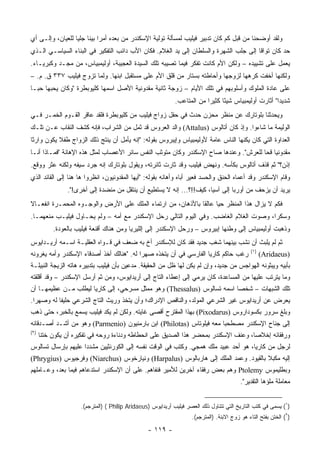 ‫ﻭﻟﻘﺩ ﺃﻭﻀﺤﻨﺎ ﻤﻥ ﻗﺒل ﻜﻡ ﻜﺎﻥ ﺘﺩﺒﻴﺭ ﻓﻴﻠﻴﺏ ﻟﻤﺴﺄﻟﺔ ﺘﻭﻟﻴﺔ ﺍﻹﺴﻜﻨﺩﺭ ﻤﻥ ﺒﻌﺩﻩ ﺃﻤﺭﺍ ﺒﻴﻨﺎ ﺠﻠﻴﺎ ﻟﻠﻌﻴﺎﻥ، ﻭﺇﻟـﻰ ﺃﻱ‬
                  ‫‪‬‬         ‫‪‬‬
‫ﺤﺩ ﻜﺎﻥ ﺘﻭﺍﻗﺎ ﺇﻟﻰ ﺠﻠﺏ ﺍﻟﺸﻬﺭﺓ ﻭﺍﻟﺴﻠﻁﺎﻥ ﺇﻟﻰ ﻴﺩ ﺍﻟﻐﻼﻡ. ﻓﻜﺎﻥ ﺍﻷﺏ ﺩﺍﺌﺏ ﺍﻟﺘﻔﻜﻴﺭ ﻓﻲ ﺍﻟﺒﻨﺎﺀ ﺍﻟﺴﻴﺎﺴـﻲ ﺍﻟـﺫﻱ‬
                                                                                      ‫ﹰ‬
‫ﻴﻌﻤل ﻋﻠﻰ ﺘﺸﻴﻴﺩﻩ – ﻭﻟﻜﻥ ﺍﻷﻡ ﻜﺎﻨﺕ ﺘﻔﻜﺭ ﻓﻴﻤﺎ ﺘﺼﻴﺒﻪ ﺘﻠﻙ ﺍﻟﺴﻴﺩﺓ ﺍﻟﻌﺠﻴﺒﺔ، ﺃﻭﻟﻴﻤﺒﻴﺎﺱ، ﻤﻥ ﻤﺠـﺩ ﻭﻜﺒﺭﻴـﺎﺀ.‬
‫ﻭﻟﻜﻨﻬﺎ ﺃﺨﻔﺕ ﻜﺭﻫﻬﺎ ﻟﺯﻭﺠﻬﺎ ﻭﺃﺤﺎﻁﺘﻪ ﺒﺴﺘﺎﺭ ﻤﻥ ﻗﻠﻕ ﺍﻷﻡ ﻋﻠﻰ ﻤﺴﺘﻘﺒل ﺍﺒﻨﻬﺎ. ﻭﻟﻤﺎ ﺘﺯﻭﺝ ﻓﻴﻠﻴﺏ ٧٣٣ ﻕ. ﻡ. –‬
‫ﻋﻠﻰ ﻋﺎﺩﺓ ﺍﻟﻤﻠﻭﻙ ﻭﺃﺴﻠﻭﺒﻬﻡ ﻓﻲ ﺘﻠﻙ ﺍﻷﻴﺎﻡ – ﺯﻭﺠﺔ ﺜﺎﻨﻴﺔ ﻤﻘﺩﻭﻨﻴﺔ ﺍﻷﺼل ﺍﺴﻤﻬﺎ ﻜﻠﻴﻭﺒﻁﺭﺓ "ﻭﻜﺎﻥ ﻴﺤﺒﻬﺎ ﺤ ‪‬ـﺎ‬
  ‫ﺒ‬
                                                             ‫ﺸﺩﻴﺩﺍ" ﺃﺜﺎﺭﺕ ﺃﻭﻟﻴﻤﺒﻴﺎﺱ ﺸﻴﺌﺎ ﻜﺜﻴﺭﺍ ﻤﻥ ﺍﻟﻤﺘﺎﻋﺏ.‬
                                                                          ‫‪‬‬     ‫ً‬                     ‫‪‬‬
‫ﻭﻴﺤﺩﺜﻨﺎ ﺒﻠﻭﺘﺎﺭﻙ ﻋﻥ ﻤﻨﻅﺭ ﻤﺤﺯﻥ ﺤﺩﺙ ﻓﻲ ﺤﻔل ﺯﻭﺍﺝ ﻓﻴﻠﻴﺏ ﻤﻥ ﻜﻠﻴﻭﺒﻁﺭﺓ ﻓﻠﻘﺩ ﻋﺎﻗﺭ ﺍﻟﻘـﻭﻡ ﺍﻟﺨﻤـﺭ ﻓـﻲ‬
‫ﺍﻟﻭﻟﻴﻤﺔ ﻤﺎ ﺸﺎﺀﻭﺍ. ﻭﺇﺫ ﻜﺎﻥ ﺃﺘﺎﻟﻭﺱ )‪ (Attalus‬ﻭﺍﻟﺩ ﺍﻟﻌﺭﻭﺱ ﻗﺩ ﺜﻤل ﻤﻥ ﺍﻟﺸﺭﺍﺏ، ﻓﺈﻨﻪ ﻜﺸﻑ ﺍﻟﻨﻘﺎﺏ ﻋـﻥ ﺘﻠـﻙ‬
‫ﺍﻟﻌﺩﺍﻭﺓ ﺍﻟﺘﻲ ﻜﺎﻥ ﻴﻜﻨﻬﺎ ﺍﻟﻨﺎﺱ ﻋﺎﻤﺔ ﻷﻭﻟﻴﻤﺒﻴﺎﺱ ﻭﺇﻴﺒﺭﻭﺱ ﺒﻘﻭﻟﻪ: "ﺇﻨﻪ ﻴﺄﻤل ﺃﻥ ﻴﻨﺘﺞ ﺫﻟﻙ ﺍﻟﺯﻭﺍﺝ ﻁﻔﻼ ﻴﻜﻭﻥ ﻭﺍﺭﺜﺎ‬
 ‫ﹰ‬         ‫ﹰ‬
‫ﻤﻘﺩﻭﻨﻴﺎ ﻗﺤﺎ ﻟﻠﻌﺭﺵ". ﻭﻋﻨﺩﻫﺎ ﺼﺎﺡ ﺍﻹﺴﻜﻨﺩﺭ ﻭﻜﺎﻥ ﻤﺘﻭﺜﺏ ﺍﻟﻨﻔﺱ ﺴﺎﺌﺭ ﺍﻷﻋﺼﺎﺏ ﻟﻤﺜل ﻫﺫﻩ ﺍﻹﻫﺎﻨﺔ "ﻓﻤـﺎﺫﺍ ﺃﻨـﺎ‬
                                                                                      ‫‪ ‬‬
‫ﺇﺫﻥ؟" ﺜﻡ ﻗﺫﻑ ﺃﺘﺎﻟﻭﺱ ﺒﻜﺄﺴﻪ. ﻭﻨﻬﺽ ﻓﻴﻠﻴﺏ ﻭﻗﺩ ﺜﺎﺭﺕ ﺜﺎﺌﺭﺘﻪ، ﻭﻴﻘﻭل ﺒﻠﻭﺘﺎﺭﻙ ﺇﻨﻪ ﺠﺭﺩ ﺴﻴﻔﻪ ﻭﻟﻜﻨﻪ ﻋﺜﺭ ﻭﻭﻗﻊ.‬
‫ﻭﻗﺎﻡ ﺍﻹﺴﻜﻨﺩﺭ ﻭﻗﺩ ﺃﻋﻤﺎﻩ ﺍﻟﺤﻨﻕ ﻭﺍﻟﺤﺴﺩ ﻓﻌ‪‬ﺭ ﺃﺒﺎﻩ ﻭﺃﻫﺎﻨﻪ ﺒﻘﻭﻟﻪ: "ﺃﻴﻬﺎ ﺍﻟﻤﻘﺩﻭﻨﻴﻭﻥ، ﺍﻨﻅﺭﻭﺍ ﻫﺎ ﻫﻨﺎ ﺇﻟﻰ ﺍﻟﻘﺎﺌﺩ ﺍﻟﺫﻱ‬
                                                                    ‫ﻴ‬
                ‫ﻴﺭﻴﺩ ﺃﻥ ﻴﺯﺤﻑ ﻤﻥ ﺃﻭﺭﺒﺎ ﺇﻟﻰ ﺁﺴﻴﺎ، ﻜﻴﻑ!!؟... ﺇﻨﻪ ﻻ ﻴﺴﺘﻁﻴﻊ ﺃﻥ ﻴﻨﺘﻘل ﻤﻥ ﻤﻨﻀﺩﺓ ﺇﻟﻰ ﺃﺨﺭﻯ!".‬
‫ﻓﻜﻡ ﻻ ﻴﺯﺍل ﻫﺫﺍ ﺍﻟﻤﻨﻅﺭ ﺤﻴﺎ ﻋﺎﻟﻘﺎ ﺒﺎﻷﺫﻫﺎﻥ، ﻤﻥ ﺍﺭﺘﻤﺎﺀ ﺍﻟﻤﻠﻙ ﻋﻠﻰ ﺍﻷﺭﺽ ﻭﺍﻟﻭﺠـﻭﻩ ﺍﻟﻤﺤﻤـﺭﺓ ﺍﻨﻔﻌـﺎﻻ‬
‫ﹰ‬                                                            ‫ﹰ‬     ‫‪‬‬
‫ﻭﺴﻜﺭﺍ، ﻭﺼﻭﺕ ﺍﻟﻐﻼﻡ ﺍﻟﻐﺎﻀﺏ. ﻭﻓﻲ ﺍﻟﻴﻭﻡ ﺍﻟﺘﺎﻟﻲ ﺭﺤل ﺍﻹﺴﻜﻨﺩﺭ ﻤﻊ ﺃﻤﻪ – ﻭﻟﻡ ﻴﺤـﺎﻭل ﻓﻴﻠﻴـﺏ ﻤﻨﻌﻬﻤـﺎ.‬
                                                                                      ‫‪‬‬
           ‫ﻭﺫﻫﺒﺕ ﺃﻭﻟﻴﻤﺒﻴﺎﺱ ﺇﻟﻰ ﻭﻁﻨﻬﺎ ﺇﺒﻴﺭﻭﺱ – ﻭﺭﺤل ﺍﻹﺴﻜﻨﺩﺭ ﺇﻟﻰ ﺇﻟﻠﻴﺭﻴﺎ ﻭﻤﻥ ﻫﻨﺎﻙ ﺃﻗﻨﻌﺔ ﻓﻴﻠﻴﺏ ﺒﺎﻟﻌﻭﺩﺓ.‬
‫ﺜﻡ ﻟﻡ ﻴﻠﺒﺙ ﺃﻥ ﻨﺸﺏ ﺒﻴﻨﻬﻤﺎ ﺸﻐﺏ ﺠﺩﻴﺩ ﻓﻘﺩ ﻜﺎﻥ ﻟﻺﺴﻜﻨﺩﺭ ﺃﺥ ﺒﻪ ﻀﻌﻑ ﻓﻲ ﻗـﻭﺍﻩ ﺍﻟﻌﻘﻠﻴـﺔ ﺍﺴـﻤﻪ ﺃﺭﻴـﺩﺍﻴﻭﺱ‬
                                                                                               ‫)١(‬
‫ﺭﻏﺏ ﺤﺎﻜﻡ ﻜﺎﺭﻴﺎ ﺍﻟﻔﺎﺭﺴﻲ ﻓﻲ ﺃﻥ ﻴﺘﺨﺫﻩ ﺼﻬﺭﺍ ﻟﻪ. "ﻫﻨﺎﻟﻙ ﺃﺨﺫ ﺃﺼﺩﻗﺎﺀ ﺍﻹﺴﻜﻨﺩﺭ ﻭﺃﻤﻪ ﻴﻐﺭﻭﻨﻪ‬
                                           ‫‪‬‬                                                         ‫)‪(Aridaeus‬‬
‫ﺒﺄﺒﻴﻪ ﻭﻴﺒﺜﻭﻨﻪ ﺍﻟﻬﻭﺍﺠﺱ ﻤﻥ ﺠﺩﻴﺩ، ﻭﺇﻥ ﻟﻡ ﻴﻜﻥ ﻟﻬﺎ ﻅل ﻤﻥ ﺍﻟﺤﻘﻴﻘﺔ. ﻤﺩﻋﻴﻥ ﺒﺄﻥ ﻓﻴﻠﻴﺏ ﺒﺘﺩﺒﻴﺭﻩ ﻫﺎﺘﻪ ﺍﻟﺯﻴﺠﺔ ﺍﻟﻨﺒﻴﻠـﺔ‬
‫ﻭﻤﺎ ﻴﺘﺭﺘﺏ ﻋﻠﻴﻬﺎ ﻤﻥ ﺍﻟﻤﺴﺎﻋﺩﺓ، ﻜﺎﻥ ﻴﺭﻤﻲ ﺇﻟﻰ ﺇﻋﻁﺎﺀ ﺍﻟﺘﺎﺝ ﺇﻟﻰ ﺃﺭﻴﺩﺍﻴﻭﺱ، ﻭﻤﻥ ﺜﻡ ﺃﺭﺴل ﺍﻹﺴﻜﻨﺩﺭ – ﻭﻗﺩ ﺃﻗﻠﻘﺘﻪ‬
‫ﺘﻠﻙ ﺍﻟﺸﺒﻬﺎﺕ – ﺸﺨﺼﺎ ﺍﺴﻤﻪ ﺘﺴﺎﻟﻭﺱ )‪ (Thessalus‬ﻭﻫﻭ ﻤﻤﺜل ﻤﺴﺭﺤﻲ، ﺇﻟﻰ ﻜﺎﺭﻴﺎ ﻟﻴﻁﻠﺏ ﻤـﻥ ﻋﻅﻴﻤﻬـﺎ ﺃﻥ‬
                                                                        ‫‪‬‬
‫ﻴﻌﺭﺽ ﻋﻥ ﺃﺭﻴﺩﺍﻴﻭﺱ ﻏﻴﺭ ﺍﻟﺸﺭﻋﻲ ﺍﻟﻤﻭﻟﺩ، ﻭﺍﻟﻨﺎﻗﺹ ﺍﻹﺩﺭﺍﻙ؛ ﻭﺃﻥ ﻴﺘﺨﺫ ﻭﺭﻴﺙ ﺍﻟﺘﺎﺝ ﺍﻟﺸﺭﻋﻲ ﺤﻠﻴﻔﺎ ﻟﻪ ﻭﺼﻬﺭﺍ.‬
  ‫‪‬‬        ‫ﹰ‬
‫ﻭﺒﻠﻎ ﺴﺭﻭﺭ ﺒﻜﺴﻭﺩﺍﺭﻭﺱ )‪ (Pixodarus‬ﺒﻬﺫﺍ ﺍﻟﻤﻘﺘﺭﺡ ﺃﻗﺼﻰ ﻏﺎﻴﺘﻪ. ﻭﻟﻜﻥ ﻟﻡ ﻴﻜﺩ ﻓﻴﻠﻴﺏ ﻴﺴﻤﻊ ﺒﺎﻟﺨﺒﺭ، ﺤﺘﻰ ﺫﻫﺏ‬
‫ﺇﻟﻰ ﺠﻨﺎﺡ ﺍﻹﺴﻜﻨﺩﺭ ﻤﺼﻁﺤﺒﺎ ﻤﻌﻪ ﻓﻴﻠﻭﺘﺎﺱ )‪ (Philotas‬ﺍﺒﻥ ﺒﺎﺭﻤﻨﻴﻭﻥ )‪ (Parmenio‬ﻭﻫﻭ ﻤﻥ ﺃﺸـﺩ ﺃﺼـﺩﻗﺎﺌﻪ‬
                                                                     ‫‪‬‬
‫)٢(‬
      ‫ﻭﺭﻓﻘﺎﺌﻪ ﺇﺨﻼﺼﺎ، ﻭﻋﻨﻑ ﺍﻹﺴﻜﻨﺩﺭ ﺒﻤﺤﻀﺭ ﻫﺫﺍ ﺍﻟﺼﺩﻴﻕ ﻋﻠﻰ ﺍﻨﺤﻁﺎﻁﻪ ﻭﺩﻨﺎﺀﺓ ﺭﻭﺤﻪ ﻓﻲ ﺘﻔﻜﻴﺭﻩ ﺃﻥ ﻴﻜﻭﻥ ﺨﺘﻨﺎ‬
       ‫ﹰ‬                                                                             ‫‪‬‬
‫ﻟﺭﺠل ﻤﻥ ﻜﺎﺭﻴﺎ، ﻫﻭ ﺃﺤﺩ ﻋﺒﻴﺩ ﻤﻠﻙ ﻫﻤﺠﻲ. ﻭﻜﺘﺏ ﻓﻲ ﺍﻟﻭﻗﺕ ﻨﻔﺴﻪ ﺇﻟﻰ ﺍﻟﻜﻭﺭﻨﺜﻴﻴﻥ ﻤﺸﺩﺩﺍ ﻋﻠﻴﻬﻡ ﺒﺈﺭﺴﺎل ﺘﺴﺎﻟﻭﺱ‬
                     ‫‪‬‬
‫ﺇﻟﻴﻪ ﻤﻜﺒﻼ ﺒﺎﻟﻘﻴﻭﺩ. ﻭﻋﻤﺩ ﺍﻟﻤﻠﻙ ﺇﻟﻰ ﻫﺎﺭﺒﺎﻟﻭﺱ )‪ (Harpalus‬ﻭﻨﻴﺎﺭﺨﻭﺱ )‪ (Niarchus‬ﻭﻓﺭﺠﻴﻭﺱ )‪(Phrygius‬‬
                                                                                   ‫ﹰ‬
‫ﻭﺒﻁﻠﻴﻤﻭﺱ ‪ Ptolemy‬ﻭﻫﻡ ﺒﻌﺽ ﺭﻓﻘﺎﺀ ﺁﺨﺭﻴﻥ ﻟﻸﻤﻴﺭ ﻓﻨﻔﺎﻫﻡ. ﻋﻠﻰ ﺃﻥ ﺍﻹﺴﻜﻨﺩﺭ ﺍﺴﺘﺩﻋﺎﻫﻡ ﻓﻴﻤﺎ ﺒﻌﺩ، ﻭﻋـﺎﻤﻠﻬﻡ‬
                                                                                          ‫ﻤﻌﺎﻤﻠﺔ ﻤﻠﺅﻫﺎ ﺍﻟﺘﻘﺩﻴﺭ".‬


                     ‫)١( ﻴﺴﻤﻰ ﻓﻲ ﻜﺘﺏ ﺍﻟﺘﺎﺭﻴﺦ ﺍﻟﺘﻲ ﺘﺘﻨﺎﻭل ﺫﻟﻙ ﺍﻟﻌﺼﺭ ﻓﻴﻠﻴﺏ ﺃﺭﻴﺩﺍﻴﻭﺱ )‪) ( Philip Aridaeus‬ﺍﻟﻤﺘﺭﺠﻡ(.‬
                                                                    ‫)٢( ﺍﻟﺨﺘﻥ ﺒﻔﺘﺢ ﺍﻟﺘﺎﺀ ﻫﻭ ﺯﻭﺝ ﺍﻻﺒﻨﺔ. )ﺍﻟﻤﺘﺭﺠﻡ(.‬

                                                 ‫- ٩١١ -‬
 