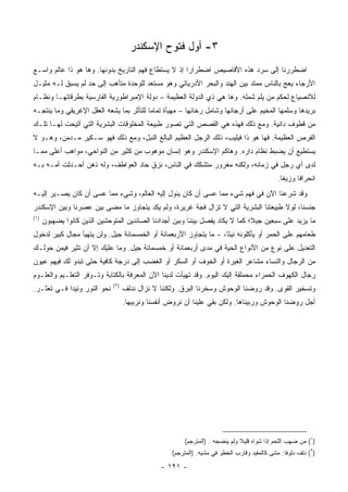 ‫٣- ﺃﻭل ﻓﺘﻭﺡ ﺍﻹﺴﻜﻨﺩﺭ‬
‫ﺍﻀﻁﺭﺭﻨﺎ ﺇﻟﻰ ﺴﺭﺩ ﻫﺫﻩ ﺍﻷﻗﺎﺼﻴﺹ ﺍﻀﻁﺭﺍﺭﺍ ﺇﺫ ﻻ ﻴﺴﺘﻁﺎﻉ ﻓﻬﻡ ﺍﻟﺘﺎﺭﻴﺦ ﺒﺩﻭﻨﻬﺎ. ﻭﻫﺎ ﻫﻭ ﺫﺍ ﻋﺎﻟﻡ ﻭﺍﺴـﻊ‬
                                                      ‫‪‬‬
‫ﺍﻷﺭﺠﺎﺀ ﻴﻌﺞ ﺒﺎﻟﻨﺎﺱ ﻤﻤﺘﺩ ﺒﻴﻥ ﺍﻟﻬﻨﺩ ﻭﺍﻟﺒﺤﺭ ﺍﻷﺩﺭﻴﺎﺘﻲ ﻭﻫﻭ ﻤﺴﺘﻌﺩ ﻟﻠﻭﺤﺩﺓ ﻤﺘﺄﻫﺏ ﺇﻟﻰ ﺤﺩ ﻟﻡ ﻴﺴﺒﻕ ﻟـﻪ ﻤﺜﻴـل‬
‫ﻟﻼﻨﺼﻴﺎﻉ ﻟﺤﻜﻡ ﻤﻥ ﻴﻠﻡ ﺸﻤﻠﻪ. ﻭﻫﺎ ﻫﻲ ﺫﻱ ﺍﻟﺩﻭﻟﺔ ﺍﻟﻌﻅﻴﻤﺔ – ﺩﻭﻟﺔ ﺍﻹﻤﺒﺭﺍﻁﻭﺭﻴﺔ ﺍﻟﻔﺎﺭﺴﻴﺔ ﺒﻁﺭﻗﺎﺘﻬـﺎ ﻭﻨﻅـﺎﻡ‬
‫ﺒﺭﻴﺩﻫﺎ ﻭﺴﻠﻤﻬﺎ ﺍﻟﻤﺨﻴﻡ ﻋﻠﻰ ﺃﺭﺠﺎﺌﻬﺎ ﻭﺸﺎﻤل ﺭﺨﺎﺌﻬﺎ – ﻤﻬﻴﺄﺓ ﺘﻤﺎﻤﺎ ﻟﻠﺘﺄﺜﺭ ﺒﻤﺎ ﻴﺸﻌﻪ ﺍﻟﻌﻘل ﺍﻹﻏﺭﻴﻘﻲ ﻭﻤﺎ ﻴﻨﺘﺠـﻪ‬
                                          ‫‪‬‬
‫ﻤﻥ ﻗﻁﻭﻑ ﺩﺍﻨﻴﺔ. ﻭﻤﻊ ﺫﻟﻙ ﻓﻬﺫﻩ ﻫﻲ ﺍﻟﻘﺼﺹ ﺍﻟﺘﻲ ﺘﺼﻭﺭ ﻁﺒﻴﻌﺔ ﺍﻟﻤﺨﻠﻭﻗﺎﺕ ﺍﻟﺒﺸﺭﻴﺔ ﺍﻟﺘﻲ ﺃﺘﻴﺤﺕ ﻟﻬـﺎ ﺘﻠـﻙ‬
‫ﺍﻟﻔﺭﺹ ﺍﻟﻌﻅﻴﻤﺔ. ﻓﻬﺎ ﻫﻭ ﺫﺍ ﻓﻴﻠﻴﺏ، ﺫﻟﻙ ﺍﻟﺭﺠل ﺍﻟﻌﻅﻴﻡ ﺍﻟﺒﺎﻟﻎ ﺍﻟﻨﺒل، ﻭﻤﻊ ﺫﻟﻙ ﻓﻬﻭ ﺴـﻜﻴﺭ ﻤـﺩﻤﻥ، ﻭﻫـﻭ ﻻ‬
‫ﻴﺴﺘﻁﻴﻊ ﺃﻥ ﻴﻀﺒﻁ ﻨﻅﺎﻡ ﺩﺍﺭﻩ. ﻭﻫﺎﻜﻡ ﺍﻹﺴﻜﻨﺩﺭ ﻭﻫﻭ ﺇﻨﺴﺎﻥ ﻤﻭﻫﻭﺏ ﻤﻥ ﻜﺜﻴﺭ ﻤﻥ ﺍﻟﻨﻭﺍﺤﻲ، ﻤﻭﺍﻫﺏ ﺃﻋﻠﻰ ﻤﻤـﺎ‬
‫ﻟﺩﻯ ﺃﻱ ﺭﺠل ﻓﻲ ﺯﻤﺎﻨﻪ، ﻭﻟﻜﻨﻪ ﻤﻐﺭﻭﺭ ﻤﺘﺸﻜﻙ ﻓﻲ ﺍﻟﻨﺎﺱ، ﻨﺯﻕ ﺤﺎﺩ ﺍﻟﻌﻭﺍﻁﻑ، ﻭﻟﻪ ﺫﻫﻥ ﺃﺤـﺩﺜﺕ ﺃﻤـﻪ ﺒـﻪ‬
                                                                                              ‫ﺍﻨﺤﺭﺍﻓﺎ ﻭﺯﻴﻐﺎ.‬
                                                                                                ‫ﹰ‬     ‫ﹰ‬
‫ﻭﻗﺩ ﺸﺭﻋﻨﺎ ﺍﻵﻥ ﻓﻲ ﻓﻬﻡ ﺸﻲﺀ ﻤﻤﺎ ﻋﺴﻰ ﺃﻥ ﻜﺎﻥ ﻴﺌﻭل ﺇﻟﻴﻪ ﺍﻟﻌﺎﻟﻡ، ﻭﺸﻲﺀ ﻤﻤﺎ ﻋﺴﻰ ﺃﻥ ﻜﺎﻥ ﻴﺼـﻴﺭ ﺇﻟﻴـﻪ‬
‫ﺠﻨﺴﻨﺎ، ﻟﻭﻻ ﻁﺒﻴﻌﺘﻨﺎ ﺍﻟﺒﺸﺭﻴﺔ ﺍﻟﺘﻲ ﻻ ﺘﺯﺍل ﻓﺠﺔ ﻏﺭﻴﺭﺓ، ﻭﻟﻡ ﻴﻜﺩ ﻴﺘﺠﺎﻭﺯ ﻤﺎ ﻤﻀﻰ ﺒﻴﻥ ﻋﺼﺭﻨﺎ ﻭﺒﻴﻥ ﺍﻹﺴﻜﻨﺩﺭ‬
‫)١(‬
      ‫ﻤﺎ ﻴﺯﻴﺩ ﻋﻠﻰ ﺴﺒﻌﻴﻥ ﺠﻴﻼ؛ ﻜﻤﺎ ﻻ ﻴﻜﺎﺩ ﻴﻔﺼل ﺒﻴﻨﻨﺎ ﻭﺒﻴﻥ ﺃﺠﺩﺍﺩﻨﺎ ﺍﻟﺼﺎﺌﺩﻴﻥ ﺍﻟﻤﺘﻭﺤﺸﻴﻥ ﺍﻟﺫﻴﻥ ﻜﺎﻨﻭﺍ ﻴﻀﻬ ‪‬ﻭﻥ‬
        ‫ﺒ‬                                                                        ‫ﹰ‬
‫ﻁﻌﺎﻤﻬﻡ ﻋﻠﻰ ﺍﻟﺤﻤﺭ ﺃﻭ ﻴﺄﻜﻠﻭﻨﻪ ﻨﻴﺌﺎ، - ﻤﺎ ﻴﺘﺠﺎﻭﺯ ﺍﻷﺭﺒﻌﻤﺎﺌﺔ ﺃﻭ ﺍﻟﺨﻤﺴﻤﺎﺌﺔ ﺠﻴل. ﻭﻟﻥ ﻴﺘﻬﻴﺄ ﻤﺠﺎل ﻜﺒﻴﺭ ﻟﺩﺨﻭل‬
                                                                    ‫ً‬
‫ﺍﻟﺘﻌﺩﻴل ﻋﻠﻰ ﻨﻭﻉ ﻤﻥ ﺍﻷﻨﻭﺍﻉ ﺍﻟﺤﻴﺔ ﻓﻲ ﻤﺩﻯ ﺃﺭﺒﻌﻤﺎﺌﺔ ﺃﻭ ﺨﻤﺴﻤﺎﺌﺔ ﺠﻴل. ﻭﻤﺎ ﻋﻠﻴﻙ ﺇﻻ ﺃﻥ ﺘﺜﻴﺭ ﻓﻴﻤﻥ ﺤﻭﻟـﻙ‬
‫ﻤﻥ ﺍﻟﺭﺠﺎل ﻭﺍﻟﻨﺴﺎﺀ ﻤﺸﺎﻋﺭ ﺍﻟﻐﻴﺭﺓ ﺃﻭ ﺍﻟﺨﻭﻑ ﺃﻭ ﺍﻟﺴﻜﺭ ﺃﻭ ﺍﻟﻐﻀﺏ ﺇﻟﻰ ﺩﺭﺠﺔ ﻜﺎﻓﻴﺔ ﺤﺘﻰ ﺘﺒﺩﻭ ﻟﻙ ﻓﻴﻬﻡ ﻋﻴﻭﻥ‬
‫ﺭﺠﺎل ﺍﻟﻜﻬﻭﻑ ﺍﻟﺤﻤﺭﺍﺀ ﻤﺤﻤﻠﻘﺔ ﺇﻟﻴﻙ ﺍﻟﻴﻭﻡ. ﻭﻗﺩ ﺘﻬﻴﺄﺕ ﻟﺩﻴﻨﺎ ﺍﻵﻥ ﺍﻟﻤﻌﺭﻓﺔ ﺒﺎﻟﻜﺘﺎﺒﺔ ﻭﺘـﻭﻓﺭ ﺍﻟﺘﻌﻠـﻴﻡ ﻭﺍﻟﻌﻠـﻭﻡ‬
                              ‫)٢(‬
‫ﻨﺤﻭ ﺍﻟﻨﻭﺭ ﻭﺌﻴﺩﺍ ﻓـﻲ ﺘﻌﺜـﺭ.‬
            ‫‪‬‬                       ‫ﻭﺘﺴﺨﻴﺭ ﺍﻟﻘﻭﻯ. ﻭﻗﺩ ﺭﻭﻀﻨﺎ ﺍﻟﻭﺤﻭﺵ ﻭﺴﺨﺭﻨﺎ ﺍﻟﺒﺭﻕ. ﻭﻟﻜﻨﻨﺎ ﻻ ﻨﺯﺍل ﻨﺩﻟﻑ‬
                                    ‫ﺃﺠل ﺭﻭﻀﻨﺎ ﺍﻟﻭﺤﻭﺵ ﻭﺭﺒﻴﻨﺎﻫﺎ. ﻭﻟﻜﻥ ﺒﻘﻲ ﻋﻠﻴﻨﺎ ﺃﻥ ﻨﺭﻭﺽ ﺃﻨﻔﺴﻨﺎ ﻭﻨﺭﺒﻴﻬﺎ.‬




                                                         ‫)١( ﻤﻥ ﻀﻬﺏ ﺍﻟﻠﺤﻡ ﺇﺫﺍ ﺸﻭﺍﻩ ﻗﻠﻴﻼ ﻭﻟﻡ ﻴﻨﻀﺠﻪ . )ﺍﻟﻤﺘﺭﺠﻡ(‬
                                                    ‫)٢( ﺩﻟﻑ ﺩﻟﻭ ﹰﺎ: ﻤﺸﻰ ﻜﺎﻟﻤﻘﻴﺩ ﻭﻗﺎﺭﺏ ﺍﻟﺨﻁﻭ ﻓﻲ ﻤﺸﻴﻪ. )ﺍﻟﻤﺘﺭﺠﻡ(‬
                                                                                                 ‫ﻓ‬

                                                ‫- ١٢١ -‬
 