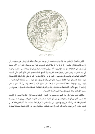 ‫ﺃﻅﻬﺭﺕ ﺃﻋﻤﺎل ﺍﻹﺴﻜﻨﺩﺭ ﻤﻨﺫ ﺃﻭل ﺒﺩﺍﻴﺎﺕ ﺤﻜﻤﻪ، ﺇﻟﻰ ﺃﻱ ﺤﺩ ﻜﺒﻴﺭ ﺘﻤ ﱠل ﺨﻁﻁ ﺃﺒﻴﻪ ﻭﺴﺎﺭ ﻋﻠﻰ ﻨﻬﺠﻬﺎ، ﻭﺇﻟﻰ‬
                               ‫ﺜ‬
‫ﺃﻱ ﺤﺩ ﻜﺎﻨﺕ ﻜﻔﺎﻴﺎﺘﻪ ﻋﻅﻴﻤﺔ. ﻭﻻ ﺒﺩ ﻟﻨﺎ ﻤﻥ ﺨﺭﻴﻁﺔ ﻟﻠﻌﺎﻟﻡ ﺍﻟﻤﻌﺭﻭﻑ ﻟﺘﺒﻴﻥ ﻤﺠﺭﻯ ﺤﻴﺎﺘﻪ. ﻓﻔﻲ ﺃﻭل ﺍﻷﻤﺭ ﺒﻌـﺩ‬
‫ﺃﻥ ﺤﺼل ﻋﻠﻰ ﺍﻟﺘﺄﻜﻴﺩﺍﺕ ﻤﻥ ﺒﻼﺩ ﺍﻹﻏﺭﻴﻕ، ﺒﺄﻨﻪ ﺴﻴﻜﻭﻥ ﺍﻟﻘﺎﺌﺩ ﺍﻟﻌﺎﻡ ﻟﻠﺠﻴﻭﺵ ﺍﻹﻏﺭﻴﻘﻴﺔ، ﺴﺎﺭ ﻤﺨﺘﺭﻗﺎ ﺘﺭﺍﻗﻴـﺎ‬
         ‫ﹰ‬
‫ﺇﻟﻰ ﻨﻬﺭ ﺍﻟﺩﺍﻨﻭﺏ، ﻭﻋﺒﺭ ﺍﻟﻨﻬﺭ ﻭﺃﺤﺭﻕ ﺇﺤﺩﻯ ﺍﻟﻘﺭﻯ، ﻭﺒﺫﺍ ﺃﺼﺒﺢ ﺍﻟﻤﻠﻙ ﺍﻟﻌﻅﻴﻡ ﺍﻟﺜﺎﻨﻲ ﺍﻟﺫﻱ ﺃﻏﺎﺭ ﻋﻠﻰ ﺍﻟـﺒﻼﺩ‬
‫ﺍﻹﺴﻜﻴﺫﻴﺔ ﻓﻴﻤﺎ ﻭﺭﺍﺀ ﺍﻟﺩﺍﻨﻭﺏ، ﺜﻡ ﻋﺎﺩ ﻓﻌﺒﺭﻩ ﻭﺍﺘﺠﻪ ﻏﺭﺒﺎ ﻭﺒﺫﺍ ﻗﻔل ﺒﻁﺭﻴﻕ ﺇﻟﻠﻴﺭﻴﺎ. ﻭﻓﻲ ﺫﻟﻙ ﺍﻟﻭﻗﺕ ﻜﺎﻨﺕ ﻤﺩﻴﻨﺔ‬
                                                  ‫‪‬‬
‫ﻁﻴﺒﺔ ﺃﻋﻠﻨﺕ ﺍﻟﻌﺼﻴﺎﻥ ﻋﻠﻴﻪ، ﻓﻜﺎﻨﺕ ﻀﺭﺒﺘﻪ ﺍﻟﺘﺎﻟﻴﺔ ﻓﻲ ﺒﻼﺩ ﺍﻹﻏﺭﻴﻕ. ﻓﺈﻥ ﻁﻴﺒﺔ – ﻭﻟﻡ ﺘﺴﺎﻋﺩﻫﺎ ﺃﺜﻴﻨﺎ ﺒﺎﻟﻁﺒﻊ –‬
‫ﻗﻬﺭﺕ ﻭﻨﻬﺒﺕ ﻭﻋﻭﻤﻠﺕ ﻤﻌﺎﻤﻠﺔ ﻋﻨﻑ ﻤﺴﺭﻑ. ﺇﺫ ﻫ ‪‬ﺕ ﻜل ﻤﺒﺎﻨﻴﻬﺎ ﺍﻟﻠﻬﻡ ﺇﻻ ﺍﻟﻤﻌﺒﺩ ﻭﻤﻨـﺯل ﺍﻟﺸـﺎﻋﺭ ﺒﻨـﺩﺍﺭ‬
                                                  ‫ﺩ‬
‫)‪ (Pindar‬ﻭﺒﻴﻊ ﺜﻼﺜﻭﻥ ﺃﻟﻑ ﻨﺴﻤﺔ ﻤﻥ ﺴﻜﺎﻨﻬﺎ ﺭﻗﻴﻘﺎ ﻓﻲ ﺃﺴﻭﺍﻕ ﺍﻟﻨﺨﺎﺴﺔ. ﻓﺼﻌﻘﺕ ﺒﻼﺩ ﺍﻹﻏﺭﻴﻕ. ﻭﺃﺼﺒﺢ ﻓـﻲ‬
                                               ‫ﹰ‬
                                            ‫ﻤﻴﺴﻭﺭ ﺍﻹﺴﻜﻨﺩﺭ ﺒﺫﻟﻙ ﺃﻥ ﻴﻨﻁﻠﻕ ﺤﺭﺍ ﻟﻠﻘﻴﺎﻡ ﺒﺎﻟﺤﻤﻠﺔ ﺍﻟﻔﺎﺭﺴﻴﺔ.‬
                                                                      ‫‪‬‬
‫ﻭﻜﺸﻑ ﺘﺩﻤﻴﺭ ﻁﻴﺒﺔ ﻋﻠﻰ ﻫﺫﺍ ﺍﻟﻨﺤﻭ ﻋﻥ ﻤﺴﺤﺔ ﻤﻥ ﺍﻟﻘﺴﻭﺓ ﻭﺍﻟﻌﻨﻑ ﻓﻲ ﺴﻴﺩ ﺃﻗﺩﺍﺭ ﺍﻟﺒﺸﺭﻴﺔ ﺍﻟﺠﺩﻴﺩ. ﺇﺫ ﻜﺎﻨـﺕ‬
‫ﺘﻠﻙ ﻀﺭﺒﺔ ﺃﺜﻘل ﻤﻥ ﺃﻥ ﻴﻘﺩﻡ ﻋﻠﻴﻬﺎ ﺇﻨﺴﺎﻥ ﺒل ﻜﺎﻥ ﺇﺘﻴﺎﻨﻬﺎ ﻋﻤﻼ ﻭﺤﺸﻴﺎ ﻏﺸﻭﻤﺎ. ﻓﻠﺌﻥ ﻗﻀـﻲ ﺒﻬـﺎ ﻋﻠـﻰ ﺭﻭﺡ‬
                          ‫‪‬‬     ‫‪‬‬    ‫ﹰ‬
‫ﺍﻟﻌﺼﻴﺎﻥ، ﻓﻘﺩ ﻗﻀﻲ ﻜﺫﻟﻙ ﻋﻠﻰ ﺭﻭﺡ ﺍﻟﻌﻭﻥ. ﻓﺈﻥ ﺩﻭل ﺍﻟﻤﺩﻥ ﺍﻹﻏﺭﻴﻘﻴﺔ ﻅﻠﺕ ﺠﺎﻤﺩﺓ ﻤﻨﺫ ﺫﻟﻙ ﺍﻟﺤﻴﻥ، ﻓﻼ ﻫـﻲ‬
‫ﺘﺸﻐﺏ ﻋﻠﻴﻪ ﻭﻻ ﻫﻲ ﺘﻌﻴﻨﻪ. ﻭﺃﺒﺕ ﺘﻠﻙ ﺍﻟﻤﺩﻥ ﺃﻥ ﺘﻤﺩ ﺍﻹﺴﻜﻨﺩﺭ ﺒﺴﻔﺎﺌﻨﻬﺎ، ﻭﻫﻭ ﺃﻤﺭ ﻜﺎﻨﺕ ﻨﺘﻴﺠﺘﻪ ﻤﻀﺎﻴﻘﺔ ﺨﻁﻴﺭﺓ‬
                                                                                                 ‫ﻟﻪ.‬




                                             ‫- ٢٢١ -‬
 