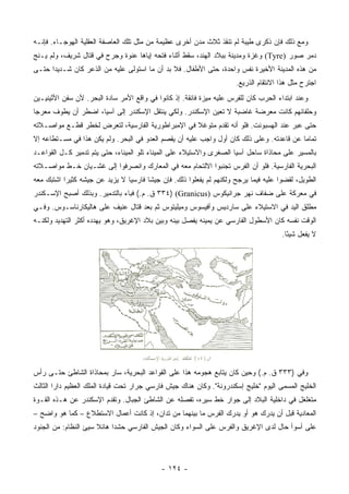 ‫ﻭﻤﻊ ﺫﻟﻙ ﻓﺈﻥ ﺫﻜﺭﻯ ﻁﻴﺒﺔ ﻟﻡ ﺘﻨﻘﺫ ﺜﻼﺙ ﻤﺩﻥ ﺃﺨﺭﻯ ﻋﻅﻴﻤﺔ ﻤﻥ ﻤﺜل ﺘﻠﻙ ﺍﻟﻌﺎﺼﻔﺔ ﺍﻟﻌﻘﻠﻴﺔ ﺍﻟﻬﻭﺠـﺎﺀ. ﻓﺈﻨـﻪ‬
‫ﺩﻤﺭ ﺼﻭﺭ )‪ (Tyre‬ﻭﻏﺯﺓ ﻭﻤﺩﻴﻨﺔ ﺒﺒﻼﺩ ﺍﻟﻬﻨﺩ، ﺴﻘﻁ ﺃﺜﻨﺎﺀ ﻓﺘﺤﻪ ﺇﻴﺎﻫﺎ ﻋﻨﻭﺓ ﻭﺠﺭﺡ ﻓﻲ ﻗﺘﺎل ﺸﺭﻴﻑ، ﻭﻟﻡ ﻴـﻨﺞ‬
‫ﻤﻥ ﻫﺫﻩ ﺍﻟﻤﺩﻴﻨﺔ ﺍﻷﺨﻴﺭﺓ ﻨﻔﺱ ﻭﺍﺤﺩﺓ، ﺤﺘﻰ ﺍﻷﻁﻔﺎل. ﻓﻼ ﺒﺩ ﺃﻥ ﻤﺎ ﺍﺴﺘﻭﻟﻰ ﻋﻠﻴﻪ ﻤﻥ ﺍﻟﺫﻋﺭ ﻜﺎﻥ ﺸـﺩﻴﺩﺍ ﺤﺘـﻰ‬
      ‫‪‬‬
                                                                      ‫ﺍﺠﺘﺭﺡ ﻤﺜل ﻫﺫﺍ ﺍﻻﻨﺘﻘﺎﻡ ﺍﻟﺫﺭﻴﻊ.‬
‫ﻭﻋﻨﺩ ﺍﺒﺘﺩﺍﺀ ﺍﻟﺤﺭﺏ ﻜﺎﻥ ﻟﻠﻔﺭﺱ ﻋﻠﻴﻪ ﻤﻴﺯﺓ ﻓﺎﺌﻘﺔ. ﺇﺫ ﻜﺎﻨﻭﺍ ﻓﻲ ﻭﺍﻗﻊ ﺍﻷﻤﺭ ﺴﺎﺩﺓ ﺍﻟﺒﺤﺭ. ﻷﻥ ﺴﻔﻥ ﺍﻷﺜﻴﻨﻴـﻴﻥ‬
‫ﻭﺤﻠﻔﺎﺌﻬﻡ ﻜﺎﻨﺕ ﻤﻌﺭﻀﺔ ﻏﺎﻀﺒﺔ ﻻ ﺘﻌﻴﻥ ﺍﻹﺴﻜﻨﺩﺭ. ﻭﻟﻜﻲ ﻴﻨﺘﻘل ﺍﻹﺴﻜﻨﺩﺭ ﺇﻟﻰ ﺁﺴﻴﺎ، ﺍﻀﻁﺭ ﺃﻥ ﻴﻁﻭﻑ ﻤﻌﺭﺠﺎ‬
 ‫‪‬‬
‫ﺤﺘﻰ ﻋﺒﺭ ﻋﻨﺩ ﺍﻟﻬﺴﺒﻭﻨﺕ. ﻓﻠﻭ ﺃﻨﻪ ﺘﻘﺩﻡ ﻤﺘﻭﻏﻼ ﻓﻲ ﺍﻹﻤﺒﺭﺍﻁﻭﺭﻴﺔ ﺍﻟﻔﺎﺭﺴﻴﺔ، ﻟﺘﻌﺭﺽ ﻟﺨﻁﺭ ﻗﻁـﻊ ﻤﻭﺍﺼـﻼﺘﻪ‬
                                                  ‫ﹰ‬
‫ﺘﻤﺎﻤﺎ ﻋﻥ ﻗﺎﻋﺩﺘﻪ. ﻭﻋﻠﻰ ﺫﻟﻙ ﻜﺎﻥ ﺃﻭل ﻭﺍﺠﺏ ﻋﻠﻴﻪ ﺃﻥ ﻴﻘﺼﻡ ﺍﻟﻌﺩﻭ ﻓﻲ ﺍﻟﺒﺤﺭ. ﻭﻟﻡ ﻴﻜﻥ ﻫﺫﺍ ﻓﻲ ﻤﺴـﺘﻁﺎﻋﻪ ﺇﻻ‬
                                                                                          ‫‪‬‬
‫ﺒﺎﻟﻤﺴﻴﺭ ﻋﻠﻰ ﻤﺤﺎﺫﺍﺓ ﺴﺎﺤل ﺁﺴﻴﺎ ﺍﻟﺼﻐﺭﻯ ﻭﺍﻻﺴﺘﻴﻼﺀ ﻋﻠﻰ ﺍﻟﻤﻴﻨﺎﺀ ﺘﻠﻭ ﺍﻟﻤﻴﻨﺎﺀ، ﺤﺘﻰ ﻴﺘﻡ ﺘﺩﻤﻴﺭ ﻜـل ﺍﻟﻘﻭﺍﻋـﺩ‬
‫ﺍﻟﺒﺤﺭﻴﺔ ﺍﻟﻔﺎﺭﺴﻴﺔ. ﻓﻠﻭ ﺃﻥ ﺍﻟﻔﺭﺱ ﺘﺠﻨﺒﻭﺍ ﺍﻻﻟﺘﺤﺎﻡ ﻤﻌﻪ ﻓﻲ ﺍﻟﻤﻌﺎﺭﻙ ﻭﺍﻨﺼﺭﻓﻭﺍ ﺇﻟﻰ ﻏﺸـﻴﺎﻥ ﺨـﻁ ﻤﻭﺍﺼـﻼﺘﻪ‬
‫ﺍﻟﻁﻭﻴل، ﻟﻘﻀﻭﺍ ﻋﻠﻴﻪ ﻓﻴﻤﺎ ﻴﺭﺠﺢ ﻭﻟﻜﻨﻬﻡ ﻟﻡ ﻴﻔﻌﻠﻭﺍ ﺫﻟﻙ. ﻓﺈﻥ ﺠﻴﺸﺎ ﻓﺎﺭﺴﻴﺎ ﻻ ﻴﺯﻴﺩ ﻋﻥ ﺠﻴﺸﻪ ﻜﺜﻴﺭﺍ ﺍﺸﺘﺒﻙ ﻤﻌﻪ‬
           ‫‪‬‬                    ‫‪‬‬      ‫ﹰ‬
‫ﻓﻲ ﻤﻌﺭﻜﺔ ﻋﻠﻰ ﻀﻔﺎﻑ ﻨﻬﺭ ﺠﺭﺍﻨﻴﻜﻭﺱ )‪ ٣٣٤) (Granicus‬ﻕ. ﻡ.( ﻓﺒﺎﺀ ﺒﺎﻟﺘﺩﻤﻴﺭ. ﻭﺒﺫﻟﻙ ﺃﺼﺒﺢ ﺍﻹﺴـﻜﻨﺩﺭ‬
‫ﻤﻁﻠﻕ ﺍﻟﻴﺩ ﻓﻲ ﺍﻻﺴﺘﻴﻼﺀ ﻋﻠﻰ ﺴﺎﺭﺩﻴﺱ ﻭﺃﻓﻴﺴﻭﺱ ﻭﻤﻴﻠﻴﺘﻭﺱ ﺜﻡ ﺒﻌﺩ ﻗﺘﺎل ﻋﻨﻴﻑ ﻋﻠﻰ ﻫﺎﻟﻴﻜﺎﺭﻨﺎﺴـﻭﺱ. ﻭﻓـﻲ‬
‫ﺍﻟﻭﻗﺕ ﻨﻔﺴﻪ ﻜﺎﻥ ﺍﻷﺴﻁﻭل ﺍﻟﻔﺎﺭﺴﻲ ﻋﻥ ﻴﻤﻴﻨﻪ ﻴﻔﺼل ﺒﻴﻨﻪ ﻭﺒﻴﻥ ﺒﻼﺩ ﺍﻹﻏﺭﻴﻕ، ﻭﻫﻭ ﻴﻬﺩﺩﻩ ﺃﻜﺜﺭ ﺍﻟﺘﻬﺩﻴﺩ ﻭﻟﻜﻨـﻪ‬
                                                                                      ‫ﻻ ﻴﻔﻌل ﺸﻴﺌﺎ.‬
                                                                                        ‫ً‬




‫ﻭﻓﻲ )٣٣٣ ﻕ. ﻡ.( ﻭﺤﻴﻥ ﻜﺎﻥ ﻴﺘﺎﺒﻊ ﻫﺠﻭﻤﻪ ﻫﺫﺍ ﻋﻠﻰ ﺍﻟﻘﻭﺍﻋﺩ ﺍﻟﺒﺤﺭﻴﺔ، ﺴﺎﺭ ﺒﻤﺤﺎﺫﺍﺓ ﺍﻟﺸﺎﻁﺊ ﺤﺘـﻰ ﺭﺃﺱ‬
‫ﺍﻟﺨﻠﻴﺞ ﺍﻟﻤﺴﻤﻰ ﺍﻟﻴﻭﻡ "ﺨﻠﻴﺞ ﺇﺴﻜﻨﺩﺭﻭﻨﺔ". ﻭﻜﺎﻥ ﻫﻨﺎﻙ ﺠﻴﺵ ﻓﺎﺭﺴﻲ ﺠﺭﺍﺭ ﺘﺤﺕ ﻗﻴﺎﺩﺓ ﺍﻟﻤﻠﻙ ﺍﻟﻌﻅﻴﻡ ﺩﺍﺭﺍ ﺍﻟﺜﺎﻟﺙ‬
‫ﻤﺘﻐﻠﻐل ﻓﻲ ﺩﺍﺨﻠﻴﺔ ﺍﻟﺒﻼﺩ ﺇﻟﻰ ﺠﻭﺍﺭ ﺨﻁ ﺴﻴﺭﻩ، ﺘﻔﺼﻠﻪ ﻋﻥ ﺍﻟﺸﺎﻁﺊ ﺍﻟﺠﺒﺎل. ﻭﺘﻘﺩﻡ ﺍﻹﺴﻜﻨﺩﺭ ﻋﻥ ﻫـﺫﻩ ﺍﻟﻘـﻭﺓ‬
‫ﺍﻟﻤﻌﺎﺩﻴﺔ ﻗﺒل ﺃﻥ ﻴﺩﺭﻙ ﻫﻭ ﺃﻭ ﻴﺩﺭﻙ ﺍﻟﻔﺭﺱ ﻤﺎ ﺒﻴﻨﻬﻤﺎ ﻤﻥ ﺘﺩﺍﻥ، ﺇﺫ ﻜﺎﻨﺕ ﺃﻋﻤﺎل ﺍﻻﺴﺘﻁﻼﻉ – ﻜﻤﺎ ﻫﻭ ﻭﺍﻀﺢ –‬
‫ﻋﻠﻰ ﺃﺴﻭﺃ ﺤﺎل ﻟﺩﻯ ﺍﻹﻏﺭﻴﻕ ﻭﺍﻟﻔﺭﺱ ﻋﻠﻰ ﺍﻟﺴﻭﺍﺀ ﻭﻜﺎﻥ ﺍﻟﺠﻴﺵ ﺍﻟﻔﺎﺭﺴﻲ ﺤﺸﺩﺍ ﻫﺎﺌﻼ ﺴﻴﺊ ﺍﻟﻨﻅﺎﻡ: ﻤﻥ ﺍﻟﺠﻨﻭﺩ‬
                      ‫ﹰ‬




                                            ‫- ٤٢١ -‬
 