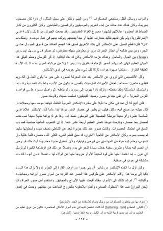 ‫)١(‬
‫ﻭﻤﻥ ﺇﻟﻴﻬﻡ. ﻭﻨﺫﻜﺭ ﻋﻠﻰ ﺴﺒﻴل ﺍﻟﻤﺜﺎل، ﺃﻥ ﺩﺍﺭﺍ ﻜﺎﻥ ﻤﺼﺤﻭﺒﺎ‬
 ‫‪‬‬                                                                 ‫ﻭﺍﻟﺩﻭﺍﺏ ﻭﻭﺴﺎﺌل ﺍﻟﻨﻘل ﻭﻤﻨﺘﺠﻌﻲ ﺍﻟﻤﻌﺴﻜﺭﺍﺕ‬
‫ﺒﺠﺭﻴﻤﺔ، ﻭﻜﺎﻥ ﻫﻨﺎﻙ ﻋﺩﺩ ﺤﺎﺸﺩ ﻤﻥ ﺇﻤﺎﺀ ﺍﻟﺤﺭﻴﻡ ﻭﺍﻟﻤﻭﺴﻴﻘﻴﻴﻥ ﻭﺍﻟﺭﺍﻗﺼﻴﻥ ﻭﺍﻟﻁﺒﺎﺨﻴﻥ. ﻭﻜﺎﻥ ﺍﻟﻜﺜﻴﺭﻭﻥ ﻤﻥ ﻜﺒﺎﺭ‬
‫ﺍﻟﻀﺒﺎﻁ ﻗﺩ ﺃﺤﻀﺭﻭﺍ ﻋﺎﺌﻼﺘﻬﻡ ﻟﻴﺸﻬﺩﻭﺍ ﻤﺼﺭﻉ ﺍﻟﻐﺯﺍﺓ ﺍﻟﻤﻘﺩﻭﻨﻴﻴﻥ. ﻭﻗﺩ ﺠﻤﻌﺕ ﺍﻟﺠﻴﻭﺵ ﻤﻥ ﻜـل ﻭﻻﻴـﺔ ﻓـﻲ‬
‫ﺍﻹﻤﺒﺭﺍﻁﻭﺭﻴﺔ، ﻭﻟﻡ ﻴﻜﻥ ﻟﺩﻴﻬﻡ ﺘﻘﺎﻟﻴﺩ ﻤﺘﻌﺎﺭﻑ ﻋﻠﻴﻬﺎ ﺃﻭ ﻤﺒﺩﺃ ﻴﺠﻤﻌﻬﻡ ﻭﻴﺅﻟﻑ ﺒﻴﻨﻬﻡ ﻓﻲ ﻋﻤل ﻤﻭﺤـﺩ. ﻭﺘﻤﻠﻜـﺕ‬
‫"ﺩﺍﺭﺍ" ﻓﻜﺭﺓ ﻗﻁﻊ ﺍﻟﺴﺒﻴل ﻋﻠﻰ ﺍﻹﺴﻜﻨﺩﺭ ﺇﻟﻰ ﺒﻼﺩ ﺍﻹﻏﺭﻴﻕ ﻓﺴﺎﻕ ﻫﺫﺍ ﺍﻟﺠﻤﻊ ﺍﻟﺤﺎﺸﺩ ﻤﻥ ﻓـﻭﻕ ﺍﻟﺠﺒـﺎل ﺤﺘـﻰ‬
‫ﺍﻟﺒﺤﺭ، ﻭﻤﻥ ﻴﻤﻥ ﻁﺎﻟﻌﻪ ﺃﻥ ﺍﺠﺘﺎﺯ ﺍﻟﻤﻤﺭﺍﺕ ﺩﻭﻥ ﺃﻥ ﻴﻌﺘﺭﺽ ﺴﺒﻴﻠﻪ ﻤﻌﺘﺭﺽ، ﺜﻡ ﻋﺴﻜﺭ ﻓـﻲ ﺴـﻬل ﺇﻴﺴـﻭﺱ‬
‫)‪ (Issus‬ﺒﻴﻥ ﺍﻟﺠﺒﺎل ﻭﺍﻟﺴﺎﺤل. ﻭﻫﻨﺎﻙ ﻫﺯﻤﻪ ﺍﻹﺴﻜﻨﺩﺭ ﻭﻜﺎﻥ ﻗﺩ ﻋﺎﺩ ﻟﻴﻼﻗﻴﻪ. ﺇﺫ ﻜﺭ ﺍﻟﻔﺭﺴﺎﻥ ﻭﺤﻁﻡ ﺍﻟﻔﻴﻠﻕ ﻫﺫﺍ‬
‫ﺍﻟﺠﻴﺵ ﺍﻟﻌﻅﻴﻡ ﺍﻟﻬﺵ ﻜﻤﺎ ﻴﻬﺸﻡ ﺍﻟﺤﺠﺭ ﺍﻟﺯﺠﺎﺠﺔ، ﻓﺘﻔﺭﻕ ﺒﺩﺩﺍ. ﻭﻓﺭ "ﺩﺍﺭﺍ" ﻤﻥ ﻤﺭﻜﺒﺘﻪ ﺍﻟﺤﺭﺒﻴـﺔ – ﺘﻠـﻙ ﺍﻵﻟـﺔ‬
                                             ‫‪‬‬
                     ‫ﺍﻟﻌﺘﻴﻘﺔ ﺍﻟﻁﺭﺍﺯ – ﻤﻤﺘﻁﻴﺎ ﺼﻬﻭﺓ ﺠﻭﺍﺩﻩ، ﺘﺎﺭﻜﺎ ﻜل ﺸﻲﺀ ﺤﺘﻰ ﺤﺭﻴﻤﻪ ﻓﻲ ﺃﻴﺩﻱ ﺍﻹﺴﻜﻨﺩﺭ.‬
                                                        ‫ﹰ‬                 ‫‪‬‬
‫ﻭﻜل ﺍﻷﻗﺎﺼﻴﺹ ﺍﻟﺘﻲ ﺘﺭﻭﻯ ﻋﻥ ﺍﻹﺴﻜﻨﺩﺭ ﺒﻌﺩ ﻫﺫﻩ ﺍﻟﻤﻌﺭﻜﺔ ﺘﺼﻭﺭﻩ ﻋﻠﻰ ﺨﻴﺭ ﻤﺎ ﻴﻜﻭﻥ ﺍﻟﺨﻠـﻕ ﺍﻟﻜـﺭﻴﻡ‬
‫ﻓﺘﻅﻬﺭﻩ ﻤﺘﺤﺭﺯﺍ ﻤﺴﻤﺎﺤﺎ. ﻓﻌﺎﻤل ﺍﻷﻤﻴﺭﺍﺕ ﺍﻟﻔﺎﺭﺴﻴﺎﺕ ﺒﺄﻗﺼﻰ ﻤﺎ ﻴﻜﻭﻥ ﻤﻥ ﺍﻷﺩﺏ، ﻭﺘﻤﻠـﻙ ﻨﺎﺼـﻴﺔ ﺭﺸـﺩﻩ،‬
                                                                      ‫‪‬‬      ‫‪‬‬
‫ﻭﺍﺴﺘﻤﺴﻙ ﺍﺴﺘﻤﺴﺎﻜﺎ ﻭﺜﻴﻘﺎ ﺒﺨﻁﺘﻪ، ﻭﺘﺭﻙ ﺩﺍﺭﺍ ﻴﻬﺭﺏ ﺇﻟﻰ ﺴﻭﺭﻴﺎ ﻭﻟﻡ ﻴﺘﻌﻘﺒﻪ. ﺜﻡ ﻭﺍﺼل ﻤﺴﻴﺭﻩ ﻋﻠـﻰ ﻗﻭﺍﻋـﺩ‬
                                                                       ‫ﹰ‬     ‫ﹰ‬
                   ‫ﺍﻟﻔﺭﺱ ﺍﻟﺒﺤﺭﻴﺔ – ﺃﻱ ﻋﻠﻰ ﻤﻴﻨﺎﺀﻱ ﺼﻭﺭ ﻭﺼﻴﺩﺍ ﺍﻟﻔﻴﻨﻴﻘﻴﻴﻥ؛ ﻓﺴﻠﻤﺕ ﺼﻴﺩﺍ، ﻭﻗﺎﻭﻤﺘﻪ ﺼﻭﺭ.‬
‫ﻓﻠﺌﻥ ﺃﺘﻴﺢ ﻟﻨﺎ ﺃﻥ ﻨﺠﺩ ﻓﻲ ﻤﻜﺎﻥ ﻤﺎ ﺩﻟﻴﻼ ﻋﻠﻰ ﻤﻘﺩﺭﺓ ﺍﻹﺴﻜﻨﺩﺭ ﺍﻟﺤﺭﺒﻴﺔ ﺍﻟﻔﺎﺌﻘﺔ، ﻓﻬﺎﻫﻨﺎ ﻤﻭﻀـﻌﻬﺎ ﻭﻤﺠﻼﻫـﺎ.‬
‫ﻜﺎﻥ ﺠﻴﺸﻪ ﻤﻥ ﺼﻨﻊ ﺃﺒﻴﻪ، ﻭﻟﻜﻥ ﻓﻴﻠﻴﺏ ﻟﻡ ﻴﻅﻬﺭ ﻓﻲ ﺤﺼﺎﺭ ﺍﻟﻤﺩﻥ ﻨﺒﻭﻏﺎ ﺃﺒﺩﺍ. ﻭﻟﻤﺎ ﻜﺎﻥ ﺍﻹﺴﻜﻨﺩﺭ ﻏﻼﻤﺎ ﻓـﻲ‬
     ‫‪‬‬                      ‫ﹰ ‪‬‬
‫ﺍﻟﺴﺎﺩﺴﺔ ﻋﺸﺭﺓ ﺭﺃﻯ ﻤﺩﻴﻨﺔ ﺒﻴﺯﻨﻁﺔ ﺍﻟﺤﺼﻴﻨﺔ ﻋﻠﻰ ﺍﻟﺒﻭﺴﻔﻭﺭ ﺘﺼﺩ ﺃﺒﺎﻩ. ﻭﻫﺎ ﻫﻭ ﺫﺍ ﻴﻭﺍﺠﻪ ﻤﺩﻴﻨﺔ ﻤﻨﻴﻌﺔ ﺼـﻤﺩﺕ‬
‫ﻟﺤﺼﺎﺭ ﺒﻌﺩ ﺤﺼﺎﺭ، ﻭﻗﺎﻭﻤﺕ ﻨﺒﻭﺨﺫ ﻨﺎ ‪‬ﺭ ﺍﻟﻌﻅﻴﻡ ﺃﺭﺒﻌﺔ ﻋﺸﺭ ﻋﺎﻤﺎ. ﺇﺫ ﺇﻥ ﺍﻟﺸﻌﻭﺏ ﺍﻟﺴﺎﻤﻴﺔ ﺼﺎﺤﺒﺔ ﻗﺼـﺏ‬
                                  ‫‪‬‬                     ‫ﺼ‬
‫ﺍﻟﺴﺒﻕ ﻓﻲ ﺍﺤﺘﻤﺎل ﺍﻟﺤﺼﺎﺭﺍﺕ. ﻭﻜﺎﻨﺕ ﺼﻭﺭ ﻋﻨﺩ ﺫﻟﻙ ﺠﺯﻴﺭﺓ ﺘﺒﻌﺩ ﻋﻥ ﺍﻟﺸﺎﻁﺊ ﻨﺼﻑ ﻤﻴل، ﻭﺃﺴﻁﻭﻟﻬﺎ ﺴﻠﻴﻤﺎ‬
 ‫‪‬‬
‫ﻟﻡ ﻴﺼﺏ ﺒﺴﻭﺀ، ﻭﻜﺎﻥ ﺍﻹﺴﻜﻨﺩﺭ ﻤﻥ ﺍﻟﻨﺎﺤﻴﺔ ﺍﻷﺨﺭﻯ، ﻗﺩ ﺴﺒﻕ ﻓﺘﻌﻠﻡ ﺍﻟﺸﻲﺀ ﺍﻟﻜﺜﻴﺭ ﺃﺜﻨﺎﺀ ﺤﺼﺎﺭﻩ ﻗﻠﻌﺔ ﻫﺎﻟﻴﻜـﺎﺭ‬
‫ﻨﺎﺴﻭﺱ، ﻭﻀﻡ ﺇﻟﻴﻪ ﻫﻴﺌﺔ ﻤﻥ ﺍﻟﻤﻬﻨﺩﺴﻴﻥ ﻤﻥ ﻗﺒﺭﺹ ﻭﻓﻴﻨﻴﻘﻴﺎ، ﻭﻜﺎﻥ ﺃﺴﻁﻭل ﺼﻴﺩﺍ ﻤﻌﻪ. ﻭﻤﺎ ﻟﺒﺙ ﻤﻠﻙ ﻗﺒـﺭﺹ‬
‫ﺃﻥ ﺍﻨﻀﻡ ﺇﻟﻴﻪ ﺒﻤﺎﺌﺔ ﻭﻋﺸﺭﻴﻥ ﺴﻔﻴﻨﺔ ﺠﻌﻠﺕ ﺴﻴﺎﺩﺓ ﺍﻟﺒﺤﺭ ﻓﻲ ﻴﺩﻩ. ﻭﻓﻀﻼ ﻋﻥ ﺫﻟﻙ ﻓﺈﻥ ﻗﺭﻁﺎﺠﺔ ﺍﻟﻜﺒﻴﺭﺓ ﻟﻡ ﺘﺭﺴل‬
                                  ‫ﹰ‬
‫ﺃﻱ ﻋﻭﻥ – ﺇﻤﺎ ﺍﻋﺘﻤﺎﺩﺍ ﻤﻨﻬﺎ ﻋﻠﻰ ﻗﻭﺓ ﺍﻟﻤﺩﻴﻨﺔ ﺍﻷﻡ ﺃﻭ ﺨﺭﻭﺠﺎ ﻤﻨﻬﺎ ﻋﻥ ﺍﻟﻭﻻﺀ ﻟﻬﺎ – ﻓﻀﻼ ﻋـﻥ ﺃﻨﻬـﺎ ﻜﺎﻨـﺕ‬
                ‫ﹰ‬                        ‫‪‬‬                                 ‫‪‬‬
                                                                                 ‫ﻤﺸﺘﺒﻜﺔ ﻓﻲ ﺤﺭﺏ ﻓﻲ ﺼﻘﻠﻴﺔ.‬
‫ﻭﻜﺎﻥ ﺃﻭل ﻤﺎ ﺍﺘﺨﺫﻩ ﺍﻹﺴﻜﻨﺩﺭ ﻤﻥ ﺘﺩﺍﺒﻴﺭ ﺃﻥ ﺒﻨﻰ ﺠﺴﺭﺍ ﻤﻥ ﺃﺭﺽ ﺍﻟﻘﺎﺭﺓ ﺇﻟﻰ ﺍﻟﺠﺯﻴﺭﺓ، ﻭﻻ ﻴﺯﺍل ﻫﺫﺍ ﺍﻟﺴـﺩ‬
                                              ‫‪‬‬
‫ﺒﺎﻗﻴﺎ ﺇﻟﻰ ﻴﻭﻤﻨﺎ ﻫﺫﺍ. ﻭﺃﻗﺎﻡ ﺍﻹﺴﻜﻨﺩﺭ ﻋﻠﻰ ﻁﺭﻓﻴﺱ ﻫﺫﺍ ﺍﻟﺠﺴﺭ ﻋﻨﺩ ﺍﻗﺘﺭﺍﺒﻪ ﻤﻥ ﺃﺴﻭﺍﺭ ﺼﻭﺭ ﺃﺒﺭﺍﺠﻪ ﻭﻤﺠﺎﻨﻴﻘـﻪ‬
                                                                                            ‫‪‬‬
‫ﻭﺃﻜﺒﺎﺸﻪ )٢(. ﺜﻡ ﺸﺩ ﻜﺫﻟﻙ ﺇﻟﻰ ﺍﻷﺴﻭﺍﺭ ﺴﻔﻨﺎ، ﺃﻗﻴﻤﺕ ﻋﻠﻴﻬﺎ ﺍﻷﺒﺭﺍﺝ ﻭﺍﻟﻤﺠﺎﻨﻴﻕ. ﻭﺍﺴﺘﺨﺩﻡ ﺃﻫل ﺼﻭﺭ ﺍﻟﺤﺭﺍﻗـﺎﺕ‬
                                                          ‫ﹰ‬
‫)ﺴﻔﻥ ﺍﻟﻨﻴﺭﺍﻥ( ﻀﺩ ﻫﺫﺍ ﺍﻷﺴﻁﻭل ﺍﻟﺼﻐﻴﺭ، ﻭﺃﺨﺫﻭﺍ ﻴﻼﺤﻘﻭﻨﻪ ﺒﺎﻟﺨﺭﻭﺝ ﺍﻟﻤﺒﺎﻏﺕ ﻤﻥ ﻤﻴﻨﺎﺌﻬﻡ. ﻭﺤﺩﺙ ﻓﻲ ﺇﺤﺩﻯ‬


                                    ‫)١( ﻴﺯﺍﺩ ﺒﻬﺎ ﻤﻥ ﻴﺘﻌﻘﺒﻭﻥ ﺍﻟﻤﻌﺴﻜﺭﺍﺕ ﻤﻥ ﺭﺠﺎل ﻭﻨﺴﺎﺀ ﻟﻼﺴﺘﻔﺎﺩﺓ ﻤﻥ ﺍﻟﺠﻨﺩ. )ﺍﻟﻤﺘﺭﺠﻡ(‬
‫)٢( ﺍﻟﻜﺒﺵ: ﺍﻟﻤﻨﻁﺎﺡ )‪ (battering ram‬ﺁﻟﺔ ﻜﺎﻨﺕ ﺘﺴﺘﻌﻤل ﻗﺩﻴ ‪‬ﺎ ﻓﻲ ﻫﺩﻡ ﺃﺴﻭﺍﺭ ﺍﻷﻤﺎﻜﻥ ﺍﻟﻤﺤﺎﺼﺭﺓ، ﺘﺘﻜﻭﻥ ﻤﻥ ﻋﺭﻕ ﻋﻅﻴﻡ ﻤﻥ‬
                                                    ‫ﻤ‬
                                    ‫ﺍﻟﺨﺸﺏ ﺒﺭﺃﺱ ﻤﻥ ﺤﺩﻴﺩ ﻗﺭﻴﺒﺔ ﺍﻟﺸﺒﻪ ﺒﺭﺃﺱ ﺍﻟﻜﺒﺵ، ﻭﻤﻨﻪ ﺍﺘﺨﺫ ﺍﺴﻤﻬﺎ. )ﺍﻟﻤﺘﺭﺠﻡ(.‬

                                                 ‫- ٥٢١ -‬
 