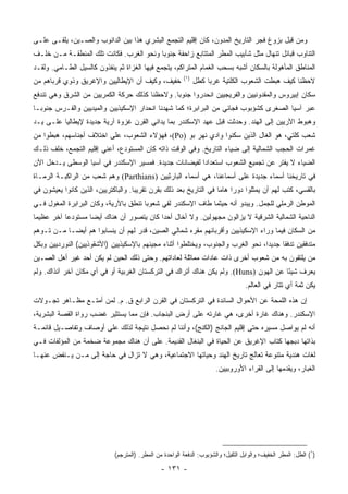 ‫ﻭﻤﻥ ﻗﺒل ﺒﺯﻭﻍ ﻓﺠﺭ ﺍﻟﺘﺎﺭﻴﺦ ﺍﻟﻤﺩ ‪‬ﻥ، ﻜﺎﻥ ﺇﻗﻠﻴﻡ ﺍﻟﺘﺠﻤﻊ ﺍﻟﺒﺸﺭﻱ ﻫﺫﺍ ﺒﻴﻥ ﺍﻟﺩﺍﻨﻭﺏ ﻭﺍﻟﺼـﻴﻥ، ﻴﻠﻘـﻰ ﻋﻠـﻰ‬
                                                              ‫ﻭ‬
‫ﺍﻟﺘﻨﺎﻭﺏ ﻗﺒﺎﺌل ﺘﻨﻬﺎل ﻤﺜل ﺸﺂﺒﻴﺏ ﺍﻟﻤﻁﺭ ﺍﻟﻤﺘﺘﺎﺒﻊ ﺯﺍﺤﻔﺔ ﺠﻨﻭﺒﺎ ﻭﻨﺤﻭ ﺍﻟﻐﺭﺏ. ﻓﻜﺎﻨﺕ ﺘﻠﻙ ﺍﻟﻤﻨﻁﻘـﺔ ﻤـﻥ ﺨﻠـﻑ‬
                                         ‫‪‬‬
‫ﺍﻟﻤﻨﺎﻁﻕ ﺍﻟﻤﺄﻫﻭﻟﺔ ﺒﺎﻟﺴﻜﺎﻥ ﺃﺸﺒﻪ ﺒﺴﺤﺏ ﺍﻟﻐﻤﺎﻡ ﺍﻟﻤﺘﺭﺍﻜﻡ، ﻴﺘﺠﻤﻊ ﻓﻴﻬﺎ ﺍﻟﻐﺯﺍﺓ ﺜﻡ ﻴﻨﻔﺫﻭﻥ ﻜﺎﻟﺴﻴل ﺍﻟﻁـﺎﻤﻲ. ﻭﻟﻘـﺩ‬
                                                         ‫)١(‬
‫ﺨﻔﻴﻑ، ﻭﻜﻴﻑ ﺃﻥ ﺍﻹﻴﻁﺎﻟﻴﻴﻥ ﻭﺍﻹﻏﺭﻴﻕ ﻭﺫﻭﻱ ﻗﺭﺒﺎﻫﻡ ﻤﻥ‬                 ‫ﻻﺤﻅﻨﺎ ﻜﻴﻑ ﻫﺒﻁﺕ ﺍﻟﺸﻌﻭﺏ ﺍﻟﻜﻠﺘﻴﺔ ﻏﺭﺒﺎ ﻜﻁل‬
                                                                    ‫‪‬‬
‫ﺴﻜﺎﻥ ﺇﺒﻴﺭﻭﺱ ﻭﺍﻟﻤﻘﺩﻭﻨﻴﻴﻥ ﻭﺍﻟﻔﺭﻴﺠﻴﻴﻥ ﺍﻨﺤﺩﺭﻭﺍ ﺠﻨﻭﺒﺎ. ﻭﻻﺤﻅﻨﺎ ﻜﺫﻟﻙ ﺤﺭﻜﺔ ﺍﻟﻜﻤﺭﻴﻴﻥ ﻤﻥ ﺍﻟﺸﺭﻕ ﻭﻫﻲ ﺘﻨﺩﻓﻊ‬
                                               ‫‪‬‬
‫ﻋﺒﺭ ﺁﺴﻴﺎ ﺍﻟﺼﻐﺭﻯ ﻜﺸﺅﺒﻭﺏ ﻓﺠﺎﺌﻲ ﻤﻥ ﺍﻟﺒﺭﺍﺒﺭﺓ؛ ﻜﻤﺎ ﺸﻬﺩﻨﺎ ﺍﻨﺤﺩﺍﺭ ﺍﻹﺴﻜﻴﺫﻴﻴﻥ ﻭﺍﻟﻤﻴﺩﻴﻴﻥ ﻭﺍﻟﻔـﺭﺱ ﺠﻨﻭ ‪‬ـﺎ‬
  ‫ﺒ‬
‫ﻭﻫﺒﻭﻁ ﺍﻵﺭﻴﻴﻥ ﺇﻟﻰ ﺍﻟﻬﻨﺩ. ﻭﺤﺩﺜﺕ ﻗﺒل ﻋﻬﺩ ﺍﻹﺴﻜﻨﺩﺭ ﺒﻤﺎ ﻴﺩﺍﻨﻲ ﺍﻟﻘﺭﻥ ﻏﺯﻭﺓ ﺁﺭﻴﺔ ﺠﺩﻴﺩﺓ ﻹﻴﻁﺎﻟﻴﺎ ﻋﻠـﻰ ﻴـﺩ‬
‫ﺸﻌﺏ ﻜﻠﺘﻲ، ﻫﻭ ﺍﻟﻐﺎل ﺍﻟﺫﻴﻥ ﺴﻜﻨﻭﺍ ﻭﺍﺩﻱ ﻨﻬﺭ ﺒﻭ )‪ ،(Po‬ﻓﻬﺅﻻﺀ ﺍﻟﺸﻌﻭﺏ، ﻋﻠﻰ ﺍﺨﺘﻼﻑ ﺃﺠﻨﺎﺴﻬﻡ، ﻫﺒﻁﻭﺍ ﻤﻥ‬
‫ﻏﻤﺭﺍﺕ ﺍﻟﺤﺠﺏ ﺍﻟﺸﻤﺎﻟﻴﺔ ﺇﻟﻰ ﻀﻴﺎﺀ ﺍﻟﺘﺎﺭﻴﺦ. ﻭﻓﻲ ﺍﻟﻭﻗﺕ ﺫﺍﺘﻪ ﻜﺎﻥ ﺍﻟﻤﺴﺘﻭﺩﻉ، ﺃﻋﻨﻲ ﺇﻗﻠﻴﻡ ﺍﻟﺘﺠﻤﻊ، ﺨﻠﻑ ﺫﻟـﻙ‬
‫ﺍﻟﻀﻴﺎﺀ ﻻ ﻴﻔﺘﺭ ﻋﻥ ﺘﺠﻤﻴﻊ ﺍﻟﺸﻌﻭﺏ ﺍﺴﺘﻌﺩﺍﺩﺍ ﻟﻔﻴﻀﺎﻨﺎﺕ ﺠﺩﻴﺩﺓ. ﻓﻤﺴﻴﺭ ﺍﻹﺴﻜﻨﺩﺭ ﻓﻲ ﺁﺴﻴﺎ ﺍﻟﻭﺴﻁﻰ ﻴـﺩﺨل ﺍﻵﻥ‬
                                                        ‫‪‬‬
‫ﻓﻲ ﺘﺎﺭﻴﺨﻨﺎ ﺃﺴﻤﺎﺀ ﺠﺩﻴﺩﺓ ﻋﻠﻰ ﺃﺴﻤﺎﻋﻨﺎ، ﻫﻲ ﺃﺴﻤﺎﺀ ﺍﻟﺒﺎﺭﺜﻴﻴﻥ )‪ (Parthians‬ﻭﻫﻡ ﺸﻌﺏ ﻤﻥ ﺍﻟﺭﺍﻜﺒـﺔ ﺍﻟﺭﻤـﺎﺓ‬
‫ﺒﺎﻟﻘﺴﻲ، ﻜﺘﺏ ﻟﻬﻡ ﺃﻥ ﻴﻤﺜﻠﻭﺍ ﺩﻭﺭﺍ ﻫﺎﻤﺎ ﻓﻲ ﺍﻟﺘﺎﺭﻴﺦ ﺒﻌﺩ ﺫﻟﻙ ﺒﻘﺭﻥ ﺘﻘﺭﻴﺒﺎ. ﻭﺍﻟﺒﺎﻜﺘﺭﻴﻴﻥ، ﺍﻟﺫﻴﻥ ﻜﺎﻨﻭﺍ ﻴﻌﻴﺸﻭﻥ ﻓﻲ‬
                                     ‫‪‬‬                              ‫‪ ‬‬
‫ﺍﻟﻤﻭﻁﻥ ﺍﻟﺭﻤﻠﻲ ﻟﻠﺠﻤل. ﻭﻴﺒﺩﻭ ﺃﻨﻪ ﺤﻴﺜﻤﺎ ﻁﺎﻑ ﺍﻹﺴﻜﻨﺩﺭ ﻟﻘﻲ ﺸﻌﻭﺒﺎ ﺘﻨﻁﻕ ﺒﺎﻵﺭﻴﺔ، ﻭﻜﺎﻥ ﺍﻟﺒﺭﺍﺒﺭﺓ ﺍﻟﻤﻐﻭل ﻓـﻲ‬
                                       ‫‪‬‬
‫ﺍﻟﻨﺎﺤﻴﺔ ﺍﻟﺸﻤﺎﻟﻴﺔ ﺍﻟﺸﺭﻗﻴﺔ ﻻ ﻴﺯﺍﻟﻭﻥ ﻤﺠﻬﻭﻟﻴﻥ. ﻭﻻ ﺃﺨﺎل ﺃﺤﺩﺍ ﻜﺎﻥ ﻴﺘﺼﻭﺭ ﺃﻥ ﻫﻨﺎﻙ ﺃﻴﻀﺎ ﻤﺴﺘﻭﺩﻋﺎ ﺁﺨﺭ ﻋﻅﻴﻤﺎ‬
 ‫‪‬‬         ‫‪‬‬       ‫‪‬‬                      ‫‪‬‬
‫ﻤﻥ ﺍﻟﺴﻜﺎﻥ ﻓﻴﻤﺎ ﻭﺭﺍﺀ ﺍﻹﺴﻜﻴﺫﻴﻴﻥ ﻭﺃﻗﺭﺒﺎﺌﻬﻡ ﻤﻘﺭﻩ ﺸﻤﺎﻟﻲ ﺍﻟﺼﻴﻥ، ﻗﺩﺭ ﻟﻬﻡ ﺃﻥ ﻴﻨﺴﺎﺒﻭﺍ ﻫﻡ ﺃﻴ ‪‬ـﺎ ﻤـﻥ ﺘـﻭﻫﻡ‬
            ‫ﻀ‬
‫ﻤﺘﺩﻓﻘﻴﻥ ﺘﺩﻓﻘﺎ ﺠﺩﻴﺩﺍ، ﻨﺤﻭ ﺍﻟﻐﺭﺏ ﻭﺍﻟﺠﻨﻭﺏ، ﻭﻴﺨﺘﻠﻁﻭﺍ ﺃﺜﻨﺎﺀ ﻤﺠﻴﺌﻬﻡ ﺒﺎﻹﺴﻜﻴﺫﻴﻴﻥ )ﺍﻷﺸﻘﻭﺫﻴﻴﻥ( ﺍﻟﻨﻭﺭﺩﻴﻴﻥ ﻭﺒﻜل‬
                                                                                       ‫ﹰ‬
‫ﻤﻥ ﻴﻠﺘﻘﻭﻥ ﺒﻪ ﻤﻥ ﺸﻌﻭﺏ ﺃﺨﺭﻯ ﺫﺍﺕ ﻋﺎﺩﺍﺕ ﻤﻤﺎﺜﻠﺔ ﻟﻌﺎﺩﺍﺘﻬﻡ. ﻭﺤﺘﻰ ﺫﻟﻙ ﺍﻟﺤﻴﻥ ﻟﻡ ﻴﻜﻥ ﺃﺤﺩ ﻏﻴﺭ ﺃﻫل ﺍﻟﺼـﻴﻥ‬
‫ﻴﻌﺭﻑ ﺸﻴﺌﺎ ﻋﻥ ﺍﻟﻬﻭﻥ )‪ .(Huns‬ﻭﻟﻡ ﻴﻜﻥ ﻫﻨﺎﻙ ﺃﺘﺭﺍﻙ ﻓﻲ ﺍﻟﺘﺭﻜﺴﺘﺎﻥ ﺍﻟﻐﺭﺒﻴﺔ ﺃﻭ ﻓﻲ ﺃﻱ ﻤﻜﺎﻥ ﺁﺨﺭ ﺁﻨﺫﺍﻙ. ﻭﻟﻡ‬
                                                                                       ‫ً‬
                                                                                   ‫ﻴﻜﻥ ﺜﻤﺔ ﺃﻱ ﺘﺘﺎﺭ ﻓﻲ ﺍﻟﻌﺎﻟﻡ.‬
‫ﺇﻥ ﻫﺫﻩ ﺍﻟﻠﻤﺤﺔ ﻋﻥ ﺍﻷﺤﻭﺍل ﺍﻟﺴﺎﺌﺩﺓ ﻓﻲ ﺍﻟﺘﺭﻜﺴﺘﺎﻥ ﻓﻲ ﺍﻟﻘﺭﻥ ﺍﻟﺭﺍﺒﻊ ﻕ. ﻡ. ﻟﻤﻥ ﺃﻤﺘـﻊ ﻤﻅـﺎﻫﺭ ﺘﺠـﻭﻻﺕ‬
‫ﺍﻹﺴﻜﻨﺩﺭ. ﻭﻫﻨﺎﻙ ﻏﺎﺭﺓ ﺃﺨﺭﻯ، ﻫﻲ ﻏﺎﺭﺘﻪ ﻋﻠﻰ ﺃﺭﺽ ﺍﻟﺒﻨﺠﺎﺏ. ﻓﺈﻥ ﻤﻤﺎ ﻴﺴﺘﺜﻴﺭ ﻏﻀﺏ ﺭﻭﺍﺓ ﺍﻟﻘﺼﺔ ﺍﻟﺒﺸﺭﻴﺔ،‬
‫ﺃﻨﻪ ﻟﻡ ﻴﻭﺍﺼل ﻤﺴﻴﺭﻩ ﺤﺘﻰ ﺇﻗﻠﻴﻡ ﺍﻟﺠﺎﻨﺞ )ﺍﻟﻜﻨﺞ(، ﻭﺃﻨﻨﺎ ﻟﻡ ﻨﺤﺼل ﻨﺘﻴﺠﺔ ﻟﺫﻟﻙ ﻋﻠﻰ ﺃﻭﺼﺎﻑ ﻭﺘﻔﺎﺼـﻴل ﻗﺎﺌﻤـﺔ‬
‫ﺒﺫﺍﺘﻬﺎ ﺩﺒﺠﻬﺎ ﻜﺘﺎﺏ ﺍﻹﻏﺭﻴﻕ ﻋﻥ ﺍﻟﺤﻴﺎﺓ ﻓﻲ ﺍﻟﺒﻨﻐﺎل ﺍﻟﻘﺩﻴﻤﺔ. ﻋﻠﻰ ﺃﻥ ﻫﻨﺎﻙ ﻤﺠﻤﻭﻋﺔ ﻀﺨﻤﺔ ﻤﻥ ﺍﻟﻤﺅﻟﻔﺎﺕ ﻓـﻲ‬
‫ﻟﻐﺎﺕ ﻫﻨﺩﻴﺔ ﻤﺘﻨﻭﻋﺔ ﺘﻌﺎﻟﺞ ﺘﺎﺭﻴﺦ ﺍﻟﻬﻨﺩ ﻭﺤﻴﺎﺘﻬﺎ ﺍﻻﺠﺘﻤﺎﻋﻴﺔ، ﻭﻫﻲ ﻻ ﺘﺯﺍل ﻓﻲ ﺤﺎﺠﺔ ﺇﻟﻰ ﻤـﻥ ﻴـﻨﻔﺽ ﻋﻨﻬـﺎ‬
                                                                       ‫ﺍﻟﻐﺒﺎﺭ، ﻭﻴﻘﺩﻤﻬﺎ ﺇﻟﻰ ﺍﻟﻘﺭﺍﺀ ﺍﻷﻭﺭﻭﺒﻴﻴﻥ.‬




                             ‫)١( ﺍﻟﻁل: ﺍﻟﻤﻁﺭ ﺍﻟﺨﻔﻴﻑ؛ ﻭﺍﻟﻭﺍﺒل ﺍﻟﺜﻘﻴل؛ ﻭﺍﻟﺸﺅﺒﻭﺏ: ﺍﻟﺩﻓﻌﺔ ﺍﻟﻭﺍﺤﺩﺓ ﻤﻥ ﺍﻟﻤﻁﺭ. )ﺍﻟﻤﺘﺭﺠﻡ(‬

                                                ‫- ١٣١ -‬
 