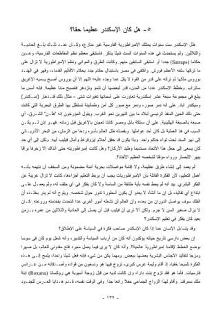 ‫٥- ﻫل ﻜﺎﻥ ﺍﻹﺴﻜﻨﺩﺭ ﻋﻅﻴﻤﺎ ﺤﻘﺎ؟‬
                            ‫‪ ‬ﹰ‬
‫ﻅل ﺍﻹﺴﻜﻨﺩﺭ ﺴﺕ ﺴﻨﻭﺍﺕ ﻴﻤﺘﻠﻙ ﺍﻹﻤﺒﺭﺍﻁﻭﺭﻴﺔ ﺍﻟﻔﺎﺭﺴﻴﺔ ﻏﻴﺭ ﻤﻨﺎﺯﻉ، ﻭﻜـﺎﻥ ﻋﻨـﺩ ﺫﻟـﻙ ﺒﻠـﻎ ﺍﻟﺤﺎﺩﻴـﺔ‬
‫ﻭﺍﻟﺜﻼﺜﻴﻥ. ﻭﻟﻡ ﻴﺴﺘﺤﺩﺙ ﻓﻲ ﻫﺫﻩ ﺍﻟﺴﻨﻭﺍﺕ ﺍﻟﺴﺕ ﺸﻴﺌﺎ ﻴﺫﻜﺭ. ﻓﺎﺴﺘﺒﻘﻰ ﻤﻌﻅﻡ ﻨﻅﻡ ﺍﻟﻤﻘﺎﻁﻌﺎﺕ ﺍﻟﻔﺎﺭﺴﻴﺔ، ﻭﻋـﻴﻥ‬
                                                  ‫ً‬
‫ﺤﻜﺎﻤﺎ )‪ (Satraps‬ﺠﺩﺩﺍ ﺃﻭ ﺍﺴﺘﺒﻘﻰ ﺍﻟﺴﺎﺒﻘﻴﻥ ﻤﻨﻬﻡ. ﻭﻜﺎﻨﺕ ﺍﻟﻁﺭﻕ ﻭﺍﻟﻤﻭﺍﻨﻲ ﻭﻨﻅﻡ ﺍﻹﻤﺒﺭﺍﻁﻭﺭﻴﺔ ﻻ ﺘﺯﺍل ﻋﻠﻰ‬
                                                                           ‫‪‬‬              ‫‪‬‬
‫ﻤﺎ ﺘﺭﻜﻬﺎ ﺴﻠﻔﻪ ﺍﻷﻋﻅﻡ ﻗﻭﺭﺵ. ﻭﺍﻜﺘﻔﻰ ﻓﻲ ﻤﺼﺭ ﺒﺎﺴﺘﺒﺩﺍل ﺤﻜﺎﻡ ﺠﺩﺩ ﺒﺤﻜﺎﻡ ﺍﻷﻗﺎﻟﻴﻡ ﺍﻟﻘﺩﻤﺎﺀ، ﻭﻗﻬﺭ ﻓﻲ ﺍﻟﻬﻨـﺩ‬
‫ﺒﻭﺭﻭﺱ ﻤﻠﻜﻬﺎ ﺜﻡ ﺘﺭﻜﻪ ﻋﻠﻰ ﻗﺩﺭ ﻤﻥ ﺍﻟﻘﻭﺓ ﻻ ﻴﻘل ﻋﻤﺎ ﻭﺠﺩﻩ ﻋﻠﻴﻪ؛ ﺍﻟﻠﻬﻡ ﺇﻻ ﺃﻥ ﺒﻭﺭﻭﺱ ﺃﺼﺒﺢ ﻴﺴﻤﻴﻪ ﺍﻹﻏﺭﻴﻕ‬
‫ﺴﺎﺘﺭﺍﺏ. ﻭﺨ ﱠﻁ ﺍﻹﺴﻜﻨﺩﺭ ﻋﺩﺩﺍ ﻤﻥ ﺍﻟﻤﺩﻥ، ﻗﺩﺭ ﻟﺒﻌﻀﻬﺎ ﺃﻥ ﺘﻨﻤﻭ ﻭﺘﺯﺩﻫﺭ ﻓﺘﺼﺒﺢ ﻤﺩﻨﺎ ﻋﻅﻴﻤﺔ. ﻓﺈﻨﻪ ﺃﺴﺱ ﻤﺎ‬
                    ‫ﹰ‬                                              ‫‪‬‬            ‫ﻁ‬
‫ﻴﺒﻠﻎ ﻓﻲ ﻤﺠﻤﻭﻋﺔ ﺴﺒﻌﺔ ﻋﺸﺭ ﺇﺴﻜﻨﺩﺭﻴﺔ ﺘﻌﺎﻭﺭﺕ ﻋﻠﻰ ﺃﺴﻤﺎﺌﻬﺎ ﺘﻐﻴﺭﺍﺕ ﺸﺘﻰ – ﻤﺜﺎل ﺫﻟﻙ ﻗﻨـﺩﻫﺎﺭ )ﺇﺴـﻜﻨﺩﺭ(‬
‫ﻭﺴﻴﻜﻨﺩﺭ ﺃﺒﺎﺩ. ﻋﻠﻰ ﺃﻨﻪ ﺩﻤﺭ ﺼﻭﺭ، ﻭﺩﻤﺭ ﻤﻊ ﺼﻭﺭ ﻜل ﺃﻤﻥ ﻭﻁﻤﺄﻨﻴﻨﺔ ﺘﺴﺘﻅل ﺒﻬﺎ ﺍﻟﻁﺭﻕ ﺍﻟﺒﺤﺭﻴﺔ ﺍﻟﺘﻲ ﻜﺎﻨﺕ‬
‫ﺤﺘﻰ ﺫﻟﻙ ﺍﻟﺤﻴﻥ ﺍﻟﻤﻨﻔﺫ ﺍﻟﺭﺌﻴﺴﻲ ﻟﺒﻼﺩ ﻤﺎ ﺒﻴﻥ ﺍﻟﻨﻬﺭﻴﻥ ﻨﺤﻭ ﺍﻟﻐﺭﺏ. ﻭﻴﻘﻭل ﺍﻟﻤﺅﺭﺨﻭﻥ ﺇﻨﻪ "ﻫﱠـﻥ" ﺍﻟﺸـﺭﻕ، ﺃﻱ‬
              ‫ﻠ‬
‫ﺼﺒﻐﻪ ﺒﺎﻟﺼﺒﻐﺔ ﺍﻟﻬﻠﻠﻴﻨﻴﺔ. ﻋﻠﻰ ﺃﻥ ﻤﻤﻠﻜﺔ ﺒﺎﺒل ﻭﻤﺼﺭ ﻜﺎﻨﺘﺎ ﺘﻌﺠﺎﻥ ﺒﺎﻹﻏﺭﻴﻕ ﻗﺒل ﺯﻤﺎﻨﻪ. ﻓﻬـﻭ ﺇﺫﻥ ﻟـﻡ ﻴﻜـﻥ‬
‫ﺍﻟﺴﺒﺏ ﻓﻲ ﻫﺫ ﺍﻟﻌﻤﻠﻴﺔ ﺒل ﻜﺎﻥ ﺃﺤﺩ ﻋﻭﺍﻤﻠﻬﺎ. ﻭﺒﻔﻀﻠﻪ ﻅل ﺍﻟﻌﺎﻟﻡ ﺒﺄﺴﺭﻩ ﺭﺩﺤﺎ ﻤﻥ ﺍﻟﺯﻤﺎﻥ، ﻤﻥ ﺍﻟﺒﺤﺭ ﺍﻷﺩﺭﻴـﺎﺘﻲ‬
                               ‫‪‬‬
‫ﺇﻟﻰ ﻨﻬﺭ ﺍﻟﺴﻨﺩ ﺘﺤﺕ ﻟﻭﺍﺀ ﺤﺎﻜﻡ ﻭﺍﺤﺩ. ﻭﺒﺫﺍ ﻴﻜﻭﻥ ﻗﺩ ﺤﻘﻕ ﺃﺤﻼﻡ ﺇﻴﺯﻭﻗﺭﺍﻁ ﻭﺁﻤﺎل ﻓﻴﻠﻴﺏ ﺃﺒﻴﻪ. ﻭﻟﻜﻥ ﺇﻟﻰ ﺃﻱ ﺤﺩ‬
‫ﻜﺎﻥ ﻴﺴﻌﻰ ﺇﻟﻰ ﺠﻌل ﻫﺫﺍ ﺍﻻﺘﺤﺎﺩ ﻤﺴﺘﺩﻴﻤﺎ ﻭﻁﻴﺩ ﺍﻷﺭﻜﺎﻥ؟ ﻭﻫل ﻜﺎﻨﺕ ﺇﻤﺒﺭﺍﻁﻭﺭﻴﺘﻪ ﺤﺘﻰ ﺁﻨﺫﺍﻙ ﺇﻻ ﺯﺨﺭﻓﺎ ﺒﺭﺍﻗﺎ‬
 ‫ﹰ‬     ‫ﹰ‬                                                    ‫‪‬‬
                                                   ‫ﻴﺒﻬﺭ ﺍﻷﺒﺼﺎﺭ ﻭﺭﻭﺍﺀ ﻤﺅﻗﺘﺎ ﻟﺸﺨﺼﻪ ﺍﻟﻌﻅﻴﻡ ﺍﻷﺨﺎﺫ؟.‬
                                                                         ‫ﹰ‬
‫ﻟﻡ ﻴﻌﻤﺩ ﺇﻟﻰ ﺇﻨﺸﺎﺀ ﻁﺭﻕ ﻋﻅﻴﻤﺔ، ﻭﻻ ﺇﻗﺎﻤﺔ ﻤﻭﺍﺼﻼﺕ ﺒﺤﺭﻴﺔ ﺁﻤﻨﺔ ﻤﻀﻤﻭﻨﺔ ﻭﻤﻥ ﺍﻟﺴﺨﻑ ﺃﻥ ﻨﺘﻬﻤﻪ ﺒﺄﻨـﻪ‬
‫ﺃﻫﻤل ﺍﻟﺘﻌﻠﻴﻡ، ﻷﻥ ﺍﻟﻔﻜﺭﺓ ﺍﻟﻘﺎﺌﻠﺔ ﺒﺄﻥ ﺍﻹﻤﺒﺭﺍﻁﻭﺭﻴﺎﺕ ﻴﺠﺏ ﺃﻥ ﻴﺭﺒﻁ ﺍﻟﺘﻌﻠﻴﻡ ﺃﺠﺯﺍﺀﻫﺎ، ﻜﺎﻨﺕ ﻻ ﺘﺯﺍل ﻏﺭﻴﺒﺔ ﻋﻥ‬
‫ﺍﻟﻔﻜﺭ ﺍﻟﺒﺸﺭﻱ. ﺒﻴﺩ ﺃﻨﻪ ﻟﻡ ﻴﺤﻁ ﻨﻔﺴﻪ ﺒﺄﻴﺔ ﻁﺎﺌﻔﺔ ﻤﻥ ﺍﻟﺴﺎﺴﺔ ﻭﻻ ﻜﺎﻥ ﻴﻔﻜﺭ ﻓﻲ ﺃﻱ ﺨﻠﻑ ﻟﻪ، ﻭﻟﻡ ﻴﻌﻤـل ﻋﻠـﻰ‬
‫ﺍﺒﺘﺩﺍﻉ ﺃﻱ ﺘﻘﺎﻟﻴﺩ، ﺒل ﺇﻥ ﻤﺎ ﺃﻨﺸﺄﻩ ﻻ ﻴﻌﺩﻭ ﺃﻥ ﻴﻜﻭﻥ ﺃﺴﻁﻭﺭﺓ ﺘﺩﻭﺭ ﺤﻭل ﺸﺨﺼﻪ. ﻭﻴﻠﻭﺡ ﺃﻨﻪ ﻟﻡ ﻴﺩﺭ ﺒﺨﻠـﺩﻩ ﺃﻥ‬
‫ﺍﻟﻔﻠﻙ ﺴﻭﻑ ﻴﻭﺍﺼل ﺍﻟﺩﻭﺭﺍﻥ ﻤﻥ ﺒﻌﺩﻩ، ﻭﺃﻥ ﺍﻟﻌﺎﻟﻡ ﻟﻥ ﺘﺸﻐﻠﻪ ﺃﻤﻭﺭ ﺃﺨﺭﻯ ﻋﺩﺍ ﺍﻟﺘﺤﺩﺙ ﺒﻔﺨﺎﻤﺘﻪ ﻭﺭﻭﻋﺘﻪ. ﻜـﺎﻥ‬
‫ﻻ ﻴﺯﺍل ﺼﻐﻴﺭ ﺍﻟﺴﻥ ﻻ ﺠﺭﻡ. ﻭﻟﻜﻥ ﺃﻻ ﺘﺭﻯ ﺃﻥ ﻓﻴﻠﻴﺏ ﻗﺒل ﺃﻥ ﻴﺼل ﺇﻟﻰ ﺍﻟﺤﺎﺩﻴﺔ ﻭﺍﻟﺜﻼﺜﻴﻥ ﻤﻥ ﻋﻤﺭﻩ ﺒـﺯﻤﻥ‬
                                                                   ‫ﺒﻌﻴﺩ ﻜﺎﻥ ﻴﻔﻜﺭ ﻓﻲ ﺘﻌﻠﻴﻡ ﺍﻹﺴﻜﻨﺩﺭ؟‬
                    ‫ﻭﻗﺩ ﻴﺘﺴﺎﺀل ﺍﻹﻨﺴﺎﻥ ﻋﻤﺎ ﺇﺫﺍ ﻜﺎﻥ ﺍﻹﺴﻜﻨﺩﺭ ﺼﺎﺤﺏ ﻓﻜﺭﺓ ﻓﻲ ﺍﻟﺴﻴﺎﺴﺔ ﻋﻠﻰ ﺍﻹﻁﻼﻕ؟‬
‫ﺇﻥ ﺒﻌﺽ ﺩﺍﺭﺴﻲ ﺘﺎﺭﻴﺦ ﺤﻴﺎﺘﻪ ﻴﺅﻜﺩﻭﻥ ﺃﻨﻪ ﻜﺎﻥ ﻤﻥ ﺃﺭﺒﺎﺏ ﺍﻟﺴﻴﺎﺴﺔ ﻭﺍﻟﺘﺩﺒﻴﺭ، ﻭﺃﻨﻪ ﺸﻐل ﻴﻭﻡ ﻜﺎﻥ ﻓﻲ ﺴﻭﺴﺎ‬
‫ﺒﻭﻀﻊ ﺍﻟﺨﻁﻁ ﻹﻗﺎﻤﺔ ﺇﻤﺒﺭﺍﻁﻭﺭﻴﺔ ﻋﺎﻟﻤﻴﺔ؟. ﻭﺃﻨﻪ ﻜﺎﻥ ﻻ ﻴﺭﻯ ﻓﻴﻤﺎ ﻴﻌﻤل ﻤﺠﺭﺩ ﻓﺘﺢ ﻤﻘﺩﻭﻨﻲ ﻟﻠﻌﺎﻟﻡ، ﺒل ﺼﻬﺭﺍ‬
‫ﻭﻤﺯﺠﺎ ﻟﺘﻘﺎﻟﻴﺩ ﺍﻷﺠﻨﺎﺱ ﺍﻟﺒﺸﺭﻴﺔ ﺒﻌﻀﻬﺎ ﺒﺒﻌﺽ. ﻭﻤﻬﻤﺎ ﻴﻜﻥ ﻤﻥ ﺸﻲﺀ ﻓﺈﻨﻪ ﻓﻌل ﺸﻴﺌﺎ ﻭﺍﺤﺩﺍ، ﻴﻠﻤﺢ ﺇﻟـﻰ ﻫـﺫﻩ‬
                 ‫‪‬‬     ‫ً‬                                                                 ‫‪‬‬
‫ﺍﻟﻔﻜﺭﺓ ﺘﻠﻤﻴﺤﺎ ﺨﻔﻴﺎ، ﺇﺫ ﺃﻗﺎﻡ ﻭﻟﻴﻤﺔ ﻋﺭﺱ ﻜﺒﺭﻯ، ﺘﺯﻭﺝ ﻓﻴﻬﺎ ﻫﻭ ﻭﺘﺴﻌﻭﻥ ﻤﻥ ﻗﻭﺍﺩﻩ ﻭﺃﺼـﺩﻗﺎﺌﻪ ﻤـﻥ ﻋـﺭﺍﺌﺱ‬
                                                                            ‫‪ ‬‬
‫ﻓﺎﺭﺴﻴﺎﺕ. ﻓﺄﻤﺎ ﻫﻭ ﻓﻘﺩ ﺘﺯﻭﺝ ﺒﻨﺕ ﺩﺍﺭﺍ، ﻭﺇﻥ ﻜﺎﻨﺕ ﻟﺩﻴﻪ ﻤﻥ ﻗﺒل ﺯﻭﺠﺔ ﺁﺴﻴﻭﻴﺔ ﻫﻲ ﺭﻭﻜﺴﺎﻨﺎ )‪ (Roxana‬ﺍﺒﻨﺔ‬
‫ﻤﻠﻙ ﺴﻤﺭﻗﻨﺩ. ﻭﺃﻗﺎﻡ ﻟﻬﺫﺍ ﺍﻟﺯﻭﺍﺝ ﺍﻟﺠﻤﺎﻋﻲ ﺤﻔﻼ ﺭﺍﺌﻌﺎ ﺠﺩﺍ. ﻭﻓﻲ ﺍﻟﻭﻗﺕ ﻨﻔﺴﻪ، ﻗـﺩﻡ ﻫـﺩﺍﻴﺎ ﺍﻟﻌـﺭﺱ ﻟﻠﺠﻨـﻭﺩ‬
                                             ‫ﹰ ‪ ‬‬


                                            ‫- ٢٣١ -‬
 