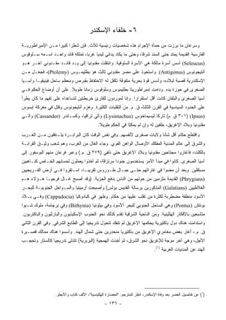 ‫٦- ﺨﻠﻔﺎﺀ ﺍﻹﺴﻜﻨﺩﺭ‬
‫ﻭﺴﺭﻋﺎﻥ ﻤﺎ ﺒﺭﺯﺕ ﻤﻥ ﺤﻤﺄﺓ ﺍﻹﺠﺭﺍﻡ ﻫﺫﻩ ﺸﺨﺼﻴﺎﺕ ﺭﺌﻴﺴﻴﺔ ﺜﻼﺙ. ﻓﺈﻥ ﺸﻁﺭﺍ ﻜﺒﻴﺭﺍ ﻤـﻥ ﺍﻹﻤﺒﺭﺍﻁﻭﺭﻴـﺔ‬
                  ‫‪‬‬     ‫‪‬‬
‫ﺍﻟﻔﺎﺭﺴﻴﺔ ﺍﻟﻘﺩﻴﻤﺔ ﻴﻤﺘﺩ ﺤﺘﻰ ﺍﻟﺴﻨﺩ ﺸﺭﻗﺎ، ﻭﺤﺘﻰ ﻤﺎ ﻴﻜﺎﺩ ﻴﺩﺍﻨﻲ ﻟﻴﺩﻴﺎ ﻏﺭﺒﺎ، ﺘﻤﻠﻜﻪ ﻗﺎﺌﺩ ﻭﺍﺤـﺩ ﺍﺴـﻤﻪ ﺴـﻠﻭﻗﻭﺱ‬
                                 ‫‪‬‬                              ‫ﹰ‬
‫)‪ (Seleucus‬ﺃﺴﺱ ﺃﺴﺭﺓ ﻤﺎﻟﻜﺔ ﻫﻲ ﺍﻷﺴﺭﺓ ﺍﻟﺴﻠﻭﻗﻴﺔ. ﻭﺍﻨﺘﻘﻠﺕ ﻤﻘﺩﻭﻨﻴﺎ ﺇﻟﻰ ﻴـﺩ ﻗﺎﺌـﺩ ﻤﻘـﺩﻭﻨﻲ ﺁﺨـﺭ ﻫـﻭ‬
‫ﺃﻨﺘﻴﺠﻭﻨﻭﺱ )‪ .(Antigonus‬ﻭﺍﺴﺘﺤﻭﺫ ﻋﻠﻰ ﻤﺼﺭ ﻤﻘﺩﻭﻨﻲ ﺜﺎﻟﺙ ﻫﻭ ﺒﻁﻠﻴﻤـﻭﺱ )‪ ،(Ptolemy‬ﻓﺠﻌـل ﻤـﻥ‬
‫ﺍﻹﺴﻜﻨﺩﺭﻴﺔ ﻗﺼﺒﺔ ﻟﺒﻼﺩﻩ، ﻭﺃﺴﺱ ﻗﻭﺓ ﺒﺤﺭﻴﺔ ﻤﺘﻔﻭﻗﺔ ﺘﻜﻔل ﻟﻪ ﺍﻻﺤﺘﻔﺎﻅ ﺒﻘﺒﺭﺹ ﻭﻤﻌﻅﻡ ﺴﺎﺤل ﻓﻴﻨﻴﻘﻴـﺎ ﻭﺁﺴـﻴﺎ‬
‫ﺍﻟﺼﻐﺭﻯ ﻓﻲ ﺤﻭﺯﺓ ﻴﺩﻩ. ﻭﺩﺍﻤﺕ ﺇﻤﺒﺭﺍﻁﻭﺭﻴﺘﺎ ﺒﻁﻠﻴﻤﻭﺱ ﻭﺴﻠﻭﻗﻭﺱ ﺯﻤﺎﻨﺎ ﻁﻭﻴﻼ. ﻋﻠﻰ ﺃﻥ ﺃﻭﻀﺎﻉ ﺍﻟﺤﻜﻡ ﻓـﻲ‬
                        ‫ﹰ‬     ‫ﹰ‬
‫ﺁﺴﻴﺎ ﺍﻟﺼﻐﺭﻯ ﻭﺍﻟﺒﻠﻘﺎﻥ ﻜﺎﻨﺕ ﺃﻗل ﺍﺴﺘﻘﺭﺍﺭﺍ. ﻭﺇﻨﺎ ﻟﻤﻭﺭﺩﻭﻥ ﻟﻠﻘﺎﺭﺉ ﺨﺭﻴﻁﺘﻴﻥ ﻟﺘﺴﺎﻋﺩﺍﻩ ﻋﻠﻰ ﺘﻔﻬﻡ ﻤﺎ ﻜﺎﻥ ﻴﻁﺭﺃ‬
                                                            ‫‪‬‬
‫ﻋﻠﻰ ﺍﻟﺤﺩﻭﺩ ﺍﻟﺴﻴﺎﺴﻴﺔ ﻓﻲ ﺍﻟﻘﺭﻥ ﺍﻟﺜﺎﻟﺙ ﻕ. ﻡ. ﻤﻥ ﺍﻟﺘﻘﻠﺒﺎﺕ ﺍﻟﻜﺜﻴﺭﺓ. ﻭﻫﺯﻡ ﺃﻨﺘﻴﺠﻭﻨﻭﺱ ﻭﻗﺘل ﻓﻲ ﻤﻌﺭﻜﺔ ﺇﺒﺴﻭﺱ‬
‫)‪ ٣٠١) (Ipsus‬ﻕ. ﻡ( ﺘﺎﺭﻜﺎ ﻟﻴﺴﻴﻤﺎﺨﻭﺱ )‪ (Lysimachus‬ﻭﺍﻟﻲ ﺘﺭﺍﻗﻴﺎ، ﻭﻜﺴـﺎﻨﺩﺭ )‪ (Cassander‬ﻭﺍﻟـﻲ‬
                                                                ‫ﹰ‬
                                            ‫ﻤﻘﺩﻭﻨﻴﺎ ﻭﺒﻼﺩ ﺍﻹﻏﺭﻴﻕ، ﺨﻠﻔﻴﻥ ﻟﻪ ﻭﺇﻥ ﻟﻡ ﻴﻤﻜﺜﺎ ﻓﻲ ﺍﻟﺤﻜﻡ ﻁﻭﻴﻼ.‬
                                             ‫ﹰ‬
‫ﻭﺍﻗﺘﻁﻊ ﺤﻜﺎﻡ ﺃﻗل ﺸﺄﻨﺎ ﻭﻻﻴﺎﺕ ﺼﻐﺭﻯ ﻷﻨﻔﺴﻬﻡ. ﻭﻓﻲ ﻨﻔﺱ ﺍﻟﻭﻗﺕ ﻜﺎﻥ ﺍﻟﺒﺭﺍﺒـﺭﺓ ﻴﺘـﺩﻓﻘﻭﻥ ﻤـﻥ ﺍﻟﻐـﺭﺏ‬
                                                                    ‫ﹰ‬
‫ﻭﺍﻟﺸﺭﻕ ﺇﻟﻰ ﻋﺎﻟﻡ ﺍﻟﻤﺩﻨﻴﺔ ﺍﻟﻤﻔﻜﻙ ﺍﻷﻭﺼﺎل ﺍﻟﻭﺍﻫﻥ ﺍﻟﻘﻭﻱ. ﻭﺠﺎﺀ ﺍﻟﻐﺎل ﻤﻥ ﺍﻟﻐﺭﺏ، ﻭﻫﻡ ﺸﻌﺏ ﻭﺜﻴـﻕ ﺍﻟﻘﺭﺍﺒـﺔ‬
‫ﺒﺎﻟﻜﻠﺕ، ﻓﺄﻏﺎﺭﻭﺍ ﻤﺠﺘﺎﺤﻴﻥ ﻤﻘﺩﻭﻨﻴﺎ ﻭﺒﻼﺩ ﺍﻹﻏﺭﻴﻕ ﺤﺘﻰ ﺩﻟﻔﻲ )٩٧٢ ﻕ. ﻡ.( ﻭﻋﺒﺭ ﻓﺭﻋﺎﻥ ﻤﻨﻬﻡ ﺍﻟﺒﻭﺴﻔﻭﺭ ﺇﻟﻰ‬
‫ﺁﺴﻴﺎ ﺍﻟﺼﻐﺭﻯ. ﻜﺎﻨﻭﺍ ﻓﻲ ﻤﺒﺩﺃ ﺍﻷﻤﺭ ﻴﺴﺘﺨﺩﻤﻭﻥ ﺠﻨﻭﺩﺍ ﻤﺭﺘﺯﻗﺔ، ﺜﻡ ﺃﺨﺫﻭﺍ ﻴﻌﻤﻠﻭﻥ ﻟﺤﺴﺎﺒﻬﻡ ﺍﻟﺨـﺎﺹ ﻜﻨـﺎﻫﺒﻴﻥ‬
                                                 ‫‪‬‬
‫ﻤﺴﺘﻘﻠﻴﻥ. ﻭﺒﻌﺩ ﺃﻥ ﻤﻀﻭﺍ ﻓﻲ ﻏﺎﺭﺍﺘﻬﻡ ﺤﺘـﻰ ﺠﺒـﺎل ﻁـﻭﺭﻭﺱ ﺘﻘﺭﻴ ‪‬ـﺎ، ﺍﺴـﺘﻘﺭﻭﺍ ﻓـﻲ ﺃﺭﺽ ﺍﻟﻔـﺭﻴﺠﻴﻴﻥ‬
                               ‫ﺒ‬
‫)‪ (Phrygians‬ﺍﻟﻘﺩﻴﻤﺔ ﻤﻠﺯﻤﻴﻥ ﻤﻥ ﺤﻭﻟﻬﻡ ﻤﻥ ﺍﻟﻨﺎﺱ ﺒﺩﻓﻊ ﺍﻟﺠﺯﻴﺔ. )ﻭﻗﺩ ﺃﺼﺒﺢ ﻏـﺎل ﻓﺭﺠﻴـﺎ ﻫـﺅﻻﺀ ﻫـﻡ‬
‫ﺍﻟﻐﻼﻁﻴﻴﻥ )‪ (Galatians‬ﺍﻟﻤﺫﻜﻭﺭﻴﻥ ﺒﺭﺴﺎﻟﺔ ﺍﻟﻘﺩﻴﺱ ﺒﻭﻟﺱ( ﻭﺃﺼﺒﺤﺕ ﺃﺭﻤﻴﻨﻴﺎ ﻭﺍﻟﺴـﻭﺍﺤل ﺍﻟﺠﻨﻭﺒﻴـﺔ ﻟﻠﺒﺤـﺭ‬
‫ﺍﻷﺴﻭﺩ ﻤﻨﻁﻘﺔ ﻤﻀﻁﺭﺒﺔ ﻟﻜﺜﺭﺓ ﻤﻥ ﺘﻘﻠﺏ ﻋﻠﻴﻬﺎ ﻤﻥ ﺤﻜﺎﻡ. ﻭﻅﻬﺭ ﻓﻲ ﻜﺒﺎﺩﻭﻜﻴﺎ )‪ (Cappadocia‬ﻭﻓـﻲ ﺒـﻼﺩ‬
‫ﺒﻭﻨﺘﺵ )‪ (Pontus‬ﻭﻫﻲ ﺍﻟﺴﺎﺤل ﺍﻟﺠﻨﻭﺒﻲ ﻟﻠﺒﺤﺭ ﺍﻷﺴﻭﺩ ﻭﻓﻲ ﺒﻴﺜﻭﻨﻴﺎ )‪ (Bithynia‬ﻭﻓﻲ ﺒﺭﺠﺎﻤﺔ، ﻤﻠﻭﻙ ﺸـﺒﻭﺍ‬
‫ﻤﺘﺸﺒﻌﻴﻥ ﺒﺎﻷﻓﻜﺎﺭ ﺍﻟﻬﻠﻠﻴﻨﻴﺔ. ﻭﻤﻥ ﺍﻟﻨﺎﺤﻴﺔ ﺍﻟﺸﺭﻗﻴﺔ ﺘﻘﺩﻡ ﻜﺫﻟﻙ ﻨﺤﻭ ﺍﻟﺠﻨﻭﺏ ﺍﻹﺴﻜﻴﺫﻴﻭﻥ ﻭﺍﻟﺒﺎﺭﺜﻴﻭﻥ ﻭﺍﻟﺒﺎﻜﺘﺭﻴﻭﻥ.‬
‫ﻭﺍﺴﺘﺩﺍﻤﺕ ﻫﻨﺎﻙ ﺩﻭل ﺒﺎﻜﺘﻴﺭﻴﺔ ﻴﺤﻜﻤﻬﺎ ﺍﻹﻏﺭﻴﻕ ﻟﻡ ﺘﻨﻔﻙ ﺘﺘﺤﻭل ﺘﺩﺭﻴﺠﻴﺎ ﺇﻟﻰ ﺍﻟﻁﺎﺒﻊ ﺍﻟﺸﺭﻗﻲ. ﻭﻓﻲ ﺍﻟﻘﺭﻥ ﺍﻟﺜﺎﻨﻲ‬
                                     ‫‪‬‬
‫ﻕ. ﻡ.، ﺃﻏﺎﺭ ﺒﻌﺽ ﻤﻐﺎﻤﺭﻱ ﺍﻹﻏﺭﻴﻕ ﻤﻥ ﺒﺎﻜﺘﻴﺭﻴﺎ ﻤﻨﺤﺩﺭﻴﻥ ﺤﺘﻰ ﺸﻤﺎل ﺍﻟﻬﻨﺩ. ﻭﺃﺴﺴﻭﺍ ﻫﻨﺎﻙ ﻤﻤﺎﻟﻙ ﻗﺼـﻴﺭﺓ‬
‫ﺍﻷﺠل، ﻭﻫﻲ ﺁﺨﺭ ﻤﻭﺠﺔ ﻟﻺﻏﺭﻴﻕ ﻨﺤﻭ ﺍﻟﺸﺭﻕ، ﺜﻡ ﺃﺨﺫﺕ ﺍﻟﻬﻤﺠﻴﺔ )ﺍﻟﺒﺭﺒﺭﻴﺔ( ﺘﺘﺩﻟﻰ ﺘﺩﺭﻴﺠﻴﺎ ﻜﺎﻟﺴﺘﺎﺭ ﻭﺘﺤﺠـﺏ‬
                ‫‪‬‬
                                                                              ‫ﺍﻟﻬﻨﺩ ﻋﻥ ﺍﻟﻤﺩﻨﻴﺎﺕ ﺍﻟﻐﺭﺒﻴﺔ )١(.‬




                  ‫)١( ﻋﻥ ﺘﻔﺎﺼﻴل ﺍﻟﻌﺼﺭ ﺒﻌﺩ ﻭﻓﺎﺓ ﺍﻹﺴﻜﻨﺩﺭ، ﺍﻨﻅﺭ ﻟﻠﻤﺘﺭﺠﻡ: "ﺍﻟﺤﻀﺎﺭﺓ ﺍﻟﻬﻠﻠﻴﻨﺴﻴﺔ"، ﺍﻷﻟﻑ ﻜﺘﺎﺏ ﻭﺍﻷﻨﺠﻠﻭ.‬

                                                ‫- ٦٣١ -‬
 