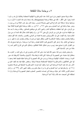 ‫٧- ﺒﺭﺠﺎﻤﺔ ﻤﻼﺫﺍ ﻟﻠﺜﻘﺎﻓﺔ‬
                                           ‫ﹰ‬
‫ﻫﻨﺎﻙ ﺩﻭﻴﻠﺔ ﺼﻐﻴﺭﺓ ﺘﻨﻬﺽ ﺒﺎﺭﺯﺓ ﺒﻴﻥ ﺃﺸﻼﺀ ﻫﺫﻩ ﺍﻹﻤﺒﺭﺍﻁﻭﺭﻴﺔ ﺍﻟﻬﻠﻠﻴﻨﻴﺔ ﺍﻟﻤﺤﻁﻤﺔ ﻭﺘﻁﺎﻟﺒﻨﺎ ﺒﺄﻥ ﻨﻔـﺭﺩ ﻟﻬـﺎ‬
‫ﻗﺴﻤﺎ ﻭﺠﻴﺯﺍ ﻋﻠﻰ ﺍﻷﻗل – ﺘﻠﻙ ﻫﻲ ﻤﻤﻠﻜﺔ ﺒﺭﺠﺎﻤﺔ )‪ .(Pergamun‬ﻭﻗﺩ ﺴﻤﻌﻨﺎ ﺒﺎﺴﻡ ﻫﺫﻩ ﺍﻟﻤﺩﻴﻨـﺔ ﻷﻭل ﻤـﺭﺓ‬
                                                                                 ‫‪‬‬     ‫‪‬‬
‫ﺒﻭﺼﻔﻬﺎ ﻤﺭﻜﺯﺍ ﻤﺴﺘﻘﻼ ﺇﺒﺎﻥ ﺍﻟﻨﺯﺍﻉ ﺍﻟﺫﻱ ﺍﻨﺘﻬﻰ ﺒﻤﻌﺭﻜﺔ ﺇﺒﺴﻭﺱ. ﻭﺒﻴﻨﻤﺎ ﻜﺎﻥ ﺴﻴل ﻏﺯﻭ ﺍﻟﻐﺎﻟﺔ ﻴﺭﻏـﻲ ﻭﻴﺯﺒـﺩ‬
                                                                            ‫ﹰ‬      ‫‪‬‬
‫ﻭﻴﺩﻭﺭ ﺠﻴﺌﺔ ﻭﺫﻫﺎﺒﺎ ﻓﻲ ﺁﺴﻴﺎ ﺍﻟﺼﻐﺭﻯ ﺒﻴﻥ ﺴﻨﺘﻲ ٧٧٢ ﻭ ١٤٢ ﻕ. ﻡ.، ﻅﻠﺕ ﺒﺭﺠﺎﻤﺔ ﺘﺩﻓﻊ ﺍﻟﺠﺯﻴﺔ ﻟﻠﻐﺎﻟﺔ ﺤﻴﻨﺎ‬
 ‫ﹰ‬                                                                           ‫‪‬‬
‫ﻤﻥ ﺍﻟﺯﻤﺎﻥ، ﻋﻠﻰ ﺃﻨﻬﺎ ﺍﺤﺘﻔﻅﺕ ﺒﺎﺴﺘﻘﻼﻟﻬﺎ ﺍﻟﻌﺎﻡ. ﻭﺍﻨﺘﻬﻰ ﺍﻷﻤﺭ ﻓﻲ ﻤﻭﻗﻌﺘﻴﻥ ﻓﺎﺼﻠﺘﻴﻥ. ﻭﻅﻠﺕ ﺒﺭﺠﺎﻤـﺔ ﺒﻌـﺩﻫﺎ‬
‫ﺤﺭﺓ ﻁﻠﻴﻘﺔ ﻤﺩﺓ ﺘﺯﻴﺩ ﻋﻠﻰ ﻗﺭﻥ ﻤﻥ ﺍﻟﺯﻤﺎﻥ )ﺃﻱ ﺤﺘﻰ ٣٣١ ﻕ. ﻡ.(، ﻭﻟﻌﻠﻬﺎ ﻜﺎﻨﺕ ﺨﻼل ﺘﻠﻙ ﺍﻟﻤﺩﺓ ﺃﺴـﻤﻰ ﺩﻭل‬
‫ﺍﻟﻌﺎﻟﻡ ﻤﺩﻨﻴﺔ. ﻭﻗﺩ ﺃﻗﻴﻤﺕ ﻋﻠﻰ ﺘل ﺍﻷﻜﺭﻭﺒﻭﻟﻴﺱ ﻤﺠﻤﻭﻋﺔ ﻓﺨﻤﺔ ﻤﻥ ﺍﻟﻤﺒﺎﻨﻲ ﻭﺍﻟﻘﺼﻭﺭ ﻭﺍﻟﻤﻌﺎﺒﺩ، ﻜﻤﺎ ﺃﻗﻴﻡ ﻤﺘﺤﻑ‬
‫ﻭﻤﻜﺘﺒﺔ ﻴﻨﺎﻓﺴﺎﻥ ﻤﺘﺤﻑ ﻭﻤﻜﺘﺒﺔ ﺍﻹﺴﻜﻨﺩﺭﻴﺔ ﺍﻟﻠﺫﻴﻥ ﺴﻨﺘﻜﻠﻡ ﻋﻨﻬﻤﺎ ﻤﻥ ﻓﻭﺭﻨﺎ، ﻭﻴﻜﺎﺩﺍﻥ ﻴﻜﻭﻨﺎﻥ ﺃﻭل ﻤﺎ ﻅﻬﺭ ﻤـﻥ‬
‫ﻨﻭﻋﻬﻤﺎ ﻓﻲ ﺍﻟﻌﺎﻟﻡ. ﻭﻗﺩ ﺍﺯﺩﻫﺭ ﺍﻟﻔﻥ ﺍﻹﻏﺭﻴﻘﻲ ﻟﻠﻤﺭﺓ ﺍﻟﺜﺎﻨﻴﺔ ﺒﻔﻀل ﺭﻋﺎﻴﺔ ﺃﻤﺭﺍﺀ ﺒﺭﺠﺎﻤﺔ. ﻭﺇﻥ ﻓﻴﻤﺎ ﺼﻨﻊ ﻫﻨـﺎﻙ‬
‫ﻤﻥ ﺍﻟﻨﻘﻭﺵ ﺍﻟﺒﺎﺭﺯﺓ ﺒﻤﺫﺒﺢ ﻤﻌﺒﺩ ﺯﻴﻭﺱ، ﻭﻤﻥ ﺘﻤﺎﺜﻴل ﺍﻟﻐﺎﻟﺔ ﺍﻟﻤﻘﺎﺘﻠﻴﻥ، ﻭﺘﻤﺎﺜﻴل ﺍﻟﺫﻴﻥ ﻓﻲ ﺍﻟﻨﺯﻉ ﺍﻷﺨﻴﺭ ﻟﺠـﺯﺀﺍ‬
 ‫‪‬‬
                                                                         ‫ﺨﺎﻟﺩﺍ ﻤﻥ ﺫﺨﺭ ﺍﻹﻨﺴﺎﻨﻴﺔ ﺍﻟﻔﻨﻲ.‬
                                                                                                 ‫‪‬‬
‫ﻭﻟﻡ ﻴﻤﺽ ﻁﻭﻴل ﺯﻤﻥ ﻜﻤﺎ ﺴﻨﺒﻴﻥ ﺫﻟﻙ ﻓﻴﻤﺎ ﺒﻌﺩ، ﺤﺘﻰ ﺃﺨﺫ ﺍﻟﻨﺎﺱ ﻴﺸﻌﺭﻭﻥ ﻓﻲ ﺸـﺭﻗﻲ ﺍﻟﺒﺤـﺭ ﺍﻟﻤﺘﻭﺴـﻁ‬
‫ﺒﺴﻠﻁﺎﻥ ﻗﻭﺓ ﺠﺩﻴﺩﺓ، ﻫﻲ ﺍﻟﺠﻤﻬﻭﺭﻴﺔ ﺍﻟﺭﻭﻤﺎﻨﻴﺔ، ﺍﻟﺘﻲ ﻜﺎﻨﺕ ﺘﺭﺘﺒﻁ ﺒﺒﻼﺩ ﺍﻹﻏﺭﻴﻕ ﻭﺒﺎﻟﻤﺩﻨﻴﺔ ﺍﻹﻏﺭﻴﻘﻴﺔ ﺒﺸـﻌﻭﺭ‬
‫ﺍﻟﻤﻭﺩﺓ. ﻭﻭﺠﺩﺕ ﺍﻟﺠﺎﻟﻴﺎﺕ ﺍﻟﻬﻠﻠﻴﻨﻴﺔ ﺒﺒﺭﺠﺎﻤﺔ ﻭﺭﻭﺩﺱ، ﻓﻲ ﺘﻠﻙ ﺍﻟﺠﻤﻬﻭﺭﻴﺔ ﺍﻟﺭﻭﻤﺎﻨﻴﺔ ﺤﻠﻴﻔﺎ ﻁﺒﻴﻌﻴﺎ ﻨﺎﻓﻌﺎ ﻭﻤﻌﻴ ﹰـﺎ‬
  ‫ﻨ‬       ‫‪ ‬‬          ‫ﹰ‬
‫ﻟﻬﺎ ﻋﻠﻰ ﺍﻟﻐﻼﻁﻴﻴﻥ ﻭﺍﻹﻤﺒﺭﺍﻁﻭﺭﻴﺔ ﺍﻟﺴﻠﻭﻗﻴﺔ ﺍﻟﻤﺼﻁﺒﻐﺔ ﺒﺼﺒﻐﺔ ﺸﺭﻗﻴﺔ. ﻭﺴﻨﻘﺹ ﻋﻠﻴﻙ ﻓﻴﻤﺎ ﺒﻌﺩ ﻜﻴﻑ ﺍﻨﺘﻬـﻰ‬
‫ﺍﻷﻤﺭ ﺒﺄﻥ ﺍﻤﺘﺩ ﻨﻔﻭﺫ ﺍﻟﺩﻭﻟﺔ ﺍﻟﺭﻭﻤﺎﻨﻴﺔ ﺇﻟﻰ ﺁﺴﻴﺎ، ﻭﻜﻴﻑ ﺃﻨﻬﺎ ﻫﺯﻤﺕ ﺍﻹﻤﺒﺭﺍﻁﻭﺭﻴﺔ ﺍﻟﺴﻠﻭﻗﻴﺔ ﻓﻲ ﻤﻌﺭﻜﺔ ﻤﺎﺠﻨﻴﺯﻴﺎ‬
‫)٠٩١ ﻕ. ﻡ( ﻭﻁﺭﺩﺘﻬﺎ ﻤﻥ ﺁﺴﻴﺎ ﺍﻟﺼﻐﺭﻯ ﺇﻟﻰ ﻤﺎ ﻭﺭﺍﺀ ﺠﺒﺎل ﻁﻭﺭﻭﺱ ﻭﻜﻴﻑ ﺍﻨﺘﻬﻰ ﺍﻷﻤﺭ )٣٣١ ﻕ. ﻡ.( ﺒﺄﻥ‬
‫ﺍﺴﺘﺴﻠﻡ ﺃﺘﺎﻟﻭﺱ ﺍﻟﺜﺎﻟﺙ ﺁﺨﺭ ﻤﻠﻭﻙ ﺒﺭﺠﺎﻤﺔ ﺇﻟﻰ ﺇﺤﺴﺎﺴﻪ ﺒﺎﻟﻤﺼﻴﺭ ﺍﻟﻤﺤﺘﻭﻡ، ﻓﺠﻌل ﺍﻟﺠﻤﻬﻭﺭﻴﺔ ﺍﻟﺭﻭﻤﺎﻨﻴﺔ ﻭﺍﺭﺜـﺔ‬
                                                   ‫ﻟﻤﻤﻠﻜﺘﻪ ﺍﻟﺘﻲ ﺃﺼﺒﺤﺕ ﻋﻨﺩ ﺫﻟﻙ ﻭﻻﻴﺔ "ﺁﺴﻴﺎ" ﺍﻟﺭﻭﻤﺎﻨﻴﺔ.‬




                                              ‫- ٧٣١ -‬
 