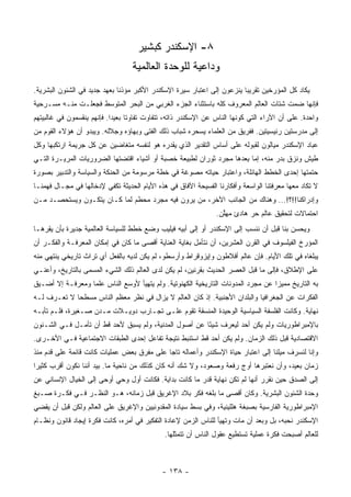 ‫٨- ﺍﻹﺴﻜﻨﺩﺭ ﻜﺒﺸﻴﺭ‬
                                  ‫ﻭﺩﺍﻋﻴﺔ ﻟﻠﻭﺤﺩﺓ ﺍﻟﻌﺎﻟﻤﻴﺔ‬
‫ﻴﻜﺎﺩ ﻜل ﺍﻟﻤﺅﺭﺨﻴﻥ ﺘﻘﺭﻴﺒﺎ ﻴﻨﺯﻋﻭﻥ ﺇﻟﻰ ﺍﻋﺘﺒﺎﺭ ﺴﻴﺭﺓ ﺍﻹﺴﻜﻨﺩﺭ ﺍﻷﻜﺒﺭ ﻤﺅﺫﻨﺎ ﺒﻌﻬﺩ ﺠﺩﻴﺩ ﻓﻲ ﺍﻟﺸﺌﻭﻥ ﺍﻟﺒﺸﺭﻴﺔ.‬
                              ‫ﹰ‬                                          ‫‪‬‬
‫ﻓﺈﻨﻬﺎ ﻀﻤﺕ ﺸﺘﺎﺕ ﺍﻟﻌﺎﻟﻡ ﺍﻟﻤﻌﺭﻭﻑ ﻜﻠﻪ ﺒﺎﺴﺘﺜﻨﺎﺀ ﺍﻟﺠﺯﺀ ﺍﻟﻐﺭﺒﻲ ﻤﻥ ﺍﻟﺒﺤﺭ ﺍﻟﻤﺘﻭﺴﻁ ﻓﺠﻌﻠـﺕ ﻤﻨـﻪ ﻤﺴـﺭﺤﻴﺔ‬
‫ﻭﺍﺤﺩﺓ. ﻋﻠﻰ ﺃﻥ ﺍﻵﺭﺍﺀ ﺍﻟﺘﻲ ﻜﻭﻨﻬﺎ ﺍﻟﻨﺎﺱ ﻋﻥ ﺍﻹﺴﻜﻨﺩﺭ ﺫﺍﺘﻪ، ﺘﺘﻔﺎﻭﺕ ﺘﻔﺎﻭﺘﺎ ﺒﻌﻴﺩﺍ. ﻓﺈﻨﻬﻡ ﻴﻨﻘﺴﻤﻭﻥ ﻓﻲ ﻏﺎﻟﺒﻴﺘﻬﻡ‬
                            ‫‪‬‬     ‫ﹰ‬
‫ﺇﻟﻰ ﻤﺩﺭﺴﺘﻴﻥ ﺭﺌﻴﺴﻴﺘﻴﻥ. ﻓﻔﺭﻴﻕ ﻤﻥ ﺍﻟﻌﻠﻤﺎﺀ ﻴﺴﺤﺭﻩ ﺸﺒﺎﺏ ﺫﻟﻙ ﺍﻟﻔﺘﻰ ﻭﺒﻬﺎﺅﻩ ﻭﺠﻼﻟﻪ. ﻭﻴﺒﺩﻭ ﺃﻥ ﻫﺅﻻﺀ ﺍﻟﻘﻭﻡ ﻤﻥ‬
‫ﻋﺒﺎﺩ ﺍﻹﺴﻜﻨﺩﺭ ﻤﻴﺎﻟﻭﻥ ﻟﻘﺒﻭﻟﻪ ﻋﻠﻰ ﺃﺴﺎﺱ ﺍﻟﺘﻘﺩﻴﺭ ﺍﻟﺫﻱ ﻴﻘﺩﺭﻩ ﻫﻭ ﻟﻨﻔﺴﻪ ﻤﺘﻐﺎﻀﻴﻥ ﻋﻥ ﻜل ﺠﺭﻴﻤﺔ ﺍﺭﺘﻜﺒﻬﺎ ﻭﻜل‬
‫ﻁﻴﺵ ﻭﻨﺯﻕ ﺒﺩﺭ ﻤﻨﻪ، ﺇﻤﺎ ﺒﻌﺩﻫﺎ ﻤﺠﺭﺩ ﺜﻭﺭﺍﻥ ﻟﻁﺒﻴﻌﺔ ﺨﺼﺒﺔ ﺃﻭ ﺃﺸﻴﺎﺀ ﺍﻗﺘﻀﺘﻬﺎ ﺍﻟﻀﺭﻭﺭﻴﺎﺕ ﺍﻟﻤﺭﻴـﺭﺓ ﺍﻟﺘـﻲ‬
                                                                   ‫ِ ‪‬‬
‫ﺤﺘﻤﺘﻬﺎ ﺇﺤﺩﻯ ﺍﻟﺨﻁﻁ ﺍﻟﻬﺎﺌﻠﺔ، ﻭﺍﻋﺘﺒﺎﺭ ﺤﻴﺎﺘﻪ ﻤﺼﻭﻏﺔ ﻓﻲ ﺨﻁﺔ ﻤﺭﺴﻭﻤﺔ ﻤﻥ ﺍﻟﺤﻨﻜﺔ ﻭﺍﻟﺴﻴﺎﺴﺔ ﻭﺍﻟﺘﺩﺒﻴﺭ ﺒﺼﻭﺭﺓ‬
‫ﻻ ﺘﻜﺎﺩ ﻤﻌﻬﺎ ﻤﻌﺭﻓﺘﻨﺎ ﺍﻟﻭﺍﺴﻌﺔ ﻭﺃﻓﻜﺎﺭﻨﺎ ﺍﻟﻔﺴﻴﺤﺔ ﺍﻵﻓﺎﻕ ﻓﻲ ﻫﺫﻩ ﺍﻷﻴﺎﻡ ﺍﻟﺤﺩﻴﺜﺔ ﺘﻜﻔﻲ ﻹﺩﺨﺎﻟﻬﺎ ﻓﻲ ﻤﺠـﺎل ﻓﻬﻤﻨـﺎ‬
‫ﻭﺇﺩﺭﺍﻜﻨﺎ!!؟!... ﻭﻫﻨﺎﻙ ﻤﻥ ﺍﻟﺠﺎﻨﺏ ﺍﻵﺨﺭ، ﻤﻥ ﻴﺭﻭﻥ ﻓﻴﻪ ﻤﺠﺭﺩ ﻤﺤﻁﻡ ﻟﻤﺎ ﻜـﺎﻥ ﻴﺘﻜـﻭﻥ ﻭﻴﺴﺘﺤﺼـﺩ ﻤـﻥ‬
                                                                ‫ﺍﺤﺘﻤﺎﻻﺕ ﻟﺘﺤﻘﻴﻕ ﻋﺎﻟﻡ ﺤﺭ ﻫﺎﺩﺉ ﻤﻬﱠﻥ.‬
                                                                  ‫ﻠ‬
‫ﻭﻴﺤﺴﻥ ﺒﻨﺎ ﻗﺒل ﺃﻥ ﻨﻨﺴﺏ ﺇﻟﻰ ﺍﻹﺴﻜﻨﺩﺭ ﺃﻭ ﺇﻟﻰ ﺃﺒﻴﻪ ﻓﻴﻠﻴﺏ ﻭﻀﻊ ﺨﻁﻁ ﻟﻠﺴﻴﺎﺴﺔ ﺍﻟﻌﺎﻟﻤﻴﺔ ﺠﺩﻴﺭﺓ ﺒﺄﻥ ﻴﻘﺭﻫـﺎ‬
‫ﺍﻟﻤﺅﺭﺥ ﺍﻟﻔﻴﻠﺴﻭﻑ ﻓﻲ ﺍﻟﻘﺭﻥ ﺍﻟﻌﺸﺭﻴﻥ، ﺃﻥ ﻨﺘﺄﻤل ﺒﻐﺎﻴﺔ ﺍﻟﻌﻨﺎﻴﺔ ﺃﻗﺼﻰ ﻤﺎ ﻜﺎﻥ ﻓﻲ ﺇﻤﻜﺎﻥ ﺍﻟﻤﻌﺭﻓـﺔ ﻭﺍﻟﻔﻜـﺭ ﺃﻥ‬
‫ﻴﺒﻠﻐﺎﻩ ﻓﻲ ﺘﻠﻙ ﺍﻷﻴﺎﻡ. ﻓﺈﻥ ﻋﺎﻟﻡ ﺃﻓﻼﻁﻭﻥ ﻭﺇﻴﺯﻭﻗﺭﺍﻁ ﻭﺃﺭﺴﻁﻭ، ﻟﻡ ﻴﻜﻥ ﻟﺩﻴﻪ ﺒﺎﻟﻔﻌل ﺃﻱ ﺘﺭﺍﺙ ﺘﺎﺭﻴﺨﻲ ﻴﻨﺘﻬﻲ ﻤﻨﻪ‬
‫ﻋﻠﻰ ﺍﻹﻁﻼﻕ، ﻓﺈﻟﻰ ﻤﺎ ﻗﺒل ﺍﻟﻌﺼﺭ ﺍﻟﺤﺩﻴﺙ ﺒﻘﺭﻨﻴﻥ، ﻟﻡ ﻴﻜﻥ ﻟﺩﻯ ﺍﻟﻌﺎﻟﻡ ﺫﻟﻙ ﺍﻟﺸﻲﺀ ﺍﻟﻤﺴﻤﻰ ﺒﺎﻟﺘﺎﺭﻴﺦ، ﻭﺃﻋﻨـﻲ‬
‫ﺒﻪ ﺍﻟﺘﺎﺭﻴﺦ ﻤﻤﻴﺯﺍ ﻋﻥ ﻤﺠﺭﺩ ﺍﻟﻤﺩﻭﻨﺎﺕ ﺍﻟﺘﺎﺭﻴﺨﻴﺔ ﺍﻟﻜﻬﻨﻭﺘﻴﺔ. ﻭﻟﻡ ﻴﺘﻬﻴﺄ ﻷﻭﺴﻊ ﺍﻟﻨﺎﺱ ﻋﻠﻤﺎ ﻭﻤﻌﺭﻓـﺔ ﺇﻻ ﺃﻀـﻴﻕ‬
                  ‫‪‬‬                                                               ‫‪‬‬
‫ﺍﻟﻔﻜﺭﺍﺕ ﻋﻥ ﺍﻟﺠﻐﺭﺍﻓﻴﺎ ﻭﺍﻟﺒﻠﺩﺍﻥ ﺍﻷﺠﻨﺒﻴﺔ. ﺇﺫ ﻜﺎﻥ ﺍﻟﻌﺎﻟﻡ ﻻ ﻴﺯﺍل ﻓﻲ ﻨﻅﺭ ﻤﻌﻅﻡ ﺍﻟﻨﺎﺱ ﻤﺴﻁﺤﺎ ﻻ ﹸﻌـﺭﻑ ﻟـﻪ‬
        ‫‪ ‬ﺘ‬
‫ﻨﻬﺎﻴﺔ. ﻭﻜﺎﻨﺕ ﺍﻟﻔﻠﺴﻔﺔ ﺍﻟﺴﻴﺎﺴﻴﺔ ﺍﻟﻭﺤﻴﺩﺓ ﺍﻟﻤﻨﺴﻘﺔ ﺘﻘﻭﻡ ﻋﻠـﻰ ﺘﺠـﺎﺭﺏ ﺩﻭﻴـﻼﺕ ﻤـﺩﻥ ﺼـﻐﻴﺭﺓ، ﻓﻠـﻡ ﺘﺄﺒـﻪ‬
‫ﺒﺎﻹﻤﺒﺭﺍﻁﻭﺭﻴﺎﺕ ﻭﻟﻡ ﻴﻜﻥ ﺃﺤﺩ ﻟﻴﻌﺭﻑ ﺸﻴﺌﺎ ﻋﻥ ﺃﺼﻭل ﺍﻟﻤﺩﻨﻴﺔ، ﻭﻟﻡ ﻴﺴﺒﻕ ﻷﺤﺩ ﻗﻁ ﺃﻥ ﺘﺄﻤـل ﻓـﻲ ﺍﻟﺸـﺌﻭﻥ‬
                                                       ‫ً‬
‫ﺍﻻﻗﺘﺼﺎﺩﻴﺔ ﻗﺒل ﺫﻟﻙ ﺍﻟﺯﻤﺎﻥ. ﻭﻟﻡ ﻴﻜﻥ ﺃﺤﺩ ﻗﻁ ﺍﺴﺘﻨﺒﻁ ﻨﺘﻴﺠﺔ ﺘﻔﺎﻋل ﺇﺤﺩﻯ ﺍﻟﻁﺒﻘﺎﺕ ﺍﻻﺠﺘﻤﺎﻋﻴﺔ ﻓـﻲ ﺍﻷﺨـﺭﻯ.‬
‫ﻭﺇﻨﺎ ﻟﻨﺴﺭﻑ ﻤﻴﻠﻨﺎ ﺇﻟﻰ ﺍﻋﺘﺒﺎﺭ ﺤﻴﺎﺓ ﺍﻹﺴﻜﻨﺩﺭ ﻭﺃﻋﻤﺎﻟﻪ ﺘﺎﺠﺎ ﻋﻠﻰ ﻤﻔﺭﻕ ﺒﻌﺽ ﻋﻤﻠﻴﺎﺕ ﻜﺎﻨﺕ ﻗﺎﺌﻤﺔ ﻋﻠﻰ ﻗﺩﻡ ﻤﻨﺫ‬
                                            ‫‪‬‬
‫ﺯﻤﺎﻥ ﺒﻌﻴﺩ، ﻭﺃﻥ ﻨﻌﺘﺒﺭﻫﺎ ﺃﻭﺝ ﺭﻓﻌﺔ ﻭﺼﻌﻭﺩ، ﻭﻻ ﺸﻙ ﺃﻨﻪ ﻜﺎﻥ ﻜﺫﻟﻙ ﻤﻥ ﻨﺎﺤﻴﺔ ﻤﺎ. ﺒﻴﺩ ﺃﻨﻨﺎ ﻨﻜﻭﻥ ﺃﻗﺭﺏ ﻜﺜﻴﺭﺍ‬
 ‫‪‬‬
‫ﺇﻟﻰ ﺍﻟﺼﺩﻕ ﺤﻴﻥ ﻨﻘﺭﺭ ﺃﻨﻬﺎ ﻟﻡ ﺘﻜﻥ ﻨﻬﺎﻴﺔ ﻗﺩﺭ ﻤﺎ ﻜﺎﻨﺕ ﺒﺩﺍﻴﺔ. ﻓﻜﺎﻨﺕ ﺃﻭل ﻭﺤﻲ ﺃﻭﺤﻰ ﺇﻟﻰ ﺍﻟﺨﻴﺎل ﺍﻹﻨﺴﺎﻨﻲ ﻋﻥ‬
‫ﻭﺤﺩﺓ ﺍﻟﺸﺌﻭﻥ ﺍﻟﺒﺸﺭﻴﺔ. ﻭﻜﺎﻥ ﺃﻗﺼﻰ ﻤﺎ ﺒﻠﻐﻪ ﻓﻜﺭ ﺒﻼﺩ ﺍﻹﻏﺭﻴﻕ ﻗﺒل ﺯﻤﺎﻨﻪ، ﻫـﻭ ﺍﻟﻨﻅـﺭ ﻓـﻲ ﻓﻜـﺭﺓ ﺼـﺒﻎ‬
‫ﺍﻹﻤﺒﺭﺍﻁﻭﺭﻴﺔ ﺍﻟﻔﺎﺭﺴﻴﺔ ﺒﺼﺒﻐﺔ ﻫﻠﻠﻴﻨﻴﺔ، ﻭﻓﻲ ﺒﺴﻁ ﺴﻴﺎﺩﺓ ﺍﻟﻤﻘﺩﻭﻨﻴﻴﻥ ﻭﺍﻹﻏﺭﻴﻕ ﻋﻠﻰ ﺍﻟﻌﺎﻟﻡ ﻭﻟﻜﻥ ﻗﺒل ﺃﻥ ﻴﻘﻀﻲ‬
‫ﺍﻹﺴﻜﻨﺩﺭ ﻨﺤﺒﻪ، ﺒل ﻭﺒﻌﺩ ﺃﻥ ﻤﺎﺕ ﻭﺘﻬﻴﺄ ﻟﻠﻨﺎﺱ ﺍﻟﺯﻤﻥ ﻹﻋﺎﺩﺓ ﺍﻟﺘﻔﻜﻴﺭ ﻓﻲ ﺃﻤﺭﻩ، ﻜﺎﻨﺕ ﻓﻜﺭﺓ ﺇﻴﺠﺎﺩ ﻗﺎﻨﻭﻥ ﻭﻨﻅـﺎﻡ‬
                                              ‫ﻟﻠﻌﺎﻟﻡ ﺃﺼﺒﺤﺕ ﻓﻜﺭﺓ ﻋﻤﻠﻴﺔ ﺘﺴﺘﻁﻴﻊ ﻋﻘﻭل ﺍﻟﻨﺎﺱ ﺃﻥ ﺘﺘﻤﺜﻠﻬﺎ.‬



                                             ‫- ٨٣١ -‬
 