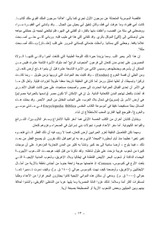 ‫ﻓﺎﻟﻘﺼﺔ ﺍﻟﺴﻭﻤﺭﻴﺔ ﺍﻟﻤﺘﺤﺩﺜﺔ ﻋﻥ ﺴﺭﺠﻭﻥ ﺍﻷﻭل ﺘﺠﺭﻱ ﻜﻤﺎ ﻴﺄﺘﻲ: "ﻫﺎﺃﻨﺫﺍ ﺴﺭﺠﻭﻥ ﺍﻟﻤﻠﻙ ﺍﻟﻘﻭﻱ ﻤﻠﻙ ﺃﻜﺎﺩﻴـﺎ.‬
‫ﻜﺎﻨﺕ ﺃﻤﻲ ﻓﻘﻴﺭﺓ، ﻭﻤﺎ ﻋﺭﻓﺕ ﺃﺒﻲ ﻗﻁ، ﻭﻜﺎﻥ ﺸﻘﻴﻕ ﺃﺒﻲ ﻴﻌﻴﺵ ﺒﻴﻥ ﺍﻟﺠﺒﺎل... ﻭﻗﺩ ﻭﻟﺩﺘﻨﻲ ﺃﻤﻲ ﺍﻟﻔﻘﻴـﺭﺓ ﺴـﺭﺍ،‬
  ‫‪‬‬
‫ﻭﻭﻀﻌﺘﻨﻲ ﻓﻲ ﺴﻠﺔ ﻤﻥ ﺍﻟﻘﺼﺏ، ﻭﺃﻏﻠﻘﺕ ﺒﺎﺒﻬﺎ ﺒﺎﻟﻘﺎﺭ، ﺜﻡ ﺃﻟﻘﺘﻨﻲ ﻓﻲ ﺍﻟﻨﻬﺭ، ﻓﻠﻡ ﺘﺒﺘﻠﻌﻨﻲ ﻟﺠﺠﻪ ﺒل ﺤﻤﻠﺘﻨﻲ ﻤﻴﺎﻫﻪ‬
‫ﺤﺘﻰ ﺃﻭﺼﻠﺘﻨﻲ ﺇﻟﻰ )ﺃﻜﻲ( ﺍﻟﻤﻭﻜل ﺒﺎﻟ ‪‬ﻱ. ﻭﻗﺩ ﺘﻠﻘﺎﻨﻲ ﺃﻜﻲ ﻫﺫﺍ ﻓﻲ ﻁﻴﺏ ﻗﻠﺒﻪ. ﻭﺭﺒﺎﻨﻲ ﺃﻜـﻲ ﺤﺘـﻰ ﺃﺼـﺒﺤﺕ‬
                                                          ‫ﺭ‬             ‫‪‬‬
‫ﻏﻼﻤﺎ ﻴﺎﻓﻌﺎ. ﻭﺠﻌﻠﻨﻲ ﺃﻜﻲ ﺒﺴﺘﺎﻨﻴﺎ. ﻭﺃﺩﺨﻠﺕ ﺨﺩﻤﺎﺘﻲ ﻜﺒﺴﺘﺎﻨﻲ ﺍﻟﺴﺭﻭﺭ ﻋﻠﻰ ﻗﻠﺏ )ﻋﺸـﺘﺎﺭ( ﻭﺒـﺫﻟﻙ ﺃﺼـﺒﺤﺕ‬
                                                              ‫‪‬‬                   ‫‪ ‬‬
                                                                                              ‫ﻤﻠﻜﺎ".‬
                                                                                                 ‫ﹰ‬
‫ﺇﻥ ﻫﺫﺍ ﻷﻤﺭ ﻴﺤﻴﺭ ﺍﻟﻠﺏ. ﻭﻤﻤﺎ ﻴﺯﻴﺩﻨﺎ ﺤﻴﺭﺓ ﺘﻠﻙ ﺍﻟﻠﻭﺤﺔ ﺍﻟﻁﻴﻨﻴﺔ ﺍﻟﺘﻲ ﻜﺸﻔﺕ ﺃﺨﻴﺭﺍ ﻭﺍﻟﺘـﻲ ﻜﺘﺒﻬـﺎ ﺍﻟـﻭﻻﺓ‬
                      ‫‪‬‬
‫ﺍﻟﻤﺼﺭﻴﻭﻥ ﻋﻠﻰ ﺇﺤﺩﻯ ﻤﺩﻥ ﻜﻨﻌﺎﻥ ﺇﻟﻰ ﻓﺭﻋﻭﻥ "ﺃﻤﻨﺤﻭﺘﺏ ﺍﻟﺭﺍﺒﻊ" ﺃﺤﺩ ﻤﻠﻭﻙ ﺍﻷ ٍﺭﺓ ﺍﻟﺜﺎﻤﻨﺔ ﻋﺸﺭﺓ، ﻓﻠﻴﺱ ﻤـﻥ‬
                         ‫ﺴ‬
‫ﺍﻟﻤﻤﻜﻥ ﺃﻥ ﻴﺄﺴﺭﻫﻡ ﻭﻴﻀﻁﻬﺩﻫﻡ ﺭﻤﺴﻴﺱ ﺍﻟﺜﺎﻨﻲ ﻤﻥ ﺍﻷﺴﺭﺓ ﺍﻟﺘﺎﺴﻌﺔ ﻋﺸﺭﺓ ﻗﺒل ﺃﻥ ﻴﺘﻤﻭﺍ ﻓـﺘﺢ ﺃﺭﺽ ﻜﻨﻌـﺎﻥ.‬
‫ﻭﻤﻥ ﺍﻟﺠﻠﻲ ﺃﻥ ﻗﺼﺔ ﺍﻟﺨﺭﻭﺝ )‪ – (Exodus‬ﻭﻗﺩ ﻜﺘﺒﺕ ﺒﻌﺩ ﺍﻟﺤﻭﺍﺩﺙ ﺍﻟﺘﻲ ﺘﺭﻭﻴﻬﺎ ﺒﺯﻤﻥ ﻁﻭﻴل - ﺭﺒﻤﺎ ﻜﺎﻨـﺕ‬
‫ﺘﺭﻜﻴﺯﺍ ﻭﺘﺒﺴﻴﻁﺎ، ﺃﻭ ﻟﻌﻠﻬﺎ ﺘﻤﺜﻴل ﻭﺭﻤﺯ ﻟﻤﺎ ﻜﺎﻥ ﻓﻲ ﺍﻟﺤﻘﻴﻘﺔ ﺘﺎﺭﻴﺨﺎ ﻤﻌﻘﺩﺍ ﻁﻭﻴﻼ ﻟﻐﺯﻭﺍﺕ ﻗﺒﻠﻴﺔ. ﻭﻟﻌل ﻜل ﻤـﺎ‬
                          ‫ﹰ‬     ‫‪‬‬     ‫ﹰ‬                                              ‫ﹰ‬
‫ﻓﻲ ﺍﻷﻤﺭ ﺃﻥ ﺇﺤﺩﻯ ﺍﻟﻘﺒﺎﺌل ﺍﻟﻌﺒﺭﺍﻨﻴﺔ ﺍﻨﺤﺩﺭﺕ ﺇﻟﻰ ﻤﺼﺭ ﻭﺃﺼﺒﺤﺕ ﻤﺴﺘﻌﺒﺩﺓ، ﻋﻠﻰ ﺤﻴﻥ ﻜﺎﻨﺕ ﺍﻟﻘﺒﺎﺌل ﺍﻷﺨـﺭﻯ‬
‫ﻗﺩ ﺃﺨﺫﺕ ﺒﺎﻟﻔﻌل ﺘﻬﺎﺠﻡ ﺍﻟﻤﺩﻥ ﺍﻟﻜﻨﻌﺎﻨﻴﺔ ﺍﻟﻨﺎﺌﻴﺔ. ﺒل ﺇﻥ ﻓﻲ ﺍﻹﻤﻜﺎﻥ ﺃﻻ ﺘﻜﻭﻥ ﻤﺼﺭ )ﻭﺍﺴﻤﻬﺎ ﺒﺎﻟﻌﺒﺭﺍﻨﻴﺔ ﻤﺼﺭﺍﻴﻡ(‬
‫ﻫﻲ ﺃﺭﺽ ﺍﻷﺴﺭ ﺒل )ﻤﺴﺭﻴﻡ( ﻓﻲ ﺸﻤﺎل ﺒﻼﺩ ﺍﻟﻌﺭﺏ، ﻋﻠﻰ ﺍﻟﺠﺎﻨﺏ ﺍﻟﻤﻘﺎﺒل ﻤﻥ ﺍﻟﺒﺤﺭ ﺍﻷﺤﻤﺭ. ﻭﻗﺩ ﺒﺤﺜﺕ ﻫـﺫﻩ‬
‫ﺍﻟﻤﺴﺎﺌل ﺒﺤﺜﺎ ﻤﺴﺘﻔﻴﻀﺎ ﺩﻗﻴﻘﺎ ﻓﻲ "ﻤﻭﺴﻭﻋﺔ ﺍﻟﻜﺘﺎﺏ ﺍﻟﻤﻘﺩﺱ ‪ Encyclopedia Biblica‬ﻓـﻲ ﻤـﺎﺩﺘﻲ ﻤﻭﺴـﻰ‬
                                                                ‫‪ ‬ﹰ‬           ‫ﹰ‬
                                             ‫ﻭﺍﻟﺨﺭﻭﺝ"، ﻓﻠﻴﺭﺠﻊ ﺇﻟﻴﻬﺎ ﺍﻟﻘﺎﺭﺉ ﺍﻟﻤﺤﺏ ﻟﻼﺴﺘﻁﻼﻉ ﺇﻥ ﺸﺎﺀ.‬
‫ﻭﻴﺘﻨﺎﻭل ﻜﺘﺎﺒﺎﻥ ﺁﺨﺭﺍﻥ ﻤﻥ ﺍﻟﻜﺘﺏ ﺍﻟﺨﻤﺴﺔ ﺍﻷﻭﻟﻰ ﻫﻤﺎ "ﺴﻔﺭ ﺘﺜﻨﻴﺔ ﺍﻻﺸﺘﺭﺍﻉ ﻭﺴـﻔﺭ ﺍﻟﻼﻭﻴـﻴﻥ"، ﺍﻟﺸـﺭﺍﺌﻊ‬
            ‫ﻭﺍﻟﻘﻭﺍﻋﺩ ﺍﻟﻜﻬﻨﻭﺘﻴﺔ. ﺃﻤﺎ ﺴﻔﺭ ﺍﻷﻋﺩﺍﺩ ﻓﻴﺴﺭﺩ ﺘﺠﻭﻻﺕ ﺒﻨﻲ ﺇﺴﺭﺍﺌﻴل ﻓﻲ ﺍﻟﺼﺤﺭﺍﺀ ﻭﻏﺯﻭﻫﻡ ﻜﻨﻌﺎﻥ.‬
‫ﻭﻤﻬﻤﺎ ﺘﻜﻥ ﺍﻟﺘﻔﺎﺼﻴل ﺍﻟﺩﻗﻴﻘﺔ ﻟﻐﺯﻭ ﺍﻟﻌﺒﺭﺍﻨﻴﻴﻥ ﺃﺭﺽ ﻜﻨﻌﺎﻥ، ﻓﻤﻤﺎ ﻻ ﺭﻴﺏ ﻓﻴﻪ ﺃﻥ ﺫﻟﻙ ﺍﻟﻘﻁﺭ ﺍﻟـﺫﻱ ﻓﺘﺤـﻭﻩ‬
‫ﺘﻐﻴﺭ ﺘﻐﻴﺭﺍ ﻋﻅﻴﻤﺎ ﻤﻨﺫ ﺃﻴﺎﻡ ﺃﺴﻁﻭﺭﺓ "ﺍﻟﻤﻴﻌﺎﺩ" ﺍﻟﺫﻱ ﻭﻋﺩ ﺒﻪ ﺇﺒﺭﺍﻫﻴﻡ ﻗﺒل ﺫﻟﻙ ﺒﻘﺭﻭﻥ. ﺜﻡ ﻴﺼﺒﺢ ﺍﻟﻘﻁﺭ ﻤﻥ ﺒﻌـﺩ‬
                                                                                    ‫‪‬‬     ‫‪‬‬
‫ﺫﻟﻙ – ﻓﻴﻤﺎ ﻴﻠﻭﺡ – ﺃﺭﻀﺎ ﺴﺎﻤﻴﺔ ﺇﻟﻰ ﺤﺩ ﻜﺒﻴﺭ ﻭﺘﻨﺸﺄ ﺒﻪ ﻜﺜﻴﺭ ﻤﻥ ﺍﻟﻤﺩﻥ ﺍﻟﺘﺠﺎﺭﻴﺔ ﺍﻟﻤﺯﺩﻫﺭﺓ. ﻋﻠﻰ ﺃﻥ ﻤﻭﺠﺎﺕ‬
                                                                          ‫‪‬‬
‫ﻜﺒﻴﺭﺓ ﻤﻥ ﺸﻌﻭﺏ ﻏﺭﻴﺒﺔ ﻨﺯﺤﺕ ﻋﻠﻰ ﻁﻭل ﺸﺎﻁﺌﻪ. ﻭﻟﻘﺩ ﺫﻜﺭﻨﺎ ﻤﻥ ﻗﺒل ﻜﻴﻑ ﻫﻭﺠﻤـﺕ ﺍﻟﺸـﻌﻭﺏ ﺍﻷﻴﺒﻴﺭﻴـﺔ‬
‫ﺍﻟﺒﻴﻀﺎﺀ ﺍﻟﺩﺍﻜﻨﺔ ﺃﻭ ﺸﻌﻭﺏ ﺍﻟﺒﺤﺭ ﺍﻷﺒﻴﺽ ﺍﻟﻘﺎﻁﻨﺔ ﻓﻲ ﺇﻴﻁﺎﻟﻴﺎ ﻭﺒﻼﺩ ﺍﻹﻏﺭﻴﻕ، ﻭﺸﻌﻭﺏ ﺍﻟﻤﺩﻨﻴﺔ ﺍﻹﻴﺠﻴـﺔ ﺍﻟﺘـﻲ‬
‫ﺒﻠﻐﺕ ﺍﻷﻭﺝ ﻓﻲ ﻜﻨﻭﺴﻭﺱ، ‪ ،Conssos‬ﺇﺫ ﻫﺎﺠﻤﺘﻬﺎ ﻤﻭﺠﺔ ﺯﺍﺤﻔﺔ ﺠﻨﻭﺒﺎ ﻤﻥ ﺃﺠﻨﺎﺱ ﻨﺎﻁﻘﺔ ﺒﺎﻵﺭﻴﺔ ﻤﻥ ﺃﻤﺜـﺎل‬
                                 ‫‪‬‬
‫ﺍﻹﻴﻁﺎﻟﻴﻴﻥ ﻭﺍﻹﻏﺭﻴﻕ، ﻭﺃﻭﻀﺤﻨﺎ ﻜﻴﻑ ﻨﻬﺒﺕ ﻜﻨﻭﺴﻭﺱ ﺤﻭﺍﻟﻲ )٠٠٤١ ﻕ. ﻡ.(، ﻭﻜﻴﻑ ﺩﻤﺭﺕ ﺘـﺩﻤﻴﺭﺍ ﺘﺎ ‪‬ـﺎ‬
  ‫‪ ‬ﻤ‬
‫ﺤﻭﺍﻟﻲ )٠٠٠١ ﻕ. ﻡ.(. ﻭﺒﺩﻫﻲ ﺃﻥ ﺴﻜﺎﻥ ﻫﺫﻩ ﺍﻟﻤﻭﺍﻨﻲ ﺍﻹﻴﺠﻴﺔ ﻜﺎﻨﻭﺍ ﻴﺠﺘﺎﺯﻭﻥ ﺍﻟﺒﺤﺭ ﻓﺭﺍﺭﺍ ﻤﻥ ﺍﻷﻋﺩﺍﺀ ﻭﻁﻠﺒﺎ‬
 ‫‪‬‬               ‫‪‬‬
‫ﻟﻤﺴﺘﻘﺭﺍﺕ ﺃﻜﺜﺭ ﺃﻤﻨﺎ ﻭﺴﻼﻤﺎ. ﻟﺫﻟﻙ ﻏﺯﻭﺍ ﺍﻟﺩﻟﺘﺎ ﺍﻟﻤﺼﺭﻴﺔ ﻭﻤﺎ ﻴﻠﻴﻬﺎ ﻏﺭﺒﺎ ﻤﻥ ﺍﻟﺸﺎﻁﺊ ﺍﻷﻓﺭﻴﻘﻲ، ﻭﺃﻨﺸﺌﻭﺍ ﺃﺤﻼﻓﺎ‬
 ‫ﹰ‬                                ‫‪‬‬                                        ‫‪‬‬     ‫ﹰ‬
                                   ‫ﺒﻴﻨﻬﻡ ﻭﺒﻴﻥ ﺍﻟﺤﻴﺜﻴﻴﻥ ﻭﺒﻌﺽ ﺍﻟﺸﻌﻭﺏ ﺍﻵﺭﻴﺔ ﺃﻭ ﺍﻟﻤﺼﻁﺒﻐﺔ ﺒﺼﺒﻐﺔ ﺁﺭﻴﺔ.‬




                                              ‫- ٣١ -‬
 