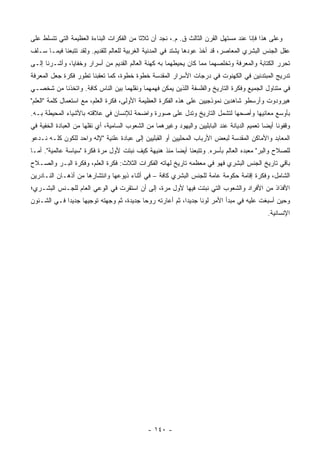 ‫ﻭﻋﻠﻰ ﻫﺫﺍ ﻓﺈﻨﺎ ﻋﻨﺩ ﻤﺴﺘﻬل ﺍﻟﻘﺭﻥ ﺍﻟﺜﺎﻟﺙ ﻕ. ﻡ.، ﻨﺠﺩ ﺃﻥ ﺜﻼﺜﺎ ﻤﻥ ﺍﻟﻔﻜﺭﺍﺕ ﺍﻟﺒﻨﺎﺀﺓ ﺍﻟﻌﻅﻴﻤﺔ ﺍﻟﺘﻲ ﺘﺘﺴﻠﻁ ﻋﻠﻰ‬
                                           ‫ﹰ‬
‫ﻋﻘل ﺍﻟﺠﻨﺱ ﺍﻟﺒﺸﺭﻱ ﺍﻟﻤﻌﺎﺼﺭ، ﻗﺩ ﺃﺨﺫ ﻋﻭﺩﻫﺎ ﻴﺸﺘﺩ ﻓﻲ ﺍﻟﻤﺩﻨﻴﺔ ﺍﻟﻐﺭﺒﻴﺔ ﻟﻠﻌﺎﻟﻡ ﻟﻠﻘﺩﻴﻡ. ﻭﻟﻘﺩ ﺘﺘﺒﻌﻨﺎ ﻓﻴﻤـﺎ ﺴـﻠﻑ‬
‫ﺘﺤﺭﺭ ﺍﻟﻜﺘﺎﺒﺔ ﻭﺍﻟﻤﻌﺭﻓﺔ ﻭﺘﺨﻠﺼﻬﻤﺎ ﻤﻤﺎ ﻜﺎﻥ ﻴﺤﻴﻁﻬﻤﺎ ﺒﻪ ﻜﻬﻨﺔ ﺍﻟﻌﺎﻟﻡ ﺍﻟﻘﺩﻴﻡ ﻤﻥ ﺃﺴﺭﺍﺭ ﻭﺨﻔﺎﻴﺎ، ﻭﺃﺸـﺭﻨﺎ ﺇﻟـﻰ‬
‫ﺘﺩﺭﻴﺞ ﺍﻟﻤﺒﺘﺩﺌﻴﻥ ﻓﻲ ﺍﻟﻜﻬﻨﻭﺕ ﻓﻲ ﺩﺭﺠﺎﺕ ﺍﻷﺴﺭﺍﺭ ﺍﻟﻤﻘﺩﺴﺔ ﺨﻁﻭﺓ ﺨﻁﻭﺓ، ﻜﻤﺎ ﺘﻌﻘﺒﻨﺎ ﺘﻁﻭﺭ ﻓﻜﺭﺓ ﺠﻌل ﺍﻟﻤﻌﺭﻓﺔ‬
‫ﻓﻲ ﻤﺘﻨﺎﻭل ﺍﻟﺠﻤﻴﻊ ﻭﻓﻜﺭﺓ ﺍﻟﺘﺎﺭﻴﺦ ﻭﺍﻟﻔﻠﺴﻔﺔ ﺍﻟﻠﺫﻴﻥ ﻴﻤﻜﻥ ﻓﻬﻤﻬﻤﺎ ﻭﻨﻘﻠﻬﻤﺎ ﺒﻴﻥ ﺍﻟﻨﺎﺱ ﻜﺎﻓﺔ. ﻭﺍﺘﺨﺫﻨﺎ ﻤﻥ ﺸﺨﺼـﻲ‬
‫ﻫﻴﺭﻭﺩﻭﺕ ﻭﺃﺭﺴﻁﻭ ﺸﺎﻫﺩﻴﻥ ﻨﻤﻭﺫﺠﻴﻴﻥ ﻋﻠﻰ ﻫﺫﻩ ﺍﻟﻔﻜﺭﺓ ﺍﻟﻌﻅﻴﻤﺔ ﺍﻷﻭﻟﻰ، ﻓﻜﺭﺓ ﺍﻟﻌﻠﻡ، ﻤﻊ ﺍﺴﺘﻌﻤﺎل ﻜﻠﻤﺔ "ﺍﻟﻌﻠﻡ"‬
‫ﺒﺄﻭﺴﻊ ﻤﻌﺎﻨﻴﻬﺎ ﻭﺃﺼﺤﻬﺎ ﻟﺘﺸﻤل ﺍﻟﺘﺎﺭﻴﺦ ﻭﺘﺩل ﻋﻠﻰ ﺼﻭﺭﺓ ﻭﺍﻀﺤﺔ ﻟﻺﻨﺴﺎﻥ ﻓﻲ ﻋﻼﻗﺘﻪ ﺒﺎﻷﺸﻴﺎﺀ ﺍﻟﻤﺤﻴﻁﺔ ﺒـﻪ.‬
‫ﻭﻗﻔﻭﻨﺎ ﺃﻴﻀﺎ ﺘﻌﻤﻴﻡ ﺍﻟﺩﻴﺎﻨﺔ ﻋﻨﺩ ﺍﻟﺒﺎﺒﻠﻴﻴﻥ ﻭﺍﻟﻴﻬﻭﺩ ﻭﻏﻴﺭﻫﻤﺎ ﻤﻥ ﺍﻟﺸﻌﻭﺏ ﺍﻟﺴﺎﻤﻴﺔ، ﺃﻱ ﻨﻘﻠﻬﺎ ﻤﻥ ﺍﻟﻌﺒﺎﺩﺓ ﺍﻟﺨﻔﻴﺔ ﻓﻲ‬
                                                                                              ‫‪‬‬
‫ﺍﻟﻤﻌﺎﺒﺩ ﻭﺍﻷﻤﺎﻜﻥ ﺍﻟﻤﻘﺩﺴﺔ ﻟﺒﻌﺽ ﺍﻷﺭﺒﺎﺏ ﺍﻟﻤﺤﻠﻴﻴﻥ ﺃﻭ ﺍﻟﻘﺒﻠﻴﻴﻥ ﺇﻟﻰ ﻋﺒﺎﺩﺓ ﻋﻠﻨﻴﺔ "ﻹﻟﻪ ﻭﺍﺤﺩ ﻟﻠﻜﻭﻥ ﻜﻠـﻪ ﻨـﺩﻋﻭ‬
‫ﻟﻠﺼﻼﺡ ﻭﺍﻟﺒﺭ" ﻤﻌﺒﺩﻩ ﺍﻟﻌﺎﻟﻡ ﺒﺄﺴﺭﻩ. ﻭﺘﺘﺒﻌﻨﺎ ﺃﻴﻀﺎ ﻤﻨﺫ ﻫﻨﻴﻬﺔ ﻜﻴﻑ ﻨﺒﺘﺕ ﻷﻭل ﻤﺭﺓ ﻓﻜﺭﺓ "ﺴﻴﺎﺴﺔ ﻋﺎﻟﻤﻴﺔ". ﺃﻤـﺎ‬
                                                      ‫‪‬‬
‫ﺒﺎﻗﻲ ﺘﺎﺭﻴﺦ ﺍﻟﺠﻨﺱ ﺍﻟﺒﺸﺭﻱ ﻓﻬﻭ ﻓﻲ ﻤﻌﻅﻤﻪ ﺘﺎﺭﻴﺦ ﻟﻬﺎﺘﻪ ﺍﻟﻔﻜﺭﺍﺕ ﺍﻟﺜﻼﺙ: ﻓﻜﺭﺓ ﺍﻟﻌﻠﻡ، ﻭﻓﻜﺭﺓ ﺍﻟﺒـﺭ ﻭﺍﻟﺼـﻼﺡ‬
‫ﺍﻟﺸﺎﻤل، ﻭﻓﻜﺭﺓ ﺇﻗﺎﻤﺔ ﺤﻜﻭﻤﺔ ﻋﺎﻤﺔ ﻟﻠﺠﻨﺱ ﺍﻟﺒﺸﺭﻱ ﻜﺎﻓﺔ – ﻓﻲ ﺃﺜﻨﺎﺀ ﺫﻴﻭﻋﻬﺎ ﻭﺍﻨﺘﺸﺎﺭﻫﺎ ﻤﻥ ﺃﺫﻫـﺎﻥ ﺍﻟﻨـﺎﺩﺭﻴﻥ‬
‫ﺍﻷﻓﺫﺍﺫ ﻤﻥ ﺍﻷﻓﺭﺍﺩ ﻭﺍﻟﺸﻌﻭﺏ ﺍﻟﺘﻲ ﻨﺒﺘﺕ ﻓﻴﻬﺎ ﻷﻭل ﻤﺭﺓ، ﺇﻟﻰ ﺃﻥ ﺍﺴﺘﻘﺭﺕ ﻓﻲ ﺍﻟﻭﻋﻲ ﺍﻟﻌﺎﻡ ﻟﻠﺠـﻨﺱ ﺍﻟﺒﺸـﺭﻱ؛‬
‫ﻭﺤﻴﻥ ﺃﺴﺒﻐﺕ ﻋﻠﻴﻪ ﻓﻲ ﻤﺒﺩﺃ ﺍﻷﻤﺭ ﻟﻭﻨﺎ ﺠﺩﻴﺩﺍ، ﺜﻡ ﺃﻋﺎﺭﺘﻪ ﺭﻭﺤﺎ ﺠﺩﻴﺩﺓ، ﺜﻡ ﻭﺠﻬﺘﻪ ﺘﻭﺠﻴﻬﺎ ﺠﺩﻴﺩﺍ ﻓـﻲ ﺍﻟﺸـﺌﻭﻥ‬
             ‫‪‬‬     ‫‪‬‬                      ‫‪‬‬               ‫‪‬‬     ‫ﹰ‬
                                                                                               ‫ﺍﻹﻨﺴﺎﻨﻴﺔ.‬




                                               ‫- ٠٤١ -‬
 