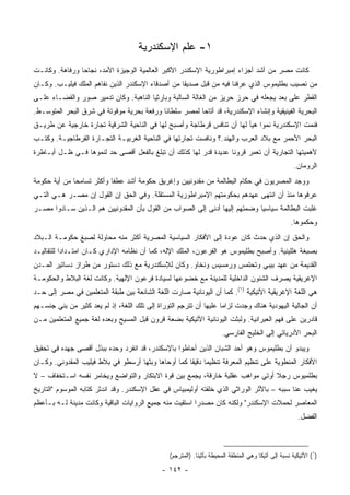 ‫١- ﻋﻠﻡ ﺍﻹﺴﻜﻨﺩﺭﻴﺔ‬
‫ﻜﺎﻨﺕ ﻤﺼﺭ ﻤﻥ ﺃﺸﺩ ﺃﺠﺯﺍﺀ ﺇﻤﺒﺭﺍﻁﻭﺭﻴﺔ ﺍﻹﺴﻜﻨﺩﺭ ﺍﻷﻜﺒﺭ ﺍﻟﻌﺎﻟﻤﻴﺔ ﺍﻟﻭﺠﻴﺯﺓ ﺍﻷﻤﺩ، ﻨﺠﺎﺤﺎ ﻭﺭﻓﺎﻫﺔ. ﻭﻜﺎﻨـﺕ‬
                ‫‪‬‬
‫ﻤﻥ ﻨﺼﻴﺏ ﺒﻁﻠﻴﻤﻭﺱ ﺍﻟﺫﻱ ﻋﺭﻓﻨﺎ ﻓﻴﻪ ﻤﻥ ﻗﺒل ﺼﺩﻴﻘﺎ ﻤﻥ ﺃﺼﺩﻗﺎﺀ ﺍﻹﺴﻜﻨﺩﺭ ﺍﻟﺫﻴﻥ ﻨﻔﺎﻫﻡ ﺍﻟﻤﻠﻙ ﻓﻴﻠﻴـﺏ. ﻭﻜـﺎﻥ‬
                                                   ‫ﹰ‬
‫ﺍﻟﻘﻁﺭ ﻋﻠﻰ ﺒﻌﺩ ﻴﺠﻌﻠﻪ ﻓﻲ ﺤﺭﺯ ﺤﺭﻴﺯ ﻤﻥ ﺍﻟﻐﺎﻟﺔ ﺍﻟﺴﺎﻟﺒﺔ ﻭﺒﺎﺭﺜﻴﺎ ﺍﻟﻨﺎﻫﺒﺔ. ﻭﻜﺎﻥ ﺘﺩﻤﻴﺭ ﺼﻭﺭ ﻭﺍﻟﻘﻀـﺎﺀ ﻋﻠـﻰ‬
‫ﺍﻟﺒﺤﺭﻴﺔ ﺍﻟﻔﻴﻨﻴﻘﻴﺔ ﻭﺇﻨﺸﺎﺀ ﺍﻹﺴﻜﻨﺩﺭﻴﺔ، ﻗﺩ ﺃﺘﺎﺤﺎ ﻟﻤﺼﺭ ﺴﻠﻁﺎﻨﺎ ﻭﺭﻓﻌﺔ ﺒﺤﺭﻴﺔ ﻤﻭﻗﻭﺘﺔ ﻓﻲ ﺸﺭﻕ ﺍﻟﺒﺤﺭ ﺍﻟﻤﺘﻭﺴـﻁ.‬
                                           ‫ﹰ‬
‫ﻓﻨﻤﺕ ﺍﻹﺴﻜﻨﺩﺭﻴﺔ ﻨﻤﻭﺍ ﻫﻴﺄ ﻟﻬﺎ ﺃﻥ ﺘﻨﺎﻓﺱ ﻗﺭﻁﺎﺠﺔ ﻭﺃﺼﺒﺢ ﻟﻬﺎ ﻓﻲ ﺍﻟﻨﺎﺤﻴﺔ ﺍﻟﺸﺭﻗﻴﺔ ﺘﺠﺎﺭﺓ ﺨﺎﺭﺠﻴﺔ ﻋﻥ ﻁﺭﻴـﻕ‬
                                                                            ‫‪‬‬
‫ﺍﻟﺒﺤﺭ ﺍﻷﺤﻤﺭ ﻤﻊ ﺒﻼﺩ ﺍﻟﻌﺭﺏ ﻭﺍﻟﻬﻨﺩ.؟ ﻭﻨﺎﻓﺴﺕ ﺘﺠﺎﺭﺘﻬﺎ ﻓﻲ ﺍﻟﻨﺎﺤﻴﺔ ﺍﻟﻐﺭﺒﻴـﺔ ﺍﻟﺘﺠـﺎﺭﺓ ﺍﻟﻘﺭﻁﺎﺠﻴـﺔ. ﻭﻜﺘـﺏ‬
‫ﻷﻫﻤﻴﺘﻬﺎ ﺍﻟﺘﺠﺎﺭﻴﺔ ﺃﻥ ﺘﻌﻤﺭ ﻗﺭﻭﻨﺎ ﻋﺩﻴﺩﺓ ﻗﺩﺭ ﻟﻬﺎ ﻜﺫﻟﻙ ﺃﻥ ﺘﺒﻠﻎ ﺒﺎﻟﻔﻌل ﺃﻗﺼﻰ ﺤﺩ ﻟﻨﻤﻭﻫﺎ ﻓـﻲ ﻅـل ﺃﺒـﺎﻁﺭﺓ‬
                                                                  ‫ﹰ‬
                                                                                                      ‫ﺍﻟﺭﻭﻤﺎﻥ.‬
‫ﻭﻭﺠﺩ ﺍﻟﻤﺼﺭﻴﻭﻥ ﻓﻲ ﺤﻜﺎﻡ ﺍﻟﺒﻁﺎﻟﻤﺔ ﻤﻥ ﻤﻘﺩﻭﻨﻴﻴﻥ ﻭﺇﻏﺭﻴﻕ ﺤﻜﻭﻤﺔ ﺃﺸﺩ ﻋﻁﻔﺎ ﻭﺃﻜﺜﺭ ﺘﺴﺎﻤﺤﺎ ﻤﻥ ﺃﻴﺔ ﺤﻜﻭﻤﺔ‬
              ‫‪‬‬            ‫ﹰ‬
‫ﻋﺭﻓﻭﻫﺎ ﻤﻨﺫ ﺃﻥ ﺍﻨﺘﻬﻰ ﻋﻬﺩﻫﻡ ﺒﺤﻜﻭﻤﺘﻬﻡ ﺍﻹﻤﺒﺭﺍﻁﻭﺭﻴﺔ ﺍﻟﻤﺴﺘﻘﻠﺔ. ﻭﻓﻲ ﺍﻟﺤﻕ ﺇﻥ ﺍﻟﻘﻭل ﺇﻥ ﻤﺼـﺭ ﻫـﻲ ﺍﻟﺘـﻲ‬
‫ﻏﻠﺒﺕ ﺍﻟﺒﻁﺎﻟﻤﺔ ﺴﻴﺎﺴﻴﺎ ﻭﻀﻤﺘﻬﻡ ﺇﻟﻴﻬﺎ ﺃﺩﻨﻰ ﺇﻟﻰ ﺍﻟﺼﻭﺍﺏ ﻤﻥ ﺍﻟﻘﻭل ﺒﺄﻥ ﺍﻟﻤﻘﺩﻭﻨﻴﻴﻥ ﻫﻡ ﺍﻟـﺫﻴﻥ ﺴـﺎﺩﻭﺍ ﻤﺼـﺭ‬
                                                                            ‫‪‬‬
                                                                                                     ‫ﻭﺤﻜﻤﻭﻫﺎ.‬
‫ﻭﺍﻟﺤﻕ ﺇﻥ ﺍﻟﺫﻱ ﺤﺩﺙ ﻜﺎﻥ ﻋﻭﺩﺓ ﺇﻟﻰ ﺍﻷﻓﻜﺎﺭ ﺍﻟﺴﻴﺎﺴﻴﺔ ﺍﻟﻤﺼﺭﻴﺔ ﺃﻜﺜﺭ ﻤﻨﻪ ﻤﺤﺎﻭﻟﺔ ﻟﺼﺒﻎ ﺤﻜﻭﻤـﺔ ﺍﻟـﺒﻼﺩ‬
‫ﺒﺼﺒﻐﺔ ﻫﻠﻠﻴﻨﻴﺔ. ﻭﺃﺼﺒﺢ ﺒﻁﻠﻴﻤﻭﺱ ﻫﻭ ﺍﻟﻔﺭﻋﻭﻥ، ﺍﻟﻤﻠﻙ ﺍﻹﻟﻪ، ﻜﻤﺎ ﺃﻥ ﻨﻅﺎﻤﻪ ﺍﻹﺩﺍﺭﻱ ﻜـﺎﻥ ﺍﻤﺘـﺩﺍﺩﺍ ﻟﻠﺘﻘﺎﻟﻴـﺩ‬
           ‫‪‬‬
‫ﺍﻟﻘﺩﻴﻤﺔ ﻤﻥ ﻋﻬﺩ ﺒﻴﺒﻲ ﻭﺘﺤﺘﻤﺱ ﻭﺭﻤﺴﻴﺱ ﻭﻨﺨﺎﻭ. ﻭﻜﺎﻥ ﻟﻺﺴﻜﻨﺩﺭﻴﺔ ﻤﻊ ﺫﻟﻙ ﺩﺴﺘﻭﺭ ﻤﻥ ﻁﺭﺍﺯ ﺩﺴﺎﺘﻴﺭ ﺍﻟﻤـﺩﻥ‬
‫ﺍﻹﻏﺭﻴﻘﻴﺔ ﻴﺼ ‪‬ﻑ ﺍﻟﺸﺌﻭﻥ ﺍﻟﺩﺍﺨﻠﻴﺔ ﻟﻠﻤﺩﻴﻨﺔ ﻤﻊ ﺨﻀﻭﻋﻬﺎ ﻟﺴﻴﺎﺩﺓ ﻓﺭﻋﻭﻥ ﺍﻹﻟﻬﻴﺔ. ﻭﻜﺎﻨﺕ ﻟﻐﺔ ﺍﻟﺒﻼﻁ ﻭﺍﻟﺤﻜﻭﻤـﺔ‬
                                                                                  ‫ﺭ‬
‫ﻫﻲ ﺍﻟﻠﻐﺔ ﺍﻹﻏﺭﻴﻘﻴﺔ ﺍﻷﺘﻴﻜﻴﺔ )١(. ﻜﻤﺎ ﺃﻥ ﺍﻟﻴﻭﻨﺎﻨﻴﺔ ﺼﺎﺭﺕ ﺍﻟﻠﻐﺔ ﺍﻟﺸﺎﺌﻌﺔ ﺒﻴﻥ ﻁﺒﻘﺔ ﺍﻟﻤﺘﻌﻠﻤﻴﻥ ﻓﻲ ﻤﺼﺭ ﺇﻟﻰ ﺤـﺩ‬
‫ﺃﻥ ﺍﻟﺠﺎﻟﻴﺔ ﺍﻟﻴﻬﻭﺩﻴﺔ ﻫﻨﺎﻙ ﻭﺠﺩﺕ ﻟﺯﺍﻤﺎ ﻋﻠﻴﻬﺎ ﺃﻥ ﹸﺘﺭ ِﻡ ﺍﻟﺘﻭﺭﺍﺓ ﺇﻟﻰ ﺘﻠﻙ ﺍﻟﻠﻐﺔ، ﺇﺫ ﻟﻡ ﻴﻌﺩ ﻜﺜﻴﺭ ﻤﻥ ﺒﻨﻲ ﺠﻨﺴـﻬﻡ‬
                                                     ‫ﺘ ﺠ‬             ‫‪‬‬
‫ﻗﺎﺩﺭﻴﻥ ﻋﻠﻰ ﻓﻬﻡ ﺍﻟﻌﺒﺭﺍﻨﻴﺔ. ﻭﻟﺒﺜﺕ ﺍﻟﻴﻭﻨﺎﻨﻴﺔ ﺍﻷﺘﻴﻜﻴﺔ ﺒﻀﻌﺔ ﻗﺭﻭﻥ ﻗﺒل ﺍﻟﻤﺴﻴﺢ ﻭﺒﻌﺩﻩ ﻟﻐﺔ ﺠﻤﻴﻊ ﺍﻟﻤﺘﻌﻠﻤﻴﻥ ﻤـﻥ‬
                                                                       ‫ﺍﻟﺒﺤﺭ ﺍﻷﺩﺭﻴﺎﺘﻲ ﺇﻟﻰ ﺍﻟﺨﻠﻴﺞ ﺍﻟﻔﺎﺭﺴﻲ.‬
‫ﻭﻴﺒﺩﻭ ﺃﻥ ﺒﻁﻠﻴﻤﻭﺱ ﻭﻫﻭ ﺃﺤﺩ ﺍﻟﺸﺒﺎﻥ ﺍﻟﺫﻴﻥ ﺃﺤﺎﻁﻭﺍ ﺒﺎﻹﺴﻜﻨﺩﺭ، ﻗﺩ ﺍﻨﻔﺭﺩ ﻭﺤﺩﻩ ﺒﺒﺫل ﺃﻗﺼﻰ ﺠﻬﺩﻩ ﻓﻲ ﺘﺤﻘﻴﻕ‬
‫ﺍﻷﻓﻜﺎﺭ ﺍﻟﻤﻨﻁﻭﻴﺔ ﻋﻠﻰ ﺘﻨﻅﻴﻡ ﺍﻟﻤﻌﺭﻓﺔ ﺘﻨﻅﻴﻤﺎ ﺩﻗﻴﻘﺎ ﻜﻤﺎ ﺃﻭﺤﺎﻫﺎ ﻭﺒﺜﻬﺎ ﺃﺭﺴﻁﻭ ﻓﻲ ﺒﻼﻁ ﻓﻴﻠﻴﺏ ﺍﻟﻤﻘﺩﻭﻨﻲ. ﻭﻜـﺎﻥ‬
                                                     ‫‪ ‬ﹰ‬
‫ﺒﻁﻠﻤﻴﻭﺱ ﺭﺠﻼ ﺃﻭﺘﻲ ﻤﻭﺍﻫﺏ ﻋﻘﻠﻴﺔ ﺨﺎﺭﻗﺔ، ﻴﺠﻤﻊ ﺒﻴﻥ ﻗﻭﺓ ﺍﻻﺒﺘﻜﺎﺭ ﻭﺍﻟﺘﻭﺍﻀﻊ ﻭﻴﺨﺎﻤﺭ ﻨﻔﺴﻪ ﺍﺴـﺘﺨﻔﺎﻑ – ﻻ‬
                                                                               ‫ﹰ‬
‫ﻴﻐﻴﺏ ﻋﻨﺎ ﺴﺒﺒﻪ – ﺒﺎﻷﺜﺭ ﺍﻟﻭﺭﺍﺜﻲ ﺍﻟﺫﻱ ﺨﻠﻔﺘﻪ ﺃﻭﻟﻴﻤﺒﻴﺎﺱ ﻓﻲ ﻋﻘل ﺍﻹﺴﻜﻨﺩﺭ. ﻭﻗﺩ ﺍﻨﺩﺜﺭ ﻜﺘﺎﺒﻪ ﺍﻟﻤﻭﺴﻭﻡ "ﺍﻟﺘﺎﺭﻴﺦ‬
‫ﺍﻟﻤﻌﺎﺼﺭ ﻟﺤﻤﻼﺕ ﺍﻹﺴﻜﻨﺩﺭ" ﻭﻟﻜﻨﻪ ﻜﺎﻥ ﻤﺼﺩﺭﺍ ﺍﺴﺘﻘﻴﺕ ﻤﻨﻪ ﺠﻤﻴﻊ ﺍﻟﺭﻭﺍﻴﺎﺕ ﺍﻟﺒﺎﻗﻴﺔ ﻭﻜﺎﻨﺕ ﻤﺩﻴﻨﺔ ﻟـﻪ ﺒـﺄﻋﻅﻡ‬
                                                    ‫‪ ‬ﹸ‬
                                                                                                        ‫ﺍﻟﻔﻀل.‬



                                                 ‫)١( ﺍﻷﺘﻴﻜﻴﺔ ﻨﺴﺒﺔ ﺇﻟﻰ ﺃﺘﻴﻜﺎ ﻭﻫﻲ ﺍﻟﻤﻨﻁﻘﺔ ﺍﻟﻤﺤﻴﻁﺔ ﺒﺄﺜﻴﻨﺎ. )ﺍﻟﻤﺘﺭﺠﻡ(‬

                                              ‫- ٢٤١ -‬
 